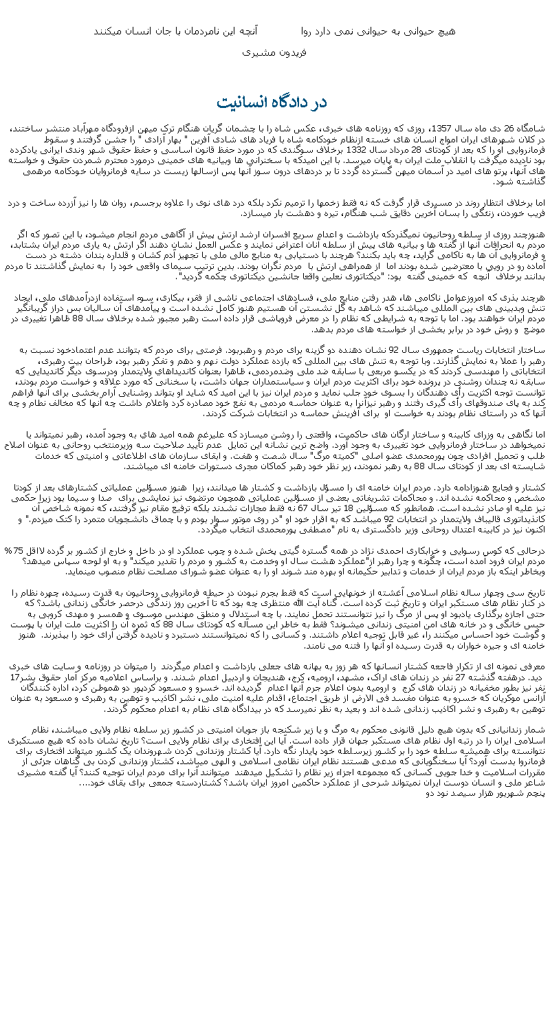 Text Box: هيچ حيوانی به حيوانی نمی دارد روا             آنچه اين نامردمان با جان انسان ميکنندفريدون مشيری در دادگاه انسانيتشامگاه 26 دی ماه سال 1357، روزی که روزنامه های خبری، عکس شاه را با چشمان گريان هنگام ترک ميهن ازفرودگاه مهرآباد منتشر ساختند، در کلان شهرهای ايران امواج انسان های خسته ازنظام خودکامه شاه با فرياد های شادی آفرين " بهار آزادی " را جشن گرفتند و سقوط فرمانروايی او را که بعد از کودتای 28 مرداد سال 1332 برخلاف سوگندی که در مورد حفظ قانون اساسی و حفظ حقوق شهر وندی ايرانی يادکرده بود ناديده ميگرفت با انقلاب ملت ايران به پايان ميرسد. با اين اميدکه با سخنرانی ها وبيانيه های خمينی درمورد محترم شمردن حقوق و خواسته های آنها، پرتو های اميد در آسمان ميهن گسترده گردد تا بر دردهای درون سوز آنها پس ازسالها زيست در سايه فرمانروايان خودکامه مرهمی گذاشته شود.اما برخلاف انتظار روند در مسيری قرار گرفت که نه فقط زخمها را ترميم نکرد بلکه درد های نوی را علاوه برجسم، روان ها را نيز آزرده ساخت و درد فريب خوردن، زنئگی را بسان آخرين دقايق شب هنگام، تيره و دهشت بار ميسازد.هنوزچند روزی از سلطه روحانيون نميگذردکه بازداشت و اعدام سريع افسران ارشد ارتش پيش از آگاهی مردم انجام ميشود، با اين تصور که اگر مردم به انحرافات آنها از گفته ها و بيانيه های پيش از سلطه آنان اعتراض نمايند و عکس العمل نشان دهند اگر ارتش به ياری مردم ايران بشتابد، و فرمانروايی آن ها به ناکامی گرايد، چه بايد بکنند؟ هرچند با دستيابی به منابع مالی ملی با تجهيز آدم کشان و قلداره بندان دشته در دست آماده رو در رويی با معترضين شده بودند اما  از همراهی ارتش با  مردم نگران بودند. بدين ترتيب سيمای واقعی خود را  به نمايش گذاشتند تا مردم بدانند برخلاف  آنچه  که خمينی گفته  بود: "ديکتاتوری نعلين واقعا جانشين ديکتاتوری چکمه گرديد".هرچند بذری که امروزعوامل ناکامی ها، هدر رفتن منابع ملی، فسادهای اجتماعی ناشی از فقر، بيکاری، سوء استفاده ازدرآمدهای ملی، ايجاد تنش وبدبينی های بين المللی ميباشند که شاهد به گل نشستن آن هستيم هنوز کامل نشده است و پيآمدهای آن ساليان بس دراز گريبانگير مردم ايران خواهند بود. اما با توجه به شرايطی که نظام را در معرض فروپاشی قرار داده است رهبر مجبور شده برخلاف سال 88 ظاهرا تغييری در موضع  و روش خود در برابر بخشی از خواسته های مردم بدهد. ساختار انتخابات رياست جمهوری سال 92 نشان دهنده دو گزينه برای مردم و رهبربود. فرصتی برای مردم که بتوانند عدم اعتمادخود نسبت به رهبر را عملا به نمايش گذارند. وبا توجه به تنش های بين المللی که بازده عملکرد دولت نهم و دهم و تفکر رهبر بود، طراحان بيت رهبری، انتخاباتی را مهندسی کردند که در يکسو مربعی با سابقه ضد ملی وضدمردمی، ظاهرا بعنوان کانديداهاي ولايتمدار ودرسوی ديگر کانديدايی که سابقه نه چندان روشنی در پرونده خود برای اکثريت مردم ايران و سياستمداران جهان داشت، با سخنانی که مورد علاقه و خواست مردم بودند، توانست توجه اکثريت رأی دهندگان را بسوی خود جلب نمايد و مردم ايران نيز با اين اميد که شايد او بتواند روشنايی آرام بخشی برای آنها فراهم کند به پای صندوقهای رأی گيری رفتند و رهبر نيزآنرا به عنوان حماسه مردمی به نفع خود مصادره کرد واعلام داشت چه آنها که مخالف نطام و چه آنها که در راستای نظام بودند به خواست او  برای آفرينش حماسه در انتخابات شرکت کردند.اما نگاهی به وزرای کابينه و ساختار ارگان های حاکميت، واقعتی را روشن ميسازد که عليرغم همه اميد هاي به وجود آمده، رهبر نميتواند يا نميخواهد در ساختار فرمانروايی خود تغييری به وجود آورد. واضح ترين نشانه اين تمايل  عدم تأييد صلاحيت سه وزيرمنتخب روحانی به عنوان اصلاح طلب و تحميل افرادی چون پورمحمدی عضو اصلی "کميته مرگ" سال شصت و هفت. و ابقای سازمان های اطلاعاتی و امنيتی که خدمات شايسته ای بعد از کودتای سال 88 به رهبر نمودند، زير نظر خود رهبر کماکان مجری دستورات خامنه ای ميباشند. کشتار و فجايع هنوزادامه دارد. مردم ايران خامنه ای را مسؤل بازداشت و کشتار ها ميدانند، زيرا  هنوز مسؤلين عملياتی کشتارهای بعد از کودتا مشخص و محاکمه نشده اند. و محاکمات تشريفاتی بعضی از مسؤلين عملياتی همچون مرتضوی نيز نمايشی برای  صدا و سيما بود زيرا حکمی نيز عليه او صادر نشده است. همانطور که مسؤلين 18 تير سال 67 نه فقط مجازات نشدند بلکه ترفيع مقام نيز گرفتند، که نمونه شاخص آن کانذيداتوری قاليباف ولايتمدار در انتخابات 92 ميباشد که به اقرار خود او "در روی موتور سوار بودم و با چماق دانشجويان متمرد را کتک ميزدم." و اکنون نيز در کابينه اعتدال روحانی وزير دادگستری به نام "مصطفی پورمحمدی انتخاب ميگردد.درحالی که کوس رسوايی و خرابکاری احمدی نژاد در همه گستره گيتی پخش شده و چوب عملکرد او در داخل و خارج از کشور بر گرده لااقل 75% مردم ايران فرود آمده است، چگونه و چرا رهبر از"عملکرد هشت سال او وخدمت به کشور و مردم را تقدير ميکند" و به او لوحه سپاس ميدهد؟ وبخاطر اينکه باز مردم ايران از خدمات و تدابير حکيمانه او بهره مند شوند او را به عنوان عضو شورای مصلحت نظام منصوب مينمايد.تاريخ سی وچهار ساله نظام اسلامی آغشته از خونهايی است که فقط بجرم نبودن در حيطه فرمانروايی روحانيون به قدرت رسيده، چهره نظام را در کنار نظام های مستکبر ايران و تاريخ ثبت کرده است. گناه آيت الله منتظری چه بود که تا آخرين روز زندگی درحصر خانگی زندانی باشد؟ که حتی اجازه برگذاری يادبود او پس از مرگ را نيز نتوانستند تحمل نمايند. با چه استدلال و منطق مهندس موسوی و همسر و مهدی کروبی به حبس خانگی و در خانه های امن امنيتی زندانی ميشوند؟ فقط به خاطر اين مسآله که کودتای سال 88 که ثمره آن را اکثريت ملت ايران با پوست و گوشت خود احساس ميکنند را، غير قابل توجيه اعلام داشتند. و کسانی را که نميتوانستند دستبرد و ناديده گرفتن آرای خود را بپذيرند.  هنوز خامنه ای و جيره خواران به قدرت رسيده او آنها را فتنه می نامند.معرفی نمونه ای از تکرار فاجعه کشتار انسانها که هر زوز به بهانه های جعلی بازداشت و اعدام ميگردند  را ميتوان در روزنامه و سايت های خبری  ديد. درهفته گذشته 27 نفر در زندان های اراک، مشهد، اروميه، کرج، هنديجان و اردبيل اعدام شدند. و براساس اعلاميه مرکز آمار حقوق بشر17 نفر نيز بطور مخفيانه در زندان های کرج  و اروميه بدون اعلام جرم آنها اعدام  گرديده اند. خسرو و مسعود کردپور دو هموطن کرد، اداره کنندگان آزانس موکريان که خسرو به عنوان مفسد فی الارض از طريق اجتماع، اقدام عليه امنيت ملی، نشر اکاذيب و توهين به رهبری و مسعود به عنوان توهين به رهبری و نشر اکاذيب زندانی شده اند و بعيد به نظر نميرسد که در بيدادگاه های نظام به اعدام محکوم گردند.شمار زندانيانی که بدون هيچ دليل قانونی محکوم به مرگ و يا زير شکنجه باز جويان امنيتی در کشور زير سلطه نظام ولايی ميباشند، نظام اسلامی ايران را در رتبه اول نظام های مستکبر جهان قرار داده است. آيا اين افتخاری برای نظام ولايی است؟ تاريخ نشان داده که هيچ مستکبری نتوانسته برای هميشه سلطه خود را بر کشور زيرسلطه خود پايدار نگه دارد. آيا کشتار وزندانی کردن شهروندان يک کشور ميتواند افتخاری برای فرمانروا بدست آورد؟ آيا سخنگويانی که مدعی هستند نظام ايران نظامی اسلامی و الهی ميباشد، کشتار وزندانی کردن بی گناهان جزئی از مقررات اسلاميت و خدا جويی کسانی که مجموعه اجزاء زير نظام را تشکيل ميدهند  ميتوانند آنرا برای مردم ايران توجيه کنند؟ آيا گفته مشيری شاعر ملی و انسان دوست ايران نميتواند شرحی از عملکرد حاکمين امروز ايران باشد؟ کشتاردسته جمعی برای بقای خود....پنچم شهريور هزار سيصد نود دو