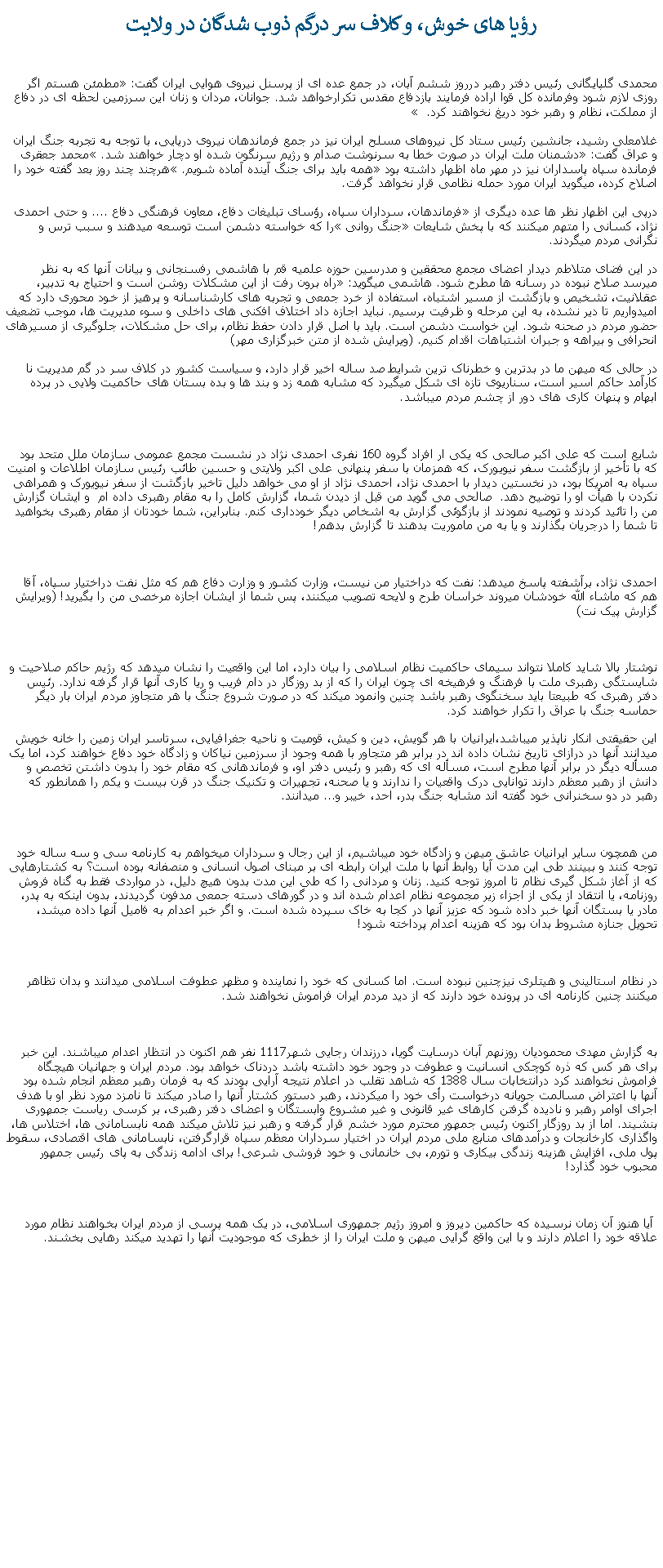 Text Box: رؤيا های خوش، و کلاف سر درگم ذوب شدگان در ولايت محمدی گلپایگانی رئیس دفتر رهبر درروز ششم آبان، در جمع عده ای از پرسنل نیروی هوایی ایران گفت: مطمئن هستم اگر روزی لازم شود وفرمانده کل قوا اراده فرمایند بازدفاع مقدس تکرارخواهد شد. جوانان، مردان و زنان این سرزمین لحظه ای در دفاع از مملکت، نظام و رهبر خود دریغ نخواهند کرد.  غلامعلی رشید، جانشین رئیس ستاد کل نیروهای مسلح ایران نيز در جمع فرماندهان نيروی دريايی، با توجه به تجربه جنگ ایران و عراق گفت: دشمنان ملت ایران در صورت خطا به سرنوشت صدام و رژیم سرنگون شده او دچار خواهند شد. محمد جعقری فرمانده سپاه پاسداران نيز در مهر ماه اظهار داشته بود همه بايد برای جنگ آينده آماده شويم. هرچند چند روز بعد گفته خود را اصلاح کرده، ميگويد ايران مورد حمله نظامی قرار نخواهد گرفت.درپی اين اظهار نظر ها عده ديگری از فرماندهان، سرداران سپاه، رؤسای تبليغات دفاع، معاون فرهنگی دفاع .... و حتی احمدی نژاد، کسانی را متهم ميکنند که با پخش شايعات جنگ روانی را که خواسته دشمن است توسعه ميدهند و سبب ترس و نگرانی مردم ميگردند.در اين فضای متلاطم ديدار اعضای مجمع محققین و مدرسین حوزه علمیه قم با هاشمی رفسنجانی و بيانات آنها که به نظر ميرسد صلاح نبوده در رسانه ها مطرح شود. هاشمی ميگويد: راه برون ‌رفت از این مشکلات روشن است و احتیاج به تدبیر، عقلانیت، تشخیص و بازگشت از مسیر اشتباه، استفاده از خرد جمعی و تجربه‌ های کار‌شناسانه و پرهیز از خود محوری دارد که امیدواریم تا دیر نشده، به این مرحله و ظرفیت برسیم. نباید اجازه داد اختلاف ‌افکنی‌ های داخلی و سوء مدیریت ‌‌ها، موجب تضعیف حضور مردم در صحنه شود. این خواست دشمن است. باید با اصل قرار دادن حفظ نظام، برای حل مشکلات، جلوگیری از مسیرهای انحرافی و بیراهه و جبران اشتباهات اقدام کنیم. (ويرايش شده از متن خبرگزاری مهر)در حالی که ميهن ما در بدترين و خطرناک ترين شرايط صد ساله اخير قرار دارد، و سياست کشور در کلاف سر در گم مديريت نا کارآمد حاکم اسير است، سناريوی تازه ای شکل ميگيرد که مشابه همه زد و بند ها و بده بستان های حاکميت ولايی در پرده ابهام و پنهان کاری های دور از چشم مردم ميباشد.شايع است که علی اکبر صالحی که يکی ار افراد گروه 160 نفری احمدی نژاد در نشست مجمع عمومی سازمان ملل متحد بود که با تأخیر از بازگشت سفر نیویورک، که همزمان با سفر پنهانی علی اکبر ولایتی و حسین طائب رئیس سازمان اطلاعات و امنیت سپاه به امریکا بود، در نخستین دیدار با احمدی نژاد، احمدی نژاد از او می خواهد دلیل تاخیر بازگشت از سفر نیویورک و همراهی نکردن با هیأت او را توضیح دهد.  صالحی می گوید من قبل از دیدن شما، گزارش کامل را به مقام رهبری داده ام  و ايشان گزارش من را تائید کردند و توصیه نمودند از بازگوئی گزارش به اشخاص ديگر خودداری کنم. بنابراین، شما خودتان از مقام رهبری بخواهید تا شما را درجریان بگذارند و یا به من ماموریت بدهند تا گزارش بدهم!احمدی نژاد، برآشفته پاسخ میدهد: نفت که دراختیار من نیست، وزارت کشور و وزارت دفاع هم که مثل نفت دراختیار سپاه، آقا هم که ماشاء الله خودشان میروند خراسان طرح و لایحه تصویب میکنند، پس شما از ایشان اجازه مرخصی من را بگیرید! (ويرايش گزارش پيک نت)نوشتار بالا شايد کاملا نتواند سيمای حاکميت نظام اسلامی را بيان دارد، اما اين واقعيت را نشان ميدهد که رژيم حاکم صلاحيت و شايستگی رهبری ملت با فرهنگ و فرهيخه ای چون ايران را که از بد روزگار در دام فريب و ريا کاری آنها قرار گرفته ندارد. رئيس دفتر رهبری که طبيعتا بايد سخنگوی رهبر باشد چنين وانمود ميکند که در صورت شروع جنگ با هر متجاوز مردم ايران بار ديگر حماسه جنگ با عراق را تکرار خواهند کرد.  اين حقيقتی انکار ناپذير ميباشد،ايرانيان با هر گويش، دين و کيش، قوميت و ناحيه جغرافيايی، سرتاسر ايران زمين را خانه خويش ميدانند آنها در درازای تاريخ نشان داده اند در برابر هر متجاور با همه وجود از سرزمين نياکان و زادگاه خود دفاع خواهند کرد، اما يک مسأله ديگر در برابر آنها مطرح است، مسأله ای که رهبر و رئيس دفتر او، و فرماندهانی که مقام خود را بدون داشتن تخصص و دانش از رهبر معظم دارند توانايی درک واقعيات را ندارند و يا صحنه، تجهيرات و تکنيک جنگ در قرن بيست و يکم را همانطور که رهبر در دو سخنرانی خود گفته اند مشابه جنگ بدر، احد، خيبر و... ميدانند. من همچون ساير ايرانيان عاشق ميهن و زادگاه خود ميباشيم، از اين رجال و سرداران ميخواهم به کارنامه سی و سه ساله خود توجه کنند و ببينند طی اين مدت آيا روابط آنها با ملت ايران رابطه ای بر مبنای اصول انسانی و منصفانه بوده است؟ به کشتارهايی که از آغاز شکل گيری نظام تا امروز توجه کنيد. زنان و مردانی را که طی اين مدت بدون هيچ دليل، در مواردی فقط به گناه فروش روزنامه، يا انتقاد از يکی از اجزاء زير مجموعه نظام اعدام شده اند و در گورهای دسته جمعی مدفون گرديدند، بدون اينکه به پدر، مادر يا بستگان آنها خبر داده شود که عزيز آنها در کجا به خاک سپرده شده است. و اگر خبر اعدام به فاميل آنها داده ميشد، تحويل جنازه مشروط بدان بود که هزينه اعدام پرداخته شود!در نظام استالينی و هيتلری نيزچنين نبوده است. اما کسانی که خود را نماينده و مظهر عطوفت اسلامی ميدانند و بدان تظاهر ميکنند چنين کارنامه ای در پرونده خود دارند که از ديد مردم ايران فراموش نخواهند شد.به گزارش مهدی محموديان روزنهم آبان درسايت گويا، درزندان رجايی شهر1117 نفر هم اکنون در انتظار اعدام ميباشند. اين خبر برای هر کس که ذره کوچکی انسانيت و عطوفت در وجود خود داشته باشد دردناک خواهد بود. مردم ايران و جهانيان هيچگاه فراموش نخواهند کرد درانتخابات سال 1388 که شاهد تقلب در اعلام نتيجه آرايی بودند که به فرمان رهبر معظم انجام شده بود آنها با اعتراض مسالمت جويانه درخواست رأی خود را ميکردند، رهبر دستور کشتار آنها را صادر ميکند تا نامزد مورد نظر او با هدف اجرای اوامر رهبر و ناديده گرفتن کارهای غير قانونی و غير مشروع وابستگان و اعضای دفتر رهبری، بر کرسی رياست جمهوری بنشيند. اما از بد روزگار اکنون رئيس جمهور محترم مورد خشم قرار گرفته و رهبر نيز تلاش ميکند همه نابسامانی ها، اختلاس ها، واگذاری کارخانجات و درآمدهای منابع ملی مردم ايران در اختيار سرداران معظم سپاه قرارگرفتن، نابسامانی های اقتصادی، سقوط پول ملی، افزايش هزينه زندگی بيکاری و تورم، بی خانمانی و خود فروشی شرعی! برای ادامه زندگی به پای رئيس جمهور محبوب خود گذارد!  آيا هنوز آن زمان نرسيده که حاکمين ديروز و امروز رژيم جمهوری اسلامی، در يک همه پرسی از مردم ايران بخواهند نظام مورد علاقه خود را اعلام دارند و با اين واقع گرايی ميهن و ملت ايران را از خطری که موجوديت آنها را تهديد ميکند رهايی بخشند.  