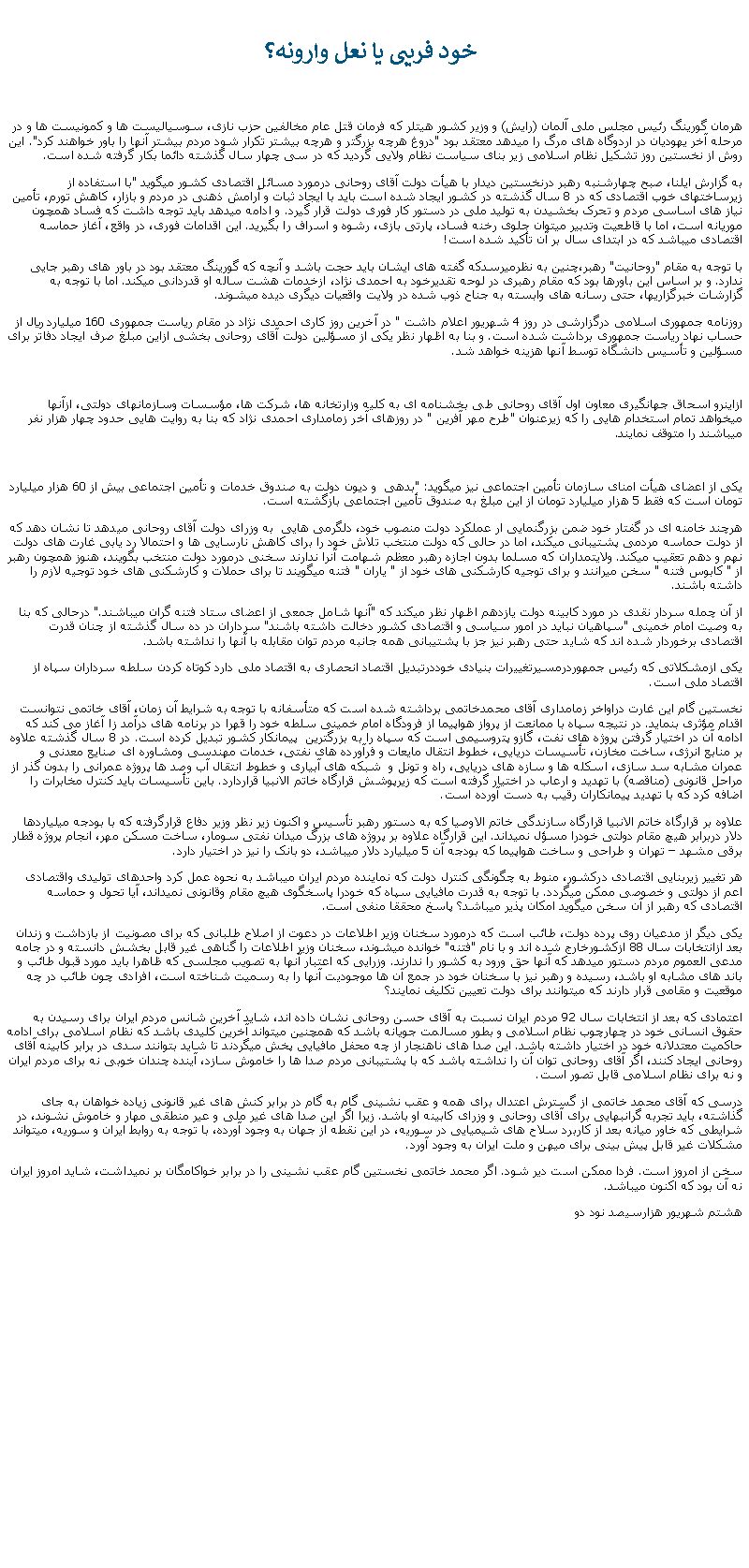 Text Box:  خود فريبی يا نعل وارونه؟هرمان گورينگ رئيس مجلس ملی آلمان (رايش) و وزير کشور هيتلر که فرمان قتل عام مخالفين حزب نازی، سوسياليست ها و کمونيست ها و در مرحله آخر يهوديان در اردوگاه های مرگ را ميدهد معتقد بود "دروغ هرچه بزرگتر و هرچه بيشتر تکرار شود مردم بيشتر آنها را باور خواهند کرد". اين روش از نخستين روز تشکيل نظام اسلامی زير بنای سياست نظام ولايی گرديد که در سی چهار سال گذشته دائما بکار گرفته شده است. به گزارش ایلنا، صبح چهارشنبه رهبر درنخستين دیدار با هیأت دولت آقای روحانی درمورد مسائل اقتصادی کشور ميگويد "با استفاده از زیرساختهای خوب اقتصادی که در 8 سال گذشته در کشور ایجاد شده است باید با ایجاد ثبات و آرامش ذهنی در مردم و بازار، کاهش تورم، تأمین نیاز های اساسی مردم و تحرک بخشیدن به تولید ملی در دستور کار فوری دولت قرار گیرد. و ادامه ميدهد بايد توجه داشت که فساد همچون موریانه است، اما با قاطعیت وتدبیر ميتوان جلوی رخنه فساد، پارتی بازی، رشوه و اسراف را بگیرید. این اقدامات فوری، در واقع، آغاز حماسه اقتصادی ميباشد که در ابتدای سال بر آن تأکید شده است!با توجه به مقام "روحانيت" رهبر،چنين به نظرميرسدکه گفته های ايشان بايد حجت باشد و آنچه که گورينگ معتقد بود در باور های رهبر جايی ندارد. و بر اساس اين باورها بود که مقام رهبری در لوحه تقديرخود به احمدی نژاد، ازخدمات هشت ساله او قدردانی ميکند. اما با توجه به گزارشات خبرگزاریها، حتی رسانه های وابسته به جناح ذوب شده در ولايت واقعيات ديگری ديده ميشوند.روزنامه جمهوری اسلامی درگزارشی در روز 4 شهريور اعلام داشت " در آخرين روز کاری احمدی نژاد در مقام رياست جمهوری 160 ميليارد ريال از حساب نهاد رياست جمهوری برداشت شده است. و بنا به اظهار نظر يکی از مسؤلين دولت آقای روحانی بخشی ازاين مبلغ صرف ايجاد دفاتر برای مسؤلين و تأسيس دانشگاه توسط آنها هزينه خواهد شد.ازاينرو اسحاق جهانگيری معاون اول آقای روحانی طی بخشنامه ای به کليه وزارتخانه ها، شرکت ها، مؤسسات وسازمانهای دولتی، ازآنها ميخواهد تمام استخدام هايی را که زيرعنوان "طرح مهر آفرين " در روزهای آخر زمامداری احمدی نژاد که بنا به روايت هايی حدود چهار هزار نفر ميباشند را متوقف نمايند.يکی از اعضای هيأت امنای سازمان تأمين اجتماعی نيز ميگويد: "بدهی  و ديون دولت به صندوق خدمات و تأمين اجتماعی بيش از 60 هزار ميليارد تومان است که فقط 5 هزار ميليارد تومان از اين مبلغ به صندوق تأمين اجتماعی بازگشته است.هرچند خامنه ای در گفتار خود ضمن بزرگنمايی ار عملکرد دولت منصوب خود، دلگرمی هايی  به وزرای دولت آقای روحانی ميدهد تا نشان دهد که از دولت حماسه مردمی پشتيبانی ميکند، اما در حالی که دولت منتخب تلاش خود را برای کاهش نارسايی ها و احتمالا رد يابی غارت های دولت نهم و دهم تعقيب ميکند. ولايتمداران که مسلما بدون اجازه رهبر معظم شهامت آنرا ندارند سخنی درمورد دولت منتخب بگويند، هنوز همچون رهبر از " کابوس فتنه " سخن ميرانند و برای توجيه کارشکنی های خود از " ياران " فتنه ميگويند تا برای حملات و کارشکنی های خود توجيه لازم را داشته باشند.از آن چمله سردار نقدی در مورد کابينه دولت يازدهم اظهار نظر ميکند که "آنها شامل جمعی از اعضای ستاد فتنه گران ميباشند." درحالی که بنا به وصيت امام خمينی "سپاهيان نبايد در امور سياسی و اقتصادی کشور دخالت داشته باشند" سرداران در ده سال گذشته از چنان قدرت اقتصادی برخوردار شده اند که شايد حتی رهبر نيز جز با پشتيبانی همه جانبه مردم توان مقابله با آنها را نداشته باشد.يکی ازمشکلاتی که رئيس جمهوردرمسيرتغييرات بنيادی خوددرتبديل اقتصاد انحصاری به اقتصاد ملی دارد کوتاه کردن سلطه سرداران سپاه از اقتصاد ملی است.نخستين گام اين غارت دراواخر زمامداری آقای محمدخاتمی برداشته شده است که متأسفانه با توجه به شرايط آن زمان، آقای خاتمی نتوانست اقدام مؤثری بنمايد. در نتيجه سپاه با ممانعت از پرواز هواپيما از فرودگاه امام خمينی سلطه خود را قهرا در برنامه های درآمد زا آغاز می کند که ادامه آن در اختيار گرفتن پروژه های نفت، گازو پتروسيمی است که سپاه را به بزرگترين  پيمانکار کشور تبديل کرده است. در 8 سال گذشته علاوه بر منابع انرژی، ساخت مخازن، تأسيسات دريايی، خطوط انتقال مايعات و فرآورده های نفتی، خدمات مهندسی ومشاوره ای صنايع معدنی و عمران مشابه سد سازی، اسکله ها و سازه های دريايی، راه و تونل و  شبکه های آبياری و خطوط انتقال آب وصد ها پروژه عمرانی را بدون گذر از مراحل قانونی (مناقصه) با تهديد و ارعاب در اختيار گرفته است که زيرپوشش قرارگاه خاتم الانبيا قراردارد. باين تأسيسات بايد کنترل مخابرات را اضافه کرد که با تهديد پيمانکاران رقيب به دست آورده است.علاوه بر قرارگاه خاتم الانبيا قرارگاه سازندگی خاتم الاوصيا که به دستور رهبر تأسيس و اکنون زير نظر وزير دفاع قرارگرفته که با بودجه ميلياردها دلار دربرابر هيچ مقام دولتی خودرا مسؤل نميداند. اين قرارگاه علاوه بر پروژه های بزرگ ميدان نفتی سومار، ساخت مسکن مهر، انجام پروژه قطار برقی مشهد  تهران و طراحی و ساخت هواپيما که بودجه آن 5 ميليارد دلار ميباشد، دو بانک را نيز در اختيار دارد.هر تغيير زيربنايی اقتصادی درکشور، منوط به چگونگی کنترل دولت که نماينده مردم ايران ميباشد به نحوه عمل کرد واحدهای توليدی واقتصادی اعم از دولتی و خصوصی ممکن ميگردد. با توجه به قدرت مافيايی سپاه که خودرا پاسخگوی هيچ مقام وقانونی نميداند، آيا تحول و حماسه اقتصادی که رهبر از آن سخن ميگويد امکان پذير ميباشد؟ پاسخ محققا منفی است. يکی ديگر از مدعيان روی پرده دولت، طائب است که درمورد سخنان وزير اطلاعات در دعوت از اصلاح طلبانی که برای مصونيت از بازداشت و زندان بعد ازانتخابات سال 88 ازکشورخارج شده اند و با نام "فتنه" خوانده ميشوند، سخنان وزير اطلاعات را گناهی غير قابل بخشش دانسته و در جامه مدعی العموم مردم دستور ميدهد که آنها حق ورود به کشور را ندارند. وزرايی که اعتبار آنها به تصويب مجلسی که ظاهرا بايد مورد قبول طائب و باند های مشابه او باشد، رسيده و رهبر نيز با سخنان خود در جمع آن ها موجوديت آنها را به رسميت شناخته است، افرادی چون طائب در چه موقعيت و مقامی قرار دارند که ميتوانند برای دولت تعيين تکليف نمايند؟اعتمادی که بعد از انتخابات سال 92 مردم ايران نسبت به آقای حسن روحانی نشان داده اند، شايد آخرين شانس مردم ايران برای رسيدن به حقوق انسانی خود در چهارچوب نظام اسلامی و بطور مسالمت جويانه باشد که همچنين ميتواند آخرين کليدی باشد که نظام اسلامی برای ادامه حاکميت معتدلانه خود در اختيار داشته باشد. اين صدا های ناهنجار از چه محفل مافيايی پخش ميگردند تا شايد بتوانند سدی در برابر کابينه آقای روحانی ايجاد کنند، اگر آقای روحانی توان آن را نداشته باشد که با پشتيبانی مردم صدا ها را خاموش سازد، آينده چندان خوبی نه برای مردم ايران و نه برای نظام اسلامی قابل تصور است.درسی که آقای محمد خاتمی از گسترش اعتدال برای همه و عقب نشينی گام به گام در برابر کنش های غير قانونی زياده خواهان به جای گذاشته، بايد تجربه گرانبهايی برای آقای روحانی و وزرای کابينه او باشد. زيرا اگر اين صدا های غير ملی و عير منطقی مهار و خاموش نشوند، در شرايطی که خاور ميانه بعد از کاربرد سلاح های شيميايی در سوريه، در اين نقطه از جهان به وجود آورده، با توجه به روابط ايران و سوريه، ميتواند مشکلات غير قابل پيش بينی برای ميهن و ملت ايران به وجود آورد.سخن از امروز است. فردا ممکن است دير شود. اگر محمد خاتمی نخستين گام عقب نشينی را در برابر خواکامگان بر نميداشت، شايد امروز ايران نه آن بود که اکنون ميباشد.هشتم شهريور هزارسيصد نود دو 