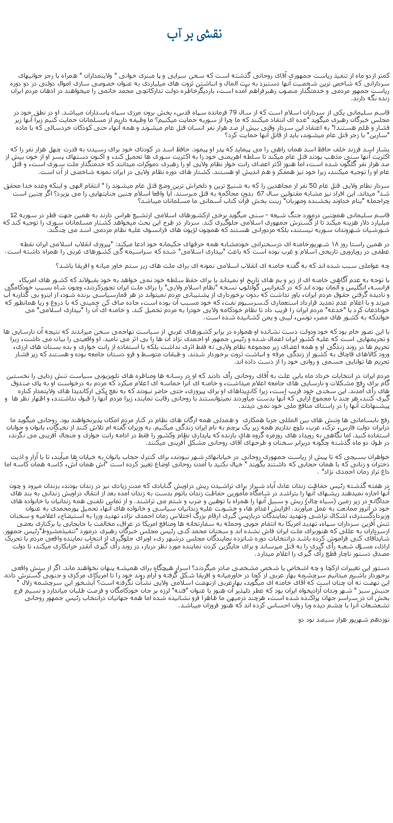 Text Box:  نقشی بر آب کمتر ازدو ماه از تنفيذ رياست جمهوری آقای روحانی گذشته است که سخن سرايی و پا مبنری خوانی " ولايتمداران " همراه با رجز خوانیهای سردارانی که شاخص ترين شخصيت آنها دستبرد به بيت المال و انباشتن ثروت های ميلياردی به عنوان خصوصی سازی اموال دولتی در دو دوره رياست جمهور مردمی و خدمتگذار منصوب رهبرفراهم آمده است، بارديگرخاطره دولت تدارکاتچی محمد خاتمی را ميخواهند در اذهان مردم ايران زنده نگه دارند. قاسم سلیمانی يکی از سرداران اسلام است که از سال 79 فرمانده سپاه قدس، بخش برون مرزی سپاه پاسداران ميباشد. او در نطق خود در مجلس خبرگان رهبری ميگويد "عده ای انتقاد ميکنند که ما چرا از سوريه حمايت ميکنيم؟ ما وظيفه داريم از مسلمانان حمايت کنيم زيرا آنها زير فشار و ظلم هستند!" به اعتقاد اين سردار وقتی بيش از صد هزار نفر انسان قتل عام ميشوند و همه آنها، حتی کودکان خردسالی که با ماده "سارين" با زجر قتل عام ميشوند، بايد از قاتل آنها حمايت کرد؟بشار اسد فرزند خلف حافظ اسد همان راهی را می پيمايد که پدر او پيمود. حافظ اسد در کودتای خود برای رسيدن به قدرت چهل هزار نفر را که اکثريت آنها سنی مذهب بودند قتل عام ميکند تا سلطه اهريمنی خود را به اکثريت سوری ها تحميل کند، و اکنون دستهای پسر او از خون بيش از صد هزار نفر گلگون شده است، اما هنوز اکثر اعضای رانت خوار نظام ولايی او را رهبری دموکرات ميدانند که خدمتگذار ملت سوری است، و قتل عام او را توجيه ميکنند، زيرا خود نيز همفکر و هم انديش او هستند. کشتار های دوره نظام ولايی در ايران نمونه شاخصی از آن است. سردار نطام ولايی قتل عام 50 نفر از مجاهدين را که به شنيع ترين و دلخراش ترين وضع قتل عام ميشوند را " انتقام الهی و اينکه وعده خدا محقق شد" ميداند. اين افراد نيز مشابه مقتولين سال 67  بدون محاکمه به قتل ميرسند. آيا واقعا اسلام چنين جنايتهايی را می پزيرد؟ اگر چنين است چراجمله "بنام خداوند بخشنده ومهربان" زينت بخش قرآن کتاب آسمانی ما مسلمانان ميباشد؟قاسم سليمانی همچنين درمورد جنگ شيعه - سنی ميگويد برخی ازکشورهای اسلامی ازتشيع هراس دارند به همين جهت قطر در سوريه 12 ميليارد دلار هزينه ميکند تا از گسترش جمهوری اسلامی جلوگيری کند. سردار در طرح اين بحث ميخواهد کشتار مسلمانان سوری را توجيه کند که شورشيان شهروندان سوريه نيستند، بلکه مزدورانی هستند که همچون لژيون های فرانسوی عليه نظام مردمی اسد می چنگند.در همين راستا روز ۱۸ شهریورخامنه ای درسخنرانی خودمشابه همه حرفهای حکيمانه خود ادعا ميکند: "پيروزی انقلاب اسلامی ايران نقطه عطفی در رويارويی تاريخی اسلام و غرب بوده است که باعث "بيداری اسلامی" شده که سراسيمه گی کشورهای غربی را همراه داشته است.چه عواملی سبب شده اند که به گفته خامنه ای انقلاب اسلامی نمونه ای برای ملت های زير ستم خاور ميانه و افريقا باشد؟با توجه به عدم آگاهی خامنه ای از زير و بم های تاريخ او نميداند يا برای حفظ سلطه خود نمی خواهد به خود بقبولاند که کشور های امريکا، فرانسه، انگليس و آلمان بوده اند که در کنفرانس گوآدلوپ نسخه "نظام اسلام ولايی" را برای ملت ايران تجويزکردند، وچون شاه بسبب خودکامگی و ناديده گرفتن حقوق مردم ايران، باور نداشت که بدون برخورداری از پشتيبانی مردم نميتواند در هر قمارسياسی برنده شود، از اينرو بی گداربه آب ميزند و با اعلام عدم تمديد قرارداد استعماری کنسرسيوم نفت، که خود مسبب آن بوده است، جاده صاف کن خمينی که با دروغ و ريا همانطور که خوداذعان کرد با "خدعه" مردم ايران را فريب داد تا نظام خودکامه ولايی خودرا به مردم تحميل کند. و خامنه ای آن را "بيداری اسلامی" می خواندکه به کشور های مصر، تونس، ليبی و يمن کشانيده شده است.با اين تصور خام بود که خود ودولت دست نشانده او همواره در برابر کشورهای غربی از سياست تهاجمی سخن ميراندند که نتيجه آن نارسايی ها و تحريمهايی است که عليه کشور ايران اعمال شده و رئيس جمهور او احمدی نژاد آن ها را بی اثر می ناميد. او واقعيتی را بيان می داشت، زيرا تحريم ها در روند زنذگی او و همه اعضای زير مجموعه نظام ولايی نه فقط اثری نداشت بلکه با استفاده از رانت خواری و بده بستان های ارزی، ورود کالاهای قاچاق به کشور از زندگی مرفه و انباشت ثروت برخوردار شدند. و طبقات متوسط و فرو دستان جامعه بوده و هستند که زير فشار تحريم ها توانايی جسمی و روانی خود را از دست داده اند. مردم ايران در انتخابات خرداد ماه باين علت به آقای روحانی رأی دادند که او در رسانه ها ومناظره های تلويزيونی سياست تنش زدايی را نخستين گام برای رفع مشکلات و نارسايی های جامعه اعلام ميداشت، و خامنه ای آنرا حماسه ای اعلام ميکرد که مردم به درخواست او به پای صندوق های رأی آمدند. اين سخنی خود فريب است، زيرا کانديداهای او برای پيروزی، حتی حاضر نبودند که به نغع يکی ازکانديدا های ولايتمدار کناره گيری کنند، هر چند با مجموع آرايی که آنها بدست ميآوردند نميتوانستند با روحانی رقابت نمايند، زيرا مردم آنها را قبول نداشتند، و اظهار نظر ها  و پيشنهادات آنها را در راستای منافع ملی خود نمی ديدند.رفع نابسامانی ها وتنش های بين المللی جزبا همکاری  و همدلی همه ارگان های نظام در کنار مردم امکان پذيرنخواهند بود. روحانی ميگويد ما درايران دولت فارس، ترک، عرب، بلوچ نداريم همه زير يک پرچم به نام ايران زندگی میکنيم. به وزيران گفته ام تلاش کنند از نخبگان، بانوان و جوانان استفاده کنيد. اما نگاهی به رويداد های روزمره گروه های بازنده که پايداری نظام وکشور را فقط در ادامه رانت خواری و جنجال آفرينی می نگرند، در طول دو ماه گذشته چگونه دربرابر سخنان و طرحهای آقای روحانی مشکل آفرينی ميکنند. خواهران بسيجی که تا پيش از رياست جمهوری روحانی در خيابانهای شهر نبودند، برای کنترل حجاب بانوان به خيابان ها ميآيند، تا با آزار و اذيت دختران و زنانی که با همان حجابی که داشتند بگويند " خيال نکنيد با آمدن روحانی اوضاع تغيير کرده است "آش همان آش، کاسه همان کاسه اما داغ تراز زمان احمدی نژاد" .در هفته گذشته رئيس حفاظت زندان عادل آباد شيراز برای تراشيدن ريش دراويش گنابادی که مدت زيادی نير در زندان بودند، بزندان ميرود و چون آنها اجازه نميدهند ريشهای آنها را بتراشد در شامگاه مأمورين حفاظت زندان باتوم بدست به زندان آمده بعد از انتقال دراويش زندانی به بند های جداگانه در زير زمين (سياه چال) ريش و سبيل آنها را همراه با توهين و ضرب و شتم می تراشند. و از تماس تلفنی همه زندانيان با خانواده های خود در آنروز ممانعت به عمل ميآورند. افزايش اعدام ها، و خشونت عليه زندانيان سياسی و خانواده های آنها، تحميل پورمحمدی به عنوان وزيردادگستری، اشکال تراشی وتهديد نمايندگان دربازپس گيری ارقام بزرگ اختلاس زمان احمدی نژاد، تهديد وزرا به استيضاح، اعلاميه و سخنان تنش آفرين سرداران سپاه، تهديد امريکا به انتقام جويی وحمله به سفارتخانه ها ومنافع امريکا در عراق، مخالفت با جابجايی يا برکناری بعضی ازسرداران به عللی که هنوزبرای ملت ايران فاش نشده اند و سخنان محمد کنی رئيس مجلس خبرگان رهبری درمورد "تنفيذمشروط"رئيس جمهور. شايدآقای کنی فراموش کرده باشد درانتخابات دوره شانزده نمايندگان مجلس درشهر ری، اوبرای جلوگيری از انتخاب نماينده واقعی مردم با تحريک اراذل، مسؤل شعبه رأی گيری را به قتل ميرساند و برای جايگزين کردن نماينده مورد نظر دربار، در روند رأی گيری آنقدر خرابکاری ميکند، تا دولت مصدق دستور ناچار قطع رأی گيری را اعلام ميدارد.دستور اين تغييرات ازکچا و چه اشخاص يا شخص مشخصی صادر ميگردند؟ اسرار هيچگاه برای هميشه پنهان نخواهند ماند. اگر از بينش واقعی برخوردار باشيم ميدانيم سرچشمه بهار عربی از کجا در خاورميانه و افريقا شکل گرفته و آرام روند خود را تا امريکای مرکزی و جنوبی گسترش داده. اين نهضت نه آن چنان است که آقای خامنه ای ميگويد، بهارعربی ازنهضت اسلامی ولايی نشأت نگرفته است؟ آبشخور اين سرچشمه زلال " جنبش سبز " شهر وندان آزادیخواه ايران بود که عطر دلپذير آن هنوز با عنوان "فتنه" لرزه بر جان خودکامگان و فرصت طلبان مياندازد و نسيم فرج بخش آن در سراسر جهان پراکنده شده است، هرچند درميهن ما ظاهرا فرو نشانيده شده اما همه جهانيان درانتخاب رئيس جمهور روحانی تشعشعات آنرا با چشم ديده وبا روان احساس کرده اند که هنوز فروزان ميباشد.نوزدهم شهريور هزار سيصد نود دو    