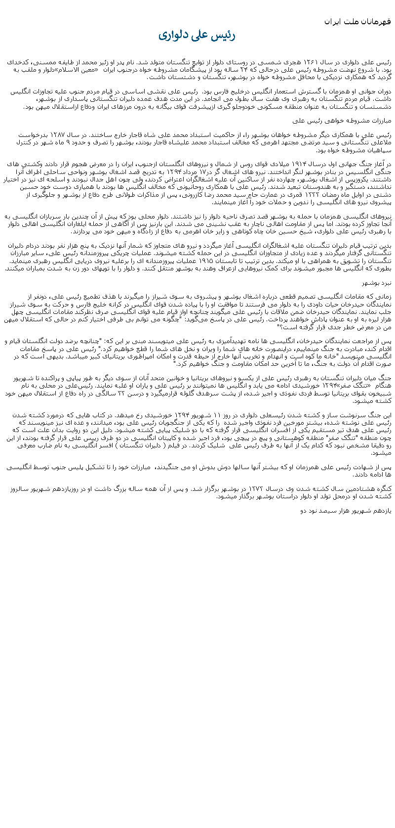 Text Box: قهرمانان ملت ايران رئيس علی دلواریرئیس علی دلواری در سال ۱۲۶۱ هجری شمسی در روستای دلوار از توابع تنگستان متولد شد. نام پدر او زئیر محمد از طایفه ممسنی، کدخدای دلوار و ملقب به معین‌ الاسلام بود. با شروع نهضت مشروطه رئیس علی درحالی که ۲۴ ساله بود از پیشگامان مشروطه‌ خواه درجنوب ایران گرديد که همکاری نزدیکی با محافل مشروطه‌ خواه در بوشهر، تنگستان و دشتستان داشت.دوران جوانی او همزمان با گسترش استعمار انگلیس درخلیج فارس بود.  رئيس علی نقشی اساسی در قیام مردم جنوب عليه تجاوزات انگليس داشت. قیام مردم تنگستان به رهبری وی هفت سال بطول می انجامد. در این مدت هدف عمده دلیران تنگستانی پاسداری از بوشهر، دشستسان و تنگستان به عنوان منطقه مسکونی خودوجلو گیری ازپيشرفت قوای بیگانه به درون مرزهای ایران ودفاع ازاستقلال ميهن بود.مبارزات مشروطه ‌خواهی رئیس‌ علیرئيس علی با همکاری دیگر مشروطه خواهان بوشهر را، از حاکمیت استبداد محمد علی شاه قاجار خارج ساختند. در سال ۱۲۸۷ بدرخواست ملاعلی تنگستانی و سید مرتضی مجتهد اهرمی که مخالف استبداد محمد علیشاه قاجار بودند، بوشهر را تصرف و حدود ۹ ماه شهر در کنترل سپاهيان مشروطه خواه بود.  در آغاز جنگ جهانی اول درسال ۱۹۱۴ ميلادی قوای روس از شمال و نیروهای انگلستان ازجنوب، ایران را در معرض هجوم قرار دادند وکشتی‌ های جنگی انگلسيس در بنادر بوشهر لنگر انداختند. نیرو های اشغال گر در۱۷ مرداد ۱۲۹۴ به تدریج قصد اشغال بوشهر ونواحی ساحلی اطراف آنرا داشتند. یکروزپس از اشغال بوشهر، چهارده نفر از ساکنین آن علیه اشغالگران اعتراض کردند، ولی چون اهل جدال نبودند و اسلحه ای نيز در اختيار نداشتند، دستگیر و به هندوستان تبعید شدند. رئیس علی با همکاری روحانيونی که مخالف انگليس ها بودند با همياری دوست خود حسین دشتی در اوایل ماه رمضان ۱۳۳۳ قمری در عمارت حاج سید محمد رضا کازرونی، پس از مذاکرات طولانی طرح دفاع از بوشهر و جلوگیری از پیشروی نیرو های انگلیسی را ندوين و حملات خود را آغاز مينمايند.نیروهای انگلیسی همزمان با حمله به بوشهر قصد تصرف ناحیه دلوار را نيز داشتند. دلوار محلی بود که پیش از آن چندين بار سربازان انگلیسی به آنجا تجاوز کرده بودند. اما پس از مقاومت اهالی ناچار به عقب نشينی می شدند. اين بارنيز پس از آگاهی از حمله ايلغاران انگليسی اهالی دلوار با رهبری رئیس علی دلواری، شیخ حسین خان چاه کوتاهی و زاير خان اهرمی به دفاع از زادگاه و ميهن خود می پردازند.بدين ترتيب قیام دلیران تنگستان علیه اشغالگران انگليسی آغاز ميگردد و نیرو های متجاوز که شمار آنها نزديک به پنج هزار نفر بودند دردام دلیران تنگستانی گرفتار ميگردند و عده زیادی از متجاوزان انگلیسی در این حمله کشته ميشوند. عملیات چریکی پیروزمندانه رئیس علی، سایر مبارزان تنگستان را تشویق به همراهی با او ميکتد. بدين ترتيب تا تابستان ۱۹۱۵ عملیات پيروزمندانه ای را برعلیه نیروی دریایی انگلیس رهبری مينمايد. بطوری که انگلیس ‌ها مجبور ميشوند برای کمک نیروهايی ازعراق وهند به بوشهر منتقل کنند. و دلوار را با توپهای دور زن به شدت بمباران ميکنند.نبرد بوشهرزمانی که مقامات انگلیسی تصمیم قطعی درباره اشغال بوشهر و پیشروی به سوی شیراز را ميگيرند با هذف تطمیع رئیس علی، دونفر از نمايندگان حیدرخان حیات داودی را به دلوار می فرستند تا موافقت او را با پیاده شدن قوای انگلیس در کرانه خلیج فارس و حرکت به سوی شیراز جلب نمايند. نمایندگان حیدرخان ضمن ملاقات با رئیس علی ميگويند چنانچه اواز قیام علیه قوای انگليسی صرف نظرکند مقامات انگلیسی چهل هزار ليره به او به عنوان پاداش خواهند پرداخت. رئیس علی در پاسخ می‌گوید: "چگونه می ‌توانم بی ‌طرفی اختیار کنم در حالی که استقلال ميهن من در معرض خطر جدی قرار گرفته‌ است؟"پس از مراجعت نمایندگان حیدرخان، انگليسی ها نامه تهدیدآمیزی به رئیس علی ميتويسند مبنی بر این که: "چنانچه برضد دولت انگلستان قیام و اقدام کند، مبادرت به جنگ مینماییم، دراینصورت خانه‌ های شما را ویران و نخل‌ های شما را قطع خواهیم کرد." رئیس علی در پاسخ مقامات انگلیسی مینويسد "خانه ما کوه ‌است و انهدام و تخریب آنها خارج از حیطه قدرت و امکان امپراطوری بریتانیای کبیر ميباشد. بدیهی است که در صورت اقدام آن دولت به جنگ، ما تا آخرین حد امکان مقاومت و جنگ خواهیم کرد."جنگ میان دلیران تنگستان به رهبری رئیس علی از یکسو و نیروهای بریتانیا و خوانین متحد آنان از سوی دیگر به طور پیاپی و پراکنده تا شهریور ۱۲۹۴ خورشیدی ادامه می يابد و انگلیس‌ ها نميتوانند بر رئیس علی و یاران او غلبه نمايند. رئیس‌علی در محلی به نام تنگک صفر هنگام شبیخون بقوای بریتانیا توسط فردی نفوذی و اجیر شده، از پشت سرهدف گلوله قرارميگيرد و درسن ۳۳ سالگی در راه دفاع از استقلال ميهن خود کشته ميشود. اين جنگ سرنوشت ساز و کشته شدن رئیسعلی دلواری در روز ۱۱ شهریور ۱۲۹۴ خورشیدی رخ ميدهد. در کتاب هايی که درمورد کشته شدن رئيس علی نوشته شده، بيشتر مورخين فرد نفوذی واجیر شده  را که يکی از جنگجويان رئيس علی بود، ميدانند، و عده ای نيز مينويسند که رئيس علی هدف تیر مستقیم یکی از افسران انگلیسی قرار گرفته که با دو شليک پيايی کشته ميشود. دلیل اين دو روايت بدان علت است که چون منطقه "تنگک صفر" منطقه کوهستانی و پيچ در پيچی بود، فرد اجیر شده و کاپیتان انگلیسی در دو طرف رییس علی قرار گرفته بودند، از اين رو دقیقا مشخص نبود که کدام يک از آنها به طرف رئيس علی  شليک کردند. در فیلم ( دلیران تنگستان ) افسر انگليسی به نام ضارب معرفی ميشود. پس از شهادت رئيس علی همرزمان او که بيشتر آنها سالها دوش بدوش او می جنگیدند،  مبارزات خود را تا تشکيل پليس جنوب توسط انگليسی ها ادامه دادند.کنگره هشتادمین سال کشته شدن وی درسال ۱۳۷۳ در بوشهر برگزار شد. و پس از آن همه ساله بزرگ داشت او در روزيازدهم شهريور سالروز کشته شدن او درمحل تولد او دلوار دراستان بوشهر برگذار ميشود. يازدهم شهريور هزار سيصد نود دو