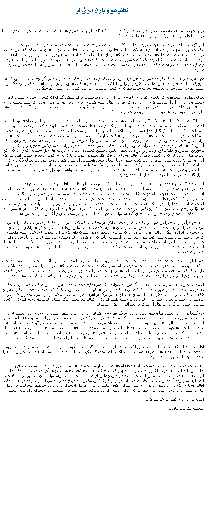 Text Box:  نتانياهو و ياران ايرانی اودرروزچهاردهم مهر روزنامه شرق خبری منتشر کرده است که "اخيرا رئيس جمهوربه دو مؤسسه نظرسنجی دستورداده تا درباره رابطه ايران و امريکا ازمردم ايران نظرسنجی کنند".اين گزارش برای من کمی تعجب آوربود! خاطره 34 سال پيش سريعا در ضمير ناخواسته ام شکل ميگيرد. تهمت جاسوسی به مهندس امير انتظام سخنگوی دولت انقلاب و نخستين سفير انقلاب درسوئد، به جرم گفتگو با سفير امريکا در ميهمانی وزارت امور خارجه سوئد ، با شناختی که من از دوران دانشکده ازاو دارم او يکی از صادق ترين پشتيبانان نهضت اسلامی در زمان شاه بود، که گاه گاهی نيز به علت عملکرد روحانيون در دوران نهضت ملی، ملی گرايان با او بحث و منازعه داشتند. در تمام مباحثات مهندس انتظام با لبخندی بر لب همچنان از نهضت اسلامی و آيت الله خمينی دفاع ميکرد.مهندس امير انتظام با تفکر مذهبی و ميهن دوستی در جنجال و کشمکش های مذهبیون ملی گرا وفرصت طلبانی که با پيروزی انقلاب، بدون داشتن صلاحيت خود را وارثين انقلاب ميدانستندو مخالف ملی گرايی بودند اميرانتظام رادردادگاهی بسته بدون وکيل مدافع محکوم بمرگ مينمايند که با تلاش مهندس بازرگان تبديل به حبس ابد ميگردد. 28 سال زندان، و مشاهده فروپاشی تدريجی نظامی که او ازدوره دبيرستان برای شکل گيری آن تلاش و مبارزه ميکرد جسم و روان او را آزار ميدهد.گناه او چه بود که بدون ارتکاب هيچ گناهی پر بار ترين دوران عمر خود را که میتوانست در راه باروری باور های دينی و مذهبی خود  بکار گيرد، در زندان سپری نمايد؟ و اکنون اجبار داردتا آخرين روز زندگی همچون رهبر ملی گرای خود درخانه خويش زندانی و زير فشار باشد؟ بعد ارگذشت 34 سال که با بکار گيری سياست های ناسنجيده ودشمن تراشی های بدون دليل با جهان آقای روحانی با اعلام برنامه رفع نابسامانی ها و تنش های ويران ساز کشور در مناظره های تلويزيونی وبا وعده کاستن تحريم ها و همکاری با قدرت های اثر گذار جهان مردم ايران راکه اساس و تمام زير بناهای ملی خود را متزلزل می بينند در راستای همکاری و اجرای برنامه هايی که آقای روحانی ارايه کرد به او رأی ميدهند. اين آراء نه به خاطر درخواست آقای خامنه ای برای خلق"حماسه ملی" و نه به خاطر روحانيت وسيمای منطقی و آرام روحانی در برابر ساير کانديدا های رهبر بود، بلکه آرايی که به نام او درصندوق های رأی حتی در استان های سنی مذهب که در درازای نظام ولايی همواره زير فشار مأمورين امنيتی و اطلاعاتی بودند چرا باو داده شذ، بدليل کاستن تنشها، اعتدال با دولت ها، حل مسأله اتمی ايران، رفع تحريم ها و ايجاد توازن در کشور بود. آيا آقای روحانی با فکر نظر سنجی مجدد، با توجه به تلاش دين فروشان زاهد نما که اين روز ها به دنبال شعار های نخ نما شده سی چهار سال پيش هستند، آيا میخواهد تراژدی انتخابات سال 88 دوباره تکرارشود؟ يا آقای روحانی در جنجالی که ولايتمداران درمورد مکالمه تلفنی آقای روحانی با باراک اوباما به وجود آورده اند نگران سرنوشتی مشابه اميرانتظام ميباشد؟ و به همين دليل آقای روحانی ميخواهد متوسل به نظر سنجی از مردم شود تا بار گناه جاسوسی امريکا را از کنار نام خود بزدايد؟آلترناتيو ديگری نيز وجود دارد. بدون ترديد يکی از کسانی که با برنامه ها و نظريات آقای روحانی  مشابه گروه ظاهرا خودسر مهر و کفش پرانان در استقبال از آقای روحانی  و شريعتمداری که فرياد وا وطنای او هر روز درکيهان چشم ها را آزارميدهند، و با سخنان و سياستهای آقای روحانی مخالف است نتانياهو است که همه تلاش خود را بکار میگبرد تا سيمايی را که آقای روحانی در سازمان ملل متحد ومصاحبه های خود با رسانه ها ازخود دراذهان بين المللی ترسيم کرده است در اذهان جهانيان خراب کند وبا سخنان دون کيشوتی خود سيمايی از رئيس جمهورايران بنماياند، شايد بتواند به مسؤلين و جهانيان بقبولاند که روحانی نيز همان احمدی نژاد است که خواستار نابودی اسرائيل  ميباشد، زيرا نظامی که زندان های آن مملو از منتقدين است هيچ گاه نميتواند با جهان مدارا کند و خواهان صلح و آشتی بين المللی باشد.نتانياهو درآخرين سخنرانی خود درسازمان ملل متحد علاوه بر مخالفت با ملاقات باراک اوباما با روحانی، ادعای آزادسازی مردم ايران را نيز ازسلطه نظام اسلامی ميکند وچنين میگويد که حمله احتمالی اوعليه ايران و تلاش به راضی کردن اوباما به حمله به ايران، جنگی برای رهايی مردم ايران نيز می باشد، يعنی همان طور که در اول سخنرانی خود اعلام داشته کورش درسه هزار سال پيش قوم بنی اسرائيل را ازسلطه بابليان آزاد کرده او نيز وظيفه خود ميداند که به پاداش آزادی قوم يهود مردم ايران را از سلطه نظامی ستمگر رهايی بخشد. و دراين راستا بهر وسيله ممکن تلاش ميکند اين وظيفه را انجام دهد، حالا که بهر دليل روحانی انتخاب ميشود که عنوان اسراييل ستيزی را ازنام ايران بزدايد، به مزدوران داخل ايران چشم دوخته است.چه دليلی داردکه افرادی چون شريعتمداری، احمد خاتمی و سرداران سپاه با مذاکره تلفنی آقای روحانی با اوباما مخالفت ميکنند، اين مکالمه تلفنی چه لطمه ای متوجه نظام رهبری کرده است در شرايطی که اسرائيل با همه توان خود تلاش دارد با کمک لابی قدرتمند خود در امريکا اوباما را به انواع مختلف بهانه ها زير فشار بگذارد تا حمله به ايران را توجيه کنند، ستون پنچم اسرائيل در ايران با حمله به روحانی و اهدای لقب شيطان بزرگ و کوچک به اوباما به دنبال چه هستند؟احمد خاتمی، پيشنماز مشهدی که گاه گاهی به عنوان پيشنماز نمازجمعه تهران سخن سرايی ميکند، همان پيشنمازی که درحماسه سانديس خوری  9 دی 88 بعدازکشتارمعترضين به کودتای انتخاباتی سال 88 در ميدان انقلاب آنها را خس و خاشاک ناميد، در راستای خواست نتانياهو" با قطع شعار مرگ بر امريکا چرا مخالفت ميکند؟ و در نمازجمعه روز 19 مهر بارديگر در راستای منافع اسرائيل و نئوکانهای جنگ طلب امريکا و اقنای سرشت جنگ طلبانه نتانياهو پرچم امريکا را آتش ميزنند و شعار مرگ بر امريکا را و مرگ بر اسرائيل را تکرار مينماي؟چه کسانی از اين شعار ها و سوزانيدن پرچم امريکا بهره می گيرند؟ آيا اين اقدام ميهن ستيزانه و حتی دين ستيزانه در راستای تنش زدايی و منافع ملی ايران ميباشد؟ عمامه به سرهايی که يارای درک مسايل بين المللی ومنافع ملی مردم ايران را ندارند، درحالی که ميهن دوستان و دين مداران واقعی در زندان های رژيم در بند ميباشند، چگونه ميتوانند آزادانه با سخنان نابخردانه خود تيشه به ريشه استنقلال ملی و پايه های مذهب شيعه در راستای منافع اسرائيل و شيعه ستيزان وهابی بزنند؟ تا کی مردم ايران بايد صدای خفاشان بی خردی را که درجهت نابودی ايران  و ملت ايران و نظامی که جيره خوار آن هستند را بشنوند و نتوانند بنام در خطر انداختن امنيت و استقلال وطن آنها را به پای ميز محاکمه بکشانند؟ آقای خامنه ای که انتخاب آقای روحانی را "حماسه ملی" مينامد، اگر درگفتار خود صادق ميباشد آيا نبايد ازرئيس جمهور منتخت پشتيبانی کند و به مزدوران خود فرمان ساکت باش بدهد؟ سکوت او را نبايد حمل بر همراه و هم سخن بودن او با ستون پنجم اسرائيل قلمداد کرد؟پرونده ای که با پشتيبانی از احمدی نزاد و دادن لوحه تقدير به او عليرغم همه نابسامانی ها،  عارت ها، تنش آفرينی های بين المللی، دشمن تراشی ها و ويرانی هايی که در هشت سال حکومت خود به وجود آورده، هنوز در دادگاه ملت ايران گسترده ميباشد،  پشتيبانی ازاقدامات ضد مردمی و ملی او بعد از ساقط شدن اونميتواند بدون حضور در دادگاه ملت ازخاطره ها زدوده گردد. و چنانچه آقای خامنه ای در برابر کارشکنی هايی که مزدوران او به هرعلت و عنوان درراه اقدامات آقای روحانی که در راه تنش زدايی و بازپس گيری حقوق ملت ايران از عوامل احمدی نژاد انجام ميدهد، ممانعت به عمل نياورد، ملت ايران ناچار چنين می پندارند که آقای خامنه ای نيز ممکن است همراه و همساز با احمدی نژاد بوده است.آينده در اين باره قضاوت خواهد کرد.بيست يک مهر 1392 