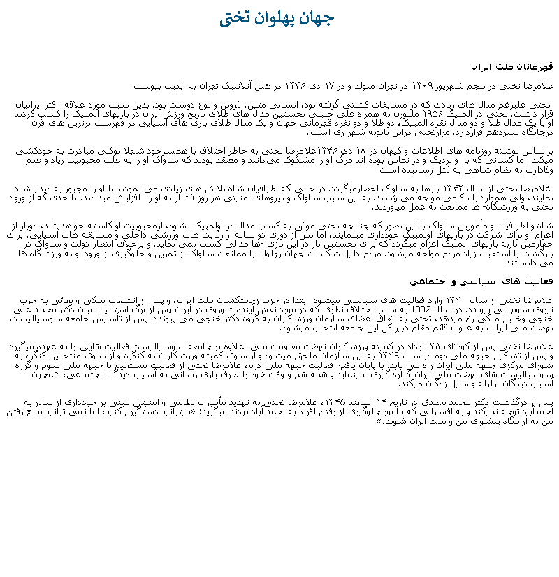 Text Box:  جهان پهلوان تختیقهرمانان ملت ايرانغلامرضا تختی در پنجم شهریور ۱۳۰۹ در تهران متولد و در ۱۷ دی ۱۳۴۶ در هتل آتلانتيک تهران به ابديت پيوست. تختی عليرغم مدال های زيادی که در مسابقات کشتی ‌گرفته بود، انسانی متين، فروتن و نوع دوست بود. بدين سبب مورد علاقه  اکثر ايرانيان قرار داشت. تختی در المپیک ۱۹۵۶ ملبورن به همراه ‌علی حبیبی نخستین مدال‌ های طلای تاریخ ورزش ایران در بازيهای المپیک را کسب کردند. او با یک مدال طلا و دو مدال نقره المپیک، دو طلا و دو نقره قهرمانی جهان و یک مدال طلای بازی ‌های آسیایی در فهرست برترین ‌های قرن درجایگاه سیزدهم قراردارد. مزارتختی درابن بابویه شهر ری است.براساس نوشته روزنامه‌ های اطلاعات و کیهان در ۱۸ دی ۱۳۴۶غلامرضا تختی به خاطر اختلاف با همسرخود شهلا توکلی مبادرت به خودکشی ميکند. اما کسانی که با او نزديک و در تماس بوده اند مرگ او را مشکوک می‌دانند و معتقد بودند که ساواک او را به علت محبوبیت زیاد و عدم وفاداری به نظام شاهی به قتل رسانیده است. غلامرضا تختی از سال ۱۳۴۲ بارها به ساواک احضارميگردد. در حالی که اطرافیان شاه تلاش های زيادی می نمودند تا او را مجبور به ديدار شاه نمايند، ولی همواره با ناکامی مواجه می شدند. به اين سبب ساواک و نيروهای امنيتی هر روز فشار به او را  افزایش ميدادند. تا حدی که از ورود تختی به ورزشگاه ها ممانعت به عمل ميآوردند. شاه و اطرافيان و مأمورين ساواک با اين تصور که چنانچه تختی موفق به کسب مدال در اولمپيک نشود، ازمحبوبيت او کاسته خواهد شد، دوبار از اعزام او برای شرکت در بازیهای اولمپيک خودداری مينمايند، اما پس از دوری دو ساله از رقابت های ورزشی داخلی و مسابقه های آسيايی، برای چهارمین باربه بازیهای المپیک اعزام ميگردد که برای نخستین بار در این بازی ها مدالی کسب نمی نمايد. و برخلاف انتظار دولت و ساواک در بازگشت با استقبال زياد مردم مواجه ميشود. مردم دليل شکست جهان پهلوان را ممانعت ساواک از تمرين و جلوگيری از ورود او به ورزشگاه ها می دانستندفعالیت ‌های  سياسی و اجتماعی غلامرضا تختی از سال ۱۳۳۰ وارد فعالیت ‌های سیاسی ميشود. ابتدا در حزب زحمتکشان ملت ایران، و پس از انشعاب ملکی و بقائی به حزب نیروی سوم می پيوندد. در سال 1332 به سبب اختلاف نظری که در مورد نقش آينده شوروی در ايران پس ازمرگ استالين میان دکتر محمد علی خنجی وخلیل ملکی رخ ميدهد، تختی به اتفاق اعضای سازمان ورزشکاران به گروه دکتر خنجی می پیوندد. پس از تأسیس جامعه سوسیالیست نهضت ملی ايران، به عنوان قائم مقام دبیر کل این جامعه انتخاب ميشود.غلامرضا تختی پس از کودتای ۲۸ مرداد در کمیته ورزشکاران نهضت مقاومت ملی  علاوه بر جامعه سوسیالیست فعالیت هايی را به عهده ميگيرد و پس از تشکیل جبهه ملی دوم در سال ۱۳۳۹ به این سازمان ملحق ميشود و از سوی کمیته ورزشکاران به کنگره و از سوی منتخبین کنگره به شورای مرکزی جبهه ملی ایران راه می یابد. با پايان يافتن فعاليت جبهه ملی دوم، غلامرضا تختی از فعاليت مستقيم با جبهه ملی سوم و گروه سوسياليست های نهضت ملی ايران کناره گيری  مينمايد و همه هم و وقت خود را صرف ياری رسانی به آسيب ديدگان اجتماعی، همچون  آسيب ديدگان  زلزله و سيل زدگان میکند.پس از درگذشت دکتر محمد مصدق در تاریخ ۱۴ اسفند ۱۳۴۵، غلامرضا تختی به تهدید مأموران نظامی و امنیتی مبنی بر خودداری از سفر به احمدآباد توجه نميکند و به افسرانی که مأمور جلوگيری از رفتن افراد به احمد آباد بودند میگويد: ميتوانيد دستگيرم کنيد، اما نمی توانيد مانع رفتن من به آرامگاه پيشوای من و ملت ايران شويد.