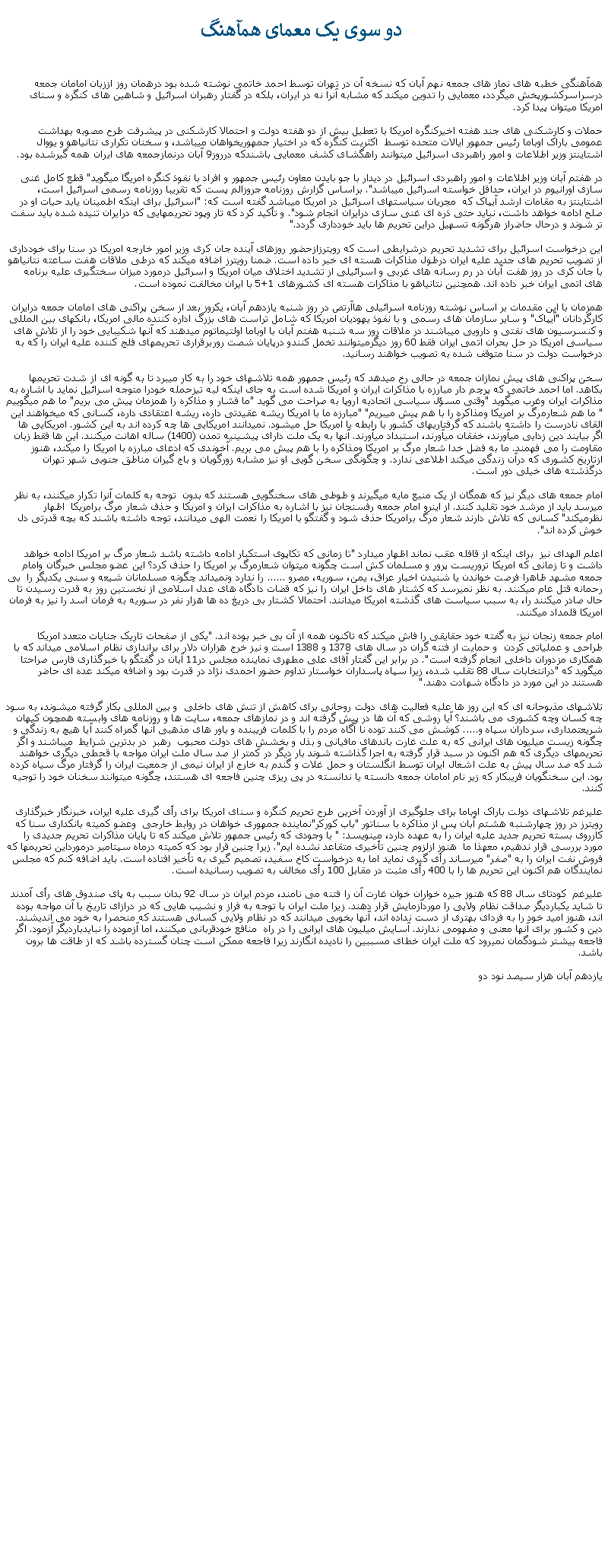 Text Box:  دو سوی يک معمای همآهنگهمآهنگی خطبه های نماز های جمعه نهم آبان که نسخه آن در تهران توسط احمد خاتمی نوشته شده بود درهمان روز اززبان امامان جمعه درسراسرکشورپخش ميگردد، معمايی را تدوين ميکند که مشابه آنرا نه در ايران، بلکه در گفتار رهبران اسرائيل و شاهين های کنگره و سنای امريکا ميتوان پيدا کرد.حملات و کارشکنی های جند هفته اخيرکنگره امريکا با تعطيل بيش از دو هفته دولت و احتمالا کارشکنی در پيشرفت طرح مصوبه بهداشت عمومی باراک اوباما رئيس جمهور ايالات متحده توسط  اکثريت کنگره که در اختيار جمهوریخواهان میباشد، و سخنان تکراری نتانياهو و يووال اشتاينتز وزير اطلاعات و امور راهبردی اسرائيل ميتوانند راهگشای کشف معمايی باشندکه درروز9 آبان درنمازجمعه های ايران همه گيرشده بود.در هفتم آبان وزير اطلاعات و امور راهبردی اسرائيل در ديدار با جو بايدن معاون رئيس جمهور و افراد با نفوذ کنگره امريگا میگويد" قطع کامل غنی سازی اورانيوم در ايران، حداقل خواسته اسرائيل ميباشد". براساس گزارش روزنامه جروزالم پست که تقريبا روزنامه رسمی اسرائيل است، اشتاينتز به مقامات ارشد آيپاک که  مجريان سياستهای اسرائيل در امريکا ميباشد گفته است که: "اسرائيل برای اينکه اطمينان يابد حيات او در صلح ادامه خواهد داشت، نبايد حتی ذره ای غنی سازی درايران انجام شود". و تأکيد کرد که تار وپود تحريمهايی که درايران تنيده شده بايد سفت تر شوند و درحال حاضراز هرگونه تسهيل دراين تحريم ها بايد خودداری گردد." اين درخواست اسرائيل برای تشديد تحريم درشرايطی است که رويترزازحضور روزهای آينده جان کری وزير امور خارجه امريکا در سنا برای خودداری از تصويب تحريم های جديد عليه ايران درطول مذاکرات هسته ای خبر داده است. ضمنا رويترز اضافه ميکند که درطی ملاقات هفت ساعته نتانياهو با جان کری در روز هفت آبان در رم رسانه های غربی و اسرائيلی از تشديد اختلاف ميان امريکا و اسرائيل درمورد ميزان سختگيری عليه برنامه های اتمی ايران خبر داده اند. همچنين نتانياهو با مذاکرات هسته ای کشورهای 1+5 با ايران مخالفت نموده است.همزمان با اين مقدمات بر اساس نوشته روزنامه اسرائيلی هاآرتص در روز شنبه يازدهم آبان، يکروز بعد از سخن پراکنی های امامان جمعه درايران کارگردانان "آيپاک" و ساير سازمان های رسمی و با نفوذ يهوديان امريکا که شامل تراست های بزرگ اداره کننده مالی امريکا، بانکهای بين المللی و کنسرسيون های نفتی و دارويی ميباشند در ملاقات روز سه شنبه هفتم آبان با اوباما اولتيماتوم ميدهند که آنها شکيبايی خود را از تلاش های سياسی امريکا در حل بحران اتمی ايران فقط 60 روز ديگرميتوانند تخمل کنندو درپايان شصت روربرقراری تحريمهای فلج کننده عليه ايران را که به درخواست دولت در سنا متوقف شده به تصويب خواهند رسانيد.سخن پراکنی های پيش نمازان جمعه در حالی رخ ميدهد که رئيس جمهور همه تلاشهای خود را به کار ميبرد تا به گونه ای از شدت تحريمها بکاهد. اما احمد خاتمی که پرچم دار مبارزه با مذاکرات ايران و امريکا شده است به جای اينکه لبه تيزحمله خودرا متوجه اسرائيل نمايد با اشاره به مذاکرات ايران وغرب میگويد "وقتی مسؤل سياسی اتحاديه اروپا به صراحت می گويد "ما فشار و مذاکره را همزمان پيش می بريم" ما هم ميگوييم " ما هم شعارمرگ بر امريکا ومذاکره را با هم پيش میبريم" "مبارزه ما با امريکا ريشه عقيدتی داره، ريشه اعتقادی داره، کسانی که ميخواهند اين القای نادرست را داشته باشند که گرفتاریهای کشور با رابطه با امريکا حل ميشود. نميدانند امريکايی ها چه کرده اند به اين کشور. امريکايی ها اگر بيايند دين زدايی ميآورند، خفقان ميآورند، استبداد ميآورند. آنها به يک ملت دارای پيشينيه تمدن (1400) ساله اهانت ميکنند. اين ها فقط زبان مقاومت را می فهمند. ما به فضل خدا شعار مرگ بر امريکا ومذاکره را با هم پيش می بريم. آخوندی که ادعای مبارزه با امريکا را ميکند، هنوز ازتاريخ کشوری که درآن زندگی ميکند اطلاعی ندارد. و چگونگی سخن گويی او نيز مشابه زورگويان و باج گيران مناطق جنوبی شهر تهران درگذشته های خيلی دور است.امام جمعه های ديگر نيز که همگان از يک منبع مايه ميگيرند و طوطی های سخنگويی هستند که بدون  توجه به کلمات آنرا تکرار ميکنند، به نظر ميرسد بايد از مرشد خود تقليد کنند. از اينرو امام جمعه رفسنجان نيز با اشاره به مذاکرات ايران و امريکا و حذف شعار مرگ برامريکا  اظهار نظرميکند" کسانی که تلاش دارند شعار مرگ برامريکا حذف شود و گفتگو با امريکا را نعمت الهی ميدانند، توجه داشته باشند که بچه قدرتی دل خوش کرده اند". اعلم الهدای نيز  برای اينکه از قافله عقب نماند اظهار ميدارد "تا زمانی که تکاپوی استکبار ادامه داشته باشد شعار مرگ بر امريکا ادامه خواهد داشت و تا زمانی که امريکا تروريست پرور و مسلمان کش است چگونه ميتوان شعارمرگ بر امريکا را حذف کرد؟ اين عضو مجلس خبرگان وامام جمعه مشهد ظاهرا فرصت خواندن يا شنيدن اخبار عراق، يمن، سوريه، مصرو ...... را ندارد ونميداند چگونه مسلمانان شيعه و سنی يکديگر را  بی رحمانه قتل عام ميکنند. به نظر نميرسد که کشتار های داخل ايران را نيز که قضات دادگاه های عدل اسلامی از نخستين روز به قدرت رسيدن تا حال صادر ميکنند را، به سبب سياست های گذشته امريکا ميدانند. احتمالا کشتار بی دريغ ده ها هزار نفر در سوريه به فرمان اسد را نيز به فرمان امريکا قلمداد ميکنند.امام جمعه زنجان نيز به گفته خود حقايقی را فاش ميکند که تاکنون همه از آن بی خبر بوده اند. "يکی از صفحات تاريک جنايات متعدد امريکا طراحی و عملياتی کردن  و حمايت از فتنه گران در سال های 1378 و 1388 است و نيز خرج هزاران دلار برای براندازی نظام اسلامی ميداند که با همکاری مزدوران داخلی انجام گرفته است". در برابر اين گفتار آقای علی مطهری نماينده مجلس در11 آبان در گفتگو با خبرگذاری فارس صراحتا ميگويد که "درانتخابات سال 88 تقلب شده، زيرا سپاه پاسداران خواستار تداوم حضور احمدی نژاد در قدرت بود و اضافه ميکند عده ای حاضر هستند در اين مورد در دادگاه شهادت دهند."تلاشهای مذبوحانه ای که اين روز ها عليه فعاليت های دولت روحانی برای کاهش از تنش های داخلی  و بين المللی بکار گرفته ميشوند، به سود چه کسان وچه کشوری می باشند؟ آيا روشی که آن ها در پيش گرفته اند و در نمازهای جمعه، سايت ها و روزنامه های وابسته همچون کيهان شريعتمداری، سرداران سپاه و..... کوشش می کنند توده نا آگاه مردم را با کلمات فريبنده و باور های مذهبی آنها گمراه کنند آيا هيچ به زندگی و چگونه زيست ميليون های ايرانی که به علت غارت باندهای مافيانی و بذل و بخشش های دولت محبوب  رهبر  در بدترين شرايط  ميباشند و اگر تحريمهای ديگری که هم اکنون در سبد قرار گرفته به اجرا گذاشته شوند بار ديگر در کمتر از صد سال ملت ايران مواجه با قحطی ديگری خواهند شد که صد سال پيش به علت اشعال ايران توسط انگلستان و حمل غلات و گندم به خارج از ايران نيمی از جمعيت ايران را گرفتار مرگ سياه کرده بود. اين سخنگويان فريبکار که زير نام امامان جمعه دانسته يا ندانسته در پی ريزی چنين فاجعه ای هستند، چگونه ميتوانند سخنان خود را توجيه کنند.عليرغم تلاشهای دولت باراک اوباما برای جلوگيری از آوردن آخرين طرح تحريم کنگره و سنای امريکا برای رأی گيری عليه ايران، خبرنگار خبرگذاری رويترز در روز چهارشنبه هشتم آبان پس از مذاکره با سناتور "باب کورکر"نماينده جمهوری خواهان در روابط خارجی  وعضو کميته بانکداری سنا که کارروی بسته تحريم جديد عليه ايران را به عهده دارد، مينويسد: " با وجودی که رئيس جمهور تلاش ميکند که تا پايان مذاکرات تحريم جديدی را مورد بررسی قرار ندهيم، معهذا ما  هنوز ازلزوم چنين تأخيری متقاعد نشده ايم". زيرا چنين قرار بود که کميته درماه سپتامبر درمورداين تحريمها که فروش نفت ايران را به "صفر" ميرساند رأی گيری نمايد اما به درخواست کاخ سفيد، تصميم گيری به تأخير افتاده است. بايد اضافه کنم که مجلس نمايندگان هم اکنون اين تحريم ها را با 400 رأی مثبت در مقابل 100 رأی مخالف به تصويب رسانيده است.عليرغم  کودتای سال 88 که هنوز جيره خواران خوان غارت آن را فتنه می نامند، مردم ايران در سال 92 بدان سبب به پای صندوق های رأی آمدند تا شايد يکبارديگر صداقت نظام ولايی را موردآزمايش قرار دهند. زيرا ملت ايران با توجه به فراز و نشيب هايی که در درازای تاريخ با آن مواجه بوده اند، هنوز اميد خود را به فردای بهتری از دست نداده اند، آنها بخوبی ميدانند که در نظام ولايی کسانی هستند که منحصرا به خود می انديشند. دين و کشور برای آنها معنی و مفهومی ندارند. آسايش ميليون های ايرانی را در راه  منافع خودقربانی ميکنند، اما آزموده را نبايدبارديگر آزمود. اگر فاجعه بيشتر شودگمان نميرود که ملت ايران خطای مسببين را ناديده انگارند زيرا فاجعه ممکن است چنان گسترده باشد که از طاقت ها برون باشد.يازدهم آبان هزار سيصد نود دو