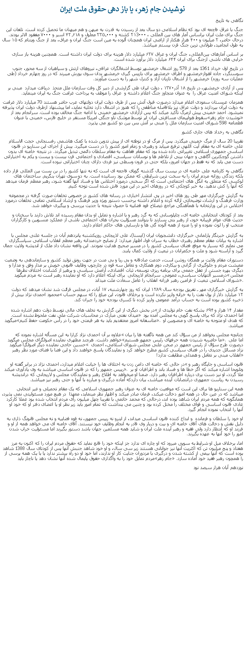 Text Box: نوشيدن جام زهر، يا باز دهی حقوق ملت ايراننگاهی به تاريخجنگ با عراق فاچعه ای بود که نظام اسلامی دو سال بعد از رسيدن به قدرت به ميهن و هم ميهنان ما تحميل کرده است. تلفات این جنگ برای ملت ايران براساس آمار های بين المللی ، ۲۱3۰۰۰ کشته و ۳۳۵٬۰۰۰ معلول و ۴۲٫۶۱۸ اسیر و ۷۰۰۰ مفقود الاثر بودند. درحال حاضر، ۲ میلیون و ۴۰۰ هزار هکتار از اراضی ایران همچنان آلوده به مین است جنگ ایران و عراق، بعد از جنگ ویتنام که ۱۵ سال به طول انجامید، طولانی ترين جنگ قرن بیستم ميباشذ. بر اساس آمارهای بین‌المللی، جنگ ایران و عراق ۶۲۷ میلیارد دلار هزینه برای دولت ایران داشته است. همچنین هزینه باز سازی خرابی ‌های ناشی ازجنگ برای ایران ۶۴۴ میلیارد دلار برآورد شده است. در تاريخ اول خرداد 1361 بعد از 578 روز اشغال خزمشهر توسط اشغالگران عراقی، نيروهای ارتش و سپاهيان از سه محور، جنوب سوسنگرد، جاده اهوازخرمشهر و اطراف خرمشهر برای بازپس گيری خرمشهر بدان سوی يورش ميبرند که در روز چهارم خرداد (طی عمليات سه روزه) خرمشهر را از اشعال تازيان آزاد و کنترل شهر را به دست ميآورند. پس از آزادی خرمشهر، در تاریخ ۱۸ آذر۱۳۷۰ ، دولت ايران طی گزارشی از دبیر کل وقت سازمان ملل متحذ  دریافت ميدارد  مبنی بر اينکه شورای امنيت عراق را  به عنوان متجاوز جنگ اعلام داشته و  عراق را موظف به پرداخت غرامت جنگ به ایران مينمايد. همزمان عربستان سعودی اعلام ميدارد درصورت قبول آتش بس از طرف دولت ايران دولتهای عرب حاضر هستند 70 ميليارد دلار غرامت به دولت ايران بپردازند و دولت عراق نيز بلافاصله مناطقی را که هنوز در اشغال دارد تخليه نمايد، اما پيشنهاد ازطرف دولت ايران پذيرفته نميشود. احمد خمینی پیش ازمرگ تأکید ميکند که پس ازآزادی خرمشهر خمينی با ادامه جنگ مخالف بوده ‌است. سرانجام بعد از سقوط هواپيمای مسافرتی ايران اير توسط موشک ناو جنگی امريکا مستقر در خليج فارس، خمينی با عنوان نوشيدن جام زهر قطعنامه 598 شورای امنيت سازمان ملل را مبنی بر آتش بس بين دو کشور می پذيرد.نگاهی به رخداد های جاری کشورتقريبا 20 سال از مرگ خمينی ميگذرد. پس از مرگ او در توطئه ای از پيش تدوين شده با کمک هاشمی رفسنجانی حجت الاسلام علی خامنه ای به مقام آيت اللهی ترفيع مييابد و رهبری و زمام امور کشور را در دست ميگيرد. پيش از اجرای اين سناريو در قانون اساسی جمهوری اسلامی تغييراتی داده شده بود که مقام فقاهت به مقام سلطان دائمی تبديل ميگردد. در نتيجه خامنه ای بدون داشتن گوچکترين آگاهی و جهان بينی از تلاطم ها و نوسانات سياسی، اقتصادی و اجتماعی قرن بيست و بيست و يکم به اختياراتی دست می يابد که نه فقط در جهان امروز، بلکه حتی در قرون وسطی نيز فردی دارای چنان اختياراتی نبوده است.نگاهی به کارنامه علی خامنه ای در بيست سال گذشته گويای فاجعه ای است که نه تنها کشور را در بن بست بين المللی قرار داده بلکه زندگی روزانه مردم ايران را به سخت ترين شرايطی که ممکن بود رسانيده است. به دو سوی تهران بنگريم. ساختمان های لوکسی که متعلق به انگل های اجتماعی است که اگر سخنی درمورد اختلاس ها و فساد آنها گفته شود، رهبر معظم فرمان ميدهد که آنها را کش ندهيد. به خبر کوچکی که در روزهای اخير در اين مورد فاش شده است توجه کنيم. به گزارش خبرگزاری مهر طی روز های اخير در پی انتشار اخباری در رسانه های کشور در خصوص تخلفات صورت گرفته در مجموعه وزارت فرهنگ و ارشاد، توضيحاتی ارائه کرده و اعلام داشته برحسب دستور ويژه وزير فرهنگ و ارشاد اسلامی تمامی تخلفات درمورد اختلاس در اين وزارتخانه با همآهنگی مراجع ذيصلاح قوه قضاييه تا حصول نتيجه با جديت بررسی و پيگيری خواهد شد.بعد از کودتای انتخاباتی خامنه ای، چاپلوسانی که به گرد رهبر و با اشاره و تمايل او بدان مقام رسيده اند تلاش دارند با سخنان و حديث های عوام فريبانه خود، از رهبر بتی بسازند تا بتوانند مسؤليت بحران های اجتماعی ناشی از عملکرد منسوبين و کارگزاران منتخب او را لوث نموده و او را منزه از همه آلوده گی ها و نارسايی های حاکم اعلام دارند.

به گزارش خبرنگار پارلمانی خبرگزاری دانشجویان ایران (ایسنا)، علی لاریجانی روزیکشنبه پانزدهم آبان در جلسه علنی مجلس با اشاره به بیانات مقام معظم رهبری خطاب به سران قوا، اظهار ميدارد: از نصایح خردمندانه رهبر معظم انقلاب اسلامی سپاسگزاری می‌ نمایم که بسیار به‌ موقع فضای سیاسی کشور را در مسیر صحیح هدایت نمودند. این واقعه نشان داد ملک از اندیشه ولایت جمال گیرد و آراسته شود و ملت و حکمرانان در تبعیت از ولایت کمال یابند.دستورات مقام ولایت بر همگان روشن است، خدمت صادقانه و بی ‌ریا و بی‌ منت در جهت رونق تولید کشور و سازماندهی به وضعیت معیشت مردم و جلوگیری از گرانی و بیکاری، دوم همکاری و تعامل سه قوه در چارچوب وظایف قانونی خویش بر مدار وفق و مدارا و دیگری بهره جستن از عقل جمعی برای برنامه ‌ریزی توسعه، ثبات اقتصادی، آرامش سیاسی و پرهیز از کشاندن اختلاف ‌نظرها درمسیر التهابات سیاسی، عمومی. سرانجام لاريجانی  برای اينکه اعلام دارد که او نماينده رهبر است نه مردم ميگويد مجلس شورای اسلامی تبعیت از فرامین رهبر فرزانه انقلاب را عامل سعادت ملت ميداند.به گزارش خبرگزاری مهر ـ تفریق بودجه سال ۱۳۸۹ ایران که روز چهارشنبه، ۱۷ آبان، در مجلس قرائت شد نشان میدهد که دولت محمود احمدی ‌نژاد بیش از ۱۲ میلیارد دلار از پول نفت را به خزانه واریز نکرده است و برخلاف قانون، این مبلغ را که سهم حساب ذخیره کشور بوده است به حساب درآمد عمومی واریز کرده تا کسری بودجه خود را جبران کند.

در بخش‌ دیگری از این گزارش به تخلف ‌های مالی توسط دولت دهم اشاره شده مقدار ۱۴ هزار و ۶۹۴ بشکه نفت خام تولیدی از میدان نفتی مبارک در محاسبات شرکت ملی نفت ملحوظ نشده‌ است. اما احمدی نژاد که برای پاسخ گويی به مجلس آمده بود ميگويد متاسفانه امروز معتقديم بايد به هر قيمتی خود را در رأس حکومت حفظ کنيم. که هدف او متوجه به خامنه ای و منصوبين او ميباشد.علاوه بر آن احمدی نژاد کرارا به اين مسأله اشاره نموده که چنانچه مجلس بخواهد از من سؤال کند من همه ناگفته ها را بيان خواهم داشت. هرچند مطهری نماينده اصولگرای مجلس ميگويد ما حاضربه شنيدن همه حرفهای رئيس جمهور هستيم. اما علی حسین حاجی نماينده ديگر اصولگرا ميگويد  درصورت طرح سؤال از رئيس جمهور در صحن علنی مجلس شورای اسلامی، احمدی نژاد مسائل جديدی را در فضای سياسی کشور مطرح خواهد کرد و نمايندگان پاسخ خواهند داد و اين فضا با فضای مورد نظر رهبر انقلاب مبنی بر تعامل و همدلی مطابقت ندارد!در حالی که خامنه ای دامن زدن به اختلاف ها را خیانت اعلام ميدارد، احمدی نژاد در برابر گفته او قانون اساسی و جایگاه رهبر و رییس جمهور را که در قانون اساسی ميباشد به وی یادآوری ميکند. وتلويحا اشاره ميکند که اگر خطا ها و فساد باند و اطرافيان او بر ملا گردد، او نيز دست پری درباره اطرافيان رهبر دارد. ضمنا او ميخواهد به اطلاع رهبر و نمايندگان مجلس و لاريجانی که درانديشه رسيدن به رياست جمهوری درانتصابات آينده ميباشد، بيان داردکه آماده درگيری و مبارزه با آنها و حتی رهبر نيز ميباشد.همه اين سناريو ها برای اين است که موقعیت خامنه ای به عنوان رهبر جمهوری اسلامی که يک مقام تحميلی و غير انتخابی ميباشد که در عین حال در همه امور دخالت میکند، فرمان صادر ميکند و اظهار نظر مینمايد، معهذا  در هیچ مورد مسئولیتی نمی پذیرد، همانگونه که همه مردم ايران شاهد بوده اند، درحالی که محمد خاتمی با تقريبا چهل ميليون رأی مردم انتخاب شده بود عملا کارکرد عادی قانون اساسی و قوای مختلف را مختل کرده بود و چنين می پنداشت که تمام امور بايد زير نظر او يا اعضای دفتر او که خود او آنها را انتخاب نموده انجام گيرد.او خود را سلطان و فرمانده  و ابداع کننده قانون اساسی ميداند، از اينرو نه رییس جمهور، نه قوه قضاییه و نه مجلس قانونگ ذاری به دلیل نقش و دخالت های آقای خامنه ای و بیت و دربار وی قادر به انجام وظایف خود نیستند. آقای خامنه ای می خواهد همه از او و فرزند او که انتظار دارد ولی فقيه و رهبر آينده ملت ايران و شايد همه مسلمين جهان باشد دستور بگیرند اما مسئولیت خراب شدن امور را خود آنها به عهده بگیرند. اما، برخلاف ميل او شرايط به سويی ميرود که او چاره ای ندارد جز اينکه خود را قانع نمايد که حقوق مردم ايران را که اکنون به مرز هفتاد و پنج ميليون تن که اکثريت آنها نيز جوانانی هستند زير سی سال، و او خود شاهد جنبش آنها پس از کودتای سال 1388 شاهد بوده است که آنها بيمی از کشته شدن و درگيری با مزدوران جنايت کار او ندارند، اما خود او دو راه بيشتر ندارد يا با يک همه پرسی از مردم تمايل خود را به واگذاری حقوق پايمال شده آنها نشان دهد يا ناچار بايد جام زهر را همچون رهبر فقيد خود آماده سازد.نوزدهم آبان هزار سيصد نود