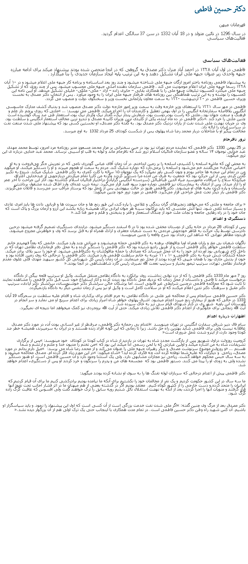 Text Box: دکتر حسين فاطمیقهرمانان ميهندر سال 1296 در نائين متولد و در 18 آبان 1332 در سن 37 سالگی اعدام گرديد. فعالیت‌های سیاسی فعالیت‌های سیاسی فاطمی در اول آبان ۱۳۲۸ در احمد آباد منزل دکتر مصدق به گروهی که در انجا متحصن شده بودند پیشنهاد میکند برای ادامه مبارزه جبهه واحدی زير عنوان جبهه ملی ايران تشکیل دهند و به این ترتیب پایه ایجاد سازمان جدیدی را بنا میگذارد . یه پیشنهاد فاطمی روزنامه باختر امروز ارگان جبهه ملی شناخته میشود و چند روز بعد اساسنامه و برنامه کار جبهه ملی اعلام ميشود و در ۱۰ آبان ۱۳۲۸ رسما جبهه ملی ایران اعلام موجودیت می کند . فاطمی سازمان دهنده اصلی جبهه ملی محسوب میشود. پس از چند روزی که از تشکیل جبهه ملی میگذرد کمسیون تبلیغات جبهه ملی را با همکاری بقايی  حايری زاده  آزاد - مکی- ملکی- خليلی تشکیل میدهد. او آیین نامه این کمسیون را نوشته و به این ترتیب همأهنگی بين روزنامه های طرفدار جبهه ملی ايران را به وجود میآورد . پس از انتخاب دکتر مصدق به نخست وزیری حسین فاطمی در ۳۰ اردیبهشت ۱۳۳۰ به سمت معاون پارلمانی نخست وزير و سخنگوی دولت و منصوب می گردد.فاطمی در مهر سال ۱۳۳۱ با استعفای وزیر خارجه وقت به سمت وزیر امور خارجه دولت دکتر مصدق منصوب شد و بدنبال کشف مدارک جاسوسی انگلیس بلافاصله سفارتخانه انگلیس را در اول بهمن تعطیل و کارمندان آن را اخراج ميکند. فاطمی می نویسد:  ...ملتی که روزی پرچم دار علم و فرهنگ و صنعت جهان بود...ملتی که راست بود، دوست بود، شعارش پندار نیک، گفتار نیک وکردار نیک بود، استعمار طی صد سال کوشیده است چنين ملتی را خرد کند. دکتر فاطمی در ده ماه آینده، یکی از کلیدی ترین وزیران کابینه مصدق و تندرو ترین مخالف استعمار انگلیس و سلطنت بود. وی در جریان نهضت ملی شدن نفت از ياران نزدیک دکتر مصدق بود. به گفته دکتر مصدق، او نخستین کسی بود که پیشنهاد ملی شدن صنعت نفت در سراسر ایران را ارائه داد. مخالفت پیگیر او با مداخلات دربار محمد رضا شاه پهلوی پس از شکست کودتای 25 مرداد 1332  به اوج ميرسد.ترور نافرجام در 25 بهمن 1330  دکتر فاطمی که نماینده مردم تهران نیز بود در حین سخنرانی بر مزار محمد مسعود مدير روزنامه مرد امروز، توسط محمد مهدی عبد خدايی نوجوان ۱۴ ساله و عضو سازمان فدائيان اسلام ترور شد که نافرجام ماند و لوله به قلب او آسیبی نرساند. محمد عبد خدايی درباره ی این ترور میگوید:به محض این که ماشه اسلحه را کشیدم، اسلحه را بر زمین انداختم. در آن زمان آقای عباس گودرزی نامی که در تجریش جگر می‌فروخت و به او عباس جگری می‌گفتند خم می‌شود و اسلحه را برمی‌دارد که دوباره شليک کند. مردم به سمت او هجوم میبرند و او را دستگير ميکنند. او ميگويد من در تمام این صحنه ‌ها حاضر بودم و چون کسی باور نميکرد که یک نوجوان ۱۵ ساله با کلت کمری به دکتر فاطمی  شليک ميکند. شروع به تکبير گفتن کردم. پس از این حرکت بود که جمعیت به طرف من آمده مرا دستگير کردند وگرنه من کاررا تمام ميکردم. دربازجويی از عبدخدايی اعتراف ميکندکه سلاح را صرافان، مأمورسید ضیاء الدین طباطبائی (سردسته انگلیس گرایان) دراختیار فدائیان اسلام گذاشته بود. آثار این جراحت تا آخر عمر او را آزار ميداد. پس از انتقال به بیمارستان نیز فاطمی دوباره مورد سوء قصد قرار می‌گیرد. نیمه شب عده‌ای وارد اطاق شده مشغول برداشتن پانسمان و پاره كردن بخیه ‌های او میشوند. دکتر فاطمی هنوز در حالت بیهوشی پس از عمل بود که پرستار مراقب سر می‌رسد و قاتلان می‌گریزند. دکتر فاطمی بار دیگر تحت عمل جراحی قرار می‌گیرد. فاطمی در مورد ترور خود چنین میگوید:  برای جامعه و ملتی که می‌خواهد زنجیرهای گران بندگی و غلامی را پاره کند، این طور رنج‌ ها و جان سپردن ها و قربانی دادن ‌ها باید امری عادی و بسیار ساده تلقی شود. تنها آتش مقدسی که باید درکانون سینهٔ هر جوان ایرانی برای همیشه زبانه بکشد این آرزو و آرمان بزرگ و پاک است که جان خود را در راه رهایی جامعه و نجات ملت خود از چنگال استعمار و فقر و بدبختی و ظلم و جور فدا کند.دستگیری و اعدام پس از کودتای 28 مرداد در خانه يکی از دوستان مخفی شده بود تا در 6 اسفند دستگیر ميشود. درابتدای دستگیری تصمیم گرفته میشود درحین دادرسی توسط یک حرکت به ظاهر خودجوش مردمی به دست شعبان جعفری و اراذل همراه او به قتل برسد که وی و خواهرش مجروح میشوند. فريدون مظاهر تهرانی که شاهد اين رخداد بود شرح واقعه را چنين مینویسد: ناگهان شعبان بی مخ و ياران همراه اوبا چاقوهاى برهنه به دكتر فاطمى حمله ‌ورميشوند و ضرباتى چند وارد ميکنند. خانمى كه بعداً فهميدم خانم سلطنت فاطمی خواهر دكتر فاطمى است و از طريق راديو شنيده بود كه دکتر فاطمی را دستگير كرده و به محل دفتر فرمانداری نظامی تهران كه در داخل کاخ شهربانی بود آورده ‌اند خود را به آن محل ميرساند كه مصادف با حمله چاقوكشان به دكترفاطمى ميشود. او خود را سپر بلای برادر ميکند. حمله كنندگان شش ضربه به دكتر فاطمى و ۱۰ ، ۱۱ ضربه به خانم سلطنت فاطمى وارد ميکنند. دكتر فاطمى را درحالى كه روى زمين افتاده بود و خون از بدنش جارى بود با همان جيپى كه آورده بودند از محل دور مينمايند. در آن زمان رئيس کل شهربانی کل کشور سپهبد مهدی قلی علوی مقدم فرماندار نظامی تهران، سرتيپ تيمور بختيار و سرتيپ نعمت الله نصيری رئيس گارد شاهنشاهی در آنجا بودند.روز 7 مهر ماه 1333 دكتر فاطمی را كه از درد توانی نداشت، روی برانكارد به دادگاه نظامی منتقل ميكنند. وكیل او سرتیپ قلعه‌ بیگی از دادگاه درخواست ميکند تا قاضی و دادستان از محل زندان كه نزدیك محل دادگاه بود دیدن کرده و آثار استفراغ خون شب قبل دكتر فاطمی را مشاهده نمایند تا ثابت شود كه محاكمه فاطمی درچنین شرایطی غیر قانونی است. اما پزشكان خائن سرلشكر دكتر خوشنویسان، سرلشكر دكتر ایادی، سرتیپ دكتر مقبل و سرهنگ دكتر تدین اعلام ميکنند كه او در سلامت کامل است و وكیل او نیز پس از زمان تنفس دیگر به دادگاه بازنميگردد. دکتر حسین فاطمی سرانجام پس از محاکمه غیر علنی در دادگاه نظامی به جرم اقدام برای برکناری شاه و اقدام علیه سلطنت در سحرگاه 19 آبان 1333 در حالی که هنوز از بيماری رنج ميبرد اعدام ميشود. اشرف پهلوی خواهر شاه اصرار زيادی برای اعدام سريع او می نمايد و سر انجام در گورستان ابن باويه  شهر ری در کنار شهدای قيام سی تير به خاک سپرده شد.آيت الله زنجانی برای جلوگيری از اعدام دکتر فاطمی تلاش زيادی ميکند. حتی از آيت الله بروجردی نيز کمک میخواهد اما نتيجه ای نميگيرد.اظهارات درباره اعدام سام فال دبیر شرقی سفارت انگليس در تهران مینویسد  اعدام بی رحمانه دکتر فاطمی، صرفنظر از غیر انسانی بودن آن، در مورد دکتر مصدق عاقلانه نيست ولی برای فاطمی شايد بهترین راه حل باشد. زيرا تا زمانی که این گونه افراد زنده هستند و در ایران به سرمیبرند، همیشه خطر ضد کودتا وجود دارد، از اينرو شدت عمل ضروری است کروميت روزولت دراول شهریور پس از بازگشت مجدد شاه به تهران در بازديد از شاه در کتاب کودتا در کودتای  خود مينويسد: پس از برگزاری تشریفات، شاه به من اشاره ميکند و اولین عبارتی که با لحن رسمی ادا ميکند این بود که من تختم را مدیون خدا و ملتم و ارتشم و شما هستم ... و روزولت موضوع سرنوشت مصدق و دیگر رهبران جبهه ملی را عنوان می کند و از محمد رضا شاه می پرسد:  میل دارم بدانم در مورد مصدق، رياحی  و دیگران، که علیه شما توطئه کرده اند، چه فکری کرده اید؟ شاه میگوید: در این مورد زیاد فکر کرده ام. مصدق محاکمه ميشود و به سه سال حبس محکوم خواهد گشت. رياحی نیز مجازات مشابهی دارد. ولی یک استثنا وجود دارد و آن حسین فاطمی است. او هنوز دستگیر نشده ولی به زودی او را پیدا می کنند. دستور فاطمی بود که  مجسمه های من و پدرم را سرنگون و خرد کردند او پس از دستگیری، اعدام خواهد شد.دکتر فاطمی پيش از اعدام درحالی که سربازان لوله تفنگ ها را به سوی او نشانه کرده بودند ميگويد:ما سه سال در این کشور حکومت کردیم و یک نفر از مخالفان خود را نکشتیم برای آنکه ما نیامده بودیم برادرکشی کنیم ما برای آن قیام کردیم که ایرانيان را متحد کرده و دست خارجی را از کشور کوتاه کنيم.  معتقد بودیم اگر در گذشته بعضی از هم ميهنان ما در اثر فشار اجانب تحت نفوذ آنها قرار گرفتند و منویات آنها را اجرا کردند، بعد از آنکه به نهضت استقلال نائل شدیم رویه سابق را ترک خواهند گفت ولی افسوس که عاقبت گرگ زاده گرگ شود.دکتر مصدق بعد از مرگ وی چنین گفته: اگر ملی شدن نفت خدمت بزرگی است از آن کسی است که اول این پیشنهاد را نمود. و باید سپاسگزار او باشيم. آن کس شهید راه وطن دکتر حسین فاطمی است. در تمام مدت همکاری با اینجانب حتی یک ترک اولی هم از آن بزرگوار دیده نشد.