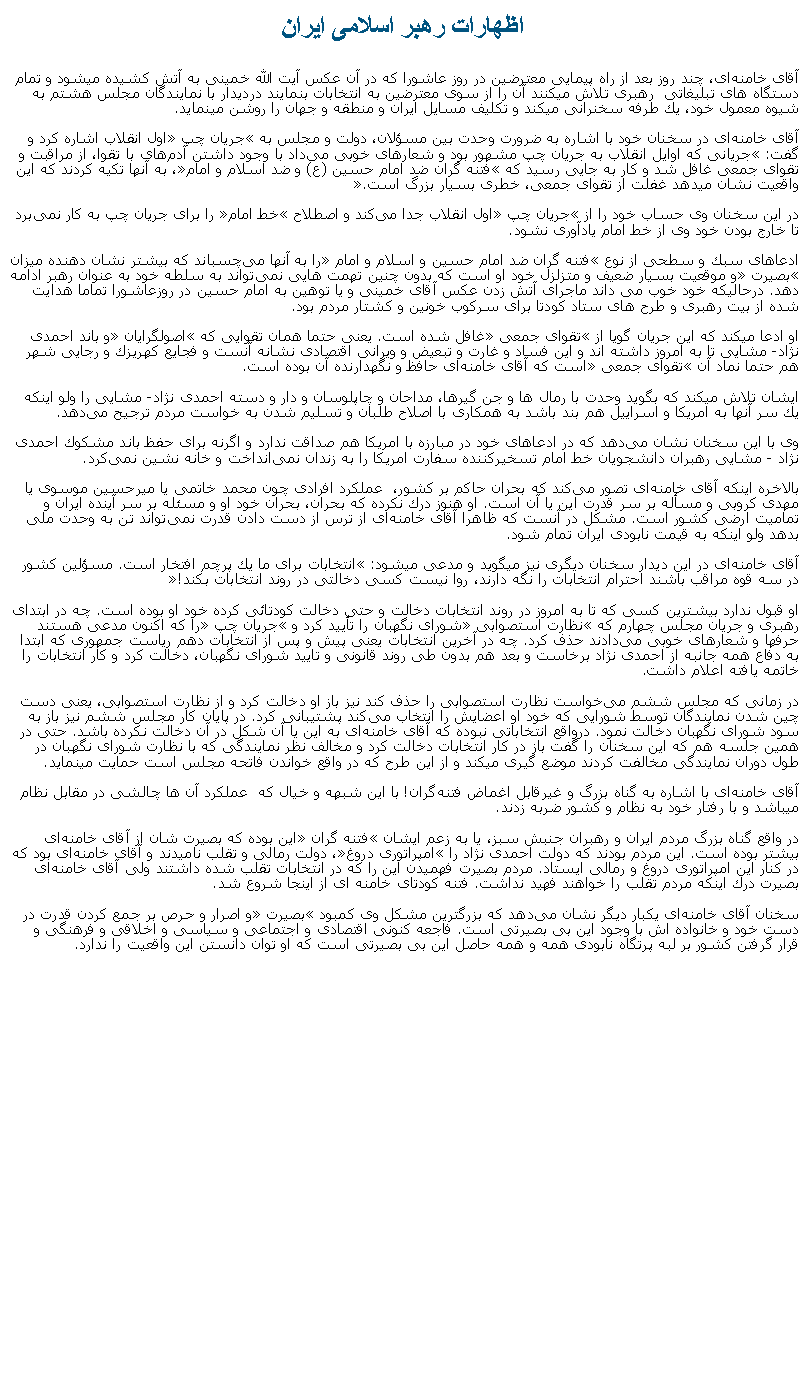 Text Box: اظهارات رهبر اسلامی ايرانآقای خامنه‌ای، چند روز بعد از راه پيمايی معترضين در روز عاشورا که در آن عکس آيت الله خمينی به آتش کشيده ميشود و تمام دستگاه های تبليغاتی  رهبری تلاش ميکنند آن را از سوی معترضين به انتخابات بنمايند درديدار با نمایندگان مجلس هشتم به شیوه معمول خود، یك طرفه سخنرانی ميکند و تكلیف مسایل ایران و منطقه و جهان را روشن مينمايد.آقای خامنه‌ای در سخنان خود با اشاره به ضرورت وحدت بین مسؤلان، دولت و مجلس به جریان چپ اول انقلاب اشاره كرد و گفت: جریانی كه اوایل انقلاب به جریان چپ مشهور بود و شعارهای خوبی می‌داد با وجود داشتن آدم‌های با تقوا، از مراقبت و تقوای جمعی غافل شد و كار به جایی رسید كه فتنه گران ضد امام حسین (ع) و ضد اسلام و امام، به آنها تكیه كردند كه این واقعیت نشان ميدهد غفلت از تقوای جمعی، خطری بسیار بزرگ است.در این سخنان وی حساب خود را از جریان چپ اول انقلاب جدا می‌كند و اصطلاح خط امام را برای جریان چپ به كار نمی‌برد تا خارج بودن خود وی از خط امام یادآوری نشود.ادعاهای سبك و سطحی از نوع فتنه گران ضد امام حسین و اسلام و امام را به آنها می‌چسباند كه بیشتر نشان دهنده میزان بصیرت و موقعیت بسیار ضعیف و متزلزل خود او است كه بدون چنین تهمت ‌هایی نمی‌تواند به سلطه خود به عنوان رهبر ادامه دهد. درحالیکه خود خوب می داند ماجرای آتش زدن عکس آقای خمینی و یا توهین به امام حسین در روزعاشورا تماما هدایت شده از بیت رهبری و طرح های ستاد کودتا برای سرکوب خونین و کشتار مردم بود.او ادعا ميکند كه این جریان گویا از تقوای جمعی غافل شده است. یعنی حتما همان تقوایی كه اصولگرایان و باند احمدی نژاد- مشایی تا به امروز داشته اند و این فساد و غارت و تبعیض و ویرانی اقتصادی نشانه آنست و فجایع كهریزك و رجایی شهر هم حتما نماد آن تقوای جمعی است كه آقای خامنه‌ای حافظ و نگهدارنده آن بوده است.ایشان تلاش ميکند که بگوید وحدت با رمال ‌ها و جن گیرها، مداحان و چاپلوسان و دار و دسته احمدی نژاد- مشایی را ولو اینكه یك سر آنها به امریكا و اسراییل هم بند باشد به همكاری با اصلاح طلبان و تسلیم شدن به خواست مردم‌ ترجیح می‌دهد. وی با این سخنان نشان می‌دهد كه در ادعاهای خود در مبارزه با امریكا هم صداقت ندارد و اگرنه برای حفظ باند مشكوك احمدی نژاد - مشایی رهبران دانشجویان خط امام تسخیركننده سفارت امریكا را به زندان نمی‌انداخت و خانه نشین نمی‌كرد. بالاخره اینكه آقای خامنه‌ای تصور می‌كند كه بحران حاکم بر کشور،  عملکرد افرادی چون محمد خاتمی یا میرحسین موسوی یا مهدی كروبی و مسأله بر سر قدرت این یا آن است. او هنوز درك نكرده كه بحران، بحران خود او و مسئله بر سر آینده ایران و تمامیت ارضی کشور است. مشكل در آنست كه ظاهرا آقای خامنه‌ای از ‌ترس از دست دادن قدرت نمی‌تواند تن به وحدت ملی بدهد ولو اینكه به قیمت نابودی ایران تمام شود.آقای خامنه‌ای در این دیدار سخنان دیگری نيز ميگويد و مدعی ميشود: انتخابات برای ما یك پرچم افتخار است. مسؤلین كشور در سه قوه مراقب باشند احترام انتخابات را نگه دارند، روا نیست كسی دخالتی در روند انتخابات بكند!او قبول ندارد بیشترین كسی كه تا به امروز در روند انتخابات دخالت و حتی دخالت کودتائی كرده خود او بوده است. چه در ابتدای رهبری و جریان مجلس چهارم كه نظارت استصوابی شورای نگهبان را تأیید كرد و جریان چپ را كه اكنون مدعی هستند حرفها و شعارهای خوبی می‌دادند حذف كرد. چه در آخرین انتخابات یعنی پیش و پس از انتخابات دهم ریاست جمهوری كه ابتدا به دفاع همه جانبه از احمدی نژاد برخاست و بعد هم بدون طی روند قانونی و تایید شورای نگهبان، دخالت كرد و كار انتخابات را خاتمه يافته اعلام داشت.در زمانی که مجلس ششم می‌خواست نظارت استصوابی را حذف كند نیز باز او دخالت كرد و از نظارت استصوابی، یعنی دست چین شدن نمایندگان توسط شورایی كه خود او اعضایش را انتخاب می‌كند پشتیبانی كرد. در پایان كار مجلس ششم نيز باز به سود شورای نگهبان دخالت نمود. درواقع انتخاباتی نبوده كه آقای خامنه‌ای به این یا آن شكل در آن دخالت نكرده باشد. حتی در همین جلسه هم كه این سخنان را ‌گفت باز در كار انتخابات دخالت كرد و مخالف نظر نمایندگی كه با نظارت شورای نگهبان در طول دوران نمایندگی مخالفت کردند موضع گيری ميکند و از این طرح كه در واقع خواندن فاتحه مجلس است حمایت مينمايد. آقای خامنه‌ای با اشاره به گناه بزرگ و غیرقابل اغماض فتنه‌گران! با اين شبهه و خيال که  عملکرد آن ها چالشی در مقابل نظام ميباشد و با رفتار خود به نظام و كشور ضربه زدند.در واقع گناه بزرگ مردم ایران و رهبران جنبش سبز، یا به زعم ایشان فتنه گران این بوده كه بصیرت شان از آقای خامنه‌ای بیشتر بوده است. این مردم بودند كه دولت احمدی نژاد را امپراتوری دروغ، دولت رمالی و تقلب نامیدند و آقای خامنه‌ای بود كه در كنار این امپراتوری دروغ و رمالی ایستاد. مردم بصیرت فهمیدن این را كه در انتخابات تقلب شده داشتند ولی آقای خامنه‌ای بصیرت درك اینكه مردم تقلب را خواهند فهید نداشت. فتنه كودتای خامنه ای از اینجا شروع شد.سخنان آقای خامنه‌ای یكبار دیگر نشان می‌دهد كه بزرگترین مشكل وی كمبود بصیرت و اصرار و حرص بر جمع كردن قدرت در دست خود و خانواده اش با وجود این بی بصیرتی است. فاجعه كنونی اقتصادی و اجتماعی و سیاسی و اخلاقی و فرهنگی و قرار گرفتن كشور بر لبه پرتگاه نابودی همه و همه حاصل این بی بصیرتی است که او توان دانستن اين واقعيت را ندارد.