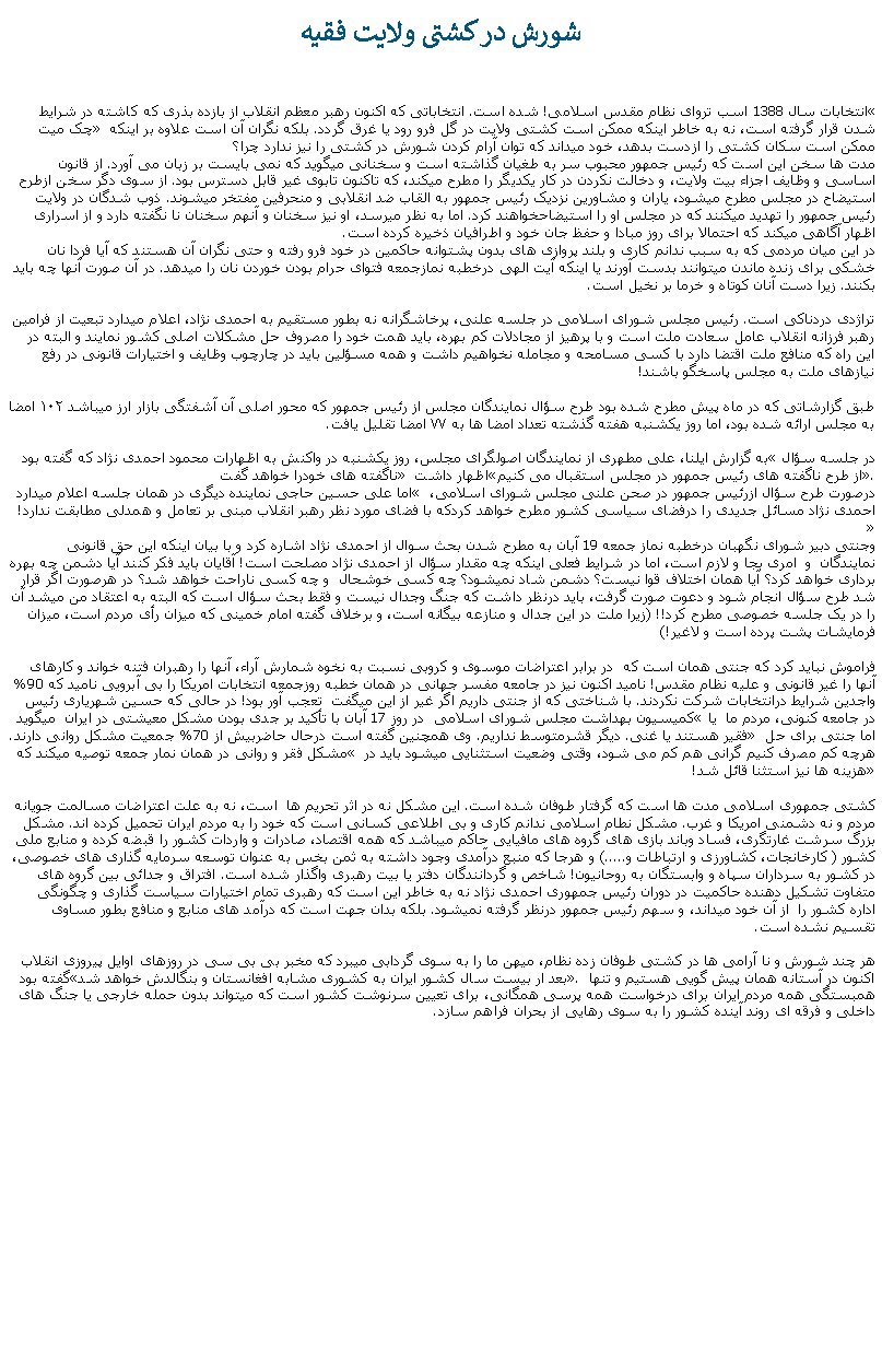 Text Box: شورش در کشتی ولايت فقيهانتخابات سال 1388 اسب تروای نظام مقدس اسلامی! شده است. انتخاباتی که اکنون رهبر معظم انقلاب از بازده بذری که کاشته در شرايط  چک ميت شدن قرار گرفته است، نه به خاطر اينکه ممکن است کشتی ولايت در گل فرو رود يا غرق گردد. بلکه نگران آن است علاوه بر اينکه ممکن است سکان کشتی را ازدست بدهد، خود ميداند که توان آرام کردن شورش در کشتی را نيز ندارد چرا؟مدت ها سخن اين است که رئيس جمهور محبوب سر به طغيان گذاشته است و سخنانی ميگويد که نمی بايست بر زبان می آورد. از قانون اساسی و وظايف اجزاء بيت ولايت، و دخالت نکردن در کار يکديگر را مطرح ميکند، که تاکنون تابوی غير قابل دسترس بود. از سوی دگر سخن ازطرح استيضاح در مجلس مطرح ميشود، ياران و مشاورين نزديک رئيس جمهور به القاب ضد انقلابی و منحرفين مفتخر ميشوند. ذوب شدگان در ولايت رئيس جمهور را تهديد ميکنند که در مجلس او را استيضاحخواهند کرد. اما به نظر ميرسد، او نيز سخنان و آنهم سخنان نا نگفته دارد و از اسراری اظهار آگاهی ميکند که احتمالا برای روز مبادا و حفظ جان خود و اطرافيان ذخيره کرده است.در اين ميان مردمی که به سبب ندانم کاری و بلند پروازی های بدون پشتوانه حاکمين در خود فرو رفته و حتی نگران آن هستند که آيا فردا نان خشکی برای زنده ماندن ميتوانند بدست آورند يا اينکه آيت الهی درخطبه نمازجمعه فتوای حرام بودن خوردن نان را ميدهد. در آن صورت آنها چه بايد بکنند. زيرا دست آنان کوتاه و خرما بر نخيل است.تراژدی دردناکی است. رئيس مجلس شورای اسلامی در جلسه علنی، پرخاشگرانه نه بطور مستقيم به احمدی نژاد، اعلام ميدارد تبعیت از فرامین رهبر فرزانه انقلاب عامل سعادت ملت است و با پرهیز از مجادلات کم‌ بهره، بايد همت خود را مصروف حل مشکلات اصلی کشور نمایند و البته در این راه که منافع ملت اقتضا دارد با کسی مسامحه و مجامله نخواهيم داشت و همه مسؤلین باید در چارچوب وظایف و اختیارات قانونی در رفع نیازهای ملت به مجلس پاسخگو باشند! طبق گزارشاتی که در ماه پيش مطرح شده بود طرح سؤال نمايندگان مجلس از رئيس جمهور که محور اصلی آن آشفتگی بازار ارز ميباشد ۱۰۲ امضا به مجلس ارائه شده‌ بود، اما روز يکشنبه هفته گذشته تعداد امضا ها به ۷۷ امضا تقليل يافت.به گزارش ايلنا،‌ علی مطهری ‌از نمايندگان اصولگرای مجلس، روز يکشنبه در واکنش به اظهارات محمود احمدی ‌نژاد که گفته بود در جلسه سؤال ناگفته های خودرا خواهد گفت اظهار داشت از طرح ناگفته های رئيس جمهور در مجلس استقبال می کنيم. اما علی حسین حاجی نماينده ديگری در همان جلسه اعلام ميدارد  درصورت طرح سؤال ازرئيس جمهور در صحن علنی مجلس شورای اسلامی، احمدی نژاد مسائل جديدی را درفضای سياسی کشور مطرح خواهد کردکه با فضای مورد نظر رهبر انقلاب مبنی بر تعامل و همدلی مطابقت ندارد!وجنتی دبیر شورای نگهبان درخطبه نماز جمعه 19 آبان به مطرح شدن بحث سوال از احمدی نژاد اشاره کرد و با بیان اینکه این حق قانونی نمایندگان  و  امری بجا و لازم است، اما در شرایط فعلی اینکه چه مقدار سؤال از احمدی نژاد مصلحت است! آقایان باید فکر کنند آیا دشمن چه بهره برداری خواهد کرد؟ آیا همان اختلاف قوا نیست؟ دشمن شاد نمیشود؟ چه کسی خوشحال  و چه کسی ناراحت خواهد شد؟ در هرصورت اگر قرار شد طرح سؤال انجام شود و دعوت صورت گرفت، باید درنظر داشت که جنگ وجدال نیست و فقط بحث سؤال است که البته به اعتقاد من میشد آن را در یک جلسه خصوصی مطرح کرد!! (زيرا ملت در اين جدال و منازعه بيگانه است، و برخلاف گفته امام خمينی که ميزان رأی مردم است، ميزان فرمايشات پشت پرده است و لاغير!)فراموش نبايد کرد که جنتی همان است که  در برابر اعتراضات موسوی و کروبی نسبت به نخوه شمارش آراء، آنها را رهبران فتنه خواند و کارهای آنها را غير قانونی و عليه نظام مقدس! ناميد اکنون نيز در جامعه مفسر جهانی در همان خطبه روزجمعه انتخابات امريکا را بی آبرويی ناميد که 90% واجدين شرايط درانتخابات شرکت نکردند. با شناختی که از جنتی داريم اگر غير از اين میگفت  تعجب آور بود! در حالی که حسين شهرياری رئيس کميسيون بهداشت مجلس شورای اسلامی  در روز 17 آبان با تأکيد بر جدی بودن مشکل معيشتی در ايران  ميگويد در جامعه کنونی، مردم ما  يا فقير هستند يا غنی. ديگر قشرمتوسط نداريم. وی همچنين گفته است درحال حاضربيش از 70% جمعيت مشکل روانی دارند. اما جنتی برای حل مشکل فقر و روانی در همان نمار جمعه توصيه میکند که  هرچه کم مصرف کنیم گرانی هم کم می شود، وقتی وضعیت استثنایی میشود باید در هزینه ها نیز استثنا قائل شد!کشتی جمهوری اسلامی مدت ها است که گرفتار طوفان شده است. اين مشکل نه در اثر تحريم ها  است، نه به علت اعتراضات مسالمت جويانه مردم و نه دشمنی امريکا و غرب. مشکل نطام اسلامی ندانم کاری و بی اطلاعی کسانی است که خود را به مردم ايران تحميل کرده اند. مشکل بزرگ سرشت غارتگری، فساد وباند بازی های گروه های مافيايی حاکم ميباشد که همه اقتصاد، صادرات و واردات کشور را قبضه کرده و منابع ملی کشور ( کارخانجات، کشاورزی و ارتباطات و.....) و هرجا که منبع درآمدی وجود داشته به ثمن بخس به عنوان توسعه سرمايه گذاری های خصوصی، در کشور به سرداران سپاه و وابستگان به روحانيون! شاخص و گردانندگان دفتر يا بيت رهبری واگذار شده است. افتراق و جدائی بين گروه های متفاوت تشکيل دهنده حاکميت در دوران رئيس جمهوری احمدی نژاد نه به خاطر اين است که رهبری تمام اختيارات سياست گذاری و چگونگی اداره کشور را  از آن خود ميداند، و سهم رئيس جمهور درنظر گرفته نميشود. بلکه بدان جهت است که درآمد های منابع و منافع بطور مساوی تقسيم نشده است.هر چند شورش و نا آرامی ها در کشتی طوفان زده نظام، ميهن ما را به سوی گردابی ميبرد که مخبر بی بی سی در روزهای اوايل پيروزی انقلاب گفته بود بعد ار بيست سال کشور ايران به کشوری مشابه افغانستان و بنگالدش خواهد شد. اکنون در آستانه همان پيش گويی هستيم و تنها همبستگی همه مردم ايران برای درخواست همه پرسی همگانی، برای تعيين سرنوشت کشور است که ميتواند بدون حمله خارجی يا جنگ های داخلی و فرقه ای روند آينده کشور را به سوی رهايی از بحران فراهم سازد.