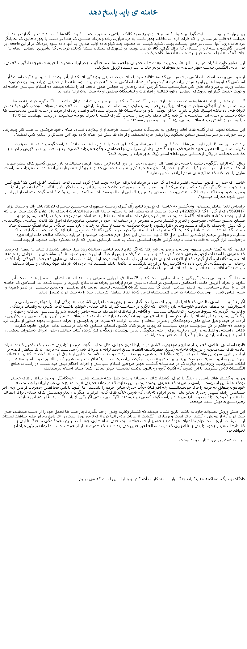 Text Box: خامنه ای بايد پاسخ دهدروز چهاردهم بهمن در سايت گويا زير عنوان " تصاويری از توزيع سبد کالای دولتی با حضور مردم در فروش گاه ها " صحنه های جانگدازی را نشان ميدادند که قلب هرانسانی را که دارای ذره ای عاطفه ومهر باشد به درد ميآورد. زنان و مردان مسنی که عصا در دست با چهره هايی که نمايانگر درد های درون آنها است، در جمع ايستاده بودند، شايد کيسه ای محتوی چند کيلو ماده اوليه غذايی به آنها داده شود. دردناک تر از اين فاجعه، بر اساس گزارشی، سه نفر از کسانی که برای گرفتن کالا در صف بودند، در شهرهای مختلف سکته کردند، درحالی که مأمورين انتظامی نظام به جای کمک به آنها با تمسخر و نيشخند به آن ها نگاه ميکردند.اين تصاوير دايره تفکرات مرا به سالها عقب ميبرند. وعده های خمينی و آخوند های سخنگوی او در ايران، همراه با خبرهای هيجان انگيزی که بی. بی. سی انگليس بيست چهار ساعته در مغزهای مردم جان به لب رسيده تزريق ميکردند.از خود می پرسم انقلاب اسلامی برای مردمی که مشتاقانه خود را برای ديدن خمينی و زندگی ای که او بآنها وعده داده بود چه کرده است؟ آيا اسلامی که او وجانشين او به مردم ايران عرضه کرده وميکند همان اسلامی است که مردم پيش ازسلطه نظام خمينی اززبان روحانيون درمورد عدالت ورزی پيامبر وامام علی نقل ميکردندميباشد؟ گزارش آقای روحانی به مجلس عمق فاجعه ای را نشان ميدهد که اسلام سياسی خامنه ای و دولت خدمت گذار او، نيروهای انتظامی، قوه قضائيه و اطلاعات و نمايندکان مجلس او به ملت ايران ارايه داده اند."...... در بخشی از زمينه ها وضعيت بسيار دشواری داريم. اگر تعبير کنم که در مرز بحرانيم، شايد اغراق نباشد..... اگر بگويم در زمينه محيط زيست، در بخش آلودگی هوا در شهرهای بزرگ به بحران رسيده ايم، درست است. اين شرايطی است که مردم در هوای آلوده زندگی ميکنند. در تهران طی ده ماهه امسال هزاران نفر به خاطر آلودگی هوا در بيمارستان ها بستری شده اند و تعداد زيادی از مردم در سايه همين مسموميت ها جان باختند. در زمينه آب آشاميدنی، اگر قدم های جدی برنداريم و سرمايه گذاری نکنيم با بحران مواجه ميشويم. در زمينه بهداشت 12 تا 13 ميليون نفر از داشتن بيمه های درمانی، پزشک و دارو محروم هستند...."اين سخنان نمونه ای از گفته های آقای روحانی به نمايندگان مجلس است. هرجند او از بيکاری، فساد، طلاق، خود فروشی به علت فقر وبيماری، رانت خواری، در سراسرکشور سخن نمیگويد ريرا رهبر اجازه نميدهد. و از ماه ها پيش نيز اعلام کرده بود "اين مسائل را اينقدر کش ندهيد".چه شخصی مسؤل اين نارسايی ها است؟ قانون اساسی نظامی که ولی فقيه را  فاعل مايشاء ميداند؟ نه پاسخگو ميباشد، نه مسؤليت پذيراست، فارع التحصيل حوزه علميه قم، بدون آگاهی ازدانش سياسی و اجتماعی، چگونه ميتواند کشوری به وسعت ايران، با کويش و اديان و مذاهب مختلف، در يکی ازحساس ترين نقطه استراتژيک خاور ميانه را رهبری کند؟زمانی که اثرات دگرگونی مثبت يا منفی در نقطه ای از جهان، حتی در دور افتاده ترين نقطه افريقا، ميتواند در بازار بورس کشور های معتبر جهان اثر گذار باشد آيا سياست و کياست فارغ التحصيلان حوزه علميه قم يا مدرسه حقانی که از بد روزگار فرمانروايان ايران شده اند، ميتوانند سياست هايی را اجرا کنندکه منافع ملی مردم ايران را تأمين نمايند؟ خامنه ای حتی به قانون اساسی تغيير يافته ای که خود در مرداد 68 برای اجرا به دولت ابلاغ کرده است، توجه نميکند. "طبق اصل 32 "هيچ کس را نميتوان دستگير کردمگربه حکم و ترتيبی که قانون معين ميکند. درصورت بازداشت، موصوع اتهام بايد با ذکردلايل بلافاصله کتبا به متهم ابلاغ وتفهيم شود و حداکثر ظرف 24 ساعت پرونده مقدماتی به مراجع قضايی ارسال و مقدمات محاکمه در اسرع وقت فراهم گردد. متخلف از اين اصل طبق قانون مجازات ميشود".براساس نامه صادق محصولی وزيرکشور به خامنه ای درمورد نتايج رآی گيری رياست جمهوری ميرحسين موسوی 19075623 رأی واحمدی نژاد 5698417 رأی از کل آرا که 42026078 رأی بود، بدست آورده بودند، اما به دستور خامنه ای، برنده انتخابات احمدی نژاد اعلام گرديد. ملت ايران که از اين توطئه خائنانه خامنه ای آگاه شده بودند، اعتراض مينمايد، اما خامنه ای نه فقط به اعتراضات مردم توجه نميکند، بلکه با بسيج مزدوران مسلح دستور سلاخی معترضين و تجاوز و کشتار دختران معترض را در سخنرانی خود در مجلس صادروبرخلاف اصل 32 قانون اساسی دوکانديدايی را که بيش ازاحمدی نژادرأی داشتند وخانم زهرا رهنورد را بدون محاکمه به مدت 3 سال در زندان و بازداشت خانگی در پناه تفنگ بدستان جلاد صفت نگه داشته است. همانطور که آيت الله منتظری را تا لحظه مرگ درحصر خانگی نگه داشت وحتی مانع ازشرکت مردم دربرگذاری بخاک سپاری و مجلس ترحيم او شد.بر اساس اصل 32 قانون اساسی اين عمل جرم محسوب ميشود و آمر بايد دردادگاه صالحه ملت ايران مورد بارخواست قرار گيرد. نه فقط به علت ناديده گرفتن قانون اساسی، بلکه به علت نارسايی هايی که بازده عملکرد دولت منصوب او بوده است.نظامی که به گفته رئيس جمهور روحانی، دربحرانی فرو رفته که اگر علاج ناپذير نباشد، ساليان زياد طول خواهد کشيد تا شايد به نقطه ای برسد که خمينی با استفاده ازحق شرعی خود، کنترل کشور را بدست گرفت، و پس از مرگ او اين مسؤليت توسط اکبر هاشمی رفسنجانی به خامنه ای و وابستگان او واگذار گرديد. که او اکنون بنام ولی فقيه مطلق بايد پاسخ گوی مردم ايران باشد. نابسامانی هايی که بخش کوچکی ازآنرا آقای روحانی به نمايندگانی گزارش داده که اکثريت آنها در آرزوی بازگشت به ناکجا آبادی هستند که  بازده آن افرادی چون زنجانی و سران سپاهی ميباشند که آقای خامنه ای اجازه  افشای نام آنها را نداده است. سخنان آقای روحانی بخش کوچکی از بحران هايی است که در 35 سال فرمانروايی خمينی و خامنه ای به ملت ايران تحميل شده است. آنها علاوه بر بحران آفرينی مادی، اجتماعی، سياسی در اعتقادت دينی مردم ايران نيز بحران های علاج ناپذيری را سبب شده اند. اسلامی که خامنه ای آن را اسلام سياسی می نامد، اسلامی است که سياست گذاران انگليسی توسط  محمد باقر مجلسی و حسن مجلسی در عصر ضفويه و شيخ عباس قمی و روحانيون مشابه در زمان فتحعليشاه تدوين کرده اند تا سلطه اهريمنی خود را به ملت ايران تحميل نمايد.اگر به قانون اساسی نظامی که ظاهرا بايد زير بنای سياست گذاری ها و روش های اجرايی کشوری به بزرگی ايران با موقعيت سياسی و استراتژيکی در منطقه متلاطم خاورميانه دارد و اثراتی که ناگزير در سياست گذاری های جهانی خواهد داشت توجه کنيم، به واقعيات دردناکی واقف می گرديم که شروط مديريت و توانايیهای سياسی و آگاهی از نيازهای اقتصادی جامعه حاضر و آينده، شرايط سياسی منطقه و جهان و چگونگی رسيدن به اين اهداف را ندارد، در مقابل عوام فريبی، توجه نکردن به نيازهای جامعه، شعارهای دشمن آفرين، بزرگ نمايی و خودفريبی، آزادی در حيف و ميل منابع ملی، وخودکامگی رهبر در انتخاب و انتصاب افرادی که هنری جز چاپلوسی و اجرای دستورات بدون منطق او ندارند. فرد واحدی که حاکم بر کل سرنوشت مردم، سياست گذاریهای خردو کلان کشور، انتخاب کسانی که بايد در سمت های اجرايی، قانون گذاری، قضايی، امنيتی و انتظامی، ارتش، برنامه ريزی و حتی چگونگی لباس پوشيدن، زندگی، فکر کردن، کتاب خواندن، حتی اجرای دستورات مذهبی، لباس شهروندان، بايد زير نظر و کنترل آن شخص واحد باشد.قانون اساسی نظامی که بايد از منافع و موجوديت کشور در شرايط امروز جهانی دفاع نمايد الگوی اصول و قوانينی هستند که تکميل کننده نظرات علامه های عصرصفويه و در دوران قاجاريه (شيخ جعفرکاشف الغطاء، شيخ احمد نراقی، ميرزای قمی) ميباشند که بازده  آن ها سلطه افاعنه بر ايران، جدايی سرزمين های آسيای مرکزی، واگذاری بخشی بلوچستان به هندوستان و قسمت هايی از شرق ايران به افعان ها که پيآمد فتوای جهاد اين روحانيون مجری سياست بريتانيا برای هرچه ضعيف ترکردن ايران بود. ضمن اينکه افرادی چون شيخ فضل الله نوری و امام جمعه ها در انقلاب مشروطيت وروحانيون ديگری که در صد ساله گذشته خودرا مروجين اسلام سياسی و اجرای احکام دينی ميدانستند در راستای منافع انگلستان تلاش ميکردند. با اين تفاوت که اکنون گروه روحانيون برتخت نشسته خودرا مدعی همه جهان اسلام نيزميدانند،ويرانی و کشتار های ناشی از جنگ با عراق، کشتار های وحشيانه و بدون دليل دهه شصت، ناشی از خودکامگی و خود خواهی های خمينی بودکه جانشين او نيزهمان راهی را ميرود که خمينی پيموده بود. با اين تفاوت که در زمان خمينی غارت منابع ملی مردم ايران رايج نبود، نه خوداموال متعلق به مردم را مال خودميدانست ونه اطرافيان جرأت چپاول منابع  مردم را داشتند. اما اکنون پاداش محافظين ومجريان فرامين ولی امر مسلمين آزادی کشتار وچپاول منابع ملی مردم ايران، تاجايی که فروش خاک های کانی ايران به ديگران و بذل وبخشش های جهانی برای اعضای حلقه اطراف ولايت آزاد و بدون مانع ميباشد و پاسحگوی کسی نيز نيستند. اگرکسی، حتی اگر يکی از وابستگان به نظام اعتراض نمايد، رهبردستورخاموش شدن ميدهد.اين منش وروش نميتواند جاودانه باشد. تاريخ نشان ميدهد که کشتار وغارت وقتی از حد بگذرد ناچار ملت ها تحمل خود را از دست ميدهند، حتی ملت ايران که از توحش و کشتار بری است و بردباری و گذشت از صفات ذاتی آنها دردرازای تاريخ بوده است، روزی ناچاردربرابر ظلم خواهند ايستاد. اين سرشت تاريخ است دوام نظامهای خودکامه و خونريز ابدی نخواهند بود. حتی نظام هايی چون استالينيم، خودکامگی و  جنگ طلبی و کشتارهای هيتلر و موسولينی و نظامهايی که درصد ساله اخير چنين می پنداشتند که هميشه پايدار خواهند ماند. اما زمان بر وفق مراد آنها نخواهد بود.  بيست هفتم بهمن، هزار سيصد نود دودادگاه نورنبرگ، محاکمه جنايتکاران جنگ  پايان ستمکاران، آدم کش و جباران اين است که می بينيم