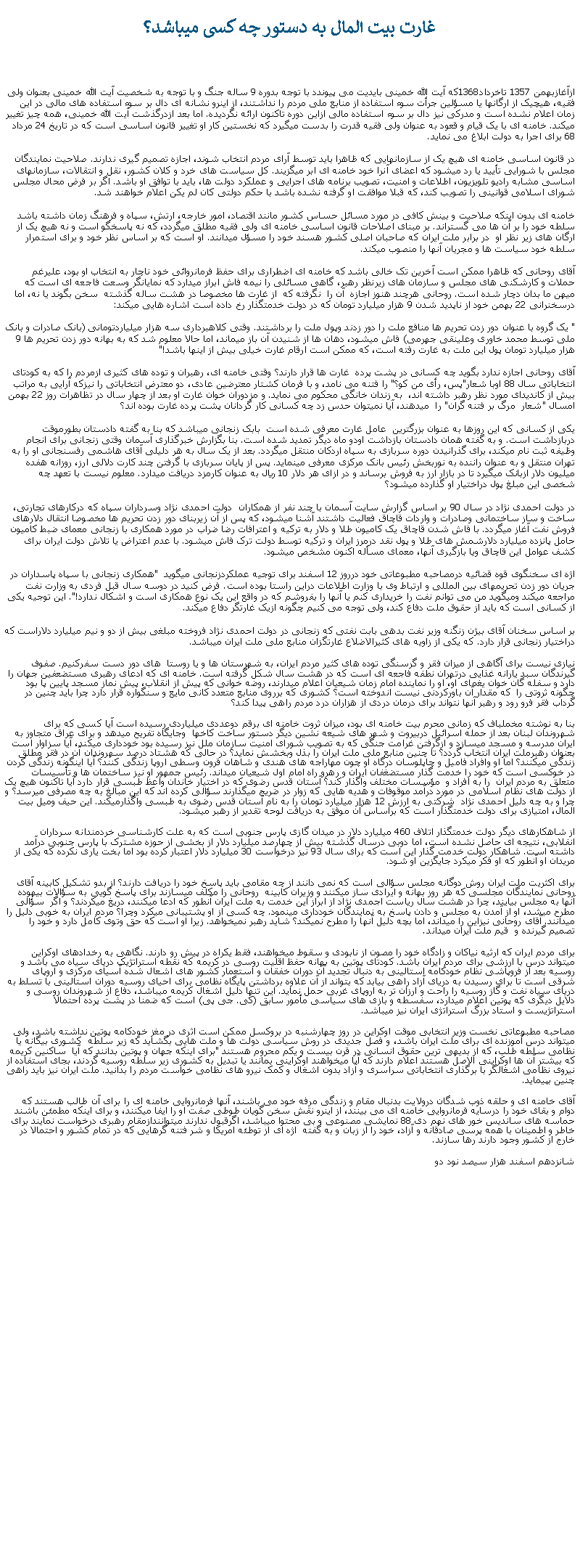 Text Box: غارت بيت المال به دستور چه کسی ميباشد؟ازآغازبهمن 1357 تاخرداد1368که آيت الله خمينی بايديت می پيوندد با توجه بدوره 9 ساله جنگ و با توجه به شخصيت آيت الله خمينی بعنوان ولی فقيه، هيچيک از ارگانها يا مسؤلين جرأت سوء استفاده از منابع ملی مردم را نداشتند، از اينرو نشانه ای دال بر سوء استفاده های مالی در اين زمان اعلام نشده است و مدرکی نيز دال بر سوء استفاده مالی ازاين دوره تاکنون ارائه نگرديده. اما بعد ازدرگذشت آيت الله خمينی، همه چيز تغيير ميکند. خامنه ای با يک قيام و قعود به عنوان ولی فقيه قدرت را بدست ميگيرد که نخستين کار او تغيير قانون اساسی است که در تاريخ 24 مرداد 68 برای اجرا به دولت ابلاغ می نمايد.در قانون اساسی خامنه ای هيچ يک از سازمانهايی که ظاهرا بايد توسط آرای مردم انتخاب شوند، اجازه تصميم گيری ندارند. صلاحيت نمايندگان مجلس با شورايی تأييد يا رد ميشود که اعضای آنرا خود خامنه ای ابر ميگزيند. کل سياست های خرد و کلان کشور، نقل و انتقالات، سازمانهای اساسی مشابه راديو تلويزيون، اطلاعات و امنيت، تصويب برنامه های اجرايی و عملکرد دولت ها، بايد با توافق او باشد. اگر بر فرض محال مجلس شورای اسلامی قوانينی را تصويب کند، که قبلا موافقت او گرفته نشده باشد با حکم دولتی کان لم يکن اعلام خواهند شد. خامنه ای بدون اينکه صلاحيت و بينش کافی در مورد مسائل حساس کشور مانند اقتصاد، امور خارجه، ارتش، سپاه و فرهنگ زمان داشته باشد سلطه خود را بر آن ها می گستراند. بر مبنای اصلاحات قانون اساسی خامنه ای ولی فقيه مطلق ميگردد، که نه پاسخگو است و نه هيچ يک از ارگان های زير نظر او  در برابر ملت ايران که صاحبان اصلی کشور هسند خود را مسؤل ميدانند. او است که بر اساس نظر خود و برای استمرار سلطه خود سياست ها و مجريان آنها را منصوب ميکند.آقای روحانی که ظاهرا ممکن است آخرين تک خالی باشد که خامنه ای اضطراری برای حفظ فرمانروائی خود ناچار به انتخاب او بود، عليرغم حملات و کارشکنی های مجلس و سازمان های زيرنظر رهبر، گاهی مسائلی را نيمه فاش ابراز ميدارد که نمايانگر وسعت فاجعه ای است که ميهن ما بدان دچار شده است. روحانی هرچند هنوز اجازه  آن را  نگرفته که  از غارت ها مخصوصا در هشت ساله گذشته  سخن بگوند يا نه، اما درسخنرانی 22 بهمن خود از ناپديد شدن 9 هزار ميليارد تومان که در دولت خدمتگذار رخ داده است اشاره هايی ميکند:" يک گروه با عنوان دور زدن تحريم ها منافع ملت را دور زدند وپول ملت را برداشتند. وقتی کلاهبرداری سه هزار ميلياردتومانی (بانک صادرات و بانک ملی توسط محمد خاوری وعلينقی جهرمی) فاش ميشود، دهان ها از شنيدن آن باز میماند، اما حالا معلوم شد که به بهانه دور زدن تحريم ها 9 هزار ميليارد تومان پول اين ملت به غارت رفته است، که ممکن است ارقام غارت خيلی بيش از اينها باشد!" آقای روحانی اجازه ندارد بگويد چه کسانی در پشت پرده  غارت ها قرار دارند؟ وقتی خامنه ای، رهبران و توده های کثيری ازمردم را که به کودتای انتخاباتی سال 88 اوبا شعار"پس، رأی من کو؟" را فتنه می نامد، و با فرمان کشتار معترضين عادی، دو معترض انتخاباتی را نيزکه آرايی به مراتب بيش از کانديدای مورد نظر رهبر داشته اند،  به زندان خانگی محکوم می نمايد. و مزدوران خوان غارت او بعد از چهار سال در تظاهرات روز 22 بهمن امسال "شعار  مرگ بر فتنه گران" را  ميدهند، آيا نميتوان حدس زد چه کسانی کار گردانان پشت پرده غارت بوده اند؟يکی از کسانی که اين روزها به عنوان بزرگترين  عامل غارت معرفی شده است  بابک زنجانی ميباشد که بنا به گفته دادستان بطورموقت دربازداشت است. و به گفته همان دادستان بازداشت اودو ماه ديگر تمديد شده است. بنا بگزارش خبرگذاری آسمان وقتی زنجانی برای انجام وظيفه ثبت نام ميکند، برای گذرانيدن دوره سربازی به سپاه اردکان منتقل ميگردد. بعد از يک سال به هر دليلی آقای هاشمی رفسنجانی او را به تهران منتقل و به عنوان راننده به نوربخش رئيس بانک مرکزی معرفی مينمايد. پس از پايان سربازی با گرفتن چند کارت دلالی ارز، روزانه هفده ميليون دلار ازبانک ميگيرد تا در بازار ارز به فروش برساند و در ازای هر دلار 10 ريال به عنوان کارمزد دريافت ميدارد. معلوم نيست با تعهد چه شخصی اين مبلغ پول دراختيار او گذارده ميشود؟ در دولت احمدی نژاد در سال 90 بر اساس گزارش سايت آسمان با چند نفر از همکاران  دولت احمدی نژاد وسرداران سپاه که درکارهای تجارتی، ساخت و ساز ساختمانی وصادرات و واردات قاچاق فعاليت داشتند آشنا ميشود، که پس از آن زيربنای دور زدن تحريم ها مخصوصا انتقال دلارهای فروش نفت آغاز ميگردد. با فاش شدن قاچاق يک کاميون طلا و دلار به ترکيه و اعترافات رضا ضراب در مورد همکاری با زنجانی معمای ضبط کاميون حامل پانزده ميليارد دلارشمش های طلا و پول نقد درمرز ايران و ترکيه توسط دولت ترک فاش ميشود. با عدم اعتراض يا تلاش دولت ايران برای کشف عوامل اين قاچاق ويا بازگيری آنها، معمای مسأله اکنون مشخص ميشود.اژه ای سخنگوی قوه قضائيه درمصاحبه مطبوعاتی خود درروز 12 اسفند برای توجيه عملکردزنجانی ميگويد  "همکاری زنجانی با سپاه پاسداران در جريان دور زدن تحريمهای بين المللی و ارتباط وی با وزارت اطلاعات دراين راستا بوده است. فرض کنيد در دوسه سال قبل فردی به وزارت نفت مراجعه ميکند وميگويد من می توانم نفت را خريداری کنم يا آنها را بفروشم که در واقع اين يک نوع همکاری است و اشکال ندارد!". اين توجيه يکی از کسانی است که بايد از حقوق ملت دفاع کند، ولی توجه می کنيم چگونه ازيک غارتگر دفاع ميکند.بر اساس سخنان آقای بيژن زنگنه وزير نفت بدهی بابت نفتی که زنجانی در دولت احمدی نژاد فروخته مبلغی بيش از دو و نيم ميليارد دلاراست که دراختيار زنجانی قرار دارد. که يکی از زاويه های کثيرالاضلاع غارتگزان منابع ملی ملت ايران ميباشد.نيازی نيست برای آگاهی از ميزان فقر و گرسنگی توده های کثير مردم ايران، به شهرستان ها و يا روستا  های دور دست سفرکنيم. صفوف گيرندگان سبد يارانه غذايی درتهران نطفه فاجعه ای است که در هشت سال شکل گرفته است. خامنه ای که ادعای رهبری مستضعفين جهان را دارد و سفله گان خوان يغمای او، او را نماينده امام زمان شيعيان اعلام ميدارند، روضه خوانی که پيش از انقلاب، پيش نماز مسجد پايين پا بود چگونه ثروتی را  که مقدار آن باورکردنی نيست اندوخته است؟ کشوری که برروی منابع متعدد کانی مايع و سنگواره قرار دارد چرا بايد چنين در گرداب فقر فرو رود و رهبر آنها نتواند برای درمان دردی از هزاران درد مردم راهی پيدا کند؟ بنا به نوشته مخملباف که زمانی محرم بيت خامنه ای بود، ميزان ثروت خامنه ای برقم دوعددی ميلياردی رسيده است آيا کسی که برای شهروندان لبنان بعد از حمله اسرائيل دربيروت و شهر های شيعه نشين ديگر دستور ساخت کاخها  وجايگاه تفريح ميدهد و برای عراق متجاوز به ايران مدرسه و مسجد ميسازد و ازگرفتن غرامت جنگی که به تصويب شورای امنيت سازمان ملل نيز رسيده بود خودداری ميکند، آيا سزاوار است بعنوان رهبرملت ايران انتخاب گردد؟ تا چنين منابع ملی ملت ايران را بذل وبخشش نمايد؟ در حالی که هشتاد درصد سهروندان آن در فقر مطلق زندگی ميکنند؟ اما او وافراد فاميل و چاپلوسان درگاه او چون مهاراجه های هندی و شاهان قرون وسطی اروپا زندگی کنند؟ آيا اينگونه زندگی کردن در خوکسی است که خود را خدمت گذار مستضغفان ايران و رهرو راه امام اول شيعيان ميداند. رئيس جمهور او نيز ساختمان ها و تأسيسات متعلق به مردم ايران  را به افراد و  مؤسسات مختلف واگذار کند؟ آستان قدس رضوی که در اختيار خاندان واعظ طبسی قرار دارد آيا تاکنون هيچ يک از دولت های نظام اسلامی در مورد درآمد موقوفات و هديه هايی که زوار در ضريج ميگذارند سؤالی کرده اند که اين مبالغ به چه مصرفی ميرسد؟ و چرا و به چه دليل احمدی نژاد  شرکتی به ارزش 12 هزار ميليارد تومان را به نام آستان قدس رضوی به طبسی واگذارميکند. اين حيف وميل بيت المال، امتيازی برای دولت خدمتگذار است که براساس آن موفق به دريافت لوحه تقدير از رهبر ميشود. از شاهکارهای ديگر دولت خدمتگذار اتلاف 460 ميليارد دلار در ميدان گازی پارس جنوبی است که به علت کارشناسی خردمندانه سرداران انفلابی، نتيجه ای حاصل نشده است، اما دوبی درسال گذشته بيش از چهارصد ميليارد دلار از بخشی از حوزه مشترک با پارس جنوبی درآمد داشته است. شاهکار دولت خدمت گذار اين است که برای سال 93 نيز درخواست 30 ميليارد دلار اعتبار کرده بود اما بخت ياری نکرده که يکی از مريدان او آنطور که او فکر ميکرد جايگزين او شود. برای اکثريت ملت ايران روش دوگانه مجلس سؤالی است که نمی دانند از چه مقامی بايد پاسخ خود را دريافت دارند؟ از بدو تشکيل کابينه آقای روحانی نمايندگان مجلسی که هر روز بهانه و ايرادی ساز ميکنند و وزيران کابينه  روحانی را مکلف ميسازند برای پاسخ گويی به سؤالات بيهوده  آنها به مجلس بيايند، چرا در هشت سال رياست اجمدی نژاد از ابراز اين خدمت به ملت ايران آنطور که ادعا میکنند، دريغ ميکردند؟ و اگر  سؤالی مطرح ميشد، او از آمدن به مجلس و دادن پاسخ به نمايندگان خودداری مينمود. چه کسی از او پشتيبانی ميکرد وچرا؟ مردم ايران به خوبی دليل را ميدانند. آقای روحانی نيزاين را ميداند، اما بچه دليل آنها را مطرح نميکند؟ شايد رهبر نمیخواهد. زيرا او است که حق وتوی کامل دارد و خود را تصميم گيرنده و  قيم ملت ايران ميداند.برای مردم ايران که ارثيه نياکان و زادگاه خود را مصون از نابودی و سقوط ميخواهند، فقط يکراه در پيش رو دارند. نگاهی به رخدادهای اوکراين ميتواند درس با ارزشی برای مردم ايران باشد. کودتای پوتين به بهانه حفظ اقليت روسی در کريمه که نقطه استراتژيک دريای سياه می باشد و روسيه بعد از فروپاشی نظام خودکامه استالينی به دنبال تجديد آن دوران خفقان و استعمار کشور های اشعال شده آسيای مرکزی و اروپای شرقی است تا برای رسيدن به دريای آزاد راهی بيابد که بتواند از آن علاوه برداشتن پايگاه نظامی برای احيای روسيه دوران استالينی با تسلط به دريای سياه نفت و گاز روسيه را راحت و ارزان تر به اروپای غربی حمل نمايد. اين تنها دليل اشغال کريمه ميباشد، دفاع از شهروندان روسی و دلايل ديگری که پوتين اعلام ميدارد، سفسطه و بازی های سياسی مأمور سابق (کی. جی پی) است که ضمنا در پشت پرده احتمالا استراتژيست و استاد بزرگ استراتژی ايران نيز ميباشد. مصاحبه مطبوعاتی نخست وزير انتخابی موقت اوکراين در روز چهارشنبه در بروکسل ممکن است اثری در مغز خودکامه پوتين نداشته باشد، ولی ميتواند درس آموزنده ای برای ملت ايران باشد، و فصل جديدی در روش سياسی دولت ها و ملت هايی بگشايد که زير سلطه  کشوری بيگانه يا نظامی سلطه طلب، که از بديهی ترين حقوق انسانی در قرن بيست و يکم محروم هستند "برای اينکه جهان و پوتين بدانند که آيا  ساکنين کريمه که بيشتر آن ها اوکراينی الاصل هستند اعلام دارند که آيا ميخواهند اوکراينی بمانند يا تبديل به کشوری زير سلطه روسيه گردند، بجای استفاده از نيروی نظامی اشغالگر با برگذاری انتخاباتی سراسری و آزاد بدون اشغال و کمک نيرو های نظامی خواست مردم را بدانيد. ملت ايران نيز بايد راهی چنين بپيمايد.آقای خامنه ای و حلقه ذوب شدگان درولايت بدنبال مقام و زندگی مرفه خود می باشند، آنها فرمانروايی خامنه ای را برای آن طالب هستند که دوام و بقای خود را درسايه فرمانروايی خامنه ای می بينند، از اينرو نقش سخن گويان طوطی صفت او را ايفا ميکنند، و برای اينکه مطمئن باشند حماسه های سانديس خور های نهم دی 88 نمايشی مصنوعی و بی محتوا ميباشد، اگرقبول ندارند ميتوانندازمقام رهبری درخواست نمايند برای خاطر و اطمينان با همه پرسی صادقانه و آزاد، خود را از زبان و به گفته  اژه ای از توطئه امريکا و شر فتنه گرهايی که در تمام کشور و احتمالا در خارج از کشور وجود دارند رها سازند.شانزدهم اسفند هزار سيصد نود دو