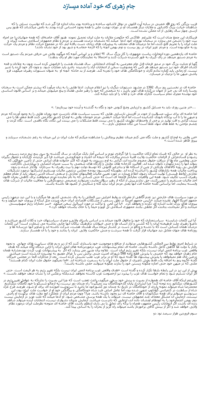 Text Box:  جام زهری که خود آماده ميسازد فريب بزرگی که روح الله خمينی در سايه آيت اللهی در نوفل لاشاتو، ساخته و پرداخته بود، بدان اندازه فرا گير شد که توانست نسلی را که شاهدان خيانت بزرگ کاشانی و ملايان ديگر همسان او در دوران نهضت ملی با همه وجود احساس کرده بودند به دامی میکشاند که هنوز پس ازسی چهار سال رهايی از آن ممکن نشده است.فريبکاری اين جمع چنان است که عليرغم  فلاکتی که حکومت ملايان به ملت ايران تحميل نموده  هنوز آقای خامنه‌ای که همه جهانيان را جز اجزاء بيت حود را دشمن می پندارد در سحنان نوروزی خود ادعا  ميکند که دشمنان درصدد هستند بر مردم و نظام جمهوری اسلامی سخت‌ گیری و ملت ایران را با تحریم فلج کنند، اما ما درمیدان‌ های مختلف به پیشرفت‌ های زیادی دست یافته ايم. که در مجموع حرکت نظام و مردم يک حرکت رو به جلو بوده است. و مردم عزيز ايران در روز بيست و دوم بهمن آنچه را که لازمه حماسه و شور بود از خود نشان دادند!خامنه ای یازدهمین دوره انتخابات ریاست جمهوری را کار بزرگ سال ۹۲ اعلام و بر اساس آنچه که ميگويد وقتی من حرفی ميزنم يک دستور است به مردم دستور ميدهد در رأی‌ گیری به طور گسترده شرکت کنند و احتمالا به نمايندگان مورد نظر او رأی بدهند!گويا او جنايت بزرگ خود در صدور فرمان قتل عام معترضين به کودتای انتخاباتی  سال هشتاد هشت را فراموش کرده است چون به جلادان و قمه کشان اطراف خود نيز دستور ميدهد هر کس که ممنوعيت سخن از انتخابات آزاد را نشنيده  باشد بايد مجازات شود. و چون کار خود کرده را تدبير نيست. او زمانی بايد کفاره ندانم کاری و خودکامگی های خود را تجربه کند. هرچند از بد حادثه  آنچه او  به عنوان دستورات رهبری ميگويد، فرو پاشی ميهن ما را نزديک تر ميسازد. خامنه ای در نخستين روز سال 1392 در مشهد دستورات ديگری را نيز اعلام ميدارد. ادعا هايی را به زبان ميأورد که بيشتر ممکن است به سخنان  روستا زاده ای بی خبر از جهان در کناره های کوير باشد ، نه شخصی که خود را رهبر ملتی هفتاد و پنج ميليونی ميداند و بر اساس قانون اساسی خود نوشته مجری تمام سياست گذاری های خرد و کلان را او بايد ديکته کند. .... در چنين روزی بايد به مسايل کشور و ارزيابی وضع کنونی خود و نگاه به گذشته و آينده خود بپردازيم!. اما خامنه ای برای سلب مسؤليت از خود، در آفرينش نارسايی هايی که بسبب سياست های نادرست خود بحران هايی را به وجود آورده که مردم و ميهن ما را تا لب پرتگاه نابودی کشانيده است، اما ادعا ميکند بعضی مردم خودمان وقتی به اوضاع کشور نگاه می کنند فقط ضعف ها را می بينند، گرانی و افت توليد در برخی از واحدهای توليدی کشور را می بينند، فقط مشکلات را می بينند، اين نگاه، نگاه ناقصی است. نگاه کردن و چشم دوختن به غلط های تنها، غلط است! من نگاه متفاوتی دارم....من وقتی به اوضاع کشور و ملت نگاه می کنم میدان عظیم پرچالش را مشاهده میکنم که ملت ایران در این میدان به رغم دشمنان، سربلند و پیروز ظاهر شده است.به نظر او  در حالی که فساد تمام ارکان حاکميت را فرا گرفته، تورم بر اساس آمار بانک مرکزی در سال گذشته به سی پنج نيم درصد رسيده، رشوه و فسادجزئی از الزامات حاکميت ولايت فقيه شده، بيکاری، که نتيجه آن اعتياد و خودفروشی ميباشد فرا گير گرديده، کارکنان و حقوق بگيران حتی معلمين ماه ها از دريافت حقوق محروم ماننده اند، گرانی به اوج رسيده، به طوری که اکثر خانواده های ايرانی حتی از تأمين خوراکی که بتواند آنها را زنده نگهدارد ناتوان شده اند. فعاليت کارخانه های دولتی و کارگاه های شخصی به سبب مديران انتصابی و سفارشی ناکارآمد، افزايش بی رويه کالاهای وارداتی از چين از اسکله ها و بنادرغير قانونی که توسط دولت نهم يا بيت رهبری به سرداران  واگذار شده، و بدون پرداخت ماليات همه بازارهای کشور را انباشته کرده اند. بطوریکه کميسيون بودجه مجلس درتدوين ماليات مستقيم ازشرکتها درمورد تشکيلات تجارتی (واعظ طبسی) توليت آستان رضوی اعلام میدارد در مورد تعيين ماليات فعاليتهای تجارتی و صنعتی آستان قدس رضوی بايد از مقام معظم رهبری کسب تکليف شود. همه اين واقعيات نمايانگر فاجعه ای است که حتی کسانی که به نام نماينده مردم ميخواهند برای کاهش بحران قانون اخذ ماليات مستقيم را تدوين کنند، حق ندارند پيش از آنکه از رهبر سؤال نمايند، نميتوانند تصميمی درموردگرفتن يا معافيت ماليات از شرکت های وابسته بنمايند. اما براساس گفته خامنه ای، آنها يعنی مردم ايران نبايد گله و شکايتی از کمبود ها داشته باشند. در مورد سياست های خارجی نيز عدم آگاهی از مقررات و روابط اجرايی بين المللی را به پای دشمنی کشور ها ميگذارد و با اين ديد درمورد رئيس جمهور امريکا اظهار عقيده ميکند رئيس جمهور امريکا در نطق رسمی از مشکلات اقتصادی ايران حرف ميزند، مثل اينکه از پيروزی خود ميگويد و به پيروزی های بزرگ ملت اشاره ای نکرده و نخواهد کرد.  با اين لحن  و نزاکت در مورد اسرائيل سخن ميگويد  سر دمداران رژيم صهيونيستی ميدانند و اگر نميدانند، بدانند، اگر علطی بکنند جمهوری اسلامی تل آويو و حيفا را با خاک يکسان خواهد کرد. آيا اين کلمات شايسته  سياستمداری که خود را مافوق قانون ميداند و بر اساس ياسای ولايی، مجری سياستهای خرد و کلان کشور ميباشد و داعيه رهبری ملت فرهيخته ايران را که کشتن و آزار انسان ها و حتی حيوانات درفرهنگ نياکان آنها جايی نداشته می شمارد، است؟ اين کلمات درشأن همان کسانی است که با دشنه و چاقو در دست در کشتار تيرماه سال هشتاد هشت، شرکت داشته اند و تصاوير آنها دررسانه ها و روزنامه های جهان مقابل ديد جهانيان قرار گرفت تا همه سرشت و منش حاکميت ولايی  ايران را بدانند و خود را با آن همساز سازند.در شرايط امروز زوابط بين المللی کشورهايی ميتوانند از منافع و موجوديت خود پاسداری کنند که از زير و بم های سياست های جهانی  و نحوه رفتار با دولت ها آگاهی کامل داشته باشند. خامنه ای تمام پيشنهادات غرب درموردبرنامه های اتمی ايران را ازاين ديدگاه نگاه ميکند که هدف واقعی غرب برنامه اتمی ایران نیست، بلکه تغییر رژیم ايران است. علاوه برآن چنين می پندارد که اگر  به پيشنهادات غرب گردن نهد،مشابه همان جام زهری خواهد بود که خمينی با پذيرش قطع نامه 598 شورای امنيت مبنی برآتش بس با عراق مچبور به نوشيدن آن شده است ميباشد. درعين حال هم نميخواهد با پذيرش پيشنهاد ها گفته شود که او در برابر غرب عقب نشينی کرده است.  بعد از مذاکرات آلما در مجلس خبرگان گفته گروه پنج به اضافه يک، فقط بخش ناچيزی از حقوق ملت ايران را به رسميت شناخته اند. اما نميگويد حقوق ملت ايران کدام هستند؟ ملتی که در ميهن خود حتی اجازه چگونه زيستن خود را ندارند چگونه ميتوانند حقی داشته باشند؟.پيش از اين نيز در اين رابطه بارها تکرار کرده و گفته است هدف واقعی غرب برنامه اتمی ایران نیست بلکه تغییر رژیم به هر قیمت است. حتی اگر ایران تسلیم شود و تمام خواست های غرب را بپذیرد نیز ازخصومت غرب کاسته نخواهد شد،بلکه برعکس آن را نشان ضعف خواهد دانست.عليرعم اينکه آقای خامنه ای همواره از بصيرت و بينش خود سخن ميگويد، باعث تعجب است که چرا اين بصيرت را نداردکه به عوامل تغيير رژيم در کشورهای ديکتاتور زده توجه کند؟ چرا ايشان از پايان کارخودکامگان پند نميگيرد؟ راه چندان دور نيست، نه ازچائو شسکو يا خود کامگان ديگرتاريخ  محمدرضا شاه ميتواند نمونه بارزی از خودکامگان در تاريخ نه چندان دور کشورخود ما باشد تا سرنوشت آموزنده ای برای او شود. هرچند طرح عزل شاه از سلطنت در کنفرانس گوادلوپ تدوين شده بود، اما عامل اصلی طرد شاه خودکامگی و بيگانگی خود او از خواست ملت ايران بود، اين سرنوشت ميتواند برای همه ديکتاتوران و آقای خامنه ای نيز وجود داشته باشد. چرا؟ چون مردم ايران از عملکرد اوو دولت های برگزيده او راضی نيستند. آزمايش آن مشکل معمای چند مجهولی نيست. ميتواند با يک همه پرسی مشخص شود. او ادعا ميکند که ملت عزيز در آزمايش بيست دوم بهمن اعتمادخود را به اوونظام اونشان داده اند، ادعايی که نادرست ميباشد. آزمايش چندان دشواری نيست، انتخابات آينده ميتواند شاهد زنده ای باشد، اگر انتخابات رئيس جمهور، همراه با برگه رأی تمايل يا بی زاری ازنظام باشد، آقای خامنه ای متوجه نظرملت ايران درمورد نظام ولايی خواهد شد و اگر از بينش کافی برخوردار باشد ميتواند راه گريز از بحران را به آسانی پيدا کند.سوم فروردين هزار سيصد نود دو