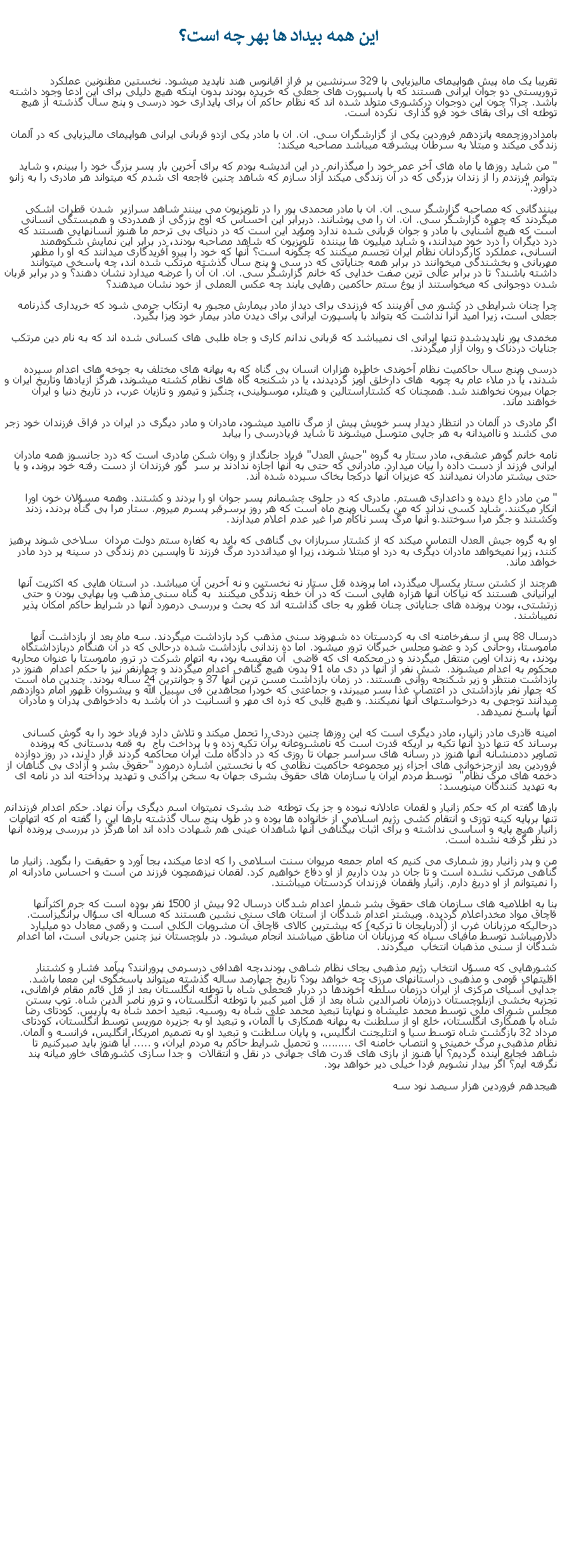 Text Box:  اين همه بيداد ها بهر چه است؟تقريبا يک ماه پيش هواپيمای ماليزيايی با 329 سرنشين بر فراز اقيانوس هند ناپديد ميشود. نخستين مظنونين عملکرد تروريستی دو جوان ايرانی هستند که با پاسپورت های جعلی که خريده بودند بدون اينکه هيچ دليلی برای اين ادعا وجود داشته باشد. چرا؟ چون اين دوجوان درکشوری متولد شده اند که نظام حاکم آن برای پايداری خود درسی و پنج سال گذشته از هيچ توطئه ای برای بقای خود فرو گذاری  نکرده است.بامدادروزچمعه پانزدهم فروردين يکی از گزارشگران سی. ان. ان با مادر يکی ازدو قربانی ايرانی هواپيمای ماليزيايی که در آلمان زندگی ميکند و مبتلا به سرطان پيشرفته ميباشد مصاحبه ميکند: " من شايد روزها يا ماه های آخر عمر خود را ميگذرانم. در اين انديشه بودم که برای آخرين بار پسر بزرگ خود را ببينم، و شايد بتوانم فرزندم را از زندان بزرگی که در آن زندگی ميکند آزاد سازم که شاهد چنين فاجعه ای شدم که ميتواند هر مادری را به زانو درآورد." بينندگانی که مصاحبه گزارشگر سی. ان. ان با مادر محمدی پور را در تلويزيون می بينند شاهد سرازير  شدن قطرات اشکی ميگردند که چهره گزارشگر سی. ان. ان را می پوشانند. دربرابر اين احساس که اوج بزرگی از همدردی و همبستگی انسانی است که هيچ آشنايی با مادر و جوان قربانی شده ندارد ومؤيد اين است که در دنيای بی ترحم ما هنوز انسانهايی هستند که درد ديگران را درد خود ميدانند، و شايد ميليون ها بيننده  تلويزيون که شاهد مصاحبه بودند، در برابر اين نمايش شکوهمند انسانی، عملکرد کارگردانان نظام ايران تجسم ميکنند که چگونه است؟ آنها که خود را پيرو آفريدگاری ميدانند که او را مظهر مهربانی و بخشندگی ميخوانند در برابر همه جناياتی که در سی و پنج سال گذشته مرتکب شده اند، چه پاسخی ميتوانند داشته باشند؟ تا در برابر عالی ترين صفت خدايی که خانم گزارشگر سی. ان. ان آن را عرضه ميدارد نشان دهند؟ و در برابر قربان شدن دوجوانی که ميخواستند از يوغ ستم حاکمين رهايی يابند چه عکس العملی از خود نشان ميدهند؟چرا چنان شرايطی در کشور می آفرينند که فرزندی برای ديداز مادر بيمارش مجبور به ارتکاب جرمی شود که خريداری گذرنامه جعلی است، زيرا اميد آنرا نداشت که بتواند با پاسپورت ايرانی برای ديدن مادر بيمار خود ويزا بگيرد. مخمدی پور ناپديدشده تنها ايرانی ای نميباشد که قربانی ندانم کاری و جاه طلبی های کسانی شده اند که به نام دين مرتکب جنايات دردناک و روان آزار ميگردند.درسی وپنج سال حاکميت نظام آخوندی خاطره هزاران انسان بی گناه که به بهانه های مختلف به جوخه های اعدام سپرده شدند، يا در ملاء عام به چوبه  های دارخلق آويز گرديدند، يا در شکنجه گاه های نظام کشته ميشوند، هرگز ازيادها وتاريخ ايران و جهان بيرون نخواهند شد. همچنان که کشتاراستالين و هيتلر، موسولينی، چنگيز و تيمور و تازيان عرب، در تاريخ دنيا و ايران خواهند ماند.اگر مادری در آلمان در انتظار ديدار پسر خويش پيش از مرگ نااميد ميشود، مادران و مادر ديگری در ايران در فراق فرزندان خود زجر می کشند و نااميدانه به هر جايی متوسل ميشوند تا شايد فريادرسی را بيابدنامه خانم گوهر عشقی، مادر ستار به گروه "جيش العدل" فرياد جانگداز و روان شکن مادری است که درد جانسوز همه مادران ايرانی فرزند از دست داده را بيان ميدارد. مادرانی که حتی به آنها اجازه ندادند بر سر  گور فرزندان از دست رفته خود بروند، و يا حتی بيشتر مادران نميدانند که عزيزان آنها درکجا بخاک سپرده شده اند. " من مادر داع ديده و داعداری هستم. مادری که در جلوی چشمانم پسر جوان او را بردند و کشتند. وهمه مسؤلان خون اورا انکار ميکنند. شايد کسی نداند که من يکسال وپنج ماه است که هر روز برسرقبر پسرم ميروم. ستار مرا بی گناه بردند، زدند وکشتند و جگر مرا سوختند.و آنها مرگ پسر ناکام مرا غير عدم اعلام ميدارند.او به گروه جيش العدل التماس ميکند که از کشتار سربازان بی گناهی که بايد به کفاره ستم دولت مردان  سلاخی شوند پرهيز کنند، زيرا نميخواهد مادران ديگری به درد او مبتلا شوند، زيرا او ميدانددرد مرگ فرزند تا واپسين دم زندگی در سينه پر درد مادر خواهد ماند. هرچند از کشتن ستار يکسال ميگذرد، اما پرونده قتل ستار نه نخستين و نه آخرين آن ميباشد. در استان هايی که اکثريت آنها ايرانيانی هستند که نياکان آنها هزاره هايی است که در آن خطه زندگی ميکنند  به گناه سنی مذهب ويا بهايی بودن و حتی زرتشتی، بودن پرونده های جناياتی چنان قطور به جای گذاشته اند که بحث و بررسی درمورد آنها در شرايط حاکم امکان پذير نميباشند.درسال 88 پس از سفرخامنه ای به کردستان ده شهروند سنی مذهب کرد بازداشت ميگردند. سه ماه بعد از بازداشت آنها  ماموستا، روحانی کرد و عضو مجلس خبرگان ترور ميشود. اما ده زندانی بازداشت شده درحالی که در آن هنگام دربازداشتگاه بودند، به زندان اوين منتقل ميگردند و در محکمه ای که قاضی  آن مقيسه بود، به اتهام شرکت در ترور ماموستا با عنوان محاربه محکوم به اعدام ميشوند.  شش نفر از آنها در دی ماه 91 بدون هيچ گناهی اعدام ميگردند و چهارنفر نيز با حکم اعدام  هنوز در بازداشت منتظر و زير شکنجه روانی هستند. در زمان بازداشت مسن ترين آنها 37 و جوانترين 24 ساله بودند. چندين ماه است که چهار نفر بازداشتی در اعتصاب غذا بسر ميبرند، و جماعتی که خودرا مجاهدين فی سبيل الله و پيشروان ظهور امام دوازدهم ميدانند توجهی به درخواستهای آنها نميکنند. و هيچ قلبی که ذره ای مهر و انسانيت در آن باشد به دادخواهی پدران و مادران آنها پاسخ نميدهد.امينه قادری مادر زانيار، مادر ديگری است که اين روزها چنين دردی را تحمل ميکند و تلاش دارد فرياد خود را به گوش کسانی برساند که تنها درد آنها تکيه بر اريکه قدرت است که نامشروعانه برآن تکيه زده و با پرداخت باج  به قمه بدستانی که پرونده تصاوير ددمنشانه آنها هنوز در رسانه های سراسر جهان تا روزی که در دادگاه ملت ايران محاکمه گردند قرار دارند، در روز دوازده فروردين بعد ازرجزخوانی های اجزاء زير مجموعه حاکميت نظامی که با نخستين اشاره درمورد "حقوق بشر و آزادی بی گناهان از دخمه های مرگ نظام"  توسط مردم ايران يا سازمان های حقوق بشری جهان به سخن پراکنی و تهديد پرداخته اند در نامه ای به تهديد کنندگان مينويسد:بارها گفته ام که حکم زانيار و لقمان عادلانه نبوده و جز يک توطئه  ضد بشری نميتوان اسم ديگری برآن نهاد. حکم اعدام فرزندانم تنها برپايه کينه توزی و انتقام کشی رژيم اسلامی از خانواده ها بوده و در طول پنج سال گذشته بارها اين را گفته ام که اتهامات زانيار هيچ پايه و اساسی نداشته و برای اثبات بیگناهی آنها شاهدان عينی هم شهادت داده اند اما هرگز در بررسی پرونده آنها در نظر گرفته نشده است.من و پدر زانيار روز شماری می کنيم که امام جمعه مريوان سنت اسلامی را که ادعا ميکند، بجا آورد و حقيقت را بگويد. زانيار ما گناهی مرتکب نشده است و تا جان در بدن داريم از او دفاع خواهيم کرد. لقمان نيزهمچون فرزند من است و احساس مادرانه ام را نميتوانم از او دريغ دارم. زانيار ولقمان فرزندان کردستان ميباشند. بنا به اطلاميه های سازمان های حقوق بشر شمار اعدام شدگان درسال 92 بيش از 1500 نفر بوده است که جرم اکثرآنها قاچاق مواد مخدراعلام گرديده. وبيشتر اعدام شدگان از استان های سنی نشين هستند که مسأله ای سؤال برانگيزاست. درحالیکه مرزبانان غرب از (آدربايجان تا ترکيه) که بيشترين کالای قاچاق آن مشروبات الکلی است و رقمی معادل دو ميليارد دلارميباشد توسط مافيای سپاه که مرزبانان آن مناطق ميباشند انجام ميشود. در بلوچستان نيز چنين جريانی است، اما اعدام شدگان از سنی مذهبان انتخاب  ميگردند.کشورهايی که مسؤل انتخاب رژيم مذهبی بجای نظام شاهی بودند،چه اهدافی درسرمی پرورانند؟ پيآمد فشار و کشتنار اقليتهای قومی و مذهبی دراستانهای مرزی چه خواهد بود؟ تاريخ چهارصد ساله گذشته ميتواند پاسخگوی اين معما باشد. جدايی آسيای مرکزی از ايران درزمان سلطه آخوندها در دربار فتحعلی شاه با توطئه انگلستان بعد از قتل قائم مقام فراهانی، تجزيه بخشی ازبلوچستان درزمان ناصرالدين شاه بعد از قتل امير کبير با توطئه انگلستان، و ترور ناصر الدين شاه. توپ بستن مجلس شورای ملی توسط محمد عليشاه و نهايتا تبعيد محمد علی شاه به روسيه. تبعيد احمد شاه به پاريس. کودتای رضا شاه با همکاری انگلستان، خلع او از سلطنت به بهانه همکاری با آلمان، و تبعيد او به جزيره موريس توسط انگلستان، کودتای مرداد 32 بازگشت شاه توسط سيا و انتليجنت انگليس، و پايان سلطنت و تبعيد او به تصميم امريکا، انگليس، فرانسه و آلمان. نظام مذهبی، مرگ خمينی و انتصاب خامنه ای ......... و تحميل شرايط حاکم به مردم ايران، و ..... آيا هنوز بايد صبرکنيم تا شاهد فجايع آينده گرديم؟ آيا هنوز از بازی های قدرت های جهانی در نقل و انتقالات  و جدا سازی کشورهای خاور ميانه پند نگرفته ايم؟ اگر بيدار نشويم فردا خيلی دير خواهد بود. هيجدهم فروردين هزار سيصد نود سه