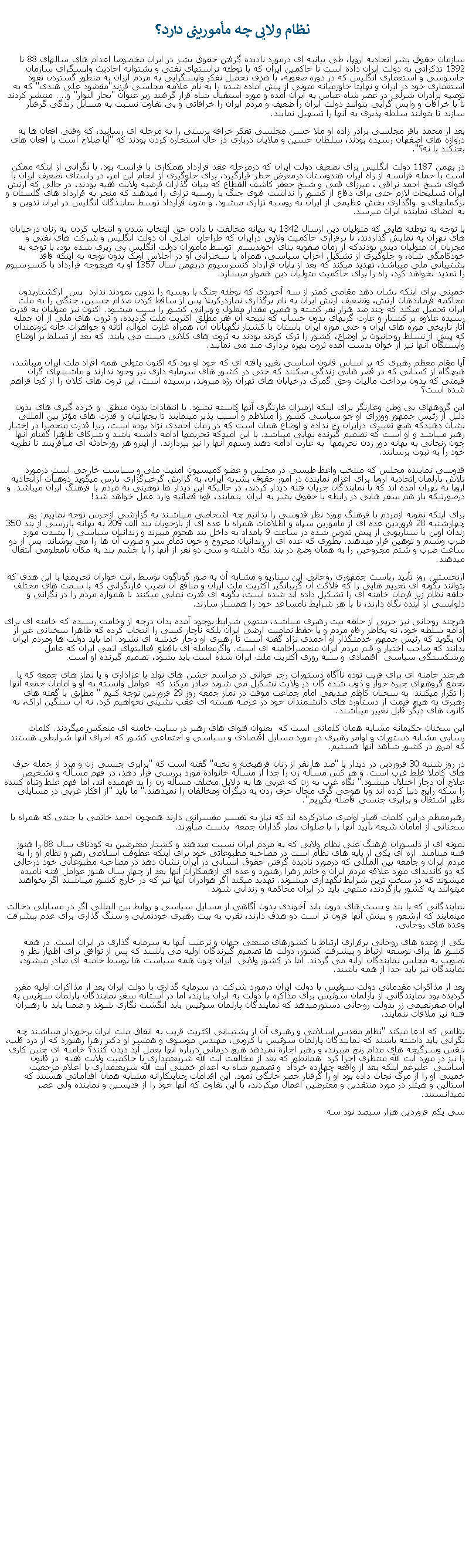 Text Box:  نظام ولايی چه مأمورينی دارد؟سازمان حقوق بشر اتحاديه اروپا، طی بيانيه ای درمورد ناديده گرفتن حقوق بشر در ايران مخصوصا اعدام های سالهای 88 تا 1392 تذکراتی به دولت ايران داده است تا حاکمين ايران که با توطئه تراستهای نفتی و پشتوانه احاديث واپسگرای سازمان جاسوسی و استعماری انگليس که در دوره صفويه، با هدف تحميل تفکر واپسگرايی به مردم ايران به منطور گستردن نفوذ استعماری خود در ايران و نهايتا خاورميانه متونی از پيش آماده شده را به نام علامه مجلسی فرزند"مقضود علی هندی" که به توصيه برادران شرلی در عصر شاه عباس به ايران آمده و مورد استقبال شاه قرار گرفتند زير عنوان "بحار النوار" و.... منتشر کردند تا با خرافات و واپس گرايی بتوانند دولت ايران را ضعيف و مردم ايران را خرافاتی و بی تفاوت نسبت به مسايل زندگی گرفتار  سازند تا بتوانند سلطه پذيری به آنها را تسهيل نمايند.بعد از محمد باقر مجلسی برادر زاده او ملا حسن مجلسی تفکر خرافه پرستی را به مرحله ای رسانيد، که وقتی افعان ها به دروازه های اصفهان رسيده بودند، سلطان حسين و ملايان درباری در حال استخاره کردن بودند که "آيا صلاح است با افعان های بجنکند يا نه؟". در بهمن 1187 دولت انگليس برای تضعيف دولت ايران که درمرحله عقد قرارداد همکاری با فرانسه بود. با نگرانی از اينکه ممکن است با حمله فرانسه از راه ايران هندوستان درمعرض خطر قرارگيرد، برای جلوگيری از انجام اين امر، در راستای تضعيف ايران با فتوای شيخ احمد نراقی ، ميرزای قمی و شيخ جعفر کاشف القطاع که بنيان گذاران فرضيه ولايت فقيه بودند، در حالی که ارتش ايران تسليحات لازم حتی برای دفاع از کشور را نداشت فتوی جنگ با روسيه تزاری را ميدهند که منجر به قرارداد های گلستان و ترکمانچای و  واگذاری بخش عظيمی از ايران به روسيه تزاری ميشود. و متون قرارداد توسط نمايندگان انگليس در ايران تدوين و به امضای نماينده ايران ميرسد. با توجه به توطئه هايی که متوليان دين ازسال 1342 به بهانه مخالفت با دادن حق انتخاب شدن و انتخاب کردن به زنان درخيابان های تهران به نمايش گذاردند، تا برقراری حاکميت ولايی درايران که طراحان  اصلی آن دولت انگليس و شرکت های نفتی و مجريان آن متوليان دينی بودندکه از زمان صفويه بنای آخونديسم  توسط مأموران دولت انگليس پی ريزی شده بود، با توجه به خودکامگی شاه، و جلوگيری از تشکيل احزاب سياسی، همراه با سخنرانی او در اجلاس اوپک بدون توجه به اينکه فاقد پشتيبانی ملی ميباشد، تهديد ميکند که بعد از پايان قرارداد کنسرسيوم دربهمن سال 1357 او به هيچوجه قرارداد با کنسرسيوم را تمديد نخواهد کرد، راه را برای حاکميت متوليان دين هموار ميسازد.خمينی برای اينکه نشان دهد مقامی کمتر از سه آخوندی که توطئه جنگ با روسيه را تدوين نمودند ندارد  پس  ازکشتاربدون محاکمه فرماندهان ارتش، وتضعيف ارتش ايران به نام برگذاری نمازدرکربلا پس از ساقط کردن صدام حسين، جنگی را به ملت ايران تحميل ميکند که چند صد هزار نفر کشته و همين مقدار معلول و ويرانی کشور را سبب ميشود. اکنون نيز متوليان به قدرت رسيده علاوه بر کشتار و غارت گريهای بدون حساب که نتيجه آن فقر مطلق اکثريت ملت گرديده، و ثروت های ملی از آن جمله آثار تاريخی موزه های ايران و حتی موزه ايران باستان با کشتار نگهبانان آن، همراه غارت اموال، اثاثه و جواهرات خانه ثروتمندان که پيش از تسلط روحانيون بر اوضاع، کشور را ترک کردند بودند به ثروت های کلانی دست می يابند. که بعد از تسلط بر اوضاع وابستگان آنها نيز از خوان بدست آمده ثروت بهره برداری مند می نمايند.آيا مقام معظم رهبری که بر اساس قانون اساسی تغيير يافته ای که خود او بود که اکنون متولی همه افراد ملت ايران ميباشد، هيچگاه از کسانی که در قصر هايی زندگی ميکنند که حتی در کشور های سرمايه داری نيز وجود ندارند و ماشينهای گران قيمتی که بدون پرداخت ماليات وحق گمرک درخيابان های تهران رژه ميروند، پرسيده است، اين ثروت های کلان را از کجا فراهم شده است؟اين گروههای بی وطن وغارتگر برای اينکه ازميزان غارتگری آنها کاسته نشود. با انتقادات بدون منطق  و خرده گيری های بدون دليل از رئيس جمهور ووزرای او جو سياسی کشور را متلاطم و آسيب پذير مينمايند تا بجهانيان و قدرت های مؤثر بين المللی نشان دهندکه هيچ تغييری درايران رخ نداده و اوضاع همان است که در زمان احمدی نژاد بوده است، زيرا قدرت منحصرا در اختيار رهبر ميباشد و او است که تصميم گيرنده نهايی ميباشد. با اين اميدکه تحريمها ادامه داشته باشد و شرکای ظاهرا گمنام آنها چون زنجانی به بهانه دور زدن تحريمها  به غارت ادامه دهند وسهم آنها را نيز بپزدازند. از اينرو هر روزحادثه ای میآفرينند تا نظريه خود را به ثبوت برسانند.قدوسی نماينده مجلس که منتخب واعظ طبسی در مجلس و عضو کميسيون امنيت ملی و سياست خارجی است درمورد تلاش پارلمان اتحاديه اروپا برای اعزام نماينده در امور حقوق بشربه ايران، به گزارش گرخبرگزاری پارس میگويد دوهيأت ازاتحاديه اروپا به تهران آمده اند که با نمايندگان جريان فتنه ديدار کردند، در حالیکه اين ديدار ها توهينی به مردم با فرهنگ ايران ميباشد. و درصورتیکه باز هم سفر هايی در رابطه با حقوق بشر به ايران  بنمايند، قوه قضائيه وارد عمل خواهد شد!برای اينکه نمونه ازمردم با فرهنگ مورد نظر قدوسی را بدانيم چه اشخاصی ميباشند به گزارشی ازجرس توجه نماييم: روز چهارشنبه 28 فروردين عده ای از مأمورين سپاه و اطلاعات همراه با عده ای از بازجويان بند الف 209 به بهانه بازرسی از بند 350 زندان اوين با سناريويی از پيش تدوين شده در ساعت 9 بامداد به داخل بند هجوم میبرند و زندانيان سياسی را بشدت مورد ضرب وشتم و توهين قرار ميدهند. بطوری که عده ای از زندانيان مجروح و خون تمام سر و صورت آن ها را می پوشاند. پس از دو ساعت ضرب و شتم مجروحين را به همان وضع در بند نگه داشته و سی دو نفر از آنها را با چشم بند به مکان نامعلومی انتقال ميدهند.ازنخستين روز تأييد رياست جمهوری روحانی اين سناريو و مشابه آن به صور گوناگون توسط رانت خواران تحريمها با اين هدف که بتوانند بگونه ای تحريم هايی را که فلاکت آن گريبانگير اکثريت ملت ايران و منافع آن نصيب غارتگرانی که با سمت های مختلف حلقه نظام زير فرمان خامنه ای را تشکيل داده اند شده است، بگونه ای قدرت نمايی ميکنند تا همواره مردم را در نگرانی و دلواپسی از آينده نگاه دارند، تا با هر شرايط نامساعد خود را همساز سازند. هرچند روحانی نيز جزيی از حلقه بيت رهبری ميباشد، منتهی شرايط بوجود آمده بدان درجه از وخامت رسيده که خامنه ای برای ادامه سلطه خود، نه بخاطر رفاه مردم و يا حقظ تماميت ارضی ايران بلکه ناچار کسی را انتخاب کرده که ظاهرا سخنانی غير از آن بگويد که رئيس جمهور خدمتگذار او احمدی نژاد گفته است تا رهبری او دچار خدشه ای نشود. اما بايد دولت ها ومردم ايران بدانند که صاحب اختيار و قيم مردم ايران منحصراخامنه ای است. واگرمعامله ای باقطع فعاليتهای اتمی ايران که عامل ورشکستگی سياسی  اقتصادی و سيه روزی اکثريت ملت ايران شده است بايد بشود، تصميم گيرنده او است.هرچند خامنه ای برای فريب توده ناآگاه دستورات رجز خوانی در مراسم جشن های تولد يا عزاداری و يا نماز های جمعه که با تجمع گروههای جيره خوار و ذوب شده گان در ولايت تشکيل می شوند صادر ميکند که  عوامل وابسته به او و امامان جمعه آنها را تکرار ميکنند. به سخنان کاظم صديقی امام جماعت موقت در نماز جمعه روز 29 فروردين توجه کنيم " مطابق با گفته های رهبری به هيچ قيمت از دستآورد های دانشمندان خود در عرصه هسته ای عقب نشينی نخواهيم کرد. نه آب سنگين اراک، نه کانون های ديگر قابل تغيير ميباشند.اين سخنان حکيمانه مشابه همان کلماتی است که  بعنوان فتوای های رهبر در سايت خامنه ای منعکس ميگردند. کلمات رسايی مشابه دستورات و اوامر رهبری در مورد مسايل اقتصادی و سياسی و اجتماعی کشور که اجرای آنها شرايطی هستند که امروز در کشور شاهد آنها هستيم. در روز شنبه 30 فروردين در ديدار با "صد ها نفر از زنان فرهيخته و نخبه" گفته است که "برابری جنسی زن و مرد از جمله حرف های کاملا غلط غرب است. و هر کس مسأله زن را جدا از مسأله خانواده مورد بررسی قرار دهد، در فهم مسأله و تشخيص علاج آن دچار اختلال ميشود." نگاه غرب به زن که غربی ها به دلايل مختلف مسأله زن را بد فهميده اند، اما فهم غلط وتباه کننده را سکه رايج دنيا کرده اند وبا هوچی گری مجال حرف زدن به ديگران ومخالفان را نميدهند." ما بايد "از افکار غربی در مسايلی نظير اشتغال و برابری جنسی فاصله بگيريم".رهبرمعظم دراين کلمات قصار اوامری صادرکرده اند که نياز به تفسير مفسرانی دارند همچون احمد خاتمی يا جنتی که همراه با سخنانی از امامان شيعه تأييد آنها را با صلوات نمار گذاران جمعه  بدست ميآورند.نمونه ای از دلسوزان فرهنگ غنی نظام ولايی که به مردم ايران نسبت ميدهند و کشتار معترضين به کودتای سال 88 را هنوز فتنه مينامند. اژه ای يکی از پايه های نظام است در مصاحبه مطبوعاتی خود برای اينکه عطوفت اسلامی رهبر و نظام او را به مردم ايران و جامعه بين المللی که درمورد ناديده گرفتن حقوق انسانی در ايران نشان دهد در مصاحبه مطبوعاتی خود درحالی که دو کانديدای مورد علاقه مردم ايران و خانم زهرا رهنورد و عده ای ازهمکاران آنها بعد از چهار سال هنوز عوامل فتنه ناميده ميشوند که در سخت ترين شرايط نگهداری ميشوند. تهديد ميکند اگر هوادران آنها نيز که در خارج کشور ميباشند اگر بخواهند ميتوانند به کشور بازگردند، منتهی بايد در ايران محاکمه و زندانی شوند.نمايندگانی که با بند و بست های درون باند آخوندی بدون آگاهی از مسايل سياسی و روابط بين المللی اگر در مسايلی دخالت مينمايند که ازشعور و بينش آنها فزون تر است دو هدف دارند، تقرب به بيت رهبری خودنمايی و سنگ گذاری برای عدم پيشرفت وعده های روحانی.يکی از وعده های روحانی برقراری ارتباط با کشورهای صنعتی جهان و ترغيب آنها به سرمايه گذاری در ايران است. در همه کشور ها برای توسعه ارتباط و پيشرفت کشور، دولت ها تصميم گيرندگان اوليه می باشند که پس از توافق برای اظهار نظر و تصويب به مجلس نمايندگان ارايه می گردند. اما در کشور ولايی  ايران چون همه سياست ها توسط خامنه ای صادر ميشود، نمايندگان نيز بايد جدا از همه باشند.بعد از مذاکرات مقدماتی دولت سوئيس با دولت ايران درمورد شرکت در سرمايه گذاری با دولت ايران بعد از مذاکرات اوليه مقرر گرديده بود نمايندگانی از پارلمان سوئيس برای مذاکره با دولت به ايران بيايند، اما در آستانه سفر نمايندگان پارلمان سوئيس به ايران صفرنعيمی زر بدولت روحانی دستورميدهد که نمايندگان پارلمان سوئيس بايد انگشت نگاری شوند و ضمنا بايد با رهبران فتنه نيز ملاقات ننمايند. نظامی که ادعا ميکند "نظام مقدس اسلامی و رهبری آن از پشتيبانی اکثريت قريب به اتفاق ملت ايران برخوردار ميباشند چه نگرانی بايد داشته باشند که نمايندگان پارلمان سوئيس با کروبی، مهندس موسوی و همسر او دکتر زهرا رهنورد که از درد قلب، تنفس وسرگيجه های مدام رنج ميبرند، و رهبر اجازه نميدهد هيچ درمانی درباره آنها بعمل آيد ديدن کنند؟ خامنه ای چنين کاری را نيز در مورد آيت الله منتظری اجرا کرد  همانطور که بعد از مخالفت آيت الله شريعتمداری با حاکميت ولايت فقيه  در قانون اساسی  عليرغم اينکه بعد از واقعه چهارده خرداد  و تصميم شاه به اعدام خمينی آيت الله شريعتمداری با اعلام مرجعيت خمينی او را از مرگ نجات داده بود او را گرفتار حصر خانگی نمود. اين اقدامات جنايتکارانه مشابه همان اقداماتی هستند که استالين و هيتلر در مورد منتقدين و معترضين اعمال ميکردند، با اين تفاوت که آنها خود را از قديسين و نماينده ولی عصر نميدانستند.سی يکم فروردين هزار سيصد نود سه