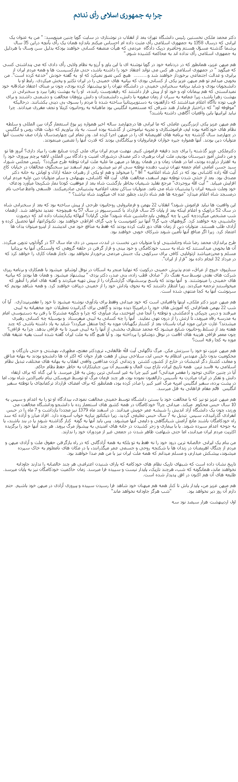 Text Box:  چرا به جمهوری اسلامی رأی ندادمدکتر محمد ملکی نخستين رئيس دانشگاه تهران بعد از انقلاب در نوشتاری در سايت گويا چنين مينويسد: " من به عنوان يک ايرانی که درسال 1358 به جمهوری اسلامی رأی مثبت داده ام احساس ميکنم باندازه همان يک رأی بآنچه دراين 35 سال برشما گذشته مسؤل هستم وحاضرم دريک دادگاه  مردمی که هيأت منصفه کسانی خواهند بودکه بدليل سن وسال با هردليل به جمهوری اسلامی رأی نداده اند به محاکمه کشيده شوم."هم ميهن عزيز، همانطور که در دردنامه خود در گويا نوشته ای با اين باور و آرزو به نظام ولايی رأی دادی که می پنداشتی کسی که ميگويد " در جمهوری اسلامی هر کس می تواند اعتقاد خود را داشته باشد، حتی مارکسيست ها و همه مردم ايران از برابری و عدالت اجتماعی برخوردار خواهند شد و..........  هيچ کس تصور نميکرد که او  به گفته خودش "خدعه کرده است". من بخوبی ميدانم تو هم ميهن عزيز يکی از کسانی بودی که بيانيه های خمينی را در ايران تکثير و پخش ميکردی. رابط او با دانشجويان بودی و شايد برنامه سخنرانی خمينی در دانشگاه تهران را تو پيشنهاد کرده بودی، چون بر مبنای اعتقاد صادقانه خود نميدانستی که هم پيمانان او، و خود او از پيش قرار داشتند که رفيقدوست راننده،  او را به بهشت زهرا ببرد و سخنرانی در بهشت زهرا باشد، زيرا عمامه به سران از زمان صفويه با دانش، دانشمندان و دانش پژوهان مخالفت و دشمنی داشتند و برای فريب توده ناآگاه اعلام ميداشتند که دارالفنون به دستوربريتانيا ساخته شده تا مردم را بسوی بی دينی بکشانند. درحالیکه "موقوفه اود" که دراختيار فرماندار هند شرقی که مستعمره انگليس بود ماهيانه به روحانيون کربلا و نجف مقرری ميدادند. چرا نبايد ايرانیها باين واقعيات آگاهی داشته باشند؟ هم ميهن عزيز يکی ازبزرگترين عاملی که ما ايرانی ها درچهارصد ساله اخير همواره زير يوغ استعمار گران بين المللی و سلطه نظام های خودکامه بوده ايم، فراموشکاری و تجربه نياموختن از گذشته بوده است. به ياد بياوريم که دولت های روس و انگليس در چهارصد سال گذشته چه برنامه های اهريمنانه ای را در ميهن اجرا کرده اند. ودر تمام اين چهارصدسال ياران صف نخست آنها متوليان دين بودند. آنها همواره جيره خواران فرمانروايان و بيکانگانی بودند که قدرت آنها را تضمين مينمودند.دکترملکی عزيز گذشته را برای چند دقيقه فراموش کنيم. نهضت مردم ايران برای ملی کردن صنايع نفت را بياد داری؟ آنروز ها تو و من دانش آموز دبيرستان بوديم، ملت ايران برهبری دکتر مصدق درشورای امنيت و دادگاه بين المللی لاهه پرچم پيروزی خود را به اهتزاز درآورده بودند، اما در همان زمان و در همان روزها در ميهن ما عليه ملت ايران توطئه طرح ميگردد؟  رئيس مجلس شورا، سيد حسن امامی امام جمعه تهران ترتيب دهنده توطئه سی ام تير ميشود. در نهم اسفند نيز سخنگوی مخالفان در خيابان کاخ آيت الله زاده کاشانی بود که در کنار شاه اعلاميه " آقا " را ميخواند و هم او يکی از رهبران حمله اراذل و اوباش به خانه دکتر مصدق بود. بعد از خنثی شدن توطئه نهم اسفند، مخالفت های  آيت الله کاشانی، بهبهانی و ساير متوليان دين عليه مردم ايران افزايش میيابد. " آيت الله بروجردی" مرجع تقليد شيعيان بخاطر بازگشت شاه بعد از موفقيت کودتا نمار شکربجا ميآورد ودعای خود وملت شيعه ايران را پشتيبان شاه می نامد. متوليان ساکن نجف اعلاميه پشتيبانی صادرميکنند. فلسفی واعظ صاحب نام درمسجد شاه اعلام ميدارد "مورچه ها هم شاه دارند، چطور عده ای ميگويند شاه نباشد؟ "اين واقعيت ها نبايد فراموش شوند؟ انقلاب 22 بهمن و فرمانروايی روحانيون طرحی از پيش ساخته بود که بعد از سخنرانی شاه در سال 52 دراوپک و اعلام اينکه بعد از پايان 25 سال قرارداد با کنسرسيوم در سال 57 به هيچوجه  تمديد نخواهد شد. ازهمان شب مشخص ميگرددچه کس يا چه گروهی بايدجانشين شاه شوند؟ ملی گرايان؟ آنهاکه يکبارنشان داده اند که درصورت جانشينی چه خواهند کرد. گروههای چپ گرا؟ آنها نيز کمونيست يا چپ گرای افراطی خواهند بود. تکنوکراتها، آنها تحصيل کرده و آزادی طلب هستند. متوليان دين از زمان های دور ثابت کرده بودند که فقط به منافع خود می انديشند از اينرو ميتوان بدان ها اعتماد کرد. زيرا اگر منافع آنها تأمين شوند شرکای خوبی خواهند بود. طرح براندازی محمد رضا شاه وجانشينی او با متوليان دين نخست در لندن، سپس در دی ماه سال 57 در گوآدلوپ تدوين ميگردد. آن ها بخوبی ميدانستند که شاه به سبب خودکامگی و خود بينی و قرار گرفتن در حلقه گروهی که وابستگی آنها به بريتانيا مسلم و محرزميباشد ازتوانايی کافی برای سرکوبی يک جنبش مردمی برخوردار نخواهد بود. ناچار همان کاری را خواهد کرد که در مرداد 32 انجام داده بود "فرار از ايران".سناريوی خروج از عراق، عدم پذيرش خمينی درکويت که نهايتا منجر به اسکان در نوفل لوشاتو  ميشود با همکاری و برنامه ريزی شرکت های نفتی توسط سه تفنگ دار " صادق قطب زاده، بنی صدر، دکتر يزدی " پيشنهاد ميشود. و همان ها بودند که بيانيه های خمينی را مينوشتند. و  آنها بودند که پاسخ پرسشهای گزارشگزان را از پيش تهيه ميکردند و گفته های امام را آنطور که ميخواستند ترجمه ميکردند. زيرا انتظار داشتند که به نحوی پاداش خود را از خمينی دريافت خواهند کرد. و همه شاهد بوديم که سرنوشت آنها به کجا منتهی شده است.هم ميهن عزيز دکتر ملکی، اينها واقعياتی است که خود ميدانی وفقط برای يادآوری نوشته ميشود تا خود را مقصرنپنداری.  آيا آن شب 22 بهمن همافرانی که آموزش های خود را درامريکا ديده بودند و گاهی برای گذرانيدن تعطيلات خود مخفيانه به ليبی میرفتند و درس چريکی و آدمکشی و توطئه را آنجا می آموختند، بياد ميآوری که چرا و چگونه مشترکا با رفتن به دستبوسی امام به مدرسه رفاه ميروند، تا ارتش را از درون تهی نمايند.  آنها را چه کسانی به ليبی ميفرستاد  و بوسيله چه کسانی رهبری ميشدند؟ غارت خزاين موزه ايران باستان بعد از کشتار نگهبانان موزه به کجا منتقل میگردد؟ شايد به ياد داشته باشی که چند هفته بعد از تسلط روحانيون شايع ميشود که محمد منتظری بخشی از آنها را به ليبی ميبرد تا به قزافی بدهد. چرا به قزافی؟ چون معمر قزافی هزينه های اقامت در نوفل دوشاتو را پرداخته بود. و آيا هيچ گاه به ملت ايران گفته شده است بقيه عتيقه های موزه به کجا رفته است؟هم ميهن عزيز، تو خود را سرزنش مکن. مرگ ناگهانی آيت الله طالقانی، تروردکتر مفتح، مطهری، بهشتی و حتی بازرگان و محکوميت بدون دليل مهندس انتظام به حبس ابد، سلاخی بيش از هفت هزار جوان که اکثر آن ها دانشجو بودند به بهانه منافق و معاند، کشتار دگر انديشان در خارج از کشور، کشتن  و زندانی کردن مدافعين واقعی انقلاب به بهانه های مختلف، تبديل نظام اسلامی به فاسد ترين  همه تاريخ ايران، تاراج بيت المال و تقسيم آن بين جنايتکاران به خاطر حفظ نظام حاکم. آيا در چنين حالتی توخود را مقصر ميدانی؟ امير کبير چرا به غير انسانی ترين روش به قتل ميرسد. با اين گناه که برای ارتقاء دانش و تفکر در ايران مبادرت به تأسيس دارالفنون نموده بود، هر چند فرمان مرگ او توسط عروسکی بنام ناصرالدين شاه بود، اما در پشت پرده، سفير انگليس امريه مرگ امير کبير را صادر کرده بود، همانظور که برای امضای قرارداد ترکمانچای با توطئه سفير انگليس  قائم مقام فراهانی به قتل ميرسد. هم ميهن عزيز تو نيز که با مخالفت خود با بستن دانشگاه توسط خمينی مخالفت نمودی، بيدادگاه او تو را به اعدام و سپس به 10 سال حبس محکوم  ميکند. ميدانی چرا؟ خودکامگان در همه کشور های استعمار زده با دانشجو ودانشگاه مخالفت می ورزند، چون يک دانشگاه آزاد انديش را شيشه عمر خويش ميدانند. در اسفند ماه 1379 نيز مجددا بازداشت و 7 ماه را در حبس انفرادی گذرانيدی، سپس  تبديل به 7 سال حبس تعليغی گرديد. زيرا ديکتاتور نيازبه خواب آسوده دارد. افراد مبارز و آزاده که سد راه خودکامگان باشند مانع آرامش شبانگاهی و دايمی آنها ميشوند. پس بايد آنها به گونه  کنار گذاشته شوند يا در بند باشند، يا به جوخه اعدام سپرده شوند. يا با بيماری و زجر کشيدن در خانه های امنيتی به پيشواز مرگ بروند. هر چند آنها خود را برگزيده اکثريت مردم ايران ميدانند، اما حتی شهامت ظاهر شدن در جمعی غير از مزدوران خود را ندارند.من بنام يک ايرانی خالصانه ترين درود خود را نه فقط به تو بلکه به همه آزادگانی که در راه بازگرفتن حقوق ملت و آزادی ميهن و مردم از چنگال اهريمنان در زندان ها با شکنجه روحی و جسمی عمر ميگذرانند، يا در مکان های نامعلوم به خاک سپرده ميشوند، پيشکش ميدارم، و مسلم ميدانم که همه ملت ايران نيز با من هم صدا خواهند بود.تاريخ نشان داده است که شبهای تاريک نظام های خودکامه که يارای شنيدن اعتراضی هر چند خالصانه را ندارند جاودانه نخواهند ماند، همانگونه که شب، هرچند تاريک، پايدار نيست و سپيده فرا ميرسد. زمان حاکميت خودکامگان نيز به پايان ميرسد. طليعه های آن هم اکنون در افق پديدار شده است.هم ميهن عزيز من، پايدار باش تا کنار همه هم ميهنان خود شاهد فرا رسيدن سپيده و پيروزی آزادی در ميهن خود باشيم. حتم دارم آن روز دير نخواهد بود.           "شب هرگز جاودانه نخواهد ماند"      اول ارديبهشت هزار سيصد نود سه