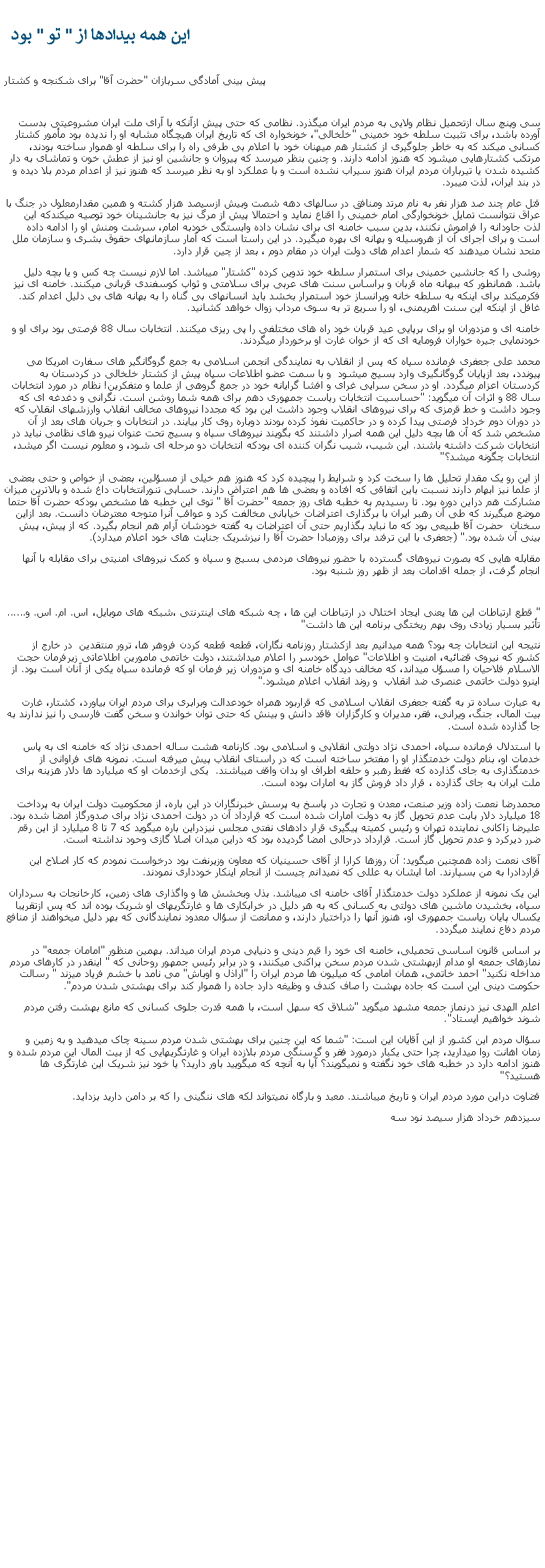 Text Box:  اين همه بيدادها از " تو " بود  پيش بينی آمادگی سربازان "حضرت آقا" برای شکنجه و کشتارسی وپنچ سال ازتحميل نظام ولايی به مردم ايران ميگذرد. نظامی که حتی پيش ازآنکه با آرای ملت ايران مشروعيتی بدست آورده باشد، برای تثبيت سلطه خود خمينی "خلخالی"، خونخواره ای که تاريخ ايران هيچگاه مشابه او را نديده بود مأمور کشتار کسانی ميکند که به خاطر جلوگيری از کشتار هم ميهنان خود با اعلام بی طرفی راه را برای سلطه او هموار ساخته بودند، مرتکب کشتارهايی ميشود که هنوز ادامه دارند. و چنين بنظر ميرسد که پيروان و جانشين او نيز از عطش خون و تماشای به دار کشيده شدن يا تيرباران مردم ايران هنوز سيراب نشده است و با عملکرد او به نظر ميرسد که هنوز نيز از اعدام مردم بلا ديده و در بند ايران، لذت ميبرد. قتل عام چند صد هزار نفر به نام مرتد ومنافق در سالهای دهه شصت وبيش ازسيصد هزار کشته و همين مقدارمعلول در جنگ با عراق نتوانست تمايل خونخوارگی امام خمينی را اقناع نمايد و احتمالا پيش از مرگ نيز به جانشينان خود توصيه ميکندکه اين لذت جاودانه را فراموش نکنند، بدين سبب خامنه ای برای نشان داده وابستگی خودبه امام، سرشت ومنش او را ادامه داده است و برای اجرای آن از هروسيله و بهانه ای بهره ميگيرد. در اين راستا است که آمار سازمانهای حقوق بشری و سازمان ملل متحد نشان ميدهند که شمار اعدام های دولت ايران در مقام دوم ، بعد از چين قرار دارد.روشی را که جانشين خمينی برای استمرار سلطه خود تدوين کرده "کشتار" ميباشد. اما لازم نيست چه کس و يا بچه دليل باشد. همانطور که ببهانه ماه قربان و براساس سنت های عربی برای سلامتی و ثواب کوسفندی قربانی ميکنند. خامنه ای نيز فکرميکند برای اينکه به سلطه خانه ويرانساز خود استمرار بخشد بايد انسانهای بی گناه را به بهانه های بی دليل اعدام کند. غافل از اينکه اين سنت اهريمنی، او را سريع تر به سوی مرداب زوال خواهد کشانيد.خامنه ای و مزدوران او برای برپايی عيد قربان خود راه های مختلفی را پی ريزی ميکنند. انتخابات سال 88 فرصتی بود برای او و خودنمايی جيره خواران فرومايه ای که از خوان غارت او برخوردار ميگردند. محمد علی جعفری فرمانده سپاه که پس از انقلاب به نمايندگی انجمن اسلامی به جمع گروگانگير های سفارت امريکا می پيوندد، بعد ازپايان گروگانگيری وارد بسيج ميشود  و با سمت عضو اطلاعات سپاه پيش از کشتار خلخالی در کردستان به کردستان اعزام ميگردد. او در سخن سرايی غرای و افشا گرايانه خود در جمع گروهی از علما و متفکرين! نظام در مورد انتخابات سال 88 و اثرات آن ميگويد: "حساسيت انتخابات رياست جمهوری دهم برای همه شما روشن است. نگرانی و دغدغه ای که وجود داشت و خط قرمزی که برای نيروهای انقلاب وجود داشت اين بود که مجددا نيروهای مخالف انقلاب وارزشهای انقلاب که در دوران دوم خرداد فرصتی پيدا کرده و در حاکميت نفوذ کرده بودند دوباره روی کار بيايند. در انتخابات و جريان های بعد از آن مشخص شد که آن ها بچه دليل اين همه اصرار داشتند که بگويند نيروهای سپاه و بسيج تحت عنوان نيرو های نظامی نبايد در انتخابات شرکت داشته باشند. اين شيب، شيب نگران کننده ای بودکه انتخابات دو مرحله ای شود، و معلوم نيست اگر ميشد، انتخابات چگونه ميشد؟"از اين رو يک مقدار تحليل ها را سخت کرد و شرايط را پيچيده کرد که هنوز هم خيلی از مسؤلين، بعضی از خواص و حتی بعضی از علما نيز ابهام دارند نسبت باين اتفاقی که افتاده و بعضی ها هم اعتراض دارند. حسابی تنورانتخابات داغ شده و بالاترين ميزان مشارکت هم دراين دوره بود. تا رسيديم به خطبه های روز جمعه "حضرت آقا " توی اين خطبه ها مشخص بودکه حضرت آقا حتما موضع ميگيرند که طی آن رهبر ايران با برگذاری اعتراضات خيابانی مخالفت کرد و عواقب آنرا متوجه معترضان دانست. بعد ازاين سخنان  حضرت آقا طبيعی بود که ما نبايد بگذاريم حتی آن اعتراضات به گفته خودشان آرام هم انجام بگيرد. که از پيش، پيش بينی آن شده بود." (جعفری با اين ترفند برای روزمبادا حضرت آقا را نيزشريک جنايت های خود اعلام ميدارد).مقابله هايی که بصورت نيروهای گسترده با حضور نيروهای مردمی بسيج و سپاه و کمک نيروهای امنيتی برای مقابله با آنها انجام گرفت، از جمله اقدامات بعد از ظهر روز شنبه بود. " قطع ارتباطات اين ها يعنی ايجاد اختلال در ارتباطات اين ها ، چه شبکه های اينترنتی ،شبکه های موبايل، اس. ام. اس. و...... تأثير بسيار زيادی روی بهم ريختگی برنامه اين ها داشت"نتيجه اين انتخابات چه بود؟ همه ميدانيم بعد ازکشتار روزنامه نگاران، قطعه قطعه کردن فروهر ها، ترور منتقدين  در خارج از کشور که نيروی قضائيه، امنيت و اطلاعات" عوامل خودسر را اعلام ميداشتند، دولت خاتمی مامورين اطلاعاتی زيرفرمان حجت الاسلام فلاحيان را مسؤل ميداند، که مخالف ديدگاه خامنه ای و مزدوران زير فرمان او که فرمانده سپاه يکی از آنان است بود. از اينرو دولت خاتمی عنصری ضد انقلاب  و روند انقلاب اعلام ميشود." به عبارت ساده تر به گفته جعفری انقلاب اسلامی که قراربود همراه خودعدالت وبرابری برای مردم ايران بياورد، کشتار، غارت بيت المال، جنگ، ويرانی، فقر، مديران و کارگزاران فاقد دانش و بينش که حتی توان خواندن و سخن گفت فارسی را نيز ندارند به جا گذارده شده است.با استدلال فرمانده سپاه، احمدی نژاد دولتی انقلابی و اسلامی بود. کارنامه هشت ساله احمدی نژاد که خامنه ای به پاس خدمات او، بنام دولت خدمتگذار او را مفتخر ساخته است که در راستای انقلاب پيش ميرفته است. نمونه های فراوانی از خدمتگذاری به جای گذارده که فقط رهبر و حلقه اطراف او بدان واقف ميباشند.  يکی ازخدمات او که ميليارد ها دلار هزينه برای ملت ايران به جای گذارده ، قرار داد فروش گاز به امارات بوده است. محمدرضا نعمت زاده وزير صنعت، معدن و تجارت در پاسخ به پرسش خبرنگاران در اين باره، از محکوميت دولت ايران به پرداخت 18 ميليارد دلار بابت عدم تحويل گاز به دولت امارات شده است که قرارداد آن در دولت احمدی نژاد برای صدورگاز امضا شده بود. عليرضا زاکانی نماينده تهران و رئيس کميته پيگيری قرار دادهای نفتی مجلس نيزدراين باره ميگويد که 7 تا 8 ميليارد از اين رقم ضرر ديرکرد و عدم تحويل گاز است. قرارداد درحالی امضا گرديده بود که دراين ميدان اصلا گازی وحود نداشته است.آقای نعمت زاده همچنين ميگويد: آن روزها کرارا از آقای حسينيان که معاون وزيرنفت بود درخواست نمودم که کار اصلاح اين قراردادرا به من بسپارند. اما ايشان به عللی که نميدانم چيست از انجام اينکار خودداری نمودند. اين يک نمونه از عملکرد دولت خدمتگذار آقای خامنه ای ميباشد. بذل وبخشش ها و واگذاری های زمين، کارخانجات به سرداران سپاه، بخشيدن ماشين های دولتی به کسانی که به هر دليل در خرابکاری ها و غارتگریهای او شريک بوده اند که پس ازتقريبا يکسال پايان رياست جمهوری او، هنوز آنها را دراختيار دارند، و ممانعت از سؤال معدود نمايندگانی که بهر دليل ميخواهند از منافع مردم دفاع نمايند ميگردد.بر اساس قانون اساسی تحميلی، خامنه ای خود را قيم دينی و دنيايی مردم ايران ميداند. بهمين منظور "امامان جمعه" در نمازهای جمعه او مدام ازبهشتی شدن مردم سخن پراکنی ميکنند، و در برابر رئيس جمهور روحانی که " اينقدر در کارهای مردم مداخله نکنيد" احمد خاتمی، همان امامی که ميليون ها مردم ايران را "اراذل و اوباش" می نامد با خشم فرياد ميزند " رسالت حکومت دينی اين است که جاده بهشت را صاف کندف و وظيغه دارد جاده را هموار کند برای بهشتی شدن مردم".اعلم الهدی نيز درنماز جمعه مشهد ميگويد "شلاق که سهل است، با همه قدرت جلوی کسانی که مانع بهشت رفتن مردم شوند خواهيم ايستاد".سؤال مردم اين کشور از اين آقايان اين است: "شما که اين چنين برای بهشتی شدن مردم سينه چاک ميدهيد و به زمين و زمان اهانت روا ميداريد، چرا حتی يکبار درمورد فقر و گرسنگی مردم بلازده ايران و غارتگريهايی که از بيت المال اين مردم شده و هنوز ادامه دارد در خطبه های خود نگفته و نميگويند؟ آيا به آنچه که ميگوييد باور داريد؟ يا خود نيز شريک اين غارتگری ها هستيد؟"قضاوت دراين مورد مردم ايران و تاريخ ميباشند. معبد و بارگاه نميتواند لکه های ننگينی را که بر دامن داريد بزدايد.سيزدهم خرداد هزار سيصد نود سه