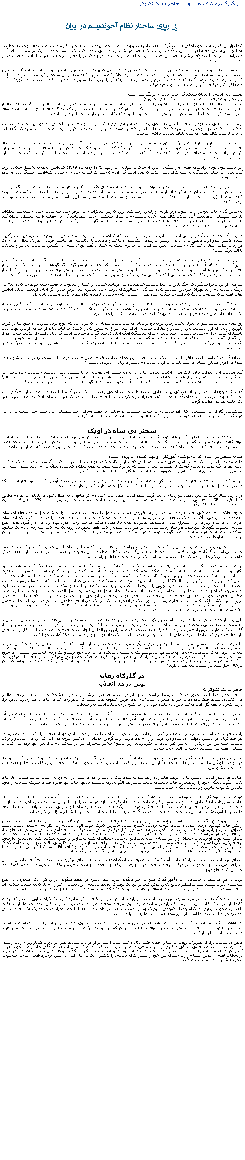 Text Box:  در گذرگاه زمان قسمت اول _ خاطرات يک تکنوکرات پی ريزی ساختار نظام آخونديسم در ايرانفرمانروايانی که به علت خودکامگی و ناديده گرفتن حقوق اوليه شهروندان ازملت خود بريده باشند و اختيار کارهای کشور را بدون توجه به خواست ومنافع شهروندانی که صاحبان اصلی زادگاه و ارثيه نياکان خود ميباشند به کسانی واگذار کنند که ظاهرا خادمان ديکتاتور هستند، اما آنان مزدورانی بيش نميباشند که در شرايط حساس تغييرات بين المللی منافع ملی کشور و ديکتاتور را که رفاه و منصب خود را از او دارند فدای منافع اربابان بين المللی خود ميکنند. سرنوشت رضا پهلوی و فرزند او محمدرضا پهلوی که هر دو بدون توجه به حقوق شهروندان هم ميهن، به خودحق ميدادند نمايندگان مجلس و مسؤلين را بدون توجه به خواست مردم منصوب نمايند، برنامه های خرد و کلان کشور را تدوين کنند و به زبانی ساده تر قيم و صاحب اختيار مطلق کشور و مردم شوند. و همانگونه که شاهدان آن بوديم، بدون توجه به اينکه آيا با تبعيد آنها موافق هستند يا نه؟ هر زمان منافع برگزيدگان آنان درمخاطره قرار ميگرفت آنها را عزل و از کشور تبعيد ميکردند.نوشتار زير واقعتی را نشان ميدهد که زمان زيادی از آن نگذشته است.ويرايش نوشتاری از دکتر جمشيد آموزگار (در ره آورد)بدون ترديد سال 1349 (1970) در تاريخ نفت ايران و جهان، سال تحولی بنيادین ميباشد، زيرا در ماههای پايانی اين سال پس از گذشت 29 سال از ملی شدن صنايع نفت در ايران برای نخستين بار ايران با همکاری ساير کشورهای صادر کننده نفت (اوپک) به گونه ای قاطع در برابر تراست های نفتی ايستادگی و راه را برای مطرح کردن افزايش بهای نفت توسط توليد کنندگان، نه خريداران نفت را فراهم ساختند.تراست های نفتی که خود را صاحبان اصلی نفت می پنداشتند، علیرغم تورم و افت ارزش  پول های بين المللی به خود اين اجازه ميدادند که هرگاه  اراده کنند، بدون توجه به نظر توليد کنندگان، بهای نفت را کاهش دهند. بدين ترتيب انگيزه تشکيل سازمان متحدی را ازتوليد کنندگان نفت در برابر تراست های نفتی در سال 1960 ميلادی فراهم ساختند.اما ساليان بس دراز پس از تشکيل اوپک، با توجه به بی توجهی تراست های نفتی  و ناديده انگاشتن موجوديت سازمان اويک در دسامبر سال 1970 در بيست و يکمين کنفرانس کشور های اوپک در ونرئلا مقرر گرديد که کشورهای توليد کننده نفت درحوزه خليج فارس را برای مذاکره درباره افزايش بهای نفت از تراستهای نفتی دعوت کنند  که در آن کنفرانس شرکت نمايند و چنانچه با اين درخواست موافقت نگردد، اوپک خود در آن باره اتخاذ تصميم خواهد نمود.اين تهديد مورد توجه تراستای نفتی قرار ميگيرد و پس از مذاکرات طولانی در ژانويه 1971 (دی ماه 1349) کنفرانس درتهران تشکيل ميگردد. روند کنفرانس و سخنان نمايندگان تراست های نفتی مؤيد آن بوده است که همه تراست ها نظرات خود را از قبل با همآهنگی يکديگر تهيه و آماده ساخته بودند.در نخستين جلسه کنفرانس اوپک در تهران به پيشنهاد سيدون حمادی نماينده عراق دکتر آموزگار وزير دارايی ايران به رياست و سخنگويی اوپک تعيين ميگردد. پيشرفت مذاکرات به گونه ای از سوی تراستهای نفتی جريان می يابد که نشانه بی توجهی به خواسته های کشورهای توليد کننده نفت را مؤيد ميسازد. در پايان نمايندگان تراست ها ظاهرا بعد از مشورت با دولت ها و مسؤلين تراست ها بدون رسيدن به نتيجه تهران را ترک ميکنند.براساس گفته آقای آموزگار او به عنوان وزير دارايی و رئيس اوپک همه روزه گزارش مذاکرات را به عرض شاه ميرسانيد. شاه از شکست مذاکرات ناراحت ميشوند و ميفرمايند "اين شرکت های نفتی خيال ميکنند به ما صدقه ميدهند و چنين ميفرمايند که اين مطلب را من نميتوانم عنوان کنم ولی شما آنرا بگوييد و ضمنا خواسته های ما را هم به تفصيل درمصاحبه  با روزنامه نگاران تشريح کنيد."  فردای آنروز روزنامه های اصلی تهران مصاحبه مرا در صفحه اول خود منتشر ميسازند.شب هنگام که به منزل آمدم، پيامی از چند سناتور داشتم با اين مصمون که "زياده از حد با شرکت های نفتی در نيفتيد. زيرا بيشترين و بزرگترين سهام کنسرسيوم ايران متعلق به بی. پی (بريتش پتروليوم ) انگليسی ميباشد و مخالفت با انگليسی ها عاقبت خوشی ندارد"، لحظه ای به فکر فرو رفتم، تداعی معانی شد. گفته سيد ضياء الدين طباطبايی به خاطرم آمدکه به آشنايی گفته بود"دوستی با انگليس ها باعث دردسر و مخالفت با آنها مرگ است"آن روز ندانستم و هنوز نيز نميدانم که اين باور ريشه دار و گسترده، حاصل شگرد سياست خاور ميانه ای دولت انگليس است ويا ابتکار سر سپردگان و دلباختگان آن دولت در ايران. اما ديری نپاييد که نمايندگان بلند پايه شرکت ها برای از سر گرفتن گقتگو ها به تهران باز ميگردند. اين بار رفتارآنها ملايم تر و منطقی تر بود. درباره همه درخواست های ما روی خوش نشان دادند، جز درمورد افزايش بهای نفت. و چون وزيران اوپک اختيار اتخاذ تصميم را به من واگذار کرده بودند، بی آنکه با کسی مشورت کنم از توافق خودداری کردم. وسپس جلسه به عنوان تنفس تعطيل گريدد.ساعتی از اين ماجرا نميگذرد که زنگ تلفن به صدا درميآيد. شاهنشاه می فرمايند شنيده ام شما از مشورت با همکارانتان خودداری کرده ايد؟ بی درنگ دانستم که از ما بهتران خبرچين سعايت کرده اند. گفته سناتورهای ديرينه سال بخاطرم آمذ. عرض کردم "اگر اجازه فرماييد، درباره افزايش بهای نفت بدون مشورت با ديگران پافشاری ميکنم. شاه بعد از سکوتی که به يقين با ترديد و اکراه بود به گفت و شنود پايان داد.شب هنگام وقتی به منزل آمدم آقای علم وزير دربار با تلفن  از من دعوت کرد برای صرف صبحانه به ديدار او بروم. به ايشان گفتم "من معمولا صبحانه نمی خورم، به علاوه صبح زود هم بايد به وزارتخانه بروم تا آماده برای دنبال کردن مذاکرات باشم" گفتند ساعت هفت صبح تشريف بياوريد، يک فنجان چای ميل کنيد و هر وقت خواستيد برويد" با بی ميلی دعوت ايشان را می پذيرم.روز بعد ساعت هفت صبح به منزل ايشان رفتم. درون باغ در سايه درختان بساط صبحانه را گسترده بود که انواع مربا، شيرينی و ميوه ها در ظروف بلورين و نقره ای قرار داشتند. پس از سلام و تعارفات معمولی آقای علم شروع به سخن کرد و گفت: "ما نبايد زياده از حد در افزايش بهای نفت پافشاری کنيم، زيرا به سود ما نيست. وچون شما از طرف نمايندگان اوپک اجازه تصميم گيری داريد بهتر است که زياد پافشاری نکنيد. حيرت زده از اين گفتار، گفتم: "جناب علم! "خواسته های ما همه متکی به ارقام و حساب با دلايل انکار ناپذير ميباشند، چرا بايد از حقوق حقه خود پاسداری نکنيم؟ به علاوه من که ياغی نيستم. اگر شاهنشاه مايل نيستند که بيش از اين پافشاری نکنم، امر بفرمايند همين امروز پيشنهاد شرکت ها را می پذيرم."ايشان گفتند: "شاهنشاه به خاطر علاقه زيادی که به پيشرفت سريع مملکت دارند، طبيعتا مايل هستند درآمد نفت هرچه زودتر بيشتر شود، ولی شما که امروز مشاور ايشان هستيد بايد به عرض برسانيد که پافشاری زياد به سود ما نيست."گيچ ومبهوت ازاين ملاقات باغ را ترک وبه وزارتخانه ميروم. اما در درون دل خسته ام، غوغايی بر پا ميشود. نمی دانستم سياست شاه گرفتار چه مشکلی شده است که وزير دربار همراز  برخلاف ميل او به من پند و اندرز ميدهد. چاره ای نداشتم، جز اينکه ماجرا را به عرض ايشان برسانم" شاه پس از شنيدن سخنان فرمودند: " شما ميدانيد آن گفته از کجا آب ميخورد؟ به حرف او گوش نکنيد و خود کار خود را انجام دهيد."گفتار شاه چون ابری که در بيابان خشکی ببارد، جانی تازه به قلب خسته ام می بخشد. اشک در ديدگانم انباشته ميشوند. در اين هنگام ساير نمايندگان اوپک نيز به نشانه همآهنگی و همبستگی به تهران باز ميگردند و به اتفاق هشدار دادند که اگر خواسته های اوپک پذيرفته نشوند، خود يک جانبه تصميم خواهند گرفت. شاهنشاه آگاه از اين کشمکش ها اراده کردند که در جلسه مشترک دو مجلس با حضور وزيران اوپک سخنانی ايراد کنند. متن سخنرانی را من تهيه کردم که در جلسه ای با حضور نخست وزير، دکتر اقبال و علم با اصلاحاتی مورد قبول قرار گرفت.سخنرانی شاه در اوپکدر سال 1954 به دعوت شاه ايران کشورهای توليد کننده نفت در اجلاسی در تهران در مورد افزايش بهای نفت بتوافق رسيدند. با توجه به افزايش بهای کالاهای اوليه مورد نيازکشور های توليدکننده نفت، افزايش بهای نفت میبايد پاسخی منطقی وقابل توجيه درسطح بين المللی بوده باشد، اما کشورهای مصرف کننده نفت و صادرکننده مواد مورد نياز کشورهای عقب نگه داشته شده ناگاه با شوکی مواجه شدند که انتظار آنرا نداشتند. متن سخنرانی شاه، که به نوشته آموزگار، او تهيه کننده آن بوده است:ما در موضوع نفت با شرکت های عامل، يعنی کنسرسيوم نفتی که در ايران کار ميکند، چون پنج يا شش شرکت ديگر هست که با ما کار ميکنند. البته آنها در يک محدوده بسيار کوچک تر هستند. مدتی است که ما با کنسرسيوم مشغول مذاکره هستيم، مذاکرات نه  قطع شده است و نه بجايی رسيده است. اين است که امروز بدون ورود درجزئيات خطوط کلی آن را بايد برای شما بگويم. موقعی که در سال 1954 ما قرارداد نفت را امضا کرديم شايد در آن روز بيشتر از اين هم نمی توانستيم بدست آوريم. يکی ار مواد قرار اين بود که شرکتهای عامل منافع ايران را به   بهترين وجهی تأمين خواهند کرد، ما دلايل کافی داريم که اين کار نشده است.در قرارداد سال 1954سه دوره تمديد پنج ساله در نظر گرفته شده است. ضمنا ثبت شده که اگر منافع ايران حفظ نشود ما دلايلی داريم که مطابق همان قرارداد 1954 منافع ملی ما در نظر گرفته  نشده است. بر اساس اين موارد ما قرار داد خود را با کنسرسيوم در سال 1979 يعنی 6 سال ديگر به هيچوجه تمديد نخواهيم کرد. حقوق حاکميت هر مملکتی به او اجازه ميدهد که  بر ثروت طبيعی خود نظارت کامل داشته باشد و ضمنا اصول منشور ملل متحد و قطعنامه های بخصوصی در اين مورد تأکيد دارند که نه فقط ثروت زير زمينی و روی زمينی هر مملکتی مال او است ولی حتی قرارداد هايی که با کمپانی های خارجی برای بهره برداری  و  استخراج بسته ميشوند، نميتوانند بدون صلاحديد مملکت صاحب ثروت  مورد بهره برداری  قرار گيرد، يعنی هيچ کمپانی نميتواند بگويد که من ميخواهم مثلا ازنفت ساليانه اين قدر نفت استخراج کنم. فقط  محض ياد آوری ذکر می کنم. يک رقمی که يک ميليون  بشکه نسبت به  ذخاير معقولانه  باشد بگوييم  دويست هزار بشکه  بيشتر  برميداريم يا بر عکس بگويد يک ميليون کمتر برميداريم. اين حق در قرارداد ما  به او داده نشده اشت.  نفت صنعت پيچيده ای است. يک چاهی را  اگر بيش  از مقدار معين استخراج بکنند، در  واقع شما اين چاه را می کشيد. اگر  بازيافت مجدد، چون  حرف  فنی است، اگر گاز هايی که  لازم است  مجددا به چاه  برگردانند، به قول  اصطلاح  فنی به چاه  اينجکشن (تزريق) بکنند، اين حفظ  منافع  ملی است. اين کار ها  در  مملکت ما نشده است. راهی که برای ما ميماند فقط دو راه است. چون مردمانی هستيم که  به امضای  خود پای بند ميباشيم ميگوييم : يک امکان اين است که تا سال 79 يعنی 6 سال ديگر کمپانی های موجود بکار خود  ادامه بدهند، به شرط اينکه درآمد هر بشکه  نفتی که  به ما ميرسد از درآمد ممالک هم حوزه ما کمتر نباشد و به شرط اينکه قدرت صادراتی ايران به 8 ميليون بشکه در روز برسد و اگر فاصله ای که حالا هست تا آن رقم پر نشود، خودمان خواهيم کرد و خود ما می دانيم که با آن نفتی که داريم چه بايد بکنيم. در سال 1979 قرارداد خاتمه پيدا خواهد کرد و شرکت های فعلی در آن صف  بلندی که  بعد ها خواهيم داشت و مشتری های نفت ايران خواهند بود بدون هيچ مزيتی با شرکتهای ديگر بايد بيايند صف بکشند يا اينکه از موقع امضای قرارداد جديد تمام مسؤليت ها و هرچه که امروز در دست ما نيست تمام  برگردد به ايران  و شرکت های عامل فعلی مشتری طويل المدت ما باشند و ما نفت را به  مدت طولانی به قيمت خوب با تخفيفی  که  هر کسی به مشتری  خوب خواهد پرداخت، بدانها می فروشيم. تنها راه اين است که او بداند تا هر موقع  قرارداد طول بکشد 20 يا 25 سال نفت به او ميرسد. در صورتی که در آن مرحله ديگری را  که  من آن قدر مطمئن  نيستم که  اين نفت ها به همين سادگی  از هر  مملکتی به خارج  صادر شود. بايد اين مطلب روشن شود. شرط اول مطلب  ادامه  کار تا 79 يا مشتری شدن و مطمئن بودن به اينکه نفت برای مدت طولانی با شرايط مناسب در اختيار خواهد بود.ولی برای اينکه شرط دوم را ما بتوانيم  انجام بدهيم لازم است  به خصوص اينکه صنعت نفت ما توسعه پيدا  می کند. بهترين متخصصين خارجی را به صورت  دسته جمعی و متشکل يا بطور انفرادی در استخدام خود در بياوريم برای ما کار بکنند و در ضمن در نگهداری، تفحص و تجسس بيش از گذشته دقت نمايند و بيش از هميشه برای اينکه يک صنعت درجه يک در مقياس بين المللی ايجاد بکنيم خواهيم کوشيد و برای اينکار از فردا حتی بايد مطالعه کنيم که سازمان شرکت ملی نفت ايران چطور خودش را برای يک زمان فوری ولو برای سال 1979 آماده و مهيا کند.ما خودمان بهتر از هرکسی نقايص خود را ميدانيم. بهتر ازديگران ميدانيم عمده نقص ما اين است که  کادر های فنی به اندازه کافی نداريم.  مدارس حرفه ای به اندازه کافی نداريم و متأسفانه موقعی که  مدرسه حرفه ای درست می کنيم بعد از چند سالی به تقاضای اين و  آن به مدرسه حرفه ای که بايد ديپلمه حرفه ای بدهد فورا ميخواهند يک برچسب دانشکده ای  به سر خود بزنند و يک ورقه  ليسانس بدهند و آقا ميرود پشت ميز بنشيند. کارگر فرستاديم به آلمان فدرال برای ياد گرفتن و مهارت پيدا  کردن در حرفه خود، وقتی برميگردد به ايران عده ای ميگويند ما ديگر به پست پيشين نميرويم، اين عيب است. هرچند، چند نفر ازآنها فورا برميگردند سر کار اوليه خود. آن کارگرانی که يا زن ها يا خو اهر شما در کارخانه مثل شما کار ميکنند مگر عيبی دارند؟ در گذرگاه زمانپيش درآمد انقلابخاطرات يک تکنوکراتساعت چهار بامداد است. هنوز تک تک ستاره ها در آسمان بدون ابرتهران به سحر خيزان و شب زنده داران چشمک ميزنند، پنجره رو به شمال را می گشايم، نسيم خنک بامدادی به صورتم ميخورد، استنشاق بوی خوش شکوفه های سيب که هنوز روی شاخه های درخت روبروی پنجره قرار دارند، همراه با عطر گل های درخت ياس، باز مانده خوابی را  که هنوز در چشمانم است فرار ميدهند.مدتی است منتظر صدای زنگ در هستم تا  راننده بيايد و مرا به فرودگاه ببرد. با  آنکه سعی داشتم کسی راازخواب بيدارنکنم، اما صدای تراوش آب حمام وسپس ماشين ريش تراش همسرم را بيدار ميکند. اوبه آشپزخانه ميرود تا ليوانی آب ميوه برای من بگيرد يا فنجانی شير آماده کند، اما صدای زنگ درخانه اين فرصت را باو نميدهد. برايم آرزوی سفری خوش، همراه با موفقيت ميکند، خدا حافظی کرده از خانه بيرون ميآيم.راننده خواب آلوده است، انتظار ندارد به مجرد زنگ زدن ازخانه بيرون بيايم، شايد اميد داشت در محلی آرام، دور از جنجال ترافيک سپيده دم، زمانی هر چند کوتاه  در ماشين بخوابد.  اما سلام من چرت  او را به هم ميزند، برای گرفتن چمدان  از ماشين بيرون می آيد. کنارش می نشينم وحرکت ميکنيم. نشستن من درکنار او، برايش غير عادی به نظرميرسد، زيرا معمولا بيشتر همکاران من در شرکت که با آژانس آنها تردد می کنند در صندلی عقب می نشينند و کمتر با راننده حرف ميزنند.وقتی من سر صحبت را بازميکنم، زبانش باز ميشود. ازمسافران آخرشب سخن می گويد، از حرفها، اشارات و قول و قرارهايی که رد و بدل ميشوند. از لودگی ها و مست بازیهای خانمها و آقايانی که بعد از بازگشت از کاباره ها برای خوردن غذای نيمه شب به کله پزی ها  و قهوه خانه های جنوب شهر ميروند.خيابان ها شلوغ است. ماشين ها با سرعت های زياد ازيک سو به سوی ديگر در رفت و آمد هستند. تازه به دوران رسيده ها سرمست ازدلارهای نفتی الگوی زندگی خود را ازناهنجاری های فيلمهای مبتذل هاليوودی الگو برداری ميکنند، قهقهه های آنها همراه صدای موزيک تند پاپ از درون ماشين ها توجه عابرين و رانندگان ديگر را جلب ميکند.تهران آماده شروع کار و فعاليت روزانه شده است، ترافيک ميدان شهياد فشرده است. چهره های عابرين با آنچه درشمال تهران ديده ميشوند تفاوت بسياردارند آنهاکسانی هستند که رهسپار کار در کارخانه های جاده کرج و ساوه  ميباشند، يا روستا ئيانی هستند که به اميد بدست آوردن کاری  در تهران با اتوبوس به تهران آمده اند. آنها  در حاشيه ميدان  سرگردان هستند. درچهره های آنها دنيايی ازسؤال پنهان است. صدای بوق ماشينها، لباس پوشيدن عابرين، ساختمان ها و حتی تکه سنگ های روی آسفالت خيابان برای آنها نا آشنا و سؤال برانگيز ميباشد.نزديک در ورودی فرودگاه مهرآباد از ماشين پياده می شوم، از راننده خدا حافظی کرده به سالن فرودگاه ميروم. سالن شلوغ است، بوی عطر و اودکلن های گوناگون درهم آميخته، صفوف گمرک فرودگاه شلوغ است، مأمورين گمرک خواب آلود وعصبانی به نظر می رسند، چمدان بيشتر مسافرين را باز و بازرسی ميکنند. برای عبور از گمرک در صف مسافرين قرار میگيرم، مدتی طول میکشد تا به مأمور بازرسی ميرسم. نفر جلو تر از من آقايی غير ايرانی است که قيافه انگليسی دارد، با نگرانی به مأمور گمرک نگاه ميکند، شايد اولين باری است که به ايران مسافرت کرده است، منتظر است نوبت او برسد تا چمدان او را نيز مشابه ساير مسافرين بازکنند، چمدانهای همه مسافرين را کنترل ميکنند. همه محتويات آنرا بيرون ريخته يکی، يکی لمس ميکنند! دنبال چه هستند؟ معلوم نيست. بستگی به سليقه  خود او دارد. آقای انگليسی بالاخره رو در روی مأمور گمرک قرار ميگيرد. چهره مأمورگمرک با ديدن مسافر غير ايرانی تغيير ميکند، با لبخندی با او روبرو  ميشود. از قيافه  آقای مسافر انگليسی چنين استباط می شود که فکر ميکند چشم های او اشتباه می بينند، چطور ميشود چهره مأمور ناگهانی تغيير کرده باشد؟مسافر ميخواهد چمدان خود را باز کند، اما مأمور گمرک دست روی چمدان گذاشته با لبخند به مسافر ميگويد  نو مستر! نو آقای خارجی نفسی به راحت می کشد و از مأمور تشکر ميکند. لبخندی به من ميزند و بعد از اينکه روی چمدان او علامت ايکس گذاشته ميشود با مأمور گمرک خدا حافظی کرده جلو ميرود.نوبت به من ميرسد، با خوشحالی به مأمور گمرک صبح به خير ميگويم. بدون اينکه پاسخ مرا بدهد ميگويد بازش کن يکه ميخورم، آيا  هيچ هنرپيشه تأتر يا سينما میتواند اينطور سريع نقش عوض کند. در اين فکر بودم که مجددا شنيدم  زود بجنب  شروع به باز کردن چمدان ميکنم، اما  در فکر هستم. در کيف دستی من مدارک و نقشه های قراردادی  وجود دارد که که می بايست زير بنای تکنولوژی نوی برای ميهن ما شود.چند ساعت ديگر به لندن خواهيم رسيد،  من و دوستان همراهم بايد با آرامش خيال با طرف  ديگر مذاکره کنيم. تکنوکرات هايی هستم که بيشتر فکرما بايد دراطراف نکات فنی ای  باشد که بايد در مذاکره مطرح کنيم، هرچند همه ما دوره های مديريت صنايع را طی کرده ايم، اما بايد با فکری راحت به مأموريت برويم. هر کدام چمدان کوچکی داريم که وسايل مورد نياز چند روز اقامت در لندن را با خود همراه داريم. مدارک ونقشه های فنی هم درداخل کيف دستی ما است از اينرو همه حساسيت ما روی آنها ميباشد.همراهان من کسانی هستند که  بيشتر شرکت های نفتی  و پتروشيمی حاضر هستند با حقوق های خيلی زياد آنها را استخدام کنند، اما ما ميهن خود را دوست داريم ازاين رو تلاش ميکنيم چرخهای صنايع مدرن را در کشور خود به حرکت در آوريم. بنابراين از هم ميهنان خود انتظار داريم همچون انسان با ما رفتار کنند.ميهن ما ساليان دراز از تکنولوژی وتغييرات صنايع جهان عقب نگاه داشته شده است در اواخر قرن بيستم هنوز در دوران کشاورزی و ارباب رعيتی هستيم. در فردای نا مشخصی  زندگی ميکنيم، از اين رو سعی ما در اين بايد باشد که بتوانيم قسمتی از عقب ماندگی های زادگاه خودرا جبران کنيم. در شرايطی که جهان درآرامش نسبی قراردارد خوشبختانه با وجودجوانان متخصص وکاردان که برخوردارازعرق ملی ميباشند ميتوانيم با درآمدهای نفتی و تلاش شبانه روزی شکاف بين خود و کشور های صنعتی را کاهش  دهيم. اما وقتی با چنين برخورد هايی مواجه ميشويم، روحيه و اشتياق ما ضربه پذير ميگردند. 