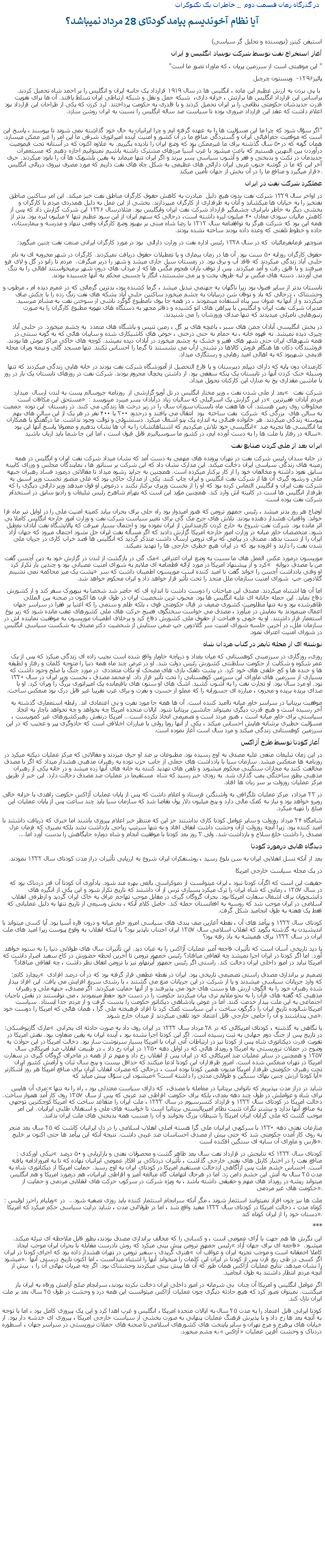 Text Box:  در گذرگاه زمان قسمت دوم  _ خاطرات يک تکنوکرات آيا نظام آخونديسم پيامد کودتای 28 مرداد نميباشد؟ استيفن کينزر (نويسنده و تحليل گر سياسی)آغاز استخراج نفت توسط شرکت نوبنياد انگليس و ايران" اين موهبتی است از سرزمين پريان ، که ماوراء تصور ما است" پائيز۱۲۹۶-  وينستون چرچيل با پی بردن به ارزش عظيم اين ماده ، انگليس ها در سال ۱۹۱۹ قرارداد يک جانبه ايران و انگليس را بر احمد شاه تحميل کردند. براساس اين قرارداد انگليس ها برارتش ، خزانه داری،  شبکه حمل و نقل و شبکه ارتباطی ايران تسلط يافتند. آن ها برای تقويت قدرت جديدشان حکومتی نظامی را بر ايران تحميل کردند و با قلدری به حکومت پرداختند. لرد کرزن که يکی از طراحان اين قرارداد بود اعلام داشت که عقد اين قرارداد ضروری بوده تا سياست صد ساله انگليس را نسبت به ايران روشن سازد.                                                                                                       "اگر سؤال شود که چرا ما اين مسؤليت ها را به عهده گرفته ايم و چرا ايرانيان به حال خود گذاشته نمی شوند تا بپوسند ، پاسخ اين است که موقعيت جغرافيائی ايران و گستردگی منافع ما در آن کشور و امنيت آينده امپراتوری شرقی ما اين امر را غير ممکن ميسازد. همان گونه که در۵۰ سال گذشته برای ما غيرممکن بود که وضع ايران را ناديده بگيريم. به علاوه اکنون که در آستانه تحت قيموميت درآوردن بين النهرين هستيم که باعث ميشود با غرب آسيا مرزهای مشترک داشته باشيم نميتوانيم اجازه دهيم که مستعمرات جديدمان در نکبت و بدبختی و فقر و آشوب سياسی بسر ببرند و اگر ايران تنها ميماند به يقين بلشويک ها آن را نابود ميکردند. حرف آخر اين که ما در گوشه جنوب غربی ايران دارائی های عظيمی به شکل چاه های نفت داريم که مورد مصرف نيروی دريائی انگليس قرار ميگيرد و منافع ما را در آن بخش از جهان تأمين ميکند.عملکرد شرکت نفت در ايراندر اواخر سال ۱۳۲۹ شرکت نفت بدون هيچ دليل  مبادرت به کاهش حقوق کارگران مناطق نفت خيز ميکند. اين امر ساکنين مناطق نفتخيز را به خيابان ها ميکشاند و آنان به طرفداری از کارگران ميپردازند. بخشی از اين عمل به دليل همدردی مردم با کارگران و بخشی ديگر به خاطر نابرابری چشمگير قرارداد شرکت نفت ايران وانگليس بود. مثلادرسال ۱۳۲۶ اين شرکت گزارش داد که پس از کاهش ماليات سودی معادل ۴۰ ميليون ليره داشته است، درحالی که سهم ايران از اين سود عظيم تنها ۷ ميليون ليره بود. بدتر از همه اين بود که شرکت هرگز به توافقنامه سال ۱۳۱۲ با رضا شاه مبنی بر بهبود وضع کارگران وقعی ننهاد و مدرسه و بيمارستان،  جاده و خطوط تلفنی که وعده داده بودند ساخته نشده بودند.منوچهر فرمانفرمائيان  که در سال ۱۳۲۸ رئيس اداره نفت در وزارت دارائی  بود در مورد کارگران ايرانی صنعت نفت چنين ميگويد: حقوق کارگران روزانه ۵۰ سنت بود. آن ها در زمان بيماری و يا تعطيلات حقوق دريافت نميکردند. کارگران در شهر مخروبه ای به نام حلبی آباد زندگی ميکردند که فاقد آب و برق بود. در زمستان سيل جاری ميشد و شهر را دربر ميگرفت.  مردم تا زانو در گل و لای فرو ميرفتند و با قايق رفت و آمد ميکردند. پس از توقف باران هجوم مگس ها که از مرداب های درون شهر برميخواستند اهالی را به تنگ می آوردند. دسته های مگس بر لبه ظروف پخت و پز می نشستند، انگار با چسبی محکم به آنها چسبيده بودند.تابستان بدتر از ساير فصول بود زيرا ناگهان به جهنمی تبديل ميشد ، گرما کشنده بود، بدترين گرمائی که در عمرم ديده ام ، مرطوب و وحشتناک ، درحالی که باد و توفان شن دربيابان به چشم ميخورد ساکنين حلبی آباد بشکه های نفت زنگ زده را با چکش صاف ميکردند و از آنها به عنوان سر پناه استفاده مينمودند ، در همه جا بوی نامطبوع گوگرد ناشی از سوختن نفت به مشام ميرسيد. مديران شرکت نفت ايران و انگليس با پيراهن های اتو کشيده و دفاتر مجهز به دستگاه های تهويه مطبوع کارگران را به صورت زنبورهايی نامرئی ميديدند که تنها صدای وزوزشان را می شنيدند. در بخش انگليسی آبادان چمن های سبز ، باغچه های پر گل ، زمين تنيس و باشگاه های متعدد  به چشم ميخورد. در حلبی آباد چيزی ديده نميشد. نه قهوه خانه ، نه حمام نه حتی درختی ، حوض های کاشيکاری شده و سايبان هائی که به گونه سنتی در همه شهرهای ايران حتی شهر های فقير و خشک به چشم ميخورد در آبادان ديده نميشد. کوچه های خاکی مراکز موش ها بودند. فروشندگان دکان ها هنگام فروش کالاها در تشتی ازآب می نشستند تا گرما را احساس نکنند. تنها مسجد گلی و نيمه ويران محله قديمی شهربود که به اهالی اميد رهايی و رستگاری ميداد. کارمندان دون پايه که دارای ديپلم دبيرستان و يا فارغ التحصيل از آموزشگاه شرکت نفت بودند در خانه هايی زندگی ميکردند که تنها وسيله خنک کردن آنها در تابستان يک پنکه سقفی بود. از داشتن يخچال محروم بودند. شرکت نفت در روزهای تابستان يک بار در روز با ماشين مقداری يخ به منازل اين کارکنان تحويل ميداد.بعد از ملی شدن نفت ، وزير مختار انگليس در تل آويو گزارشی از  روزنامه جروسالم پست به لندن ارسال  ميدارد  شرکت نفت  مستحق اين مکافات است در اين گزارش يک اسرائيلی که ساليان زياد درآبادان بسر ميبرد مينويسد :  مردم آبادان فقيرترين مخلوقات روی زمين هستند. آن ها هفت ماه تابستان سوزان سال را در زير درخت ها زندگی می کنند. در زمستان  اين توده  جمعيت به سالن های  بزرگی که  شرکت  نفت ساخته  بود  انتقال می يافتند و درحدود ۳۰۰ يا ۴۰۰ نفر در هر يک از اين سالن های بهم پيوسته زندگی ميکردند. هر خانواده فضائی به اندازه يک پتو اشغال ميکرد. دستشوئی و توالت وجود نداشت. ما درگفتگو با همکاران انگليسی خود تلاش ميکرديم که اشتباهاتشان را به آن ها نشان بدهيم و معمولا پاسخ آنها اين بود  ما انگليسی ها تجربه صد ساله در رفتار با ملت ها را به دست آورده ايم، در کشور ما سوسياليزم قابل قبول است ، اما اين جا شما بايد ارباب باشيد.ايران بعد از ملی کردن صنايع نفتدر خانه سدان رئيس شرکت نفت در تهران پرونده های مهمی به دست آمد که نشان ميداد شرکت نفت ايران و انگليس در همه زمينه های زندگی سياسی ايران دخالت ميکند. اين مدارک نشان داد که اين شرکت بر سناتور ها ، نمايندگان مجلس و وزرای کابينه سابق نفوذ داشته و مخالفان خود را از کار برکنار ميکرده است. همچنين به جرايد رشوه ميداد تا مقالاتی درمورد فساد رهبران جبهه ملی و رشوه گيری آن ها از شرکت نفت انگليس و ايران چاپ کنند. يکی از مدارک حاکی بود که علی منصور نخست وزير اسبق به شرکت نفت ايران و انگليس التماس کرده بود که او را از نخست وزيری برکنار نکنند ، درعوض او قول ميدهد وزير دارائی ديگری را که طرفدار انگليس ها است در کابينه اش وارد کند. همچنين مؤيد اين است که بهرام شاهرخ رئيس تبليغات و راديو سابق در استخدام شرکت نفت بوده است.اوضاع هر روز بدتر ميشد ، رئيس جمهور ترومن که هنوز اميدوار بود راه حلی برای بحران بيابد کميته امنيت ملی را در اوايل تير ماه فرا خواند. واقعيات هشدار دهنده بودند. تلاش های جرج مک گی برای تغيير سياست شرکت نفت و وزارت امور خارجه انگليس کاملا بی اثر مانده بود. شرکت نفت شروع به خارج کردن کارمندانش از ايران نموده بود و احتمال بسيار ميرفت که پالايشگاه نفت آبادان نعطيل شود. متخصصان خاور ميانه در وزارت امور خارجه امريکا گزارش دادند که اگر مسأله نفت ايران حل نشود احتمال ميرود که جهان آزاد ايران را از دست بدهد. مصدق در پيامی که برای ترومن ارسال داشت متذکر گرديد که انگليس ها قصد خراب کاری در جريان ملی شدن نفت را دارند و افزوده بود که در ايران هيچ خطری خارجی ها را تهديد نميکند.مک گی در بازگشت از لندن در گزارش خود به دين آچسن گفت  موريسون درمورد عکس العمل های ما نسبت به وضع ايران اعتراض کرد و از پيشنهاد امريکا در مورد ارائه قطعنامه ای ملايم به شورای امنيت عصبانی بود و چندين بار تکرار کرد   من با مصدق ديوانه پشت يک ميز محاکمه نمی نشينم  او وقتی يادداشت آچسن را خواند گفت نا اميد کننده است موريسون اطمينان داشت که سر گلادوين جپ  شورای امنيت سازمان ملل متحد را تحت تأثير قرار خواهد داد و ايران محکوم خواهد شد.اما آن ها اشتباه ميکردند. مصدق اين مباحثات را دوست داشت تا اندازه ای که حاضر شد شخصا به نيويورک سفر کند و از کشورش دفاع نمايد. اين حمله جانانه ای عليه انگليس ها بود. محبوب ترين شخصيت ايران در طول قرن ها اکنون در صحنه بين المللی ظاهرشده بود و نه تنها مظلوميت کشوری ضعيف در قبال حکومتی قوی ، بلکه ظلم و ستمی را که اغنيا بر فقرا در سراسر جهان اعمال مينمودند به نمايش در ميآورد ، مصدق می خواست سخنگوی فصيح حرکت های ملی کشورهای عقب مانده شود که زير يوغ استعمار قرار داشتند. او به خوبی و فصاحت از حقوق ملی کشورش دفاع کرد و برخلاف اطمينان موريسون به موفقيت نماينده اش در سازمان ملل، در آخرين جلسه شورای امنيت سر گلادوين جپ ضمن ستايش از شخصيت دکتر مصدق به شکست سياسی انگليس در شورای امنيت اعتراف نمود.نوشته ای از مجله تايمز در کتاب مردان شاهروزی، روزگاری در سرزمينی کوهستانی که ميان بغداد و درياچه خاويار واقع شده است نجيب زاده ای زندگی ميکرد که پس از يک عمر شکوه و شکايت از حکومت سلطنتی کشورش رئيس دولت شد. او در عرض چند ماه همه دنيا را متوجه کلمات و رفتار و لطيفه ها و خنده ها و کج خلقی های خود کرد. در پشت دلقک بازی های مضحک او نکات متعددی  در مورد جنگ يا صلح وجود داشت که بسياری از سرزمين های ماورای اين سرزمين کوهستانی را تحت تأثير قرار داد. او محمد مصدق ، نخست وزير ايران در سال ۱۳۳۰ بود. او مرد سال بود. او تجارت نفت را به آشوب کشيد. اشک های او ستون های باقيمانده يک امپراتوری بزرگ را ويران کرد. او با صدای بريده بريده و محزون ، مبارزه ای جسورانه را که مملو از حسرت و نفرت و برای غرب تقريبا غير قابل درک بود منعکس ساخت.موفقيت بريتانيا در سراسر خاور ميانه نااميد کننده است. آن ها همه جا مورد نفرت و بی اعتمادی اند. رابطه استعماری گذشته به آخر رسيده است و هيچ قدرت ديگری نميتواند جانشين بريتانيا شود. ايالات متحده امريکا چه بخواهد و چه نخواهد ناچار به اتخاذ سياستی برای خاور ميانه است ، هنوز مردد است و تصميمی اتخاذ نکرده است... امريکا درنقش رهبرکشورهای غير کمونيست ، مسؤليت خطيری برشانه هايش احساس ميکند ، يکی از آنها رويا روئی با مبارزات اخلاقی است که جادوگری پير و عجيب که در اين سرزمين کوهستانی زندگی ميکند و مرد سال است آغاز نموده است. آغاز کودتا توسط طرح آژاکسدر اين زمان تبليغات منفی عليه مصدق به اوج رسيده بود. مطبوعات بر ضد او حرف ميزدند و مقالاتی که مرکز عمليات ديکته ميکرد در روزنامه ها منعکس ميشد. سازمان سيا با يادداشت های جعلی از جانب حزب توده به رهبران مذهبی هشدار ميداد که اگر با مصدق مخالفت کنند به مجازات سنگينی محکوم ميشوند و تلفن های تهديد کننده به خانه های آنها زده ميشد و در خانه يکی از رهبران مذهبی بطور ساختگی بمب گذاری شد. به زودی خبر رسيد که شاه  مستقيما در عمليات ضد مصدق دخالت دارد. اين خبر از طريق مرکز عمليات روزولت بر سر زبان ها افتاد.در ۲۳ مرداد،  مرکز عمليات تلگرافی به واشنگتن فرستاد و اعلام داشت که پس از پايان عمليات آژاکس حکومت زاهدی با خزانه خالی روبرو خواهد بود و نياز به کمک مالی دارد و پنج ميليون دلار پول تقاضا شد که سازمان سيا بايد چند ساعت پس از پايان عمليات اين مبلغ را تهيه ميکرد.شامگاه ۲۴ مرداد روزولت و ساير عوامل کودتا کاری نداشتند جز اين که منتظر خبر اعلام پيروزی باشند اما خبری که دريافت داشتند نا اميد کننده بود. زيرا آنچه روزولت ازآن وحشت داشت اتفاق افتاد و نه تنها سرتيپ رياحی بازداشت نشد بلکه نصيری که فرمان عزل مصدق را داشت خلع سلاح و بازداشت شد. ولی ۳ روز بعد کودتا با موفقيت انجام و شاه دوباره جايگاهش را بدست آورد اما....ديدگاه هايی درمورد کودتا بعد از آنکه نسل انقلابی ايران به سن بلوغ رسيد ، روشنفکران ايران شروع به ارزيابی تأثيرات دراز مدت کودتای سال ۱۳۳۲ نمودند.در يک مجله سياست خارجی امريکاحقيقت اين است که اگرآن کودتا نبود ، ايران ميتوانست از دموکراسی بالغی بهره مند شود. يادآوری آن کودتا آن قدر دردناک بود که  در سال ۱۳۵۷ ، زمانی که شاه ايران را ترک ميکرد بسياری ترس از آن داشتند که تاريخ تکرار شود و اين يکی از انگيزه های دانشجويان برای اشغال سفارت امريکا بود. بحران گروگان گيری در مقابل موجب تهاجم عراق به خاک ايران گرديد و ازطرفی انقلاب اسلامی در ايران موجب شد که روسيه به افغانستان حمله کند. حاصل کلام آنکه ، بخش وسيعی از تاريخ تنها به دليل عملياتی که فقط يک هفته به طول انجاميد شکل گرفت.کودتای سال ۱۳۳۲ و پيآمد های آن ، نقطه آغازين صف بندی های سياسی امروز خاور ميانه و درون قاره آسيا بود. آيا کسی ميتواند با انديشيدن به گذشته بگويد که انقلاب اسلامی سال ۱۳۵۷ ايران اجتناب ناپذير بود؟ يا اينکه انقلاب به وقوع پيوست زيرا اميد های ملت ايران در سال ۱۳۳۲ برای هميشه به باد رفته بود؟با ديد تاريخی آسان است که تأثيرات فاجعه آميز عمليات آژاکس را به عيان ديد. اين تأثيرات سال های طولانی دنيا را به ستوه خواهد آورد. اما اگر کودتا در ايران اجرا نميشد چه اتفاقی ميافتاد؟ رئيس جمهور ترومن تا آخرين لحظه حضورش در کاخ سفيد اصرار داشت که امريکا نبايد در امور داخلی ايران دخالت کند. راستی اگر رئيس جمهور آيزنهاور نيز با ترومن اتفاق نظر داشت ، چه اتفاقی ميافتاد؟ريچارد کاتم:   تصميم بر براندازی مصدق راستی تصميمی تاريخی بود. ايران در نقطه عطفی قرار گرفته بود که در آن درصد افرادی که وارد جريانات سياسی ميشدند و يا از شرکت در اين جريانات منع می گشتند ، با رشدی سريع افزايش می يافت. اين افراد بيدار شده رهبران خود را به الگوی ارزش ها و سنت های خود می پذيرفتند و از آنها حمايت ميکردند. اگر مصدق، جبهه ملی و رهبران مذهبی که گفته های قرآن را به نحو ملايم تری بيان ميکردند حکومت را در دست خود حفظ مينمودند ، می توانستند در نقش ناجيان اجتماعی به اين ملت بيدار خدمت کنند. اما در عوض پادشاهی ديکتاتور حکومت را بدست گرفت و از مردم جدا ايستاد. سياست امريکا شالوده تاريخ ايران را دگرگون ساخت ، اين سياست کمک کرد تا افراد فرهيخته ملی گرا ، همان هائی که امريکا را دوست خود می پنداشتند و آن را حامی خارجی قابل اعتماد خود تلقی ميکردند از ميدان خارج شوند .مارک گازيوفسکی:  با نگاهی به گذشته ، کودتای امريکائی که در ۲۸ مرداد سال ۱۳۳۲ در ايران روی داد به صورت حادثه ای بحرانی در تاريخ پس از جنگ دوم جهانی به ثبت رسيده است. اگر اين کودتا اجرا نشده بود ، آينده ايران به يقين متفاوت بود. نقش امريکا در تقويت قدرت ديکتاتوری شاه پس از کودتا نيز در ارتباطات آتی ايران با امريکا بسيار سرنوشت ساز بود. دخالت امريکا در اين حوادث به وضوح در حملات تروريستی به امريکا و رويداد هائی که در اوايل دهه ۱۳۵۰ در ايران رخ داد ، در طبيعت انقلاب ضد امريکائی سال ۱۳۵۷ و همچنين در ساير عمليات ضد امريکائی که در ايران پس از انقلاب رخ داد و مهم تر از همه در ماجرای گروگان گيری در سفارت امريکا در تهران منعکس شده است. امروز طرفداران اين کودتا ادعا ميکنند که حداقل بيست و پنج سال ثبات و آرامش کشور ايران تحت رهبری حکومتی طرفدار امريکا مديون همين کودتا بوده است ، درحالی که مضرات انقلاب ايران برای منافع امريکا هر روز آشکارتر ميشود، اين سؤال پيش ميآيد که   آيا کودتا ارزش چنين بهای سنگين و طولانی مدتی را داشته است؟ مری آن هايس :شايد در دراز مدت بپذيريم که ناتوانی بريتانيا در معامله با مصدق،  که دارای سياست معتدلی بود ، راه را نه تنها برای شاه و عواملش در طول چند دهه بعدی، بلکه برای حکومت افراطی ضد غربی که پس از سال ۱۳۵۷ روی کار آمد هموار ساخت. دخالت امريکا در کودتای سال ۱۳۳۲ و قرارداد کنسرسيوم در سال ۱۳۳۳ ، ملت ايران را متقاعد ساخت که امريکا کوچکترين توجهی به منافع آنها ندارد و بيشتر نگران تثبيت نظام امپرياليستی بريتانيا است تا خواسته های ملی و استقلال طلبی ايرانيان. اين امر موجب گشت که ملی گرايان ايران امريکا را شيطان بزرگ بخوانند و آن را مسبب همه بدبختی های ملت ايران بدانند.منازعات نفتی دهه ۱۳۳۰ با سرکوبی ايرانيان ملی گرا هسته اصلی انقلاب اسلامی را در دل ايرانيان کاشت که ۲۵ سال بعد منجر به روی کار آمدن حکومتی شد که حتی بيش از مصدق احساسات ضد غربی داشت. نتيجه آنکه اين پيآمد ها حتی اکنون بر خليج فارس و ماورای آن سايه ای سنگين افکنده است.نيکی اورکدی :  کودتای سال ۱۳۳۲ که نتايجش در قرارداد نفت سال بعد ظاهر گشت و محصولات نفتی و بازاريابی و ۵۰ درصد منافع نفت را در اختيار کارتل های نفتی خارجی گذاشت ، تأثيرات دردناکی بر افکار عمومی ايرانيان نهاده که تا به امروزادامه يافته است. احساس خشم ملت پس ازآگاهی ازدخالت مستقيم امريکا در کودتای ايران به اوج رسيد. حمايت امريکا از ديکتاتوری شاه به مدت ۲۵ سال به آتش اين خشم دامن زد. اما در هرحال اتهامات گاه مبالغه آميز و افراطی ايرانيان، هم درمورد امريکا و هم انگليس ميتواند ريشه در رويداد های مهم و حقيقی داشته باشد ، به ويژه شرکت در سرکوب حرکت های انقلابی مردمی و حمايت از حکومت های غير مردمی.ويليام راجرز لوئيس :  ملت ها نيز چون افراد نميتوانند استثمار شوند ، مگر آنکه سرانجام استثمار کننده بايد روزی تصفيه شود...  در کوتاه مدت ، دخالت امريکا در کودتای سال ۱۳۳۲ مفيد واقع شد ، اما در طولاانی مدت ، شايد درايت سياسی حکم ميکرد که امريکا دستان خود را از ايران کوتاه کند .***اين نگرش ها هم جهت با آرای عمومی است ، و کسانی را که مخالف براندازی مصدق بودند، بطور قابل ملاحظه ای تبرئه ميکند. رئيس جمهور ترومن پيش بينی ميکرد که روش نادرست مقابله با بحران ايران موجب ايجاد  فاجعه ای برای جهان آزاد ميشود. هنری گريدی ، سفير ترومن در تهران هشدار داده بود که اجرای کودتا در ايران  کاملا احمقانه است و موجب تجزيه ايران و عواقب آن ميشود . اگر کسی در طی ربع قرن پس از کودتا در ايران اين کلمات را ميخواند آنها را اشتباه ميدانست ، اما اکنون تاريخ درستی آنها را نشان ميدهد. نتايج عمليات آژاکس همان طور که آن ها پيش بينی ميکردند وحشتناک بود. اگر چه ضربات نهائی آن را ،  بيش از آنچه مردم انتظار داشتند به طول انجاميد.اگر عوامل انگليس و امريکا آن چنان  بی شرمانه در امور داخلی ايران دخالت نکرده بودند، سرانجام صلح آرامش ورفاه به ايران باز ميگشت. نميتوان تصور کرد که هيچ حادثه ديگری چون عمليات آژاکس ميتوانست اين همه درد و وحشت در طول ۲۵ سال بعد بر ملت ايران نازل کند.کودتا ايرانی قابل اعتماد را به مدت ۲۵ سال به ايالات متحده امريکا ، انگليس و غرب اهدا کرد و اين يک پيروزی کامل بود ، اما با توجه به آنچه بعد ها رخ داد و با پذيرش فرهنگ عمليات پنهانی به صورت بخشی از سياست خارجی امريکا ، پيروزی ای خدشه دار بود. از خيابان های پرهرج و مرج تهران و ساير پايتخت های کشورهای اسلامی تا صحنه های حملات تروريستی در سراسر جهان ، اسطوره دردناک و وحشت آفرين عمليات  آژاکس  به چشم ميخورد.