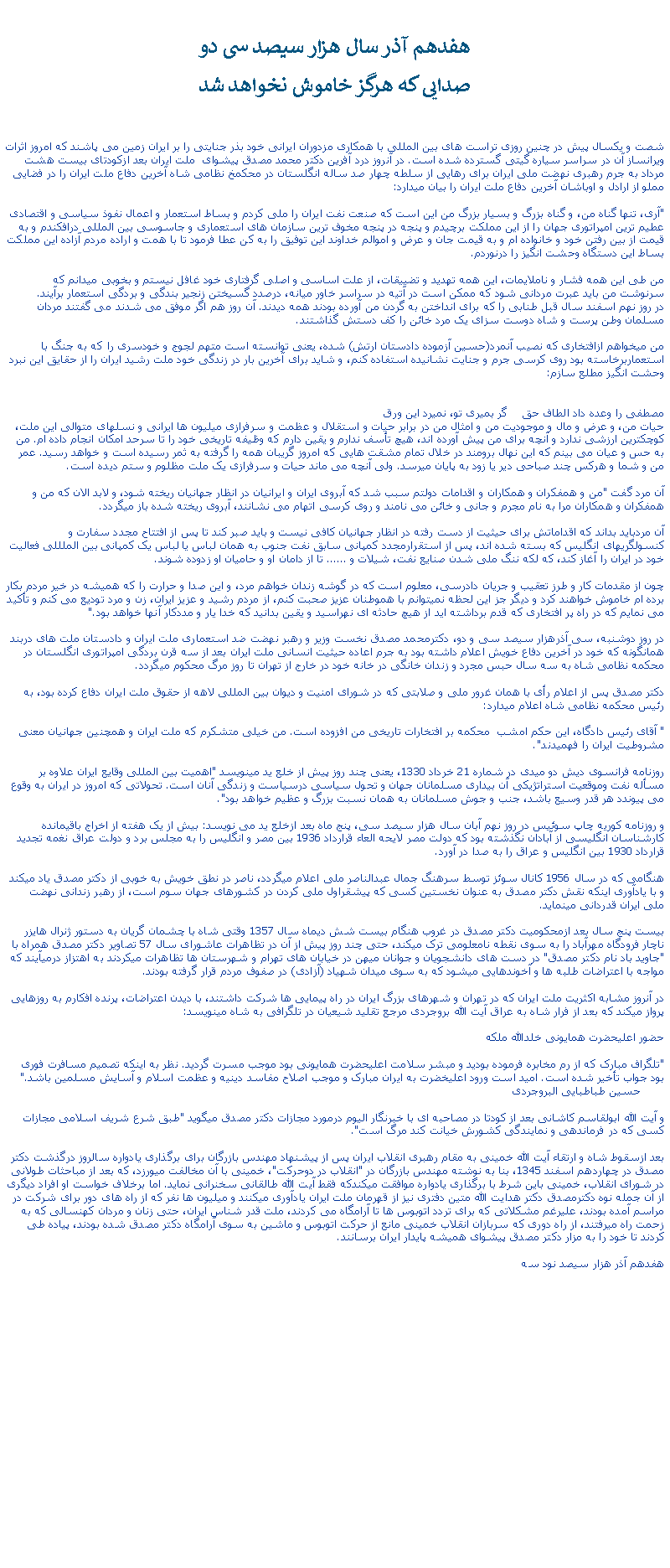 Text Box:  هفدهم آذر سال هزار سيصد سی دوصدايی که هرگز خاموش نخواهد شدشصت و يکسال پيش در چنين روزی تراست های بين المللی با همکاری مزدوران ايرانی خود بذر جنايتی را بر ايران زمين می پاشند که امروز اثرات ويرانساز آن در سراسر سياره گيتی گسترده شده است. در آنروز درد آفرين دکتر محمد مصدق پيشوای  ملت ايران بعد ازکودتای بيست هشت مرداد به جرم رهبری نهضت ملی ايران برای رهايی از سلطه چهار صد ساله انگلستان در محکمخ نظامی شاه آخرين دفاع ملت ايران را در فضايی مملو از ارادل و اوباشان آخرين دفاع ملت ايران را بيان ميدارد:"آری، تنها گناه من، و گناه بزرگ و بسيار بزرگ من اين است که صنعت نفت ايران را ملی کردم و بساط استعمار و اعمال نفوذ سياسی و اقتصادی عطيم ترين امپراتوری جهان را از اين مملکت برچيدم و پنجه در پنجه مخوف ترين سازمان های استعماری و جاسوسی بين المللی درافکندم و به قيمت از بين رفتن خود و خانواده ام و به قيمت جان و عرض و اموالم خداوند اين توفيق را به کن عطا فرمود تا با همت و اراده مردم آزاده اين مملکت بساط اين دستگاه وحشت انگيز را درنوردم. من طی اين همه فشار و ناملايمات، اين همه تهديد و تضييقات، از علت اساسی و اصلی گرفتاری خود غافل نيستم و بخوبی ميدانم که سرنوشت من بايد عبرت مردانی شود که ممکن است در آتيه در سراسر خاور ميانه، درصدد گسيختن زنجير بندگی و بردگی استعمار برآيند.در روز نهم اسفند سال قبل طنابی را که برای انداختن به گردن من آورده بودند همه ديدند. آن روز هم اگر موفق می شدند می گفتند مردان مسلمان وطن پرست و شاه دوست سزای يک مرد خائن را کف دستش گذاشتند.من ميخواهم ازافتخاری که نصيب آنمرد(حسين آزموده دادستان ارتش) شده، يعنی توانسته است متهم لجوج و خودسری را که به جنگ با استعماربرخاسته بود روی کرسی جرم و جنايت نشانيده استفاده کنم، و شايد برای آخرين بار در زندگی خود ملت رشيد ايران را از حقايق اين نبرد وحشت انگيز مطلع سازم:                مصطفی را وعده داد الطاف حق    گر بميری تو، نميرد اين ورقحيات من، و عرض و مال و موجوديت من و امثال من در برابر حيات و استقلال و عظمت و سرفرازی ميليون ها ايرانی و نسلهای متوالی اين ملت، کوچکترين ارزشی ندارد و آنچه برای من پيش آورده اند، هيچ تأسف ندارم و يقين دارم که وظيفه تاريخی خود را تا سرحد امکان انجام داده ام. من به حس و عيان می بينم که اين نهال برومند در خلال تمام مشقت هايی که امروز گريبان همه را گرفته به ثمر رسيده است و خواهد رسيد. عمر من و شما و هرکس چند صباحی دير يا زود به پايان ميرسد. ولی آنچه می ماند حيات و سرفرازی يک ملت مظلوم و ستم ديده است.آن مرد گفت "من و همفکران و همکاران و اقدامات دولتم سبب شد که آبروی ايران و ايرانيان در انظار جهانيان ريخته شود، و لابد الان که من و همفکران و همکاران مرا به نام مجرم و جانی و خائن می نامند و روی کرسی اتهام می نشانند، آبروی ريخته شده باز ميگردد.آن مردبايد بداند که اقداماتش برای حيثيت از دست رفته در انظار جهانيان کافی نيست و بايد صبر کند تا پس از افتتاح مجدد سفارت و کنسولگريهای انگليس که بسته شده اند، پس از استقرارمجدد کمپانی سابق نفت جنوب به همان لباس يا لباس يک کمپانی بين الملللی فعاليت خود در ايران را آغاز کند، که لکه ننگ ملی شدن صنايع نفت، شيلات و ...... تا از دامان او و حاميان او زدوده شوند.چون از مقدمات کار و طرز تعقيب و جريان دادرسی، معلوم است که در گوشه زندان خواهم مرد، و اين صدا و حرارت را که هميشه در خير مردم بکار برده ام خاموش خواهند کرد و ديگر جز اين لحظه نميتوانم با هموطنان عزيز صحبت کنم، از مردم رشيد و عزيز ايران، زن و مرد توديع می کنم و تأکيد می نمايم که در راه پر افتخاری که قدم برداشته ايد از هيچ حادثه ای نهراسيد و يقين بدانيد که خدا يار و مددکار آنها خواهد بود."در روز دوشنبه، سی آذرهزار سيصد سی و دو، دکترمحمد مصدق نخست وزير و رهبر نهضت ضد استعماری ملت ايران و دادستان ملت های دربند همانگونه که خود در آخرين دفاع خويش اعلام داشته بود به جرم اعاده حيثيت انسانی ملت ايران بعد از سه قرن بردگی امپراتوری انگلستان در محکمه نظامی شاه به سه سال حبس مجرد و زندان خانگی در خانه خود در خارج از تهران تا روز مرگ محکوم ميگردد.دکتر مصدق پس از اعلام رأی با همان غرور ملی و صلابتی که در شورای امنيت و ديوان بين المللی لاهه از حقوق ملت ايران دفاع کرده بود، به رئيس محکمه نظامی شاه اعلام ميدارد:" آقای رئيس دادگاه، اين حکم امشب  محکمه بر افتخارات تاريخی من افزوده است. من خيلی متشکرم که ملت ايران و همچنين جهانيان معنی مشروطيت ايران را فهميدند".روزنامه فرانسوی ديش دو ميدی در شماره 21 خرداد 1330، يعنی چند روز پيش از خلع يد مينويسد "اهميت بين المللی وقايع ايران علاوه بر مسأله نفت وموقعيت استراتژيکی آن بيداری مسلمانان جهان و تحول سياسی درسياست و زندگی آنان است. تحولاتی که امروز در ايران به وقوع می پيوندد هر قدر وسيع باشد، جنب و جوش مسلمانان به همان نسبت بزرگ و عظيم خواهد بود".و روزنامه کوريه چاپ سوئيس در روز نهم آبان سال هزار سيصد سی، پنج ماه بعد ازخلع يد می نويسد: بيش از يک هفته از اخراج باقيمانده کارشناسان انگليسی از آبادان نگذشته بود که دولت مصر لايحه العاء قرارداد 1936 بين مصر و انگليس را به مجلس برد و دولت عراق نغمه تجديد قرارداد 1930 بين انگليس و عراق را به صدا در آورد.هنگامی که در سال 1956 کانال سوئز توسط سرهنگ جمال عبدالناصر ملی اعلام ميگردد، ناصر در نطق خويش به خوبی از دکتر مصدق ياد ميکند و با يادآوری اينکه نقش دکتر مصدق به عنوان نخستين کسی که پيشقراول ملی کردن در کشورهای جهان سوم است، از رهبر زندانی نهضت ملی ايران قدردانی مينمايد.بيست پنج سال بعد ازمحکوميت دکتر مصدق در غروب هنگام بيست شش ديماه سال 1357 وقتی شاه با چشمان گريان به دستور ژنرال هايزر ناچار فرودگاه مهرآباد را به سوی نقطه نامعلومی ترک ميکند، حتی چند روز پيش از آن در تظاهرات عاشورای سال 57 تصاوير دکتر مصدق همراه با "جاويد باد نام دکتر مصدق" در دست های دانشجويان و جوانان ميهن در خيابان های تهرام و شهرستان ها تظاهرات ميکردند به اهتزاز درميآيند که مواجه با اعتراضات طلبه ها و آخوندهايی ميشود که به سوی ميدان شهياد (آزادی) در صفوف مردم قرار گرفته بودند.در آنروز مشابه اکثريت ملت ايران که در تهران و شهرهای بزرگ ايران در راه پيمايی ها شرکت داشتند، با ديدن اعتراضات، پرنده افکارم به روزهايی پرواز ميکند که بعد از فرار شاه به عراق آيت الله بروجردی مرجع تقليد شيعيان در تلگرافی به شاه مينويسد:حضور اعليحضرت همايونی خلدالله ملکه"تلگراف مبارک که از رم مخابره فرموده بوديد و مبشر سلامت اعليحضرت همايونی بود موجب مسرت گرديد. نظر به اينکه تصميم مسافرت فوری بود جواب تأخير شده است. اميد است ورود اعليخضرت به ايران مبارک و موجب اصلاح مفاسد دينيه و عظمت اسلام و آسايش مسلمين باشد."           حسين طباطبايی البروجردیو آيت الله ابولقاسم کاشانی بعد از کودتا در مصاحبه ای با خبرنگار اليوم درمورد مجازات دکتر مصدق ميگويد "طبق شرع شريف اسلامی مجازات کسی که در فرماندهی و نمايندگی کشورش خيانت کند مرگ است". بعد ازسقوط شاه و ارتقاء آيت الله خمينی به مقام رهبری انقلاب ايران پس از پيشنهاد مهندس بازرگان برای برگذاری يادواره سالروز درگذشت دکتر مصدق در چهاردهم اسفند 1345، بنا به نوشته مهندس بازرگان در "انقلاب در دوحرکت"، خمينی با آن مخالفت ميورزد، که بعد از مباحثات طولانی در شورای انقلاب، خمينی باين شرط با برگذاری يادواره موافقت ميکندکه فقط آيت الله طالقانی سخنرانی نمايد. اما برخلاف خواست او افراد ديگری از آن جمله نوه دکترمصدق دکتر هدايت الله متين دفتری نيز از قهرمان ملت ايران يادآوری ميکنند و ميليون ها نفر که از راه های دور برای شرکت در مراسم آمده بودند، عليرغم مشکلاتی که برای تردد اتوبوس ها تا آرامگاه می کردند، ملت قدر شناس ايران، حتی زنان و مردان کهنسالی که به زحمت راه ميرفتند، از راه دوری که سربازان انقلاب خمينی مانع از حرکت اتوبوس و ماشين به سوی آرامگاه دکتر مصدق شده بودند، پياده طی کردند تا خود را به مزار دکتر مصدق پيشوای هميشه پايدار ايران برسانند.هفدهم آذر هزار سيصد نود سه 