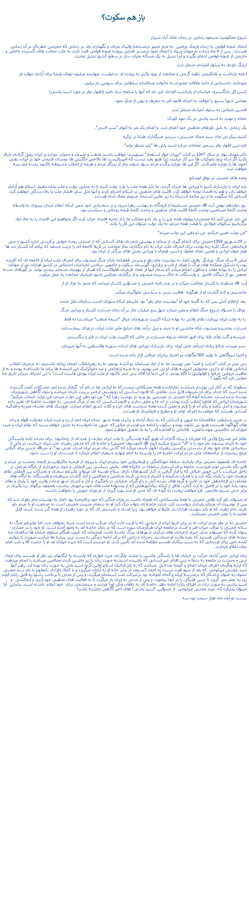 Text Box:   باز هم سکوت؟شروع محکوميت مسعود رضايی در زندان عادل آباد شيرازانتقال غنچه قوامی به زندان قرچک ورامين  به جرم حضور درمسابقه واليبال مردان و نگهداری وی در زندانی که مجرمين خطرناک در آن زندانی هستند.. پس از 4 ماه زندان، بازجويان سپاه با اعمال نفوذ درمسير قضايی پرونده غنچه قوامی قصد دارند به علت حمايت های گسترده داخلی و خارجی از غنچه قوامی انتقام بگيرند و آنرا تبديل به يک مسأله بحران ساز در سطح کشور تبديل نمايند.ارژنگ داودی به سلول انفرادی منتقل شد.ادامه بازداشت و بلاتکليفی ناهيد گرجی و ممانعت از ورود وکيل به پرونده او. درخواست چهارصد ميليون تومان وثيقه برای آزادی موقت او.خودداری دادستانی از دادن ملاقات حضوری به خانواده عبدالفتاح سلطانی برای سومين بار پياپی.رئيس کل دادگستری خراسان از بازداشت افرادی خبر داد که آنها را شايعه ساز ناميد (اظهار نظر در مورد اسيد پاشی)مجلس شورا بسيج را موظف به اجرای قانون امر به معروف و نهی از منکر نمود. افشين بايمانی به سلول انفرادی منتقل شد.حمله و تهديد به اسيد پاشی در يک مهد کودکيک زندانی به دليل باورهای مذهبی خود اعدام شد. و اعدام يک نفر به اتهام "سب النبی".کشف پيکر بی جان سيد جمال حسينی، سردبير خبرگذاری هرانا در ترکيه.تازه ترين اظهار نظر رسمی مقامات درباره اسيد پاش ها "بايد منتظر ماند".دکتر مهدی بهار در سال 1347 در کتاب "ميراث خوار استعمار" مينويسد: مواظب باشيد مذهب و مسجد و محراب دوباره در ايران رونق گرفته، خيال نکنيد اگر شاه برود دموکرات ها سر کار ميآيند، زيرا هيچ بعيد نيست که امپرياليست ها بالاخص انگليس ها دوستان قديمی خود در ايران، يعنی آخوند ها را دوباره علم کنند. اگر اين ها دوباره برگرده مردم سوار شوند دمار از روزگار مردم و هرچه از انقلاب مشروطه تاکنون رشته ايم، پنبه خواهند شدوعده های خمينی در نوفل لوشاتو بايد ايران را بازسازی کنيم تا ويرانی ها جبران گردند. ما بايد همه ملت را وارد دولت کنيم تا به جدايی دولت و ملت پايان دهيم. اسلام هم آزادی خواهد داد، و هم به اقتصاد توجه خواهد کرد. اقليت های مذهبی در اسلام احترام دارند و آنها مثل ساير اقشار ملت با رفاه زندگی خواهند کرد. کسانی که ميگويند ما از زير چکمه استبداد به زير نعلين استبداد ميرويم عمال شاه هستند روز دوازدهم بهمن آيت الله خمينی مستقيما از فرودگاه به بهشت زهرا ميرود و در سخنرانی خود ضمن اينکه اعلام ميدارد پيروزی به واسطه وحدت کلمه مسلمين، وحدت کلمه اقليت های مذهبی و وحدت کلمه طبقه روحانی و سياسی بود.من بايد عرض کنم که محمدرضا پهلوی همه چيز را بر باد دادو مملکت ما را از ناحيه اقتصاد خراب کرد، اگر بخواهيم اين اقتصاد را به حال اول برگردانيم سالهای طولانی با همت همه مردم، نه يک دولت ميتواند اين کار را بکند. ""من دولت تعيين ميکنم. من تو دهن اين دولت ميرنم"در 29 شهريور 1359خمينی برای انتقام گيری از صدام، و پوشش نابخردی های کسانی که از صندلی روضه خوانی برکرسی اداره کشور و حتی فرماندهی جنگ تکيه زده بودند، برای انحراف ملت ايران به نام برگذاری نماز جماعت در کربلا فاجعه ای را ترتيب ميدهد که پيآمد آن کشتاز صد ها هزار جوان ايرانی و همين تعداد معلول و اسير، همراه با ويرانی بخش های بزرگی از ايران بود. ضمن 9 سال جنگ  ويرانگر  وقتی ناچار به نوشيدن جام زهر و پذيرش قطعنامه پايان جنگ ميشود، برای انحراف ملت ايران از فاجعه ای که آفريده بود، با تشکيل محکمه های مرگ با هدف ارعاب و برقراری گورستان سکوت و خاموش ساختن اعتراضات احتمالی در کشور هزاران نفر از جوانان ايرانی را به بهانه معاند و منافق، اعدام ميکند که شمار آنها از تعداد قربانيان هلوکاست که هيتلر از يهوديان مينمايد بيشتر بودند. در گورهای دسته جمعی دور از ديدگان فاميل  و وابستگان به خاک سپرده ميشوند و از برگذاری مجالس يادبود قربانيان ممانعت به عمل ميآورد.آيت الله منتظری با کشتار مخالفت ميکند و در چند نامه خمينی را مسؤلين کشتار ميداند، که منجر به عزل او از جانشينی و کنار گذاردن او از هرگونه  فعاليت دينی و سياسی جلوگيری ميکند. بعد ازاعلام آتش بس که به گفته خود او "نوشيدن جام زهر" بود عليرغم اينکه شورای امنيت سازمان ملل متحد عراق را مسؤل شروع جنگ اعلام و مقرر ميدارد جهل پنج ميليارد دلار در آن زمان خسارت کشتار و ويرانی جنگ را به دولت ايران بپردازد، نظام ولايی به بهانه اينکه اکثريت شهروندان عراق "شيعه مذهب" ميباشند، نه فقط خسارت بخشيده ميشود، بلکه جانشين او با حيف و ميل درآمد های منابع ملی ملت ايران، درعراق بيمارستان، مدرسه و گنبد های طلا برای قبور امامان شيعه ميسازد، در حالی که اکثريت ملت ايران در فقر و تنگدستی بسر ميبرند، مبالغ زيادی ازدرآمد ملی ايران برای بازسازی ويرانی های لبنان، سوريه وفلسطين به آنها میپردازد و اخيرا نيروگاهی با توليد 500 مگاوات در اختيار برادران عراقی قرار داده شده است.بنی صدر در کتاب "خيانت و اميد" می نويسد: ما نه از اول مسلمان دو آتشه بوديم، نه به رهبرانقلاب اعتقاد زيادی داشتيم، نه درجريان انقلاب ازنادانی های او و ازبی محتوايی انديشه های او بی خبر بوديم. و نه جنبه ارتجاعی و ضد دموکراتيک اين انديشه ها برای ما ناشناخته بودند و نه از ماهيت دروغين حرفها و قولهايش نا آگاه بوديم. با اين ادعا آيا آقای بنی صدر تاکنون از ملت ايران پوزش طلبيده است؟ با اين اعتراف دربرابر تاريخ چه جوابی دارد که بگويد؟سطوری که در آغاز اين نوشتار ميباشند نماياناننده همه مشکلاتی نيست که ما ايرانی ها در دام آن  گرفتار شده ايم. مشکلات آنقدر گسترده شده است که حدی برای آن نميتوان قايل شد. نطامی که قانون اساسی آن رونوشتی ازعصر بربريت تازيان ميباشد و بدون آگاهی شهروندان نوشته شده است،  مشابه آنچه که خمينی در نخستين روز ورود در بهشت زهرا که " من تو، دهن اين دولت ميزنم، من دولت انتخاب ميکنم". شهروندان ايرانی که ظاهرا انقلاب کرده بودند، در آن جا و حقی ندارند و قانون اساسی که بعد از مرگ خمينی  به خواست خامنه ای تغيير داده ميشود، و اصل يکصد و يکم آن او را قيم و نعيين کننده همه سياست های خرد و کلان کشور اعلام ميدارد، عروسک های مقننه، مجريه و قضائپه کسانی هستند که موظف به اجرای اوامر او و مطيع و فرمانبردار او هستند.در چنين شرايطی علاقمندان به ميهن و کسانی که به دنبال آزادی و برابری همه شهر  وندان ايران اعم از زن و مرد، اديان مختلف، اقوام و زبان های گوناگون هستند، هنوز بی تفاوت بوده و سکوت را ادامه ميدهند، در حالی که  ميهن ما ناخواسته به جايی خواهد رسيد که نظام ايران و جيره خواران آن حاکميتی چون داعش،  طالبانی يا القاعده ای را به ما تحميل خواهند نمود.نظام غير مشروع ولايی که مجريان و بنيان گذاران آن هيچ گونه وابستگی با ملت ايران ندارند، و عده ای از روحانيون  برای نشان دادن وابستگی خود به تازيان پيشوند نام خود را با "ال" شروع ميکنند (روح الله الموسوی خمينی) و خامنه ای که مدعی رهبری ملت ايران ميباشد، در يکی از سخنرانی های خود بعد از نشستن برکرسی رهبری اظهار تأسف ميکند که "کاش زبان مردم ايران لسان عربی بود". و نصرالله حسن برای گرفتن مبلغ بيشتری از درآمدهای ملی مردم ايران، خامنه ای را وابسته به امام چهارم شيعيان اعلام ميدارد تا خرسندی او را سبب شود.خامنه ای همچون خمينی برای پايداری سلطه خودکامگی و فرمانروايی خود برمردم ايران با پيروی از فرضيه ماکياوليسم (ايجاد وحشت در مردم و فقير نگه داشتن توده فرودست جامعه برای استمرار سلطه) در حالیکه فاقد  دانش سياسی بين المللی و بدون برخورداری از پايگاه مردمی در داخل ميباشد، با اين خوش خيالی که با قرار گرفتن در کنار کشورهای دارای سلاح هسته ای ميتواند عليرغم سخنان و تحريکات بين المللی نظام ورهبری خود را پايدار نگه دارد و با فشار، شکنجه و کشتار و زندانی کردن منتقدين و مخالفين و آزاد گذاردن سپاهيان و وابستگان به ارگان های مختلف زير فرماندهی خود در غارت و گروه های دشنه کش و باج گيران خيابانی در باجگيری و آزار و کشتار شهر وندان، ولايت خود را پايدار و نظام  بدون پايه خود را در فاميل به ارث گذارد. غافل از اينکه ديکتاتورهايی که از پشتوانه ملت های خود برخوردار نباشند، همچون برگهای زرد پائيزی در برابر حتی نسيم ملايمی  فرو خواهند ريخت، به گونه ای که حتی فرصت بهره گيری از مزدوران خويش را نخواهند داشت.او نميتواند باور کند وقتی خمينی با همه پشتيبانانی که همراه داشت در پايان جنگی که خود برافروخته بود ناچار به نوشيدن جام زهری شد که پس از نوشيدن آن چندان پايداری نتوانست کرد. شايد خامنه ای نتواند درک کند او نه درمقام مديريت خمينی است نه مرجعيت او را مردم باور دارند. جام زهری که او بايد بنوشد، هزاران بار غليظ تر خواهد بود. زيرا فساد و نادرستی ای که در دوره رهبری او همه گير شده  است قابل مقايسه با عصر خمينی نميباشد. خمينی نه در نظر مردم ايران، نه در برابر تاريخ ايران از خيانتی که با فريب ملت ايران مرتکب شده است مبری نخواهد شد. اما عليرعم جنگ نه ساله خمينی با عراق، ميزان فقر و فساد درجامعه ايران هرگزچنان نبوده است که در زمان خامنه ای به وجود آمده است. او خود را در حصاری پنهان کرده که نميتواند حتی خبری ازخيابان های مرکزی شهرهای بزرگ داشته باشد. اونميداند که غروب هنگام سطوح خيابان ها شاهدان چه صحنه های دردناکی هستند که ثمره ولايت او ميباشند. دختران و زنانی که برای ادامه زندگی به پست ترين پيشه ها مبادرت ميورزند تا بتوانند لقمه نانی برای فرزندانی که به سبب بيکاری همسر مطلقه شده اند تأمين کنند. او خرسند است که جيره خواران او، او را حضرت آقا و نايب امام زمان اعلام ميدارند.زنان ايرانی حتی آزادی حرکت در خيابان ها يا رانندگی ماشين را ندارند. ولگردان جيره خواری که وابسته به ارگانهای زير نظر او هستند برای ايجاد ترس و وحشت در جامعه به رذيلانه ترين اقدام عير انسانی که پاشيدن اسيد به صورت زنان يا زير ماشين کردن مخالفين ميباشد را انجام ميدهند. که ارثيه ولگردان اطراف ميدان اعدام و کوچه تخته پل  ميباشد که به نام فدائيان اسلام اولين گروه اسيد پاش به صورت زنان بوده اند. رهبر آنها سيد مجتبی ميرلوحی  که بعد از سوء قصد نسبت به احمد کسروی در برابر خانه او به آبادان ميگريزد و با کمک افرادی نامعلوم با نام سيد مجتبی صفوی به عنوان تراشکار که درمدرسه ايران و آلمان آموخته بود درشرکت نفت استخدام ميگردد. و پس از مدتی با پرداخت رشوه به قايق رانان الوند رود به نجف می گريزد تا درس طلبگی را در آنجا بياموزد. و پس از مدتی به ايران باز ميگردد تا به فعاليت های مذهبی خود (ترور و آدمکشی  و اسيد پاشی به صورت زنان در اطراف بازار) ادامه دهد. خامنه ای به دفعات مکرر اورا مرشد و سرمشقی برای  خود اعلام داشته است. بنابراين  آيا ميتوان پذيرفت که  مريد مجتبی ميرلوحی  از مسؤلين "اسيد پاشی" های اخير آگاهی نداشته باشد؟ بيست دو آبان ماه هزار سيصد نود سه