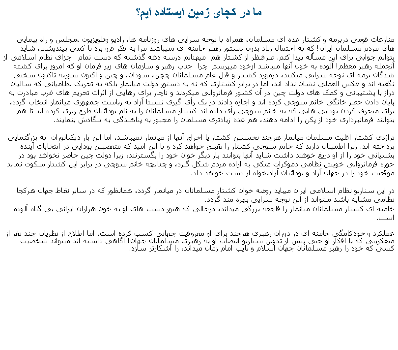 Text Box: ما در کجای زمين ايستاده ايم؟منازعات قومی دربرمه و کشتار عده ای مسلمان، همراه با نوحه سرايی های روزنامه ها، راديو وتلويزيون ،مجلس و راه پيمايی های مردم مسلمان ايران! که به احتمال زياد بدون دستور رهبر خامنه ای نمیباشد مرا به فکر فرو برد تا کمی بينديشم، شايد بتوانم جوابی برای اين مسأله پيدا کنم. صرفنظر از کشتار هم  ميهنانم درسه دهه گذشته که دست تمام  اجزای نظام اسلامی از آنجمله رهبر معظم! آلوده به خون آنها ميباشد ازخود ميپرسم  چرا  جناب رهبر و سازمان های زير فرمان او که امروز برای کشته شدگان برمه ای نوحه سرايی ميکنند، درمورد کشتار و قتل عام مسلمانان چچن، سودان، و چين و اکنون سوريه تاکنون سخنی نگفته اند و عکس العملی نشان نداد اند، اما در برابر کشتاری که نه به دستور دولت ميانمار بلکه به تحريک نظامیانی که ساليان دراز با پشتيبانی و کمک های دولت چين در آن کشور فرمانروايی ميکردند و ناچار برای رهايی از اثرات تحريم های غرب مبادرت به  پايان دادن حصر خانگی خانم سوچی کرده اند و اجازه دادند در يک رأی گيری نسبتا آزاد به رياست جمهوری ميانمار انتخاب گردد، برای منحرف کردن بودايی هايی که به خانم سوچی رأی داده اند کشتار مسلمانان را به نام بودائيان طرح ريزی کرده اند تا هم بتوانند فرمانبرداری خود از پکن را ادامه دهند، هم عده زيادتری مسلمان را مجبور به پناهندگی به بنگادش بنمايند.تراژدی کشتار اقليت مسلمان ميانمار هرچند نخستين کشتار يا اخراج آنها از ميانمار نميباشد، اما اين بار ديکتاتوران  به بزرگنمايی پرداخته اند. زيرا اطمينان دارند که خانم سوچی کشتار را تقبيح خواهد کرد و با اين اميد که متعصبين بودايی در انتخابات آينده پشتيانی خود را از او دريغ خوهند داشت شايد آنها بتوانند بار ديگر خوان خود را بگسترنند، زيرا دولت چين حاضر نخواهد بود در حوزه فرمانروايی خويش نظامی دموکرات متکی به اراده مردم شکل گيرد، و چنانچه خانم سوچی در برابر اين کشتار سکوت نمايد موقعيت خود را در جهان آزاد و بودائيان آزاديخواه از دست خواهد داد.در اين سناريو نظام اسلامی ايران ميبايد روضه خوان کشتار مسلمانان در ميانمار گردد، همانظور که در ساير نقاط جهان هرکجا نظامی مشابه باشد ميتواند از اين نوجه سرايی بهره مند گردد.خامنه ای کشتار مسلمانان ميانمار را فاجعه بزرگی ميداند، درحالی که هنوز دست های او به خون هزاران ايرانی بی گناه آلوده است.  عملکرد و خودکامگی خامنه ای در دوران رهبری هرچند برای او معروفيت جهانی کسب کرده است، اما اطلاع از نظريات چند نفر از متفکرينی که با افکار او حتی پيش از تدوين سناريو انتصاب او به رهبری مسلمانان جهان! آگاهی داشته اند ميتواند شخصيت کسی که خود را رهبر مسلمانان جهان اسلام و نايب امام زمان ميداند، را آشکارتر سازد. 