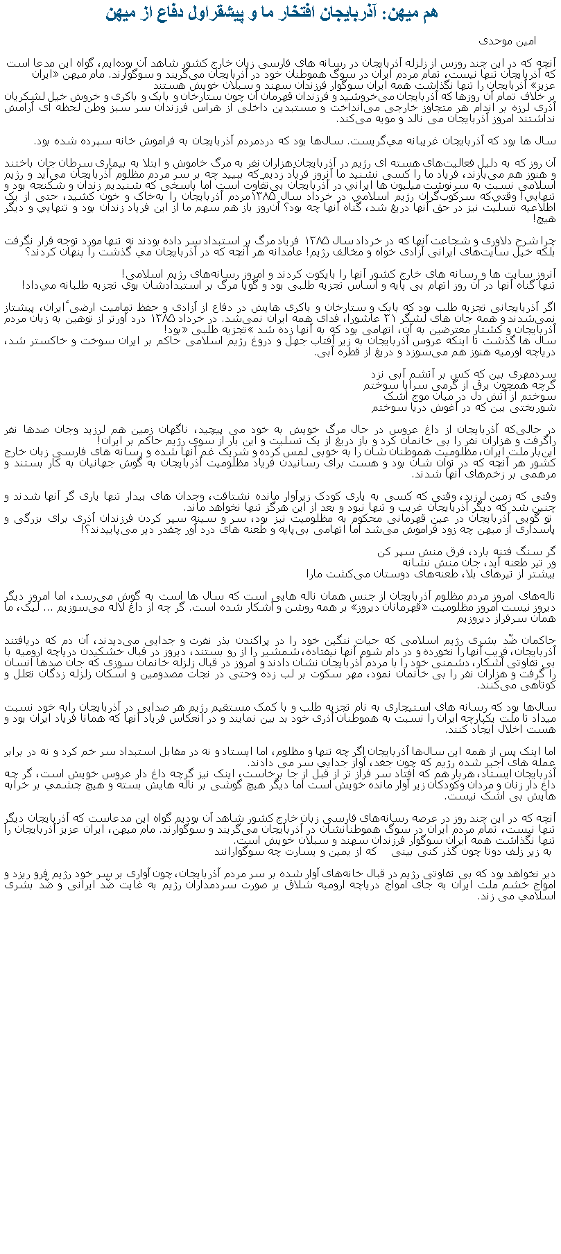 Text Box: هم ميهن: آذربايجان افتخار ما و پيشقراول دفاع از ميهن امین موحدی آنچه که در این چند روزس از زلزله آذربايجان در رسانه‌ های فارسی‌ زبان خارج کشور شاهد آن بوده‌ایم، گواه این مدعا است که آذربایجان تنها نیست، تمام مردم ایران در سوگ هموطنان‌ خود در آذربایجان می‌گریند و سوگوارند. مام میهن ایران عزیز آذربایجان را تنها نگذاشت همه ایران سوگوار فرزندان سهند و سبلان خویش هستندبر خلاف تمام آن‌ روزها که آذربایجان می‌خروشید و فرزندان قهرمان آن چون ستارخان و بابک و باکری و خروش خیل لشکریان آذری لرزه بر اندام هر متجاوز خارجی‌ می‌انداخت و مستبدین داخلی‌ از هراس فرزندان سر سبز وطن لحظه ای‌ آرامش نداشتند امروز آذربایجان می نالد و مویه می‌کند.سال ها بود که آذربایجان غریبانه مي‌گريست. سال‌ها بود که دردمردم آذربایجان به فراموش ‌خانه سپرده شده بود.آن‌ روز که به دلیل فعالیت‌های هسته ای‌ رژیم در آذربایجان هزاران نفر به مرگ خاموش و ابتلا به بیماری سرطان جان باختند و هنوز هم می‌بازند، فریاد ما را کسی‌ نشنید ما آنروز فریاد زدیم که ببييد چه بر سر مردم مظلوم آذربایجان می‌آید و رژیم اسلامی نسبت به سرنوشت میلیون ‌ها ايراني در آذربایجان بی‌تفاوت است اما پاسخی که شنیدیم زندان و شکنجه بود و تنهايي! وقتي‌که سرکوب‌گران رژيم اسلامي در خرداد سال ۱۳۸۵مردم آذربايجان را به‌خاک و خون کشيد، حتی از یک اطلاعیه تسلیت نیز در حق آنها دریغ شد، گناه آنها چه بود؟ آن‌روز باز هم سهم ما از این فریاد زندان بود و تنهايي و دیگر هیچ!چرا شرح دلاوری و شجاعت آنها که در خرداد سال ۱۳۸۵ فریاد مرگ بر استبداد سر داده بودند نه تنها مورد توجه قرار نگرفت بلکه خیل سایت‌های ایرانی آزادی ‌خواه و مخالف رژیم! عامدانه هر آنچه که در آذربایجان مي گذشت را پنهان کردند؟آنروز سایت ‌ها و رسانه‌ های خارج کشور آنها را بایکوت کردند و امروز رسانه‌های رژیم اسلامی!تنها گناه آنها در آن روز اتهام بی پایه و اساس تجزیه‌ طلبی بود و گویا مرگ بر استبدادشان بوي تجزیه طلبانه مي‌داد!اگر آذربایجانی تجزیه‌ طلب بود که بابک و ستارخان و باکری‌ هایش در دفاع از آزادی و حفظ تمامیت ارضی ٔایران، پیشتاز نمی‌شدند و همه جان ‌های لشگر ۳۱ عاشورا، فدای همه ایران نمی‌شد. در خرداد ۱۳۸۵ درد آورتر از توهین به زبان مردم آذربایجان و کشتار معترضین به آن، اتهامی بود که به آنها زده شد تجزیه طلبی بود!سال ‌ها گذشت تا اینکه عروس آذربایجان به زیر آفتاب جهل و دروغ رژیم اسلامی حاکم بر ایران سوخت و خاکستر شد، دریاچه اورمیه هنوز هم می‌سوزد و دریغ از قطره آبی.سردمهری بین که کس بر آتشم آبی نزدگرچه همچون برق از گرمی سراپا سوختمسوختم از آتش دل در میان موج اشکشوربختی بین که در آغوش دریا سوختمدر حالی‌که آذربایجان از داغ عروس در حال مرگ خویش به خود می‌ پیچيد، ناگهان زمین هم لرزيد وجان صدها نفر راگرفت و هزاران نفر را بی ‌خانمان کرد و باز دریغ از یک تسلیت و اين‌ بار از سوی رژيم حاکم بر ايران!این‌بار ملت ایران، مظلومیت هموطنان ‌شان را به خوبی‌ لمس کرده و شریک غم آنها شده و رسانه‌ های فارسی زبان خارج کشور هر آنچه که در توان‌ شان بود و هست برای رسانیدن فریاد مظلومیت آذربایجان به گوش جهانیان به کار بستند و مرهمی بر زخم‌های آنها شدند.وقتی‌ که زمین لرزید، وقتی‌ که کسی‌ به یاری کودک زیرآوار مانده نشتافت، وجدان‌ های بیدار تنها یاری گر آنها شدند و چنین شد که دیگر آذربایجان غریب و تنها نبود و بعد از این هرگز تنها نخواهد ماند. تو گویی آذربایجان در عین قهرمانی محکوم به مظلومیت نیز بود، سر و سینه سپر کردن فرزندان آذری برای بزرگی‌ و پاسداری از میهن چه زود فراموش می‌شد اما اتهامی بی‌پایه و طعنه‌ های درد آور چقدر دیر می‌پاییدند؟!گر سنگ فتنه بارد، فرق منش سپر کنور تیر طعنه آید، جان منش نشانهبیشتر از تیرهای بلا، طعنه‌های دوستان می‌کشت مارا ناله‌های امروز مردم مظلوم آذربایجان از جنس همان ناله ‌هایی‌ است که سال‌ ها است به گوش می‌رسد، اما امروز دیگر دیروز نیست امروز مظلومیت قهرمانان دیروز بر همه روشن و آشکار شده است. گر چه از داغ لاله می‌سوزیم ... ليک، ما همان سرفراز دیروزیمحاکمان ضّد بشری رژیم اسلامی که حیات ننگین خود را در پراکندن بذر نفرت و جدایی‌ می‌دیدند، آن دم که دریافتند آذربایجان، فریب آنها را نخورده و در دام شوم آنها نیفتاده، شمشیر را از رو بستند، دیروز در قبال خشکیدن دریاچه ارومیه با بی ‌تفاوتی آشکار، دشمنی خود را با مردم آذربایجان نشان دادند و امروز در قبال زلزله خانمان ‌سوزی که جان صدها انسان را گرفت و هزاران نفر را بی خانمان نمود، مهر سکوت بر لب زده و‌حتی در نجات مصدومین و اسکان زلزله زدگان تعلل و کوتاهی می‌کنند.سال‌ها بود که رسانه ‌های استیجاری به نام تجزیه طلب و با کمک مستقیم رژیم هر صدایی در آذربایجان رابه خود نسبت میداد تا ملت یکپارچه ایران را نسبت به هموطنان آذری خود بد بین نمایند و در انعکاس فریاد آنها که همانا فریاد ایران بود و هست اخلال ایجاد کنند.اما اینک پس از همه این سال‌ها آذربایجان اگر چه تنها و مظلوم، اما ایستاد و نه در مقابل استبداد سر خم کرد و نه در برابر عمله ‌های اجير شده رژيم که چون جغد، آواز جدايي سر می ‌دادند.آذربایجان ایستاد، هربار هم که افتاد سر فراز تر از قبل از جا برخاست، اینک نیز گرچه داغ ‌دار عروس خویش است، گر چه داغ ‌دار زنان و مردان وکودکان زیر آوار مانده خویش است اما دیگر هیچ گوشی بر ناله‌ هایش بسته و هیچ چشمي بر خرابه‌ هایش بی اشک نیست.آنچه که در این چند روز در عرصه رسانه‌های فارسی‌ زبان خارج کشور شاهد آن بودیم گواه این مدعاست که آذربایجان دیگر تنها نیست، تمام مردم ایران در سوگ هموطنانشان در آذربایجان می‌گریند و سوگوارند. مام میهن، ایران عزیز آذربایجان را تنها نگذاشت همه ایران سوگوار فرزندان سهند و سبلان خویش است. به زیر زلف دوتا چون گذر کنی‌ بینی‌    که از یمین و یسارت چه سوگواراننددیر نخواهد بود که بی‌ تفاوتی‌ رژیم در قبال خانه‌های آوار شده بر سر مردم آذربایجان، چون آواری بر سر خود رژیم فرو ریزد و امواج خشم ملت ایران به جای امواج دریاچه ارومیه شلاق بر صورت سردمداران رژیم به غایت ضّد ایرانی و ضّد بشری اسلامي می زند.