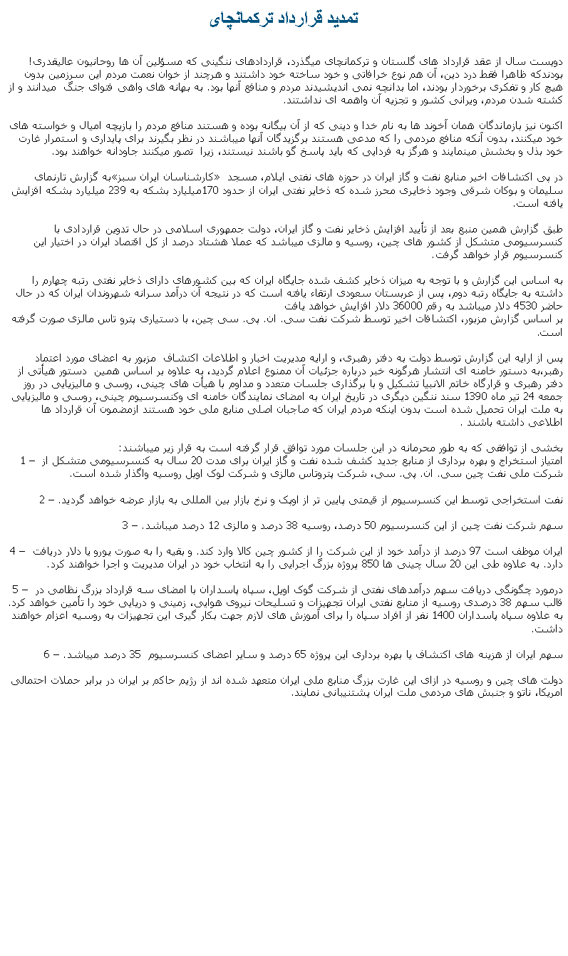 Text Box: تمديد قرارداد ترکمانچایدويست سال از عقد قرارداد های گلستان و ترکمانچای ميگذرد، قراردادهای ننگينی که مسؤلين آن ها روحانيون عاليقدری! بودندکه ظاهرا فقط درد دين، آن هم نوع خرافاتی و خود ساخته خود داشتند و هرچند از خوان نعمت مردم اين سرزمين بدون هيچ کار و تفکری برخوردار بودند، اما بدانچه نمی انديشيدند مردم و منافع آنها بود. به بهانه های واهی فتوای جنگ  ميدانند و از کشته شدن مردم، ويرانی کشور و تجزيه آن واهمه ای نداشتند.اکنون نيز بازماندگان همان آخوند ها به نام خدا و دينی که از آن بيگانه بوده و هستند منافع مردم را بازيچه اميال و خواسته های خود ميکنند، بدون آنکه منافع مردمی را که مدعی هستند برگزيدگان آنها ميباشند در نظر بگيرند برای پايداری و استمرار غارت خود بذل و بخشش مينمايند و هرگز به فردايی که بايد پاسخ گو باشند نيستند، زيرا  تصور ميکنند جاودانه خواهند بود.به گزارش تارنمای کارشناسان ايران سبز در پی اکتشافات اخير منابع نفت و گاز ايران در حوزه های نفتی ايلام، مسجد سليمان و بوکان شرقی وجود ذخايری محرز شده که ذخاير نفتی ايران از حدود 170ميليارد بشکه به 239 ميليارد بشکه افزايش يافته است.طبق گزارش همين منبع بعد از تأييد افزايش ذخاير نفت و گاز ايران، دولت جمهوری اسلامی در حال تدوين قراردادی با کنسرسيومی متشکل از کشور های چين، روسيه و مالزی ميباشد که عملا هشتاد درصد از کل اقتصاد ايران در اختيار اين کنسرسيوم قرار خواهد گرفت.به اساس اين گزارش و با توجه به ميزان ذخاير کشف شده جايگاه ايران که بين کشورهای دارای ذخاير نفتی رتبه چهارم را داشته به جايگاه رتبه دوم، پس از عربستان سعودی ارتقاء يافته است که در نتيجه آن درآمد سرانه شهروندان ايران که در حال حاضر 4530 دلار ميباشد به رقم 36000 دلار افزايش خواهد يافت بر اساس گزارش مزبور، اکتشافات اخير توسط شرکت نفت سی. ان. پی. سی چين، با دستياری پترو تاس مالزی صورت گرفته است.پس از ارايه اين گزارش توسط دولت به دفتر رهبری، و ارايه مديريت اخبار و اطلاعات اکتشاف  مزبور به اعضای مورد اعتماد رهبر،به دستور خامنه ای انتشار هرگونه خبر درباره جزئيات آن ممنوع اعلام گرديد، به علاوه بر اساس همين  دستور هيأتی از دفتر رهبری و قرارگاه خاتم الانبيا تشکيل و با برگذاری جلسات متعدد و مداوم با هيأت های چينی، روسی و ماليزيايی در روز جمعه 24 تير ماه 1390 سند ننگين ديگری در تاريخ ايران به امضای نمايندگان خامنه ای وکنسرسيوم چينی، روسی و ماليزيايی به ملت ايران تحميل شده است بدون اينکه مردم ايران که صاجبان اصلی منابع ملی خود هستند ازمضمون آن قرارداد ها اطلاعی داشته باشند .بخشی از توافقی که به طور محرمانه در اين جلسات مورد توافق قرار گرفته است به قرار زير ميباشند:1  امتياز استخراج و بهره برداری از منابع جديد کشف شده نفت و گاز ايران برای مدت 20 سال به کنسرسيومی متشکل از شرکت ملی نفت چين سی. ان. پی. سی، شرکت پتروتاس مالزی و شرکت لوک اويل روسيه واگذار شده است.2  نفت استخراجی توسط اين کنسرسيوم از قيمتی پايين تر از اوپک و نرخ بازار بين المللی به بازار عرضه خواهد گرديد.3  سهم شرکت نفت چين از اين کنسرسيوم 50 درصد، روسيه 38 درصد و مالزی 12 درصد ميباشد.4  ايران موظف است 97 درصد از درآمد خود از اين شرکت را از کشور چين کالا وارد کند. و بقيه را به صورت يورو يا دلار دريافت دارد. به علاوه طی اين 20 سال چينی ها 850 پروژه بزرگ اجرايی را به انتخاب خود در ايران مديريت و اجرا خواهند کرد.5  درمورد چگونگی دريافت سهم درآمدهای نفتی از شرکت گوک اويل، سپاه پاسداران با امضای سه قرارداد بزرگ نظامی در قالب سهم 38 درصدی روسيه از منابع نفتی ايران تجهيزات و تسليحات نيروی هوايی، زمينی و دريايی خود را تأمين خواهد کرد. به علاوه سپاه پاسداران 1400 نفر از افراد سپاه را برای آموزش های لازم جهت بکار گيری اين تجهيزات به روسيه اعزام خواهند داشت.6  سهم ايران از هزينه های اکتشاف يا بهره برداری اين پروژه 65 درصد و ساير اعضای کنسرسيوم  35 درصد ميباشد.دولت های چين و روسيه در ازای اين غارت بزرگ منابع ملی ايران متعهد شده اند از رژيم حاکم بر ايران در برابر حملات احتمالی امريکا، ناتو و جنبش های مردمی ملت ايران پشتنيبانی نمايند. 