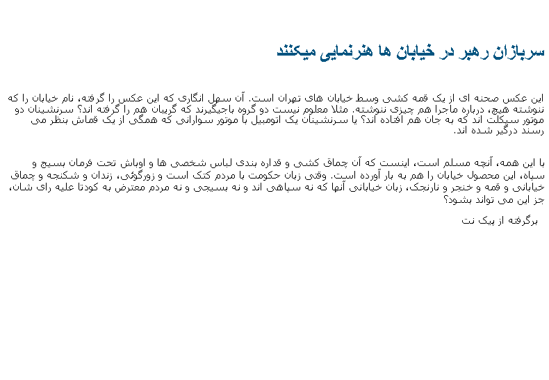 Text Box: سربازان رهبر در خيابان ها هنرنمايی ميکننداین عکس صحنه ای از یک قمه کشی وسط خیابان های تهران است. آن سهل انگاری که این عکس را گرفته، نام خیابان را که ننوشته هیچ، درباره ماجرا هم چیزی ننوشته. مثلا معلوم نیست دو گروه باجیگیرند که گریبان هم را گرفته اند؟ سرنشینان دو موتور سیکلت اند که به جان هم افتاده اند؟ یا سرنشینان یک اتومبیل با موتور سوارانی که همگی از یک قماش بنظر می رسند درگیر شده اند.با این همه، آنچه مسلم است، اینست که آن چماق کشی و قداره بندی لباس شخصی ها و اوباش تحت فرمان بسیج و سپاه، این محصول خیابان را هم به بار آورده است. وقتی زبان حکومت با مردم کتک است و زورگوئی، زندان و شکنجه و چماق خیابانی و قمه و خنجر و نارنجک، زبان خیابانی آنها که نه سپاهی اند و نه بسیجی و نه مردم معترض به کودتا علیه رای شان، جز این می تواند بشود؟  برگرفته از پيک نت