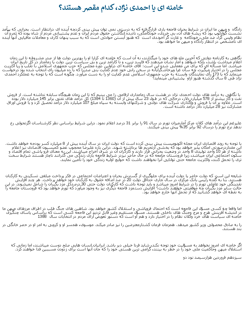 Text Box:  خامنه ای يا احمدی نژاد، کدام مقصر هستند؟زادگاه  و ميهن ما ايران در شرايط بحران فاجعه باری قرارگرفته که به درستی نمی توان پيش بينی کردچه آينده ای درانتظار است. بحرانی که پيآمد نشست گوآدلوپ بود که ريشه های آن، بی خردی، خودکامگی، ناديده انگاشتن حقوق مردم ايران و عدم پشتيبانی مردم از شاه بوده که ثمره آن نظام واپس گرا، ضد ملی، خودکامه  و غارت گر آخوندی است  که هنوز آبستن حوادثی است که به سبب پنهان کاری و معاملات مافيايی آنها آينده ای نامشخص در انتظار زادگاه و ميهن ما خواهد بود.نگاهی به کارنامه دولتی که آخرين ماه های خود را ميگذارند، نه آن است که خامنه ای کرارا او را بهترين دولت ها از صدر مشروطه تا اين زمان اعلام ميداشت باشد، بلکه شواهد و آمار نشان ميدهند که فاسد ترين، و نا کارآمد ترين و بی سياست ترين دولت يا زمامدار در کل تاريخ ايران ميباشد. اما مسأله ای که برای من معمايی شده اين است: آقای خامنه ای دراولين دوره مجلس که حزب جمهوری اسلامی با تقلب و ريا اکثريت مجلس را در اختيار ميگيرد، چه سان غرا وپرخاشگرايانه در سخن رانی خود عدم کفايت بنی صدررا که با ده ميليون رای انتخاب شده بود درخواست مينمايد که با 173 رأی نمايندگان وابسته به حزب جمهوری اسلامی عدم کفايت او را به دست ميآورد. چگونه است که با توجه به عملکرد احمدی نژاد طی 8 سال گذشته هنوز ازاو  پشتيبانی مينمايد؟  با نگاهی به درآمد های دولت احمدی نژاد در هشت سال زمامداری ارقامی را می بينيم که تا اين زمان هيچگاه سابقه نداشته است. از فروش نفت و گاز بيشتر از 578 ميليارد دلار، درحالی که در طول 23 سال پيش از آن (1360 تا 1384) کل درآمد های نفتی برابر 145 ميليارد دلار بوده است. علاوه بر آن با فروش و واگذاری شرکت های دولتی و شرکتهای وابسته به سپاه مبلغ 107 ميليارد دلار درآمد تحصيل کرد و با فروش اوراق مشارکت نيز 28 ميليارد دلار درآمد داشته است.عليرغم اين درآمد های کلان مرکز آمارميزان تورم در سال 91 را برابر 31 درصد اعلام نمود. دراين شرايط براساس نظر کارشناسان اگرتحولی رخ ندهد نرخ تورم را درسال 92 برابر 35% پيش بينی ميکنند. با توجه به روند اقتصادی ايران مجله اکونوميست پيش بينی کرده است که دولت ايران در سال آينده بيش ار 8 ميليارد کسر بودجه خواهد داشت. اين مقداردرصورتی امکان پذير خواهد بود که بخشی ازتحريم ها برداشته شوند. دراين باره عليرضا محجوب عضو کميسيون اقتصادی نيز اعلام داشته از هر 10 واحد توليدی 8 واحد در وضعيت بحرانی قرار دارند و کارگران آن در شرف اخراج ميباشند. اين به معنای فرو پاشی تمام اقتصاد و سکون اجتماعی ايران ميباشد، زيرا فرودستان جامعه که در حال حاضر نيزدر شرايط فاجعه باری زندگی می گذرانند ناچار هستند شرايط سخت تری را تحمل کنند، واکثريت جامعه حتی توانايی آنرا نخواهند داشت که حوايج اوليه زندگی خود را تأمين نمايند.شايعه اين است که دولت حاضر يا دولت آينده برای جلوگيری از گسترش بحران و اعتراضات اجتماعی در فکر پرداخت مبلغی تسکينی به کارکنان هستند. بنا به گفته رئيس بانک مرکزی در سال جاری حداقل دولت 20 در صد اضافه حقوق به کارکنان خود خواهد پرداخت. هر چند افزايش نقدينگی خود عاملی تورم زا در شرايط امروز میباشد و بايد توجه داشت که کارکنان دولت حتی 30 درصدکل مزد بگيران را شامل نميشوند. در اين حالت ساير مزد بگيران چه موقعيتی خواهند داشت؟ افزايش دستمزد فاجعه ديگری نيز به وجود ميآورد که تورم خواهد بود که فرودستان جامعه را به نقطه ای خواهد کشانيد که از تحمل آنها خارج خواهد بود.اما واقعا چه کسی مسؤل اين فاجعه است که احتمال فروپاشی و استقلال کشور خواهد بود. شاهين های جنگ طلب در اطراف مرزهای ميهن ما در انديشه آفرينش هرج و مرج وجنگ های داخلی هستند. مسؤل مستقيم وغير قابل ترديد اين فاجعه کسی است که براساس ياسای چنگيزی خامنه ای سياست های خرد وکلان نظام را در اختيار دارد و هم او است که دستور تعويض آرای مردم در انتخابات سال  1388را به صادق محصولی وزير کشور ميدهد. همزمان فرمان کشتارمعترضين را نيز صادر ميکند. موسوی، همسر او و کروبی به امر او در حصر خانگی در بند هستند.اگر خامنه ای امروز نخواهد به مسؤليت خود توجه نکند، شايد فردا خيلی دير باشد. ايرانيان انسان هايی صلح دوست ميباشند، اما زمانی که استقلال ميهن وحاکميت ملی خود را در خطر به بينند، گرامی ترين هستی خود را که جان آنها است برای زدودن مسببين فدا خواهند کرد.سيزدهم فروردين هزارسيصد نود دو 