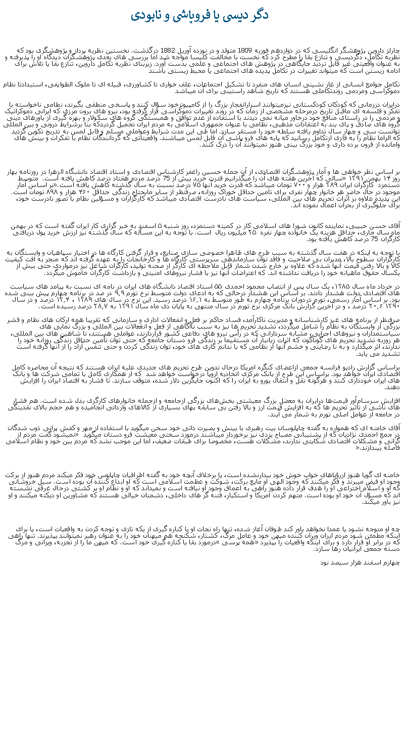 Text Box:  دگر ديسی يا فروپاشی و نابودیچارلز داروين پژوهشگر انگليسی که در دوازدهم فوريه 1809 متولد و در نوزده آوريل 1882 درگذشت. نخستين نظريه پرداز و پژوهشگری بود که نظريه تکامل، دگرديسی و تنازع بقا را مطرح کرد که نخست با مخالفت کليسا مواجه شد اما بررسی های بعدی پژوهشگران ديدگاه او را پذيرفته و به عنوان واقعيتی غير قابل ترديد جايگاهی در پژوهش های اجتماعی و علمی بدست آورد. زيربنای نظريه تکامل داروين، تنازع بقا يا تلاش برای ادامه زيستن است که ميتواند تغييرات در تکامل پديده های اجتماعی يا محيط زيستی باشند   تکامل جوامع انسانی از غار نشينی انسان های منفرد تا تشکيل اجتماعات، علف خواری تا کشاورزی، قبيله ای تا ملوک الطوايفی، استبدادتا نظام دموکراسی ومردمی روندتکاملی هستند که تاريخ شاهد راستينی برای آن ميباشد درايران درزمانی که کودکان کودکستانی نيزميتوانند اسرارانفجار بزرگ را از کامپيوترخود سؤال کنند و پاسخی منطقی بگيرند، نطامی ناخواسته با تفکر و فلسفه ای ماقبل تاريخ درمرحله مشخصی از زمان که در روند تغييرات دموکراسی قرار گرفته بود، نيرو های برون مرزی که ايرانی دموکراتيک و مردمی را در راستای منافع خود درخاور ميانه نمی ديدند با استفاده از عدم توافق و همبستگی گروه های سکولار و بهره گيری از باورهای دينی گروه های صادق و پای بند به اعتقادات مذهبی، نظامی با عنوان جمهوری اسلامی به مردم ايران تحميل گرديدکه بنا برشرايط درونی و بين المللی توانست سی و چهار سال تداوم يافته سلطه خود را مستقر سازد. اما طی اين مدت شرايط وعواملی مسلم و قابل لمس به تدريج تکوين گرديد که الزاما نظام را به فازی ازتکامل رسانيد که پايه های فرو پاشی آن قابل لمس ميباشند. واقعيتاتی که گردانندگان نظام با تفکرات و بينش های وامانده از قرون برده داری و خود بزرگ بينی هنوز نميتوانند آن را درک کنند.بر اساس نظر خواهی ها و آمار پژوهشگران اقتصادی، از آن جمله حسین راغفر کارشناس اقتصادی و استاد اقتصاد دانشگاه الزهرا در روزنامه بهار روز ۱۴ بهمن ۱۳۹۱ سالی که آخرين هفته های آن را ميگذرانيم قدرت خرید بيش از 75 درصد مردم هفتاد درصد کاهش يافته است.  متوسط دستمزد  کارگران ايران ۳۸۹ ‌هزار و ۷۰۰ تومان ميباشد که قدرت خريد آنها ۷۵ درصد نسبت به سال گذشته کاهش یافته است.بر اساس آمار موجود در حال حاضر هر خانوار چهار نفری برای تامین حداقل خوراک روزانه، صرفنظر از ساير مايحتاج زندگی حداقل ۴۶۰ هزار و ۸۹۸ تومان است. اين پديده علاوه بر اثرات تحريم های بين المللی، سياست های نادرست اقتصادی ميباشد که کارگزاران و مسؤلين نظام با تصور نادرست خود، برای جلوگيری از بحران اعمال نموده اند.
آقای حسن حبیبی، نماینده‌ کانون شورا های اسلامی کار در کمیته‌ دستمزد، روز شنبه ۵ اسفند به خبر گزاری کار ایران گفته است که در بهمن ماه سال جاری، حداقل هزینه یک خانواده‌ چهار نفره  ۲۵ میلیون ریال  است. با توجه به اين مسأله که سال گذشته نيز ارزش خريد پول دريافتی کارگران 75 درصد کاهش يافته بود.با توجه به اينکه در هفت سال گذشته به سبب طرح های ظاهرا خصوصی سازی صنايع، و قرار گرفتن کارگاه ها در اختيار سپاهيان و وابستگان به کارگزاران سطوح بالا، مديران بی صلاحيت و فاقد توان سازماندهی سرپرستی کارگاه ها و کارخانجات را به عهده گرفته اند که منجر به افت کيفيت کالا و بالا رفتن قيمت آنها شده که علاوه بر خارج شدن شمار قابل ملاحظه ای کارگر از صحنه توليد، کارگران شاغل نيز درمواردی حتی بيش از يکسال حقوق ماهيانه خود را دريافت نداشته اند. که اعتراضات آنها نيز با فشار نيروهای امنيتی و بازداشت کارگران خاموش ميگردد.در خرداد ماه سال ۱۳۸۵،‌ يک سال پس از انتصاب محمود احمدی ۵۵ استاد اقتصاد دانشگاه های ایران در نامه ای نسبت به پيامد های سياست های اقتصادی دولت هشدار دادند. بر اساس اين هشدار درحالی که به ادعای دولت متوسط نرخ تورم ۹.۹ در صد در برنامه چهارم پيش بينی شده بود. بر اساس آمار رسمی، تورم دردوران برنامه چهارم به ‌طور متوسط به ۱۶.۱ درصد رسيد. اين نرخ در سال ‌های ۱۳۸۹ ، ۱۲.۴ درصد و در سال ۱۳۹۰ ۲۰.۶ درصد ، و در آخرين گزارش بانک مرکزی نرخ تورم در ‌سال منتهی به پايان دی ماه سال ۱۳۹۱ به ۲۸.۷ درصد رسيده است.

صرفنظر از برنامه های غيز کارشناسانه و مديريت ناکارآمد، فساد حاکم بر فعل و انفعالات اداری و سازمانی که تقريبا همه ارکان های نظام و قشر بزرگی از وابستگان به نظام را شامل ميگردد، تشديد تحريم ها نيز به سبب ناآگاهی از فعل و انغعالات بين المللی و بزرگ نمايی های سياستمداران و نيروهای اجرايی، مشابه سردارانی که در رأس نيرو های دفاعی کشور قراردارند، عواملی هستند، تا شاهين های بين المللی، هر روزبه تشديد تحريم های گوناگون که اثرات زيانبار آن مستقيما بر زندگی فرو دستان جامعه که حتی توان تأمين حداقل زندگی روزانه خود را ندارند، اثر ميگذارد و به نا رضايتی و خشم آنها از نظامی که با ندانم کاری های خود، توان زندگی کردن و حتی تنفس آزاد را از آنها گرفته است تشديد می يابد. براساس گزارش رادیو فرانسه جمعی ازاعضای کنگره امریکا درحال تدوين طرح تحریم های جدیدی علیه ایران هستند که نتيجه آن محاصره کامل اقتصادی ایران خواهد بود. براساس اين طرح از بانک مرکزی اتحادیه اروپا درخواست خواهد شد  که از همکاری کامل با تمامی شرکت ها و بانک های ایران خودداری کنند و هرگونه نقل و انتقال یورو به ایران را که اکنون جايگزين دلار شده، متوقف سازند. تا فشار به اقتصاد ایران را افزایش دهند. افزایش سرسام‌آور قیمت‌ها درایران به معضل بزرگ معیشتی بخش‌های بزرگی ازجامعه و ازجمله خانوارهای کارگری بدل شده است. هم فشار های ناشی از تاثیر تحریم ‌ها که به افزایش قیمت ارز و بالا رفتن بی ‌سابقه بهای بسیاری از کالاهای وارداتی انجامیده و هم حجم بالای نقدینگی در جامعه از عوامل اصلی تورم به شمار می ‌آیند.آقای خامنه ای که همواره به گفته چاپلوسان بيت رهبری با بينش و بصيرت ذاتی خود سخن ميگويد با استفاده از مهر و کفش پرانی ذوب شدگان در جمع احمدی نژاديان که از پشتيبانی مصباح يزدی نيز برخوردار ميباشند درمورد سختی معيشت فرو دستان ميگويد  نميشود گفت مردم از گرانی و مشكلات اقتصادی شكایتی ندارند، مشكلات هست، مخصوصا برای طبقات ضعیف، اما این موجب نشد كه مردم بین خود و نظام اسلامی فاصله بیندازند.خامنه ای گويا هنوز ازرؤياهای خواب خوش خود بيدارنشده است، يا برخلاف آنچه خود به گفته اطرافيان چاپلوس خود فکر ميکند مردم هنوز از برکت وجود او فيض ميبرند و فکر ميکنند که وجود الهی او مايع برکت، شوکت و عظمت اسلامی است که او ابداع کننده آن بوده است. سيل خروشانی که او و اسلام اختراعی او را هدف قرار داده هنوز راهی به اعماق وجود او نيافته است و نميداند که او و نظام او بر کشتی درحال غرقی نشسته اند که مسؤل آن خود او بوده است. متهم کردن امريکا و استکبار، فتنه گر های داخلی، دشمنان خيالی هستند که مشاورين او ديکته ميکنند و او نيز باور ميکند.چه او متوجه نشود يا عمدا نخواهد باور کند طوفان آغاز شده، تنها راه نجات او يا کناره گيری از يکه تازی و توجه کردن به واقعيات است، يا برای اينکه مطمئن شود مردم ايران ويران کننده ميهن خود و عامل مرگ، کشتار، شکنجه هم ميهنان خود را به عنوان رهبر نميتوانند بپذيرند. تنها راهی که در برابر او قرار دارد و برای اينکه واقعيات را بپذيرد همه پرسی درمورد بقا يا کناره گيری خود است. که ميهن ما را از تجزيه، ويرانی و مرگ دسته جمعی ايرانيان رها سازد.چهارم اسفند هزار سيصد نود 