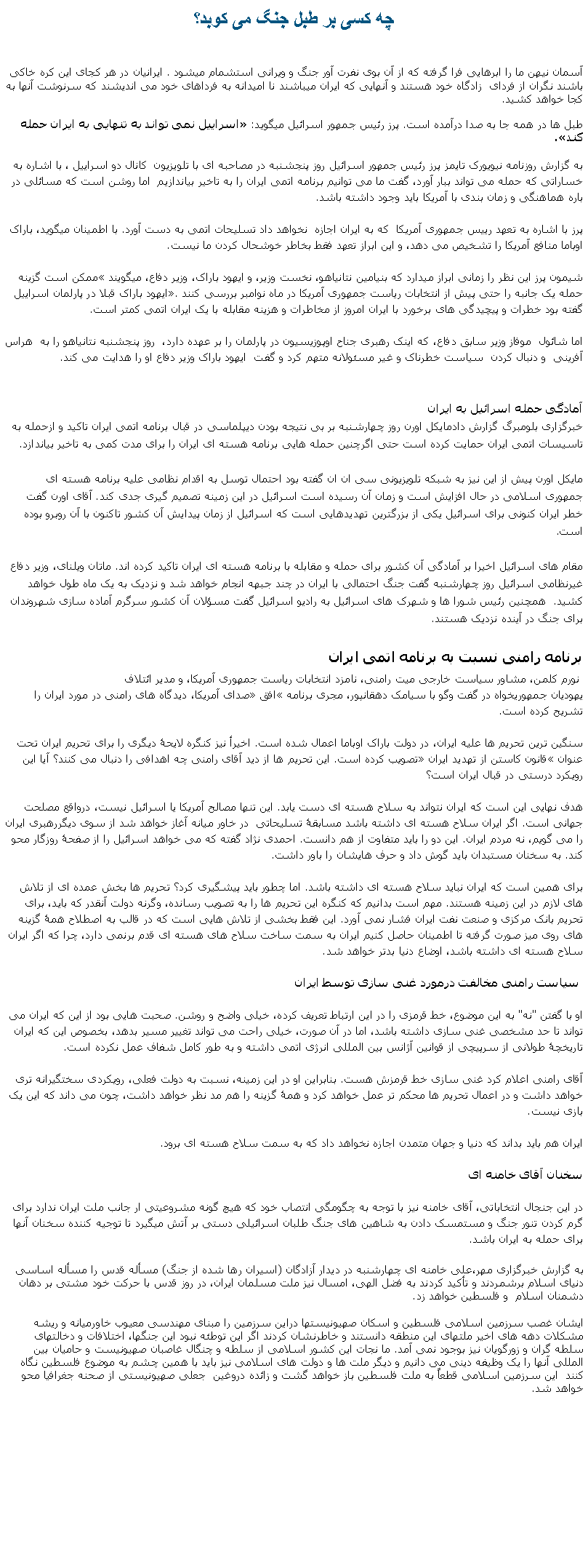 Text Box: چه کسی بر طبل جنگ می کوبد؟آسمان نيهن ما را ابرهايی فرا گرفته که از آن بوی نفرت آور جنگ و ويرانی استشمام ميشود . ايرانيان در هر کجای اين کره خاکی باشند نگران از فردای  زادگاه خود هستند و آنهايی که ايران ميباشند نا اميدانه به فرداهای خود می انديشند که سرنوشت آنها به کجا خواهد کشيد.طبل ها در همه جا به صدا درآمده است. پرز رئيس جمهور اسرائيل ميگويد: اسراییل نمی تواند به تنهایی به ایران حمله کند.به گزارش روزنامه نیویورک تایمز پرز رئيس جمهور اسرائيل روز پنجشنبه در مصاحبه ای با تلویزیون  کانال دو اسراییل ، با اشاره به خساراتی که حمله می تواند ببار آورد، گفت ما می توانیم برنامه اتمی ایران را به تاخیر بیاندازیم  اما روشن است که مسائلی در باره هماهنگی و زمان بندی با آمریکا بايد وجود داشته باشد. پرز با اشاره به تعهد رییس جمهوری آمریکا  که به ایران اجازه  نخواهد داد تسلیحات اتمی به دست آورد. با اطمينان ميگويد، باراک اوباما منافع آمریکا را تشخیص می دهد، و این ابراز تعهد فقط بخاطر خوشحال کردن ما نیست.

شیمون پرز اين نظر را زمانی ابراز ميدارد که بنیامین نتانیاهو، نخست وزیر، و ایهود باراک، وزیر دفاع، ميگويند ممکن است گزینه حمله یک جانبه را حتی پیش از انتخابات ریاست جمهوری آمریکا در ماه نوامبر بررسی کنند. ایهود باراک قبلا در پارلمان اسراییل گفته بود خطرات و پیچیدگی های برخورد با ایران امروز از مخاطرات و هزینه مقابله با یک ایران اتمی کمتر است.

اما شائول  موفاز وزیر سابق دفاع، که اینک رهبری جناح اوپوزیسیون در پارلمان را بر عهده دارد،  روز پنجشنبه نتانیاهو را به  هراس آفرینی  و دنبال کردن  سیاست خطرناک و غیر مسئولانه متهم کرد و گفت  ایهود باراک وزير دفاع او را هدایت می کند. ￼آمادگی حمله اسرائيل به ايرانخبرگزاری بلومبرگ گزارش دادمایکل اورن روز چهارشنبه بر بی نتیجه بودن دیپلماسی در قبال برنامه اتمی ایران تاکید و ازحمله به تاسیسات اتمی ایران حمایت کرده است حتی اگرچنین حمله هایی برنامه هسته ای ایران را برای مدت کمی به تاخیر بیاندازد.

مایکل اورن پیش از اين نیز به شبکه تلویزیونی سی ان ان گفته بود احتمال توسل به اقدام نظامی علیه برنامه هسته ای جمهوری اسلامی در حال افزایش است و زمان آن رسیده است اسرائیل در این زمینه تصمیم گیری جدی کند. آقای اورن گفت خطر ایران کنونی برای اسرائیل یکی از بزرگترین تهدیدهایی است که اسرائیل از زمان پیدایش آن کشور تاکنون با آن روبرو بوده است.

مقام های اسرائیل اخیرا بر آمادگی آن کشور برای حمله و مقابله با برنامه هسته ای ایران تاکید کرده اند. ماتان ویلنای، وزیر دفاع غیرنظامی اسرائیل روز چهارشنبه گفت جنگ احتمالی با ایران در چند جبهه انجام خواهد شد و نزدیک به یک ماه طول خواهد کشید.  همچنین رئیس شورا ها و شهرک های اسرائیل به رادیو اسرائیل گفت مسؤلان آن کشور سرگرم آماده سازی شهروندان برای جنگ در آینده نزدیک هستند.
برنامه رامنی نسبت به برنامه اتمی ایران نورم کلمن، مشاور سیاست خارجی میت رامنی، نامزد انتخابات ریاست جمهوری آمریکا، و مدیر ائتلاف
یهودیان جمهوریخواه در گفت وگو با سیامک دهقانپور، مجری برنامه افق صدای آمریکا، دیدگاه های رامنی در مورد ایران را تشریح کرده است. 
 
سنگین ترین تحریم ها علیه ایران، در دولت باراک اوباما اعمال شده است. اخیرأ نيز کنگره لایحۀ دیگری را برای تحریم ایران تحت عنوان قانون کاستن از تهدید ایران تصویب کرده است. این تحریم ها از دید آقای رامنی چه اهدافی را دنبال می کنند؟ آیا این رویکرد درستی در قبال ایران است؟ هدف نهایی این است که ایران نتواند به سلاح هسته ای دست یابد. این تنها مصالح آمریکا یا اسرائیل نیست، درواقع مصلحت جهانی است. اگر ایران سلاح هسته ای داشته باشد مسابقۀ تسلیحاتی  در خاور ميانه آغاز خواهد شد از سوی ديگررهبری ایران را می گویم، نه مردم ایران. این دو را باید متفاوت از هم دانست. احمدی نژاد گفته که می خواهد اسرائیل را از صفحۀ روزگار محو کند. به سخنان مستبدان باید گوش داد و حرف هایشان را باور داشت.برای همین است که ایران نباید سلاح هسته ای داشته باشد. اما چطور باید پیشگیری کرد؟ تحریم ها بخش عمده ای از تلاش های لازم در این زمینه هستند. مهم است بدانیم که کنگره این تحریم ها را به تصویب رسانده، وگرنه دولت آنقدر که باید، برای تحریم بانک مرکزی و صنعت نفت ایران فشار نمی آورد. این فقط بخشی از تلاش هایی است که در قالب به اصطلاح همۀ گزینه های روی میز صورت گرفته تا اطمینان حاصل کنیم ایران به سمت ساخت سلاح های هسته ای قدم برنمی دارد، چرا که اگر ایران سلاح هسته ای داشته باشد، اوضاع دنیا بدتر خواهد شد.  سیاست رامنی مخالفت درمورد غنی سازی توسط ایران  او با گفتن "نه" به این موضوع، خط قرمزی را در این ارتباط تعریف کرده، خیلی واضح و روشن. صحبت هایی بود از این که ایران می تواند تا حد مشخصی غنی سازی داشته باشد، اما در آن صورت، خیلی راحت می تواند تغییر مسیر بدهد، بخصوص این که ایران تاریخچۀ طولانی از سرپیچی از قوانین آژانس بین المللی انرژی اتمی داشته و به طور کامل شفاف عمل نکرده است.آقای رامنی اعلام کرد غنی سازی خط قرمزش هست. بنابراین او در این زمینه، نسبت به دولت فعلی، رویکردی سختگیرانه تری خواهد داشت و در اعمال تحریم ها محکم تر عمل خواهد کرد و همۀ گزینه را هم مد نظر خواهد داشت، چون می داند که این یک بازی نیست.ایران هم باید بداند که دنیا و جهان متمدن اجازه نخواهد داد که به سمت سلاح هسته ای برود.سخنان آقای خامنه ایدر اين جنجال انتخاباتی، آقای خامنه نيز با توجه به چگومگی انتصاب خود که هيچ گونه مشروعيتی ار جانب ملت ايران ندارد برای گرم کردن تنور جنگ و مستمسک دادن به شاهين های جنگ طلبان اسرائيلی دستی بر آتش ميگيرد تا توجيه کننده سخنان آنها برای حمله به ايران باشد.به گزارش خبرگزاری مهر،علی خامنه ای چهارشنبه در دیدار آزادگان (اسيران رها شده از جنگ) مسأله قدس را مسأله اساسی دنیای اسلام برشمردند و تأکید کردند به فضل الهی، امسال نیز ملت مسلمان ایران، در روز قدس با حرکت خود مشتی بر دهان دشمنان اسلام  و فلسطین خواهد زد.ایشان غصب سرزمین اسلامی فلسطین و اسکان صهیونیستها دراین سرزمین را مبنای مهندسی معیوب خاورمیانه و ریشه مشکلات دهه های اخیر ملتهای این منطقه دانستند و خاطرنشان کردند اگر این توطئه نبود این جنگها، اختلافات و دخالتهای سلطه گران و زورگویان نیز بوجود نمی آمد. ما نجات این کشور اسلامی از سلطه و چنگال غاصبان صهیونیست و حامیان بین المللی آنها را یک وظیفه دینی می دانیم و دیگر ملت ها و دولت های اسلامی نیز باید با همین چشم به موضوع فلسطین نگاه کنند  این سرزمین اسلامی قطعاً به ملت فلسطین باز خواهد گشت و زائده دروغین  جعلی صهیونیستی از صحنه جغرافیا محو خواهد شد. 