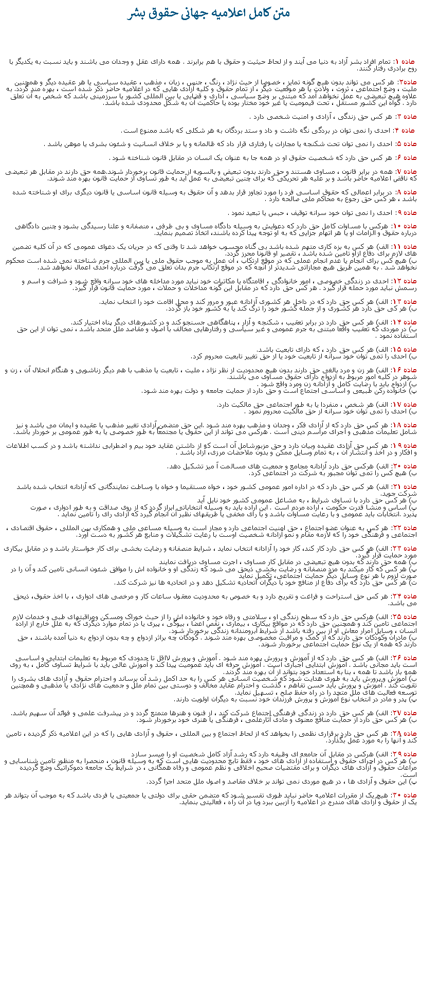 Text Box:  متن کامل اعلاميه جهانی حقوق بشر ماده ۱: تمام افراد بشر آزاد به دنیا می آیند و از لحاظ حیثیت و حقوق با هم برابرند . همه دارای عقل و وجدان می باشند و باید نسبت به یکدیگر با روح برادری رفتار کنند.ماده۲: هر کس می تواند بدون هیچ گونه تمایز ، خصوصا از حیث نژاد ، رنگ ، جنس ، زبان ، مذهب ، عقیده سیاسی یا هر عقیده دیگر و همچنین ملیت ، وضع اجتماعی ، ثروت ، ولادت یا هر موقعیت دیگر ، از تمام حقوق و کلیه آزادی هایی که در اعلامیه حاضر ذکر شده است ، بهره مند گردد. به علاوه هیچ تبعیضی به عمل نخواهد آمد که مبتنی بر وضع سیاسی ، اداری و قضایی یا بین المللی کشور یا سرزمینی باشد که شخص به آن تعلق دارد . گواه این کشور مستقل ، تحت قیمومیت یا غیر خود مختار بوده یا حاکمیت آن به شکل محدودی شده باشد.ماده ۳: هر کس حق زندگی ، آزادی و امنیت شخصی دارد . ماده ۴: احدی را نمی توان در بردگی نگه داشت و داد و ستد بردگان به هر شکلی که باشد ممنوع است.ماده ۵: احدی را نمی توان تحت شکنجه یا مجازات یا رفتاری قرار داد که ظالمانه و یا بر خلاف انسانیت و شئون بشری یا موهن باشد .ماده ۶: هر کس حق دارد که شخصیت حقوق او در همه جا به عنوان یک انسان در مقابل قانون شناخته شود .ماده ۷: همه در برابر قانون ، مساوی هستند و حق دارند بدون تبعیض و بالسویه از حمایت قانون برخوردار شوند.همه حق دارند در مقابل هر تبعیضی که ناقض اعلامیه حاضر باشد و بر علیه هر تحریکی که برای چنین تبعیضی به عمل آید به طور تساوی از حمایت قانون بهره مند شوند.ماده ۸: در برابر اعمالی که حقوق اساسی فرد را مورد تجاوز قرار بدهد و آن حقوق به وسیله قانون اساسی یا قانون دیگری برای او شناخته شده باشد ، هر کس حق رجوع به محاکم ملی صالحه دارد .ماده ۹: احدی را نمی توان خود سرانه توقیف ، حبس یا تبعید نمود .ماده ۱۰: هرکس با مساوات کامل حق دارد که دعوایش به وسیله دادگاه مساوی و بی طرفی ، منصفانه و علنا رسیدگی بشود و چنین دادگاهی درباره حقوق و الزامات او یا هر اتهام جزایی که به او توجه پیدا کرده باشند، اتخاذ تصمیم بنماید.ماده ۱۱: الف) هر کس به بزه کاری متهم شده باشد بی گناه محسوب خواهد شد تا وقتی که در جریان یک دعوای عمومی که در آن کلیه تضمین های لازم برای دفاع ازاو تامین شده باشد ، تقصیر او قانونا محرز گردد. 
ب) هیچ کس برای انجام یا عدم انجام عملی که در موقع ارتکاب ، آن عمل به موجب حقوق ملی یا بین المللی جرم شناخته نمی شده است محکوم نخواهد شد . به همین طریق هیچ مجازاتی شدیدتر از آنچه که در موقع ارتکاب جرم بدان تعلق می گرفت درباره احدی اعمال نخواهد شد.ماده ۱۲: احدی در زندگی خصوصی ، امور خانوادگی ، اقامتگاه یا مکاتبات خود نباید مورد مداخله های خود سرانه واقع شود و شرافت و اسم و رسمش نباید مورد حمله قرار گیرد . هر کس حق دارد که در مقابل این گونه مداخلات و حملات ، مورد حمایت قانون قرار گیرد.ماده ۱۳: الف) هر کس حق دارد که در داخل هر کشوری آزادانه عبور و مرور کند و محل اقامت خود را انتخاب نماید. 
ب) هر کی حق دارد هر کشوری و از جمله کشور خود را ترک کند یا به کشور خود باز گردد.ماده ۱۴: الف) هر کس حق دارد در برابر تعقیب ، شکنجه و آزار ، پناهگاهی جسنجو کند و در کشورهای دیگر پناه اختیار کند. 
ب) در موردی که تعقیب واقعا مبتنی به جرم عمومی و غیر سیاسی و رفتارهایی مخالف با اصول و مقاصد ملل متحد باشد ، نمی توان از این حق استفاده نمود .ماده ۱۵: الف) هر کس حق دارد ، که دارای تابعیت باشد. 
ب) احدی را تمی توان خود سرانه از تابعیت خود یا از حق تغییر تابعیت محروم کرد.ماده ۱۶: الف) هر زن و مرد بالغی حق دارند بدون هیچ محدودیت از نظر نژاد ، ملیت ، تابعیت یا مذهب با هم دیگر زناشویی و هنگام انحلال آن ، زن و شوهر در کلیه امور مربوط به ازدواج دارای حقوق مساوی می باشند. 
ب) ازدواج باید با رضایت کامل و آزادانه زن ومرد واقع شود . 
پ) خانواده رکن طبیعی و اساسی اجتماع است و حق دارد از حمایت جامعه و دولت بهره مند شود.ماده ۱۷: الف) هر شخص ، منفردا یا به طور اجتماعی حق مالکیت دارد. 
ب) احدی را تمی توان خود سرانه از حق مالکیت محروم نمود .ماده ۱۸: هر کس حق دارد که از آزادی فکر ، وجدان و مذهب بهره مند شود .این حق متضمن آزادی تغییر مذهب یا عقیده و ایمان می باشد و نیز شامل تعلیمات مذهبی و اجرای مراسم دینی است . هرکس می تواند از این حقوق یا مجتمعاً به طور خصوصی یا به طور عمومی بر خوردار باشد.ماده ۱۹: هر کس حق آزادی عقیده وبیان دارد و حق مزبورشامل آن است که از داشتن عقاید خود بیم و اضطرابی نداشته باشد و در کسب اطلاعات و افکار و در اخذ و انتشار آن ، به تمام وسایل ممکن و بدون ملاحضات مرزی، آزاد باشد .ماده ۲۰: الف) هرکس حق دارد آزادانه مجامع و جمعیت های مسالمت آ میز تشکیل دهد. 
ب) هیچ کس را تمی توان مجبور به شرکت در اجتماعی کرد.ماده ۲۱: الف) هر کس حق دارد که در اداره امور عمومی کشور خود ، خواه مستقیما و خواه با وساطت نمایندگانی که آزادانه انتخاب شده باشد شرکت جوید. 
ب) هر کس حق دارد با تساوی شرایط ، به مشاغل عمومی کشور خود نایل آید 
پ) اساس و منشا قدرت حکومت ، اراده مردم است . این اراده باید به وسیله انتخاباتی ابراز گردد که از روی صداقت و به طور ادواری ، صورت پذیرد .انتخابات باید عمومی و با رعایت مساوات باشد و با رای مخفی یا طریقهای نظیر آن انجام گیرد که آزادی رای را تامین نماید .ماده ۲۲: هر کس به عنوان عضو اجتماع ، حق امنیت اجتماعی دارد و مجاز است به وسیله مساعی ملی و همکاری بین المللی ، حقوق اقتصادی ، اجتماعی و فرهنگی خود را که لازمه مقام و نمو آزادانه شخصیت اوست با رعایت تشکیلات و منابع هر کشور به دست آورد.ماده ۲۳: الف) هر کس حق دارد کار کند، کار خود را آزادانه انتخاب نماید ، شرایط منصفانه و رضایت بخشی برای کار خواستار باشد و در مقابل بیکاری مورد حمایت قرار گیرد. 
ب) همه حق دارند که بدون هیچ تبعیضی در مقابل کار مساوی ، اجرت مساوی دریافت نمايند 
پ) هر کس که کار میکند به مزد منصفانه و رضایت بخشی ذیحق می شود که زندگی او و خانواده اش را موافق شئون انسانی تامین کند و آن را در صورت لزوم با هر نوع وسایل دیگر حمایت اجتماعی، تکمیل نماید 
ت) هر کس حق دارد که برای دفاع از منافع خود با دیگران اتحادیه تشکیل دهد و در اتحادیه ها نیز شرکت کند.ماده ۲۴: هر کس حق استراحت و فراغت و تفریح دارد و به خصوص به محدودیت معقول ساعات کار و مرخصی های ادواری ، با اخذ حقوق، ذیحق می باشد.ماده ۲۵: الف) هرکس حق دارد که سطح زندگی او ، سلامتی و رفاه خود و خانواده اش را از حیث خوراک ومسکن ومراقبتهای طبی و خدمات لازم اجتماعی تامین کند و همچنین حق دارد که در مواقع بیکاری ، بیماری ، نقص اعضا ، بیوگی ، پیری یا در تمام موارد دیگری که به علل خارج از اراده انسان ، وسایل امرار معاش او از بین رفته باشد از شرایط آبرومندانه زندگی برخوردار شود. 
ب) مادران وکودکان حق دارند که از کمک و مراقبت مخصوصی بهره مند شوند . کودکان چه براثر ازدواج و چه بدون ازدواج به دنیا آمده باشند ، حق دارند که همه از یک نوع حمایت اجتماعی برخوردار شوند.ماده ۲۶: الف) هر کس حق دارد که از آموزش و پرورش بهره مند شود . آموزش و پرورش لااقل تا حدودی که مربوط به تعلیمات ابتدایی و اساسی است باید مجانی باشد . آموزش ابتدایی اجباری است . آموزش حرفه ای باید عمومیت پیدا کند و آموزش عالی باید با شرایط تساوی کامل ، به روی همه باز باشد تا همه ، بنا به استعداد خود بتواند از آن بهره مند گردند. 
ب) آموزش و پرورش باید به طوری هدایت شود که شخصیت انسانی هر کس را به حد اکمل رشد آن برساند و احترام حقوق و آزادی های بشری را تقویت کند . آموزش و پرورش باید حسن تفاهم ، گذشت و احترام عقاید مخالف و دوستی بین تمام ملل و جمعیت های نژادی یا مذهبی و همچنین توسعه فعالیت های ملل متحد را در راه حفظ صلح ، تسهیل نماید. 
پ) پدر و مادر در انتخاب نوع آموزش و پرورش فرزندان خود نسبت به دیگران اولویت دارند.ماده ۲۷: الف) هر کس حق دارد در زندگی فرهنگی اجتماع شرکت کند ، از فنون و هنرها متمتع گردد و در پیشرفت علمی و فوائد آن سهیم باشد. 
ب) هر کس حق دارد از حمایت منافع معنوی و مادی آثارعلمی ، فرهنگی یا هنری خود برخوردار شود.ماده ۲۸: هر کس حق دارد برقراری نظمی را بخواهد که از لحاظ اجتماع و بین المللی ، حقوق و آزادی هایی را که در این اعلامیه ذکر گردیده ، تامین کند و آنها را به مورد عمل بگذارد.ماده ۲۹: الف) هرکس در مقابل آن جامعه ای وظیفه دارد که رشد آزاد کامل شخصیت او را میسر سازد 
ب) هر کس در اجرای حقوق و استفاده از آزادی های خود ، فقط تابع محدودیت هایی است که به وسیله قانون ، منحصرا به منظور تامین شناسایی و مراعات حقوق و آزادی های دیگران و برای مقتضیات صحیح اخلاقی و نظم عمومی و رفاه همگانی ، در شرایط یک جامعه دموکراتیک وضع گردیده است. 
پ) این حقوق و آزادی ها ، در هیچ موردی نمی تواند بر خلاف مقاصد و اصول ملل متحد اجرا گردد.ماده ۳۰: هیچ یک از مقررات اعلامیه حاضر نباید طوری تفسیر شود که متضمن حقی برای دولتی یا جمعیتی یا فردی باشد که به موجب آن بتواند هر یک از حقوق و آزادی های مندرج در اعلامیه را ازبین ببرد ویا در آن راه ، فعالیتی بنماید.	