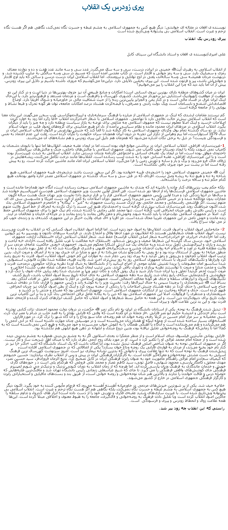 Text Box:  پیری زودرس یک انقلاب نویسنده ی افغان در مقاله ای خواندنی: دیگر هیچ کس به جمهوری اسلامی به چشم غبطه و حسرت نگاه نمی‌کند، نگاهی هم اگر هست نگاه ترحم و عبرت است. انقلاب اسلامی بی پشتوانه وبی‌تاریخ شده استپیری زودرس یک انقلاب علی امیری/نویسنده ی افغان و استاد دانشگاه ابن سینای کابل از انقلاب اسلامی به رهبری آیت‌الله خمینی در ایران، درست، سی و سه ‌سال می‌گذرد. عدد سی و سه مانند عدد هفت و ده و دوازده معنای رمزی و سمبلیک دارد. سی و سه رمز جوانی و اقتدار است. در کتاب مقدس آمده است که مسیح در سی وسه سالگی به صلیب کشیده شد. و دربهشت مردان همیشه سی وسه ساله‌اند، یعنی در اوج توانایی و نیرومندی. اما انقلاب اسلامی ایران درست درسن و سالی که باید اوج اقتدار و جوانی‌اش باشد، پیر و فرتوت شده است. این پیری به‌یقین دلایلی دارد. دراین‌جا می‌کوشیم که مروری داشته باشیم بر دلایل این پیری زودرس. پیش از آن اما باید دید که چرا این انقلاب را پیر می‌خوانیم؟ ایران در میان کشوهای منطقه دارای بهترین نیروی انسانی است؛ امکانات و منابع طبیعی آن نیز جزوی بهترین‌ها در دنیا است و در کنار این دو موهبت از موقعیت ژئوپولتیک استثنایی نیز برخوردار می‌باشد. کشوری کهن‌سال و بافرهنگ است و مردمان مستعد و فرهنگ‌پذیر دارد. با این‌حال اینک ایران غرق در فساد مالی است و در کنار یمن و الجزایر پایین‌ترین ربته را از حیث شفافیت مالی در خاورمیانه و شمال آفریقا دارد. اوضاع اقتصادی‌اش آشفته و نابسامان است ویک دولت رانتی و مصرفی، با قبضه‌کردن هشتاد درصد امکانات جامعه، توان هر گونه تحرک و طبعا نشاط و پویایی را از جامعه گرفته است. کم نیستند مقامات ارشدی که اینک در جمهوری اسلامی از مبارزه با فرهنگ سرمایه‌داری و لیبرال‌دموکراسی غرب سخن می‌گویند. این بدان معنا است که انقلاب اسلامی بیش‌تر حالت دفاعی دارد تا تهاجمی. جمهوری اسلامی با شعار صادرکردن انقلاب آغا زکرد اما زود به وارد کردن اصلاحات رسید و اینک اصلا معلوم نیست که جمهوی اسلامی چه متاعی برای عرضه به بازار سیاست منطقه دارد و چه چیز را باید از دیگران بگیرد. انقلاب اسلامی در مرزهای ایران محدود مانده و نظام سیاسی برآمده از دل آن هیچ جذابیتی برای گروه‌های تحول طلب در جهان اسلام ندارد. در دو سال گذشته تمام بوق وکرنای جمهوری اسلامی به کار گرفته شد تا القأ کند که جنبش بهارعربی بر الگوی انقلاب اسلامی ایران در سال 1979 استواراست، اما بیم وهراس از تکرار این تجربه در درون ایران همچنان سران حکومت را نگران کرده است. علت این عدم اعتماد به نفس و فرسودگی چیست؟ در ذیل به برخی نکات اشاره می‌شود که همزمان هم دلیل این پیری زودرس و هم نشانه‌های آن می‌باشند. 1-غیریت‌سازی افراطی. انقلاب اسلامی ایران در برداشتن موانع قوی بوده است، اما در ایجاد عقبه ضعیف. انقلاب‌ها اما تنها با نابودی دشمنان بد کامیاب نمی شوند، بلکه با ایجاد دوستان خوب کامیاب می شوند. جمهوری اسلامی با چالش‌های داخلی، جنگ و چالش‌های بین‌المللی تاحدودی موفق بوده است، اما در ایجاد یک عقبه‌ی انسانی و اجتماعی کارنامه چندان درستی ندارد. انقلاب اسلامی به شدت غیریت‌ساز بوده است و با این غیرت‌سازی افراطی، عقبه انسانی خود را به شدت آسب رسانده است. انقلاب‌ها مانند درخت تکامل می‌کنند، ریشه‌هایش در ژرفای خاک فرو می‌رود و برگ و بار و سایه و ثمرش زمین را فرا می‌گیرد. انقلاب اسلامی ایران اما، مانند ماشین حرکت کرده است. رو به پیش رفته است اما در پشت سر خود چیزی باقی نگذاشته است. آیت الله خمینی جمهوری اسلامی خود را شجره‌ی طیبه خوانده بود. اگر این سخن درست باشد درشجره‌ی طیبه جمهوری اسلامی، هیچ شاخه به تنه و هیچ تنه به ریشه وصل نیست. افردای که در طی سی و سه سال گذشته در جمهوری اسلامی مصدر اداره وامور بوده‌اند، هیچ کدام حکم تنه و ساقه درخت را نداشته‌اند. بلکه حکم پمب بنزین‌های کنار جاده را داشته اند که چندی به ماشین جمهوری اسلامی سوخت رسانده است، انگاه خود همان‌جا مانده است و ماشین جمهوری اسلامی فرسنگ‌ها راه از آن‌ها دور شده است. فی المثل اولین نخست وزیر جمهوری اسلامی هم‌دست امپریالسیم خوانده شد و سال‌ها در انزوا زندگی کرد و مرد؛ اولین رئیس جمهور جمهوری اسلامی فرار را بر قرار ترجیح داد؛ نخست وزیر دوران جنگ هشت ساله اکنون مجازات بدون محاکمه شده و در حبس خانگی به سر می‌برد؛ رئیس جمهور دوران اصلاحات به کم‌تر از آلت دست آمریکا و جاسوسی سی آی ای متهم نیست. اگر هاشمی رفسنجانی و محمد خاتمی بعد ازترک مسند ریاست جمهوری به "غیر" ، "بیگانه" و نامحرم جمهوری اسلامی بدل شد، اکنون ضرباهنگ روند غیریت‌سازی شتاب بیش‌تری گرفته است و احمدی‌نژاد هنوز این مسند را ترک نکرده به انحراف از خط اصیل ولایت متهم است و رئیس دفترش رهبر جریان انحرافی لقب گرفته است. تنها محمد علی رجایی با کشته شدن، نام نیک خود را برای جمهوری اسلامی حفظ کرد. اصلا در جمهوری اسلامی دولت‌مران یا باید کشته شوند وخوش‌نام و معزز باقی بمانند یا زنده بمانند و در جرگه‌ی خاینان و مخالفان در آیند. زنده ماندن و خوش نامی در این جمهوری تقریبا محال شده است. جز اقربا و آل عبای ولایت دیگر در این جمهوری کشته‌ی بد و زنده‌ی خوب کم تر می توان سراغ یافت. 2- جابه‌جایی اصول انقلاب و اصول قدرت. انقلاب‌ها به اصول خود زنده است. اما الزاما اصول انقلاب، اصول کسانی که در انقلاب به قدرت می‌رسند نیست. اصول انقلاب همان شعارهایی هستند که انقلابیون در مورد آن‌ها وفاق و اجماع دارند. در فرانسه سرهای دانتون و روبسپیر به زیر گیوتین رفت اما آزادی، برابری و برادری(سه شعار اصلی انقلاب فرانسه) حفظ شد. شعار انقلاب اسلامی ایران استقلال، آزادی، جمهوری اسلامی بود. درسی سال گذشته این شعارها ضعیف و بی‌رمق شده‌اند. استقلال به مخالفت با غرب تقلیل یافته است.آزادی به اباحت و بی‌بند و باری و لیبرال‌منشی تأویل برده شده و به مثابه‌ی یک ضد ارزش آشکارا محکوم می‌شود. جمهوری یعنی حاکمیت عامه‌ی مردم، سر از ولایت مطلقه فقیه در آورد و اسلام به روایت آن‌چنان خشن و سخت‌گیرانه‌ی فقهی و قشری فروکاسته شد که نه از عقل بهره داشت و نه با منطق میانه؛ نه بویی از استدلال برده بود و نه رویی به گفت‌وگو نشان می‌داد؛ نه از مهر و مدارا در آن خبری بود و نه از انصاف و مروت اثری. بدین ترتیب اصول انقلاب کم‌خون و بی‌رونق و رمق گردید و به پیری زود رس دچار شد. به موازات این کم خونی اصول انقلاب، اصول قدرت به تدریج رشد کرد وابزا‌رها و تکنیک‌های کنترول با دستان جمهوری اسلامی روز به روز بیش‌تری اخت شد. ولایت فقیه، مطلقه شد؛ نظارت قانونی، استصوابی شد؛ سانسور امان مطبوعات را برید؛ تفتیش عقاید موجی از اخراج اساتید را از دانشگاه‌ها به دنبال آورد؛ نظریه پردازان حکومتی درمدحت قدرت و ولایت و مذمت مدارا و مروت تا توانستند نظریه پردازی و تئوری بافی کردند. بدین ترتیب ایمان کیمیا شد؛ معرفت عنقاء مغرب گشت؛ اخلاص و مروت کبریت احمر گردید؛ تملق و ریا ارزان شد؛ بازار شید و زرق رونق گرفت و دکان تزویر وریا پر مشتری شد؛ زهد ریایی جای تقوی را تنگ کرد و جوفروشی و گندم‌نمایی سکه‌ی رایج زمان شد. تاریخ سه دهه جمهوری اسلامی به جای آن‌که تاریخ بسط اصول انقلاب باشد، تاریخ کشف تکنیک‌های کنترول و ابزارهای سلطه و حذف هر گونه مخالف احتمالی است. جمهوری اسلامی در آغاز با مجاهدین خلق در افتاد، اندکی بعد بساط آبت الله شریعتمداری را برچید؛ سپس به جدال لیبرال‌ها رفت: نخست وزیر را به گوشه راند و رئیس جمهور را فراری داد؛ در دهه‌ی شصت جناح چپ اسلامی را حذف کرد؛ در دهه هشتاد جنبش اصلاحات را با ردنگی از صحنه بیرون کرد و اینک از بطن اصول گرایان نیز جریان انحرافی ظهور کرده است. حذف و اضافه روحانیت نیز از ابتکارات جمهوری اسلامی است. جمهوری اسلامی بود که مصباح و جنتی را بر کشید و شریعتمداری و منتظری را فروکوفت. اصلا این جمهوری اسلامی بود که دین را به یگانه عامل ترقی اجتماعی بدل کرد و بنا بر این کامیاب ترین دولت تاریخ برای دنیوی‌کردن دین است. و این همه نه حاصل بسط شعارها و اصول انقلاب که حاصل کشف ابزارهای کنترل کننده و لازمه‌ی حفظ قدرت بود. و این بد ترین علامت افول و پیری است.3- تبدیل شدن فرهنگ به نوحه. یکی از استادان دانشگاه در ایران به نام دکتر نصر الله حکمت، در دروان دولت محمود احمدی نژاد، کتابی نوشته است بنام زندگی و اندیشه حکیم ابو نصر فارابی. از جمله در آن گفته است که وقتی که فارابی بغداد را به قصد حلب در شام یا مصر ترک کرد، شبی مخفیانه بر سر مزار امام حسین در کربلا رفته، روضه خواند آن هم روضه‌ی جان سوز وداع را و آن گاه شهر را ترک کرد. در مورد فارابی افسانه‌های بسیار ساخته شده است از جمله اینکه او هفتاد زبان می‌دانسته است و در موسیقی چنان مهارت داشته است که در آنی آدمی را هم می‌گریانده و هم می‌خندانده است و آن‌گاه با آهنگی همگان را به آغوش خواب می‌سپرده و خود می‌رفته و هیچ کس نمی‌دانسته است که به کجا؟ اما تا زمانی‌که فرهنگ به روضه‌خوانی تقلیل نیافته بود، چنین دروغ مبتذل و ابلهانه در ذهن هیچ ابلهی هم نگذشته بود. فارابی یونانی مآب‌ترین فیلسوف دینای اسلام است و از منظر متفکرا ن بعدی اسلامی اگر نه به چشم بی‌دینی همواره به چشم بددینی دیده شده است و از جمله امام محمد غزالی او را تکفیر کرد ه است. او در مورد بقای روح آدمی نظری دارد که با مبنای اهل شریعت ساز و گار نیست. اگر در جمهوری اسلامی نوحه به عنوان شاخص اصلی فرهنگ تبدیل نشده بود، آیا امکان داشت که یک استاد دانشگاه که لقب دکتر را نیز در کنار نام خود بخیه می‌زند، از مردی به قواره‌ی فارابی یک روضه وداع خوان بسازد؟ یکی از اتفاقاتی که در جمهوری اسلامی افتاده است، تبدیل‌شدن فرهنگ به نوحه است که نه تنها علامت پیری و ناتوانی که بدترین نشانه بیماری نیز است. امروز سرنوشت کهن‌سال ترین فرهنگ آسیایی به دست مشتی نوحه‌خوان و معرکه‌گیر افتاده است. به کارگزاران فرهنگی ایران در پیش و پس از انقلاب نظری بیاندازید: حسین خدیوجم که کیمیای سعادت امام غزالی راهنگام مأموریت خود به عنوان رایزن فرهنگی ایران در کابل تصحیح کرد. بدیع الزمان فروزان‌فر، سید حسین نصر، مهدی محقق، کامگار پارسی، محمود شهابی، فاضل تونی، سید کاظم عصار و محمد علی فروغی که هرکدام یلی است د ر حوزه‌های کاری خویش و خدمات ماندگاری به فرهنگ وزبان پارسی کرده اند. اما هرچه که از زمان انقلاب به دوران کنونی نزدیک و نزدیک‌تر می شویم لمپنیزم فرهنگی جای کوشش‌های واقعی فرهنگی را می گیرد. تا جای که شیخ عباسعلی زنجانی رئیس دانشگاه تهران شد و مافنگ‌ترین طلبه‌هایی که حوصله درس و طاقت خواندن را ندارند و بالاترین هنر شان نوحه‌خوانی و روضه خوانی است، از طریق بند و بست‌های مافیایی و استخباراتی رایزن و کارگزار فرهنگی جمهوری اسلامی در خارج از کشور می‌شوند. خلاصه حیف شد. یکی از پر شورترین خیزش‌های مردمی در خاورمیانه آهسته آهسته می‌رود که فرجام مأیوس کننده به خود بگیرد. اکنون دیگر هیچ کس به جمهوری اسلامی به چشم غبطه و حسرت نگاه نمی‌کند، بلکه نگاهی هم اگر هست نگاه ترحم و عبرت است. انقلاب اسلامی بی پشتوانه وبی‌تاریخ شده است. با غیریت سازی‌های شدید عقبه‌ی فکری و تجربی خود را از دست داده است؛ ابزار های کنترول و تداوم سلطه را جاگزین اصول انقلاب کرده است وبا تقلیل دادن فرهنگ به روضه‌خوانی و فال‌گیری، جامعه را به هبوط معنوی و اخلاقی مبتلا کرده است. این‌ها همه علامت زوال و انحطاط زودرس و پیری و فرسودگی  است. راستی که این انقلاب چه زود پیر شد.