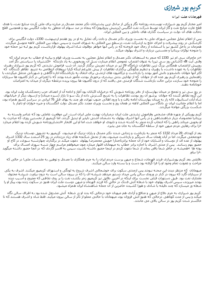 Text Box: کريم پور شيرازیقهرمانان ملت ايرانامير مختار کريم پور شيرازی، نويسنده، روزنامه نگار و يکی از صادق ترين پشتيبانان دکتر محمد مصدق در مبارزه برای ملی کردن صنايع نفت، با هدف قطع غارت منابع نفت و گاز ايران توسط شرکت نفت انگليس (بريتيش پتروليوم) که پنجاه در صد سهام آن متعلق به دولت انگليس بود و همچنين قطع دخالت های آن دولت در سياست گذاری های داخلی و بين المللی ايران. پس از اعلام تمايل مجلس شورای ملی به نخست وزيری دکتر مصدق و دادن رأی تمايل به او در روز هفتم ارديبهشت 1330، دولت انگليس برای کارشکنی در روند پيشرفت و اجرای خلع يد ازشرکت نفت، درسطح بين المللی به شورای امنيت و سپس ديوان بين المللی لاهه متوسل ميگردد، همزمان در داخل کشور نيز با استفاده از رجال خود فروخته که در رأس آنها خواهر دوقلوی شاه اشرف پهلوی قرارداشت، کريم پور لبه تيز حمله خود را متوجه نوکران بريتانيا و مفسدين درباری و اشرف پهلوی ميکند.در ماجرای سی ام تير 1330 که منجر به استعفای دکتر مصدق و اعلام تمايل مجلس به نخست وزيری قوام و بيانيه او خطاب به مردم ايران که  کشتيبان را سياستی دگر آمد وقتی آيت الله کاشانی روز سی تيررا به عنوان اعتصاب عمومی اعلام ميدارد، نسل آن روزبخوبی به ياد دارندکه روزپيش ازاعتصاب همگانی بزرگ ترين تظاهرات شامگاه 29 تير در ميدان تجريش برگذار گرديد. آن شب فراموش نشدنی که کريم پور شيرازی رهبری تظاهرات را به عهده داشت، با رهبری و تنظيم چگونگی برگذاری تظاهرات از پيش عليرغم اينکه کرارا نيروهای انتظامی به تدريج  تظاهر کنندگان  که اکثر آنها جوانان دانشجو و دانش آمور بودند را بازداشت و درکاميون های ارتشی برای انتقال به بازداشتگاه اداره آگاهی و شهربانی منتقل ميکردند، با راهنمايی و رهبری کريم پور عده ای از جوانان  که از توانايی بدنی بيشتری برخوردار بودند، مأمور شده بودند که با اعتراض در کنار کاميون ها سربازان را متوجه خود سازند، دراين حالت بازداشت شدگان فرصتی می يافتند که از درون کاميون ها بيرون پريده درنقطه ديگری از ميدان به اعتراضات خودادامه دهند.در روز سی تير و تجمع در ميدان بهارستان از دفتر روزنامه شورش که درخيابان اکباتان بود آغاز و ادامه آن از اعضای حزب زحمتکشان ملت ايران بود. اين گروه تظاهر کننده که جوانان  پرشور آن روز بودند، تظاهرات را به تدريج گسترش داده از يک سو تا بازار (سبزه ميدان) و ازسوی ديگر از خيابانهای شاه آباد، استانبول، لاله زار به ميدان بهارستان ادامه يافت و با ورود اهالی جنوب تهران، هر چند به بهای قتل 76 ايرانی در سراسر کشور همراه بود، اما با اعلام حقانيت ايران در دادگاه بين المللی لاهه در همان روز و نخست وزيری مجدد دکتر مصدق دولت انگلستان و جيره خواران او ناچار با شکست بزرگی مواجه ميگردند.کريم پوريکی از چهره های مشخص وفراموش نشدنی ملت ايران درمبارزات نهضت ملی ايران است. اين موقعيت عاملی بود که عناصر وابسته به بريتانيا مخصوصا، دربار شاهنشاهی و در رأس آنها اشرف پهلوی به دشمنان آشتی ناپذير او تبديل گردند. اما کريمپور از نخستین روزی که مبادرت به انتشارروزنامه شورش کرده بود اعلام ميدارد او بخوبی ميداند راهی را که انتخاب کرده منجر به کشته شدن و نابودی او خواهد شد، اما او اين افتخار را برای رهايی مردم ميهن خود از سلطه انگلستان به جان می پذيرد.بعد از کودتای 28 مرداد 1332 که منجر به بازداشت و زندانی شدن دکتر مصدق و ياران نزديک او ميشود،  کريمپور به تشويق دوستان نزديک خودمخفی ميگردد. اما در آبان همان سال دستگير و بازداشت ميشود، بعد از تحمل شکنجه های زياد درزندان، در روز 25 اسفند سال 1332 اشرف پهلوی از عده ای از دوستان و آشنايان خود از آن جمله برادرتاجدار! خويش محمدرضا پهلوی  دعوت ميکند در برگذاری چهارشنبه سوری، در کاخ او حضور بهم رسانند.  پس از مدتی اشرف با اجازه برادر خطاب به ميهمانان اظهار ميدارد چون ميخواهم مراسم چهار شنبه سوری امسال برای هميشه در خاطر شما باقی بماند از شما دعوت کردم در اينجا حضور داشته باشيد، سپس به افسر گاردی که در آنجا حضور داشته ميگويد  بوته ها را بياور. دقايقی بعد کريم پورشيرازی فرزند قهرمان، شجاع و ميهن پرست مردم ايران را به جرم همکاری با مصدق و توهين به مقدسات ملی! در حالی که جراحت و عفونت تمام وجود او را فرا گرفته بود دست و پا بسته وارد سالن ميکنند. ميهمانان  که منتظر ديدن اين صحنه نبودند پس ازمدتی سکوت برای خوشحالی اشرف شروع به لودگی و استهزای کريمپور ميکنند. اشرف به يکی از سربازان گارد که بيرون در کنار در ورودی سالن پاس ميداد دستور ميدهد شيشه ای را که در بيرون سالن است به درون بياورد. شيشه محتوی مقداری نفت بود. طبق دستورات قبلی نخست برای اينکه در آخرين دقايق نيز کريمپور زجر بکشد، نفت را بر روی نقاطی که مجروح و آسيب ديده بودند ميريزند، سپس اشرف پهلوی خود با شعله آتش فندک در حالی که فرزند قهرمان و ميهن دوست ملت ايران هنوز در سکوت زنده بود، پيکر او را شعله ور ميسازد که چند دقيقه با شادی و هورا کشيدن خاضرين از آن جمله شاهنشاه ايران همراه ميشود. کريم پور شيرازی به جرم دفاع از ميهن و منافع و آزادی هم ميهنان خود درحالی که بدن او در شعله  آتش مشتعل شده بود به اطراف سالن نگاه ميکند و پس از مدت کوتاهی درحالی که هنوز آتش فروزان بود، ميهمانان با حالتی مملو از تأثر از سالن بيرون ميآيند. فقط شاه و اشرف هستند که تا خاکستر شدن کريم پور در سالن باقی می ماندند.