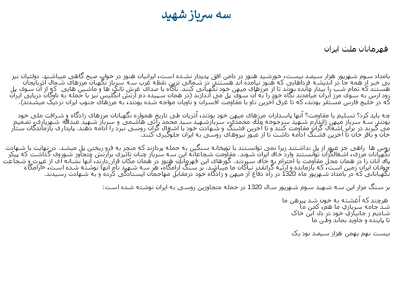 Text Box: سه سرباز شهيد قهرمانان ملت ايرانبامداد سوم شهريور هزار سيصد بيست، خورشيد هنوز در دامن افق پديدار نشده است، ايرانيان هنوز در خواب صبح گاهی ميباشند. دولتيان نيز بی خبر از همه جا در انديشه فرداهايی که هنوز نيامده اند هستند. در شمالی ترين نقظه غرب سه سرباز نگهبان مرزهای شمال آذربايجان هستند که تمام شب را بيدار مانده بودند تا از مرزهای ميهن خود نگهبانی کنند. ناگاه با صدای غرش تانک ها و ماشين هايی  که از آن سوی پل رود ارس به سوی مرز ايران ميآمدند نگاه خود را به آن سوی پل می اندازند (در همان سپيده دم ارتش انگليس نيز با حمله به ناوگان دريايی ايران که در خليج فارس مستقر بودند، که تا غرق آخرين ناو با مقاومت افسران و ناويان مواجه شده بودند، به مرزهای جنوب ايران نزديک ميشدند).چه بايد کرد؟ تسليم يا مقاومت؟ آنها پاسداران مرزهای ميهن خود بودند، آذريان طی تاريخ همواره نگهبانان مرزهای زادگاه و شرافت ملی خود بودند. سه سرباز ميهن ژاندارم شهید سرجوخه ملك محمدی، سربازشهید سید محمد راثی هاشمی و سرباز شهید عبدالله شهریاری، تصميم می گيرند در برابر اشغال گران مقاومت کنند و تا آخرين فشنگ و شهادت خود با اشغال گران روسی نبرد را ادامه دهند. پايداری بازماندگان ستار خان و باقر خان تا آخرين فشنگ ادامه داشت تا از عبور نيروهای روسی به ايران جلوگيری کنند.روس‌ ها  راهی جز عبور از پل نداشتند زيرا نمی‌ توانستند با توپخانه سنگین به حمله پردازند که منجر به فرو ريختن پل ميشد. در نهایت با شهادت نگهبانان مرزی، اشغالگزان توانستند وارد خاك ایران شوند. مقاومت شجاعانه این سه سرباز چنان تاثیری برارتش متجاوز شوروی گذاشت كه پیكر پاك آنان را در همان محل مقاومت با احترام به خاك سپردند. گورهای اين قهرمانان هنوز در همان مکان قرار دارند، آنها نشانه ای از غیرت و شجاعت جوانان ایران زمين است، که بازمانده و ارثيه گرانقدر نياکان ما ميباشد. بر سنگ آرامگاه، هر سه شهید نام آنها نوشته شده است، آرامگاه  نگهبانانی كه در بامداد شهریور ماه 1320 در راه دفاع از ميهن و زادگاه خود درمقابل مهاجمان ایستادگی كرده و به شهادت رسیدند.

بر سنگ مزار اين سه شهيد سوم شهريور سال 1320 در حمله متجاوزين روسی به ایران نوشته شده است: هرچند که آغشته به خون شد پيرهن ما
شد جامه سربازي ما هم، کفن ما
شاديم ز جانبازي خود در دل اين خاک
تا پاينده و جاويد بماند وطن مابيست نهم بهمن هزاز سيصد نود يک