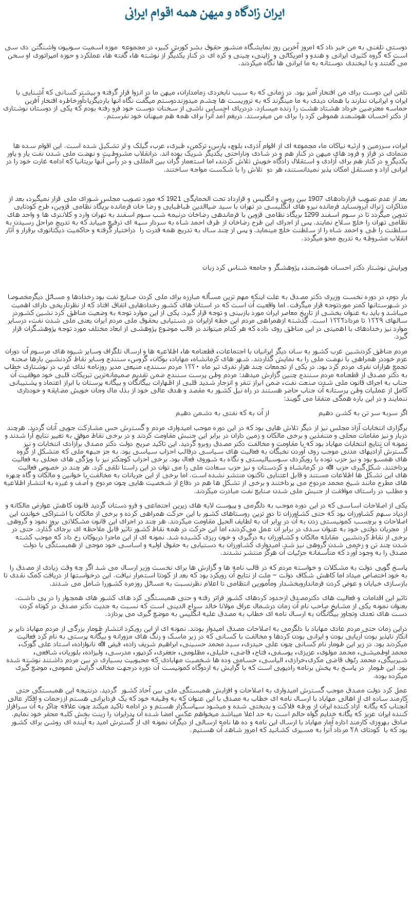 Text Box:  ايران زادگاه و ميهن همه اقوام ايرانی دوستی تلفنی به من خبر داد که امروز آخرين روز نمايشگاه منشور حقوق بشر کورش کبير، در مجموعه  موزه اسميت سونيون واشنگتن دی سی است که گروه کثيری ايرانی و هندو و امريکائی و  ژاپنی، چينی و کره ای در کنار يکديگر از نوشته ها، گفته ها، عملکرد و حوزه امپراتوری او سخن می گفتند و با لبخندی دوستانه به ما ايرانی ها نگاه ميکردند.تلفن اين دوست برای من افتخار آميز بود. در زمانی که به سبب نابخردی زمامداران، ميهن ما در انزوا قرار گرفته و بيشتر کسانی که آشنايی با ايران و ايرانيان ندارند با همان ديدی به ما مینگرند که به تروريست ها چشم میدوزنددوستم ميگفت نگاه آنها بارديگريادآورخاطره افتخار آفرين حماسه معترضين خرداد هشتاد هشت را زنده میسازد. دردريای احساس ناشی از سخنان دوست خود فرو رفته بودم که يکی از دوستان نوشتاری از دکتر احسان هوشمند هموطن کرد را برای من ميفرستد. دريغم آمد آنرا برای همه هم ميهنان خود نفرستم.ايران، سرزمين و ارثيه نياکان ما، مجموعه ای از اقوام آذری، بلوچ، پارس، ترکمن، طبری، عرب، گيلک و لر تشکيل شده است. اين اقوام سده ها متمادی در فراز و فرود های ميهن در کنار هم و در شادی وناراحتی يکديگر شريک بوده اند. درانقلاب مشروطيت و نهضت ملی شدن نفت يار و ياور يکديگر و در کنار هم برای آزادی و استقلال زادگاه خويش تلاش کردند، اما استعمار گران بين المللی و در رأس آنها بريتانيا که ادامه غارت خود را در ايرانی آزاد و مستقل امکان پذير نميدانستند، هر دو  تلاش را با شکست مواجه ساختند.بعد از عدم تصويب قراردادهای 1907 بين روس و انگليس و قرارداد تحت الحمايگی 1921 که مورد تصويب مجلس شورای ملی قرار نميگيرد، بعد از مذاکرات ژنرال آيرونسايد فرمانده نيرو های انگليسی در تهران با سيد ضياالدين طباطبايی و رضا خان فرمانده بريگاد نظامی قزوين، طرح کودتايی تدوين ميگردد تا در سوم اسفند 1299 بريگاد نظامی قزوين با فرماندهی رضاخان درنيمه شب سوم اسفند به تهران وارد و کلانتری ها و واحد های نظامی تهران را خلع سلاح نمايند. پس از اجرای اين طرح رضاخان از طرف احمد شاه به سردار سپه ای ترفيع میيابد که به تدريج مراحل رسيدن به سلطنت را طی و احمد شاه را از سلطنت خلع مينمايد. و پس از چند سال به تدريج همه قدرت را  دراختيار گرفته و حاکميت ديکتاتوری برقرار و آثار انقلاب مشروطه به تدريج محو ميگردد.ويرايش نوشتار دکتر احسان هوشمند، پژوهشگر و جامعه شناس کرد زبانبار دوم، در دوره نخست وزيری دکتر مصدق به علت اينکه مهم ترين مسأله مبارزه برای ملی کردن صنايع نفت بود رخدادها و مسائل ديگرمخصوصا در شهرستانها کمتر موردتوجه قرار ميگرفت. اما واقعیت آن است که در استان های کشور رخدادهايی اتفاق افتاد که از نظرتاریخی دارای اهمیت ميباشد و بايد به عنوان بخشی از تاریخ معاصر ایران مورد بازبینی و توجه قرار گیرد. یکی از این موارد توجه به وضعیت مناطق کرد نشین کشوردر سالهای ۱۳۲۹ تا مرداد۱۳۳۲ است. گذشته ازهمراهی مردم این خطه ازایران در دستیابی بحقوق ملی مردم ایران یعنی ملی شدن نفت، درسایر موارد نيز رخدادهای با اهمیتی در این مناطق روی داده که هر کدام میتواند در قالب موضوع پژوهشی از ابعاد مختلف مورد توجه پژوهشگران قرار گیرد. مردم مناطق کردنشین غرب کشور به سان دیگر ایرانیان با اجتماعات، قطعنامه‌ ها، اطلاعیه ها و ارسال تلگراف وسایر شیوه ‌های مرسوم آن دوران عزم خوددر همراهی با نهضت ملی را به نمایش گذاردند. شهر های کرمانشاه، مهاباد، بوکان، گروس، سنندج وسایر نقاط کردنشین بارها صحنه تجمع هزاران نفری مردم کرد بود. در یکی از تجمعات چند هزار نفری تیر ماه ۱۳۳۰ مردم سنندج، منیعی مدیر روزنامه ندای غرب در نوشتاری خطاب به دکتر مصدق از قطعنامه مردم سنندج چنین گزارش میدهد: مردم وطن پرست سنندج ضمن تقدیم صمیمانه‌ترین تبریکات قلبی خود موفقیت آن جناب به اجرای قانون ملی شدن صنعت نفت، ضمن ابراز تنفر و انزجار شدید قلبی از اظهارات بیگانگان و بیگانه پرستان با ابراز اعتماد و پشتیبانی کامل از عملیات وطن پرستانه آن جناب حاضر هستند در راه نیل کشور به مقصد و هدف عالی خود از بذل مال وجان خویش مضایقه و خودداری ننمایند و در این باره همگی متفقا می گویند: اگر سربه سر تن به کشن دهیم                       از آن به که نفتی به دشمن دهیمبرگزاری انتخابات آزاد مجلس نیز از دیگر تلاش هایی بود که در این دوره موجب امیدواری مردم و گسترش حس مشارکت جویی آنان گردید. هرچند دربار و نیز مقامات محلی و متنفذین و برخی مالکان و زمین داران در برابر این جنبش مقاومت کردند و در برخی نقاط موفق به تغییر نتایج آرا شدند و نمونه آن نتایج انتخابات مهاباد بود که با مقاومت و مخالفت دکتر مصدق روبرو گردید. این تاکید صریح دولت دکتر مصدق برآزادی انتخابات و نیز گسترش آزادیهای مدنی موجب روی آوردن نخبگان به فعالیت‌ های سیاسی درقالب احزاب سیاسی بود. به جز جبهه ملی که متشکل از گروه های همسو بود و نیز حزب توده با رویکردی سوسیالیستی و نگاه به شوروی فعال بود. برخی احزاب کوچکتر نیز با ویژگی ‌های محلی به فعالیت پرداختند. شکل‌گیری حزب الله در کرمانشاه و کردستان و نیز حزب سعادت ملی را می توان در این راستا تلقی کرد. هر چند در خصوص فعالیت های این تشکل ها اطلاعات مستند و قابل اعتنایی تاکنون منتشر نشده است. اما برخی از این جریانات به مخالفت با خوانین و مالکان و گاه چهره های مطرح مانند شیخ محمد مردوخ می پرداختند و برخی از تشکل ها هم در دفاع از شخصیت هایی چون مردوخ و آصف و غیره به انتشار اطلاعیه و مطلب در راستای موافقت از جنبش ملی شدن صنايع نفت مبادرت ميکردند. یکی از اصلاحات اساسی که در این دوره موجب به دلگرمی و پيوست لایه های زیرین اجتماعی و فرو دستان گردید قانون کاهش عوارض مالکانه و ازدیاد سهم کشاورزان بود که حتی کشاورزان تا دور ترین روستاهای کشور با این حرکت همراهی کرده و برخی از مالکان با اشتراکی خواندن این اصلاحات و برچسب کمونیستی زدن به آن در برابر آن به لطایف الحیل مقاومت ميکردند. هر چند در اجرای این قانون مشکلاتی بروز نمود و گروهی از  مجریان دولتی خود به عنوان سدی در برابر آن عمل می‌کردند، اما این حرکت در همه نقاط کشور تاثیر قابل ملاحظه ای برجای گذارد. حتی در برخی از نقاط کردنشین  مقابله مالکان و کشاورزان به درگیری و خون ریزی کشیده شد. نمونه ای از این ماجرا دربوکان رخ داد که موجب کشته شدن چند تن و زخمی شدن گروهی نيز شد. امیدواری کشاورزان به دستیابی به حقوق اولیه و اساسی خود موجی از همبستگی با دولت مصدق را به وجود آورد که متأسفانه جزئيات آن هرگز منتشر نشدند. پاسخ گویی دولت به مشکلات و خواسته مردم که در قالب نامه ها و گزارش ها برای نخست وزیر ارسال می شد اگر چه وقت زیادی از مصدق را به خود اختصاص میداد اما کاهش شکاف دولت  ملت از نتایج آن رویکرد بود که بعد از کودتا استمرار نیافت. این درخواستها از دریافت کمک نقدی تا بازسازی خیابان و عوض کردن فرمانداروبخشدار ومأمورين انتظامی تا اعلام نظرنسبت به مسائل روزمره کشوررا شامل می شدند. تاثیر این اقدامات و فعالیت های دکترمصدق ازحدود کردهای کشور فراتر رفته و حتی همبستگی کرد های کشور های همجوار را در پی داشت. بعنوان نمونه یکی از مشایخ صاحب نام آن زمان درشمال عراق مولانا خالد سراج الدینی است که نسبت به جدیت دکتر مصدق در کوتاه کردن دست های تعدی وتجاوز بیگانگان به ارسال نامه ای خطاب به مصدق علیه انگلیس به موضع گیری می پردازد. دراین زمان حتی مردم عادی مهاباد با دلگرمی به اصلاحات مصدق امیدوار بودند. نمونه ای از این رویکرد انتشار طومار بزرگی از مردم مهاباد دایر بر انکار ناپذیر بودن آریایی بودن و ایرانی بودن کردها و مخالفت با کسانی که در زیر ماسک و رنگ های مزورانه و بیگانه پرستی به نام کرد فعالیت میکردند بود. در زیر این طومار نام کسانی چون علی حیدری، سید محمد حسینی، ابراهیم شریف زاده، فیض الله نانوازاده، استاد علی گورک، محمد اوطمیشی، محمد مولوی، عزیزی، یوسفی، فتاح، قاضی، خلیلی، مظلومی، جعفری، کردپور، مدرسی، ولیزاده، بلوریان، شافعی، شیربیگی، محمد رئوف قاضی مکری،خرازی، الیاسی، حسامی وده ها شخصیت مهابادی که محبوبيت بسياری در بين مردم داشتند نوشته شده بود. این طومار  در پاسخ به پخش برنامه رادیویی است که با گرایش به اردوگاه کمونیست آن دوره درجهت مخالف گرایش عمومی، موضع گیری میکرده بوده. عمل کرد دولت مصدق موجب گسترش امیدواری به اصلاحات و افزایش همبستگی ملی بین آحاد کشور  گردید. درنتیجه این همبستگی حتی کارمند ساده‌ ای از اهالی مهاباد با ارسال نامه ای خطاب به مصدق با این عنوان که به وظیفه خود که یک فردایرانی هستم اززحمات و افکار عالی آنجناب که یگانه  آزاد کننده ایران از ورطه فلاکت و بدبختی شده و میشود سپاسگزار هستم و در ادامه تاکید ميکند چون علاقه چاکر به آن سرافراز کننده ایران عزیز که یگانه خدایم گواه حالم است به حد اعلا ميباشد میخواهم عکس امضا شده آن پدرایران را زینت بخش کلبه محقر خود نمایم. صادق بهروزی کارمند اداره آمار مهاباد با ارسال این نامه و ده ها نامه ارسالی از دیگران نمونه ای از گسترش امید به آینده ای روشن برای کشور بود که با  کودتای ۲۸ مرداد آنرا به مسیری کشانيد که امروز شاهد آن هستيم.