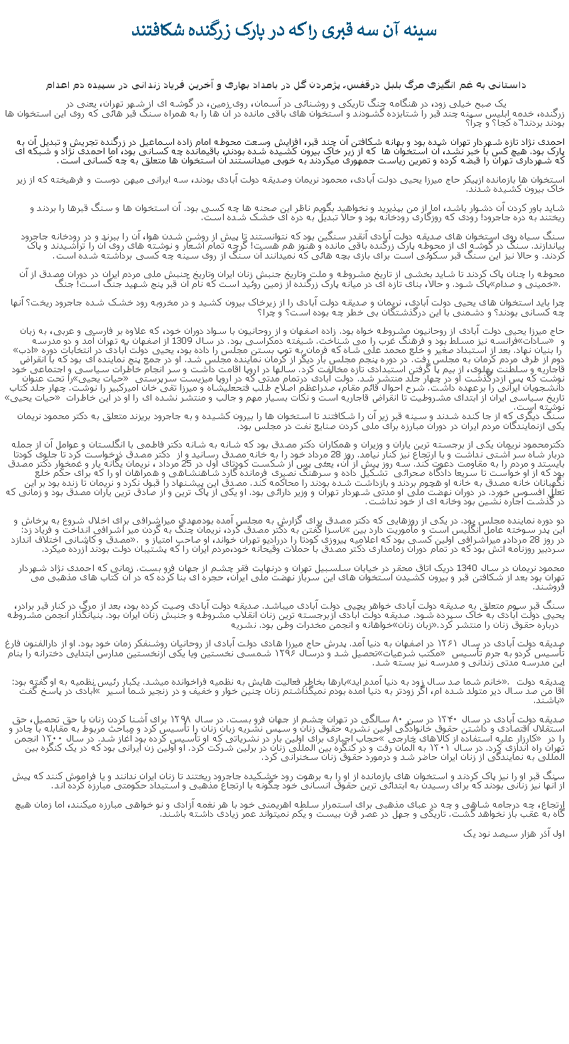 Text Box: سینه آن سه قبری را که در پارک زرگنده شکافتند داستانی به غم انگيزی مرگ بلبل درقفس، پژمردن گل در بامداد بهاری و آخرين فرياد زندانی در سپيده دم اعدام یک صبح خیلی زود، در هنگامه جنگ تاریکی و روشنائی در آسمان، روی زمین، در گوشه ای از شهر تهران، یعنی در زرگنده، خدمه ابليس سینه چند قبر را شتابزده گشودند و استخوان های باقی مانده در آن ها را به همراه سنگ قبر هائی که روی این استخوان ها بودند بردند! ّه کجا؟ و چرآ؟ 

احمدی نژاد تازه شهردار تهران شده بود و بهانه شکافتن آن چند قبر، افزايش وسعت محوطه امام زاده اسماعیل در زرگنده تجريش و تبدیل آن به پارک بود. هيچ کس با خبر نشد، آن استخوان ها  که از زیر خاک بیرون کشیده شده بودند، باقيمانده چه کسانی بود، اما احمدی نژاد و شبکه ای که شهرداری تهران را قبضه کرده و تمرین ریاست جمهوری میکردند به خوبی میدانستند آن استخوان ها متعلق به چه کسانی است.
استخوان ها بازمانده ازپيکر حاج میرزا یحیی دولت آبادی، محمود نریمان وصدیقه دولت آبادی بودند، سه ايرانی ميهن دوست و فرهيخته که از زیر خاک بیرون کشیده شدند. 
شاید باور کردن آن دشوار باشد، اما از من بپذیرید و نخواهید بگویم ناظر این صحنه ها چه کسی بود. آن استخوان ها و سنگ قبرها را بردند و ریختند به دره جاجرود! رودی که روزگاری رودخانه بود و حالا تبديل به دره ای خشک شده است. 
سنگ سیاه روی استخوان های صدیقه دولت آبادی آنقدر سنگین بود که نتوانستند تا پیش از روشن شدن هوا، آن را ببرند و در رودخانه جاجرود بیاندازند. سنگ در گوشه ای از محوطه پارک زرگنده باقی مانده و هنوز هم هست! گرچه تمام اشعار و نوشته های روی آن را تراشیدند و پاک کردند. و حالا نيز این سنگ قبر سکوئی است برای بازی بچه هائی که نمیدانند آن سنگ از روی سینه چه کسی برداشته شده است.
محوطه را چنان پاک کردند تا شايد بخشی از تاریخ مشروطه و ملت وتاریخ جنبش زنان ایران وتاریخ جنبش ملی مردم ايران در دوران مصدق از آن پاک شود. و حالا، بنای تازه ای در میانه پارک زرگنده از زمین روئید است که نام آن قبر پنج شهید جنگ است! جنگ خمينی و صدام. 
چرا بايد استخوان های یحیی دولت آبادی، نریمان و صدیقه دولت آبادی را از زيرخاک بیرون کشید و در مخروبه رود خشک شده جاجرود ریخت؟ آنها چه کسانی بودند؟ و دشمنی با اين درگذشتگان بی خطر چه بوده است؟ و چرا؟
حاج میرزا یحیی دولت آبادی از روحانیون مشروطه خواه بود. زاده اصفهان و از روحانیون با سواد دوران خود، که علاوه بر فارسی و عربی، به زبان فرانسه نیز مسلط بود و فرهنگ غرب را می‌ شناخت. شیفته دمکراسی بود. در سال 1309 از اصفهان به تهران آمد و دو مدرسه سادات و ادب را بنیان نهاد. بعد از استبداد صغیر و خلع محمد علی شاه که فرمان به توپ بستن مجلس را داده بود، یحیی دولت آبادی در انتخابات دوره دوم از طرف مردم کرمان به مجلس رفت. در دوره پنجم مجلس بار دیگر از کرمان نماینده مجلس شد. او در جمع پنج نماینده ای بود که با انقراض قاجاریه و سلطنت پهلوی، از بیم پا گرفتن استبدادی تازه مخالفت کرد. سالها در اروپا اقامت داشت و سر انجام خاطرات سیاسی و اجتماعی خود را تحت عنوان حیات یحیی نوشت که پس ازدرگذشت او در چهار جلد منتشر شد. دولت آبادی درتمام مدتی که در اروپا میزیست سرپرستی دانشجويان ایرانی را برعهده داشت. شرح احوال قائم مقام، صدراعظم اصلاح طلب فتحعليشاه و میرزا تقی خان امیرکبیر را نوشت. چهار جلد کتاب حیات یحیی تاریخ سیاسی ایران از ابتدای مشروطیت تا انقراض قاجاریه است و نکات بسیار مهم و جالب و منتشر نشده ای را او در این خاطرات نوشته است.
سنگ دیگری که از جا کنده شدند و سینه قبر زیر آن را شکافتند تا استخوان ها را بیرون کشیده و به جاجرود بریزند متعلق به دکتر محمود نریمان يکی ازنمايندگان مردم ايران در دوران مبارزه برای ملی کردن صنايع نفت در مجلس بود. 
دکترمحمود نریمان يکی از برجسته ترین یاران و وزیران و همکاران دکتر مصدق بود که شانه به شانه دکتر فاطمی با انگلستان و عوامل آن از جمله دربار شاه سر آشتی نداشت و با ارتجاع نیز کنار نیامد. روز 28 مرداد خود را به خانه مصدق رسانيد و از  دکتر مصدق ذرخواست کرد تا جلوی کودتا بایستد و مردم را به مقاومت دعوت کند. سه روز پیش از آن، یعئی پس از شکست کودتای اول در 25 مرداد ، نریمان یگانه یار و غمخوار دکتر مصدق بود که از او خواست تا سریعا دادگاه صحرائی  تشکیل داده و سرهنگ نصیری فرمانده گارد شاهنشاهی و همراهان او را که برای حکم خلع نگهبانان خانه مصدق به خانه او هچوم بردند و بازداشت شده بودند را محاکمه کند. مصدق اين پيشنهاد را قبول نکرد و نریمان تا زنده بود بر این تعلل افسوس خورد. در دوران نهضت ملی او مدتی شهردار تهران و وزیر دارائی بود. او يکی از پاک ترین و از صادق ترین یاران مصدق بود و زمانی که در گذشت اجاره نشین بود وخانه ای از خود نداشت.
دو دوره نماینده مجلس بود. در يکی از روزهايی که دکتر مصدق برای گزارش به مجلس آمده بودمهدی میراشرافی برای اخلال شروع به پرخاش و ناسزا گفتن به دکتر مصدق کرد، نريمان چنگ به گردن مير اشرافی انداخت و فریاد زد: این پدر سوخته عامل انگلیس است و مأموریت دارد بين مصدق و کاشانی اختلاف اندازد. در روز 28 مرداد، ميراشرافی اولين کسی بود که اعلامیه پیروزی کودتا را دررادیو تهران خواند، او صاحب امتیاز و سردبیر روزنامه آتش بود که در تمام دوران زمامداری دکتر مصدق با حملات وقيحانه خود،مردم ايران را که پشتيبان دولت بودند آزرده ميکرد. 
محمود نریمان در سال 1340 دریک اتاق محقر در خیابان سلسبیل تهران و درنهایت فقر چشم از جهان فرو بست. زمانی که احمدی نژاد شهردار تهران بود بعد از شکافتن قبر و بيرون کشيدن استخوان های اين سرباز نهضت ملی ايران، حجره ای بنا کرده که در آن کتاب های مذهبی می فروشند. 

سنگ قبر سوم متعلق به صديقه دولت آبادی خواهر يحيی دولت آبادی ميباشد. صدیقه دولت آبادی وصیت کرده بود، بعد از مرگ در کنار قبر برادر، یحیی دولت آبادی به خاک سپرده شود. صديقه دولت آبادی ازبرجسته ترین زنان انقلاب مشروطه و جنبش زنان ایران بود. بنیانگذار انجمن مشروطه خواهانه و انجمن مخدرات وطن بود. نشریه زبان زنان  درباره حقوق زنان را منتشر کرد.
صديقه دولت آبادی در سال ۱۲۶۱ در اصفهان به دنیا آمد. پدرش حاج میرزا هادی دولت آبادی از روحانیان روشنفکر زمان خود بود. او از دارالفنون فارغ تحصيل شد و درسال ۱۲۹۶ شمسی نخستین ویا یکی ازنخستین مدارس ابتدايی دخترانه را بنام مکتب شرعیات تأسیس کردو به جرم تأسیس اين مدرسه مدتی زندانی و مدرسه نيز بسته شد.
بارها بخاطر فعالیت هایش به نظمیه فراخوانده ميشد. یکبار رئیس نظمیه به او گفته بود: خانم شما صد سال زود به دنیا آمده اید. صدیقه دولت آبادی در پاسخ گفت  آقا من صد سال دیر متولد شده ام، اگر زودتر به دنیا آمده بودم نمیگذاشتم زنان چنین خوار و خفیف و در زنجیر شما اسیر باشند.
صدیقه دولت آبادی در سال ۱۳۴۰ در سن ۸۰ سالگی در تهران چشم از جهان فرو بست. در سال ۱۲۹۸ برای آشنا کردن زنان با حق تحصیل، حق استقلال اقتصادی و داشتن حقوق خانوادگی اولین نشریه حقوق زنان و سپس نشریه زبان زنان را تأسیس کرد و مباحث مربوط به مقابله با چادر و حجاب اجباری برای اولین بار در نشریاتی که او تأسیس کرده بود آغاز شد. در سال ۱۳۰۰ انجمن  کارزار علیه استفاده از کالاهای خارجی را در تهران راه اندازی کرد. در سال ۱۳۰۱ به آلمان رفت و در کنگره بین المللی زنان در برلین شرکت کرد. او اولین زن ایرانی بود که در یک کنگره بین المللی به نمایندگی از زنان ایران حاضر شد و درمورد حقوق زنان سخنرانی کرد.
سنگ قبر او را نيز پاک کردند و استخوان های بازمانده از او را به برهوت رود خشکيده جاجرود ریختند تا زنان ایران ندانند و یا فراموش کنند که پيش از آنها نيز زنانی بودند که برای رسيدن به ابتدائی ترین حقوق انسانی خود چگونه با ارتجاع مذهبی و استبداد حکومتی مبارزه کرده اند.ارتجاع، چه درجامه شاهی و چه در عبای مذهبی برای استمرار سلطه اهريمنی خود با هر نغمه آزادی و نو خواهی مبارزه ميکنند، اما زمان هيچ گاه به عقب باز نخواهد گشت. تاريکی و جهل در عصر قرن بيست و يکم نميتواند عمر زيادی داشته باشند. اول آذر هزار سيصد نود يک
