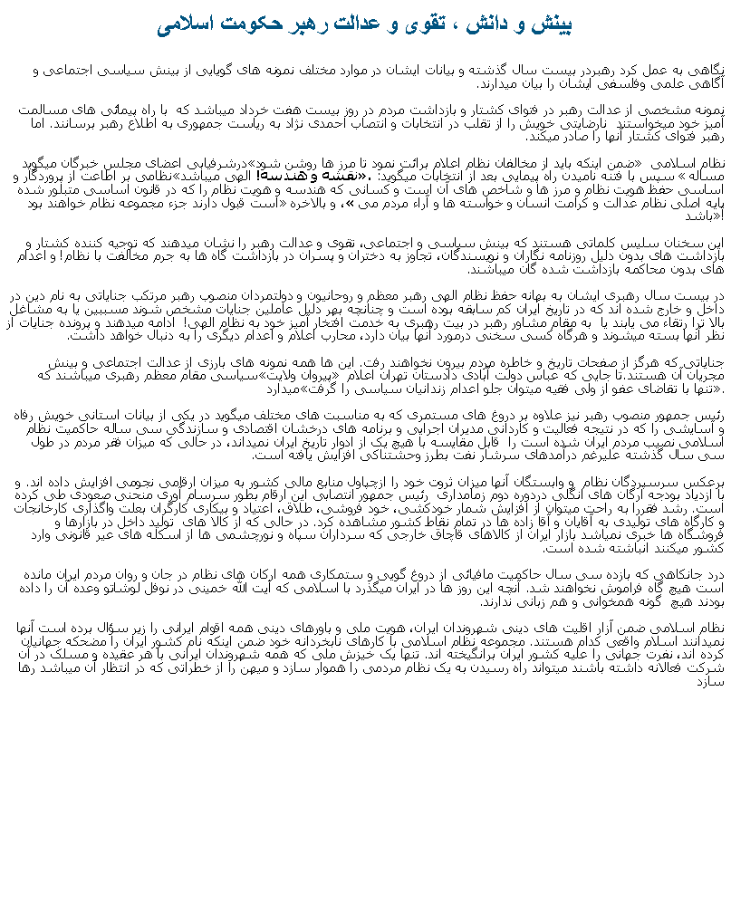 Text Box: بينش و دانش ، تقوی و عدالت رهبر حکومت اسلامینگاهی به عمل کرد رهبردر بيست سال گذشته و بيانات ايشان در موارد مختلف نمونه های گويايی از بينش سياسی اجتماعی و آگاهی علمی وفلسفی ايشان را بيان ميدارند. نمونه مشخصی از عدالت رهبر در فتوای کشتار و بازداشت مردم در روز بيست هفت خرداد ميباشد که  با راه پيمائی های مسالمت آميز خود ميخواستند  نارضايتی خويش را از تقلب در انتخابات و انتصاب احمدی نژاد به رياست جمهوری به اطلاع رهبر برسانند. اما رهبر فتوای کشتار آنها را صادر ميکند. درشرفيابی اعضای مجلس خبرگان ميگويد ضمن اينکه بايد از مخالفان نظام اعلام برائت نمود تا مرز ها روشن شود نظام اسلامی نظامی بر اطاعت از پروردگار و نقشه و هندسه! الهی ميباشد. سپس با فتنه ناميدن راه پيمايی بعد از انتخابات ميگويد: مساله اساسی حفظ هويت نظام و مرز ها و شاخص های آن است و کسانی که هندسه و هويت نظام را که در قانون اساسی متبلور شده است قبول دارند جزء مجموعه نظام خواهند بود، و بالاخره پايه اصلی نظام عدالت و کرامت انسان و خواسته ها و آراء مردم می باشد!اين سخنان سليس کلماتی هستند که بينش سياسی و اجتماعی، تقوی و عدالت رهبر را نشان ميدهند که توجيه کننده کشتار و بازداشت های بدون دليل روزنامه نگاران و نويسندگان، تجاوز به دختران و پسران در بازداشت گاه ها به جرم مخالفت با نظام! و اعدام های بدون محاکمه بازداشت شده گان ميباشند.در بيست سال رهبری ايشان به بهانه حفظ نظام الهی رهبر معظم و روحانيون و دولتمردان منصوب رهبر مرتکب جناياتی به نام دين در داخل و خارج شده اند که در تاريخ ايران کم سابقه بوده است و چنانچه بهر دليل عاملين جنايات مشخص شوند مسببين يا به مشاغل بالا ترا رتقاء می يابند يا  به مقام مشاور رهبر در بيت رهبری به خدمت افتخار آميز خود به نظام الهی!  ادامه ميدهند و پرونده جنايات از نظر آنها بسته ميشوند و هرگاه کسی سخنی درمورد آنها بيان دارد، محارب اعلام و اعدام ديگری را به دنبال خواهد داشت. جناياتی که هرگز از صفحات تاريخ و خاطره مردم بيرون نخواهند رفت. اين ها همه نمونه های بارزی از عدالت اجتماعی و بينش سياسی مقام معظم رهبری ميباشند که پيروان ولايت مجريان آن هستند.تا جايی که عباس دولت آبادی دادستان تهران اعلام ميدارد تنها با تقاضای عفو از ولی فقيه ميتوان جلو اعدام زندانيان سياسی را گرفت.رئيس جمهور منصوب رهبر نيز علاوه بر دروغ های مستمری که به مناسبت های مختلف ميگويد در يکی از بيانات استانی خويش رفاه و آسايشی را که در نتيجه فعاليت و کاردانی مديران اجرایی و برنامه های درخشان اقتصادی و سازندگی سی ساله حاکميت نظام اسلامی نصيب مردم ايران شده است را  قابل مقايسه با هيچ يک از ادوار تاريخ ايران نميداند، در حالی که ميزان فقر مردم در طول سی سال گذشته عليرغم درآمدهای سرشار نفت بطرز وحشتناکی افزايش يافته است. برعکس سرسپردگان نظام  و وابستگان آنها ميزان ثروت خود را ازچپاول منابع مالی کشور به ميزان ارقامی نجومی افزايش داده اند. و با ازدياد بودجه ارگان های انگلی دردوره دوم زمامداری  رئيس جمهور انتصابی اين ارقام بطور سرسام آوری منحنی صعودی طی کرده است. رشد فقررا به راحت ميتوان از افزايش شمار خودکشی، خود فروشی، طلاق، اعتياد و بيکاری کارگران بعلت واگذاری کارخانجات و کارگاه های توليدی به آقايان و آقا زاده ها در تمام نقاط کشور مشاهده کرد. در حالی که از کالا های  توليد داخل در بازارها و فروشگاه ها خبری نمياشد بازار ايران از کالاهای قاچاق خارجی که سرداران سپاه و نورچشمی ها از اسکله های عير قانونی وارد کشور ميکنند انباشته شده است.درد جانکاهی که بازده سی سال حاکميت مافيائی از دروغ گويی و ستمکاری همه ارکان های نظام در جان و روان مردم ايران مانده است هيچ گاه فراموش نخواهند شد. آنچه اين روز ها در ايران ميگذرد با اسلامی که آيت الله خمينی در نوفل لوشاتو وعده آن را داده بودند هيچ  گونه همخوانی و هم زبانی ندارند.نظام اسلامی ضمن آزار اقليت های دينی شهروندان ايران، هويت ملی و باورهای دينی همه اقوام ايرانی را زير سؤال برده است آنها نميدانند اسلام واقعی کدام هستند. مجموعه نظام اسلامی با کارهای نابخردانه خود ضمن اينکه نام کشور ايران را مضحکه جهانيان کرده اند، نفرت جهانی را عليه کشور ايران برانگيخته اند. تنها يک خيزش ملی که همه شهروندان ايرانی با هر عقيده و مسلک در آن شرکت فعالانه داشته باشند ميتواند راه رسيدن به يک نظام مردمی را هموار سازد و ميهن را از خطراتی که در انتظار آن ميباشد رها سازد 