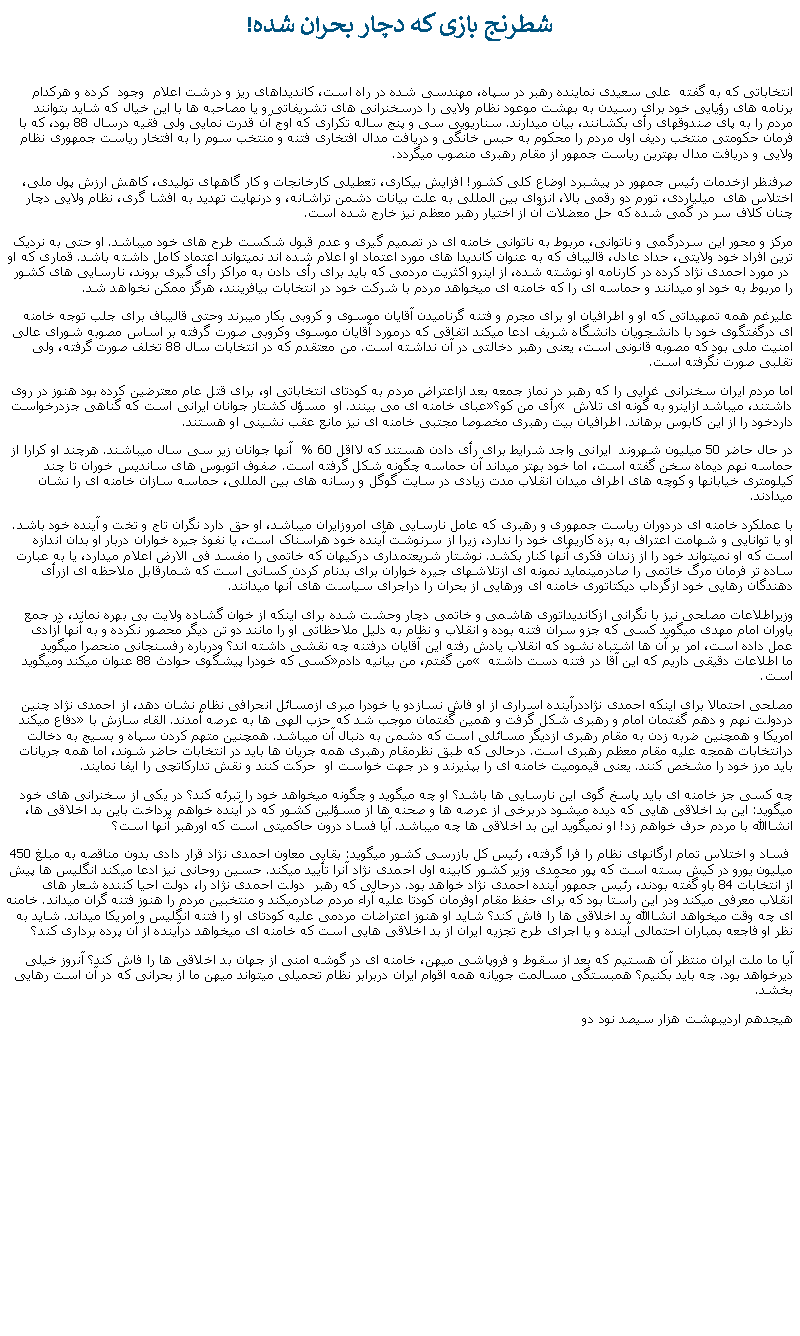 Text Box:  شطرنج بازی که دچار بحران شده! انتخاباتی که به گفته  علی سعيدی نماينده رهبر در سپاه، مهندسی شده در راه است، کانديداهای ريز و درشت اعلام  وجود  کرده و هرکدام برنامه های رؤيايی خود برای رسيدن به بهشت موعود نظام ولايی را درسخنرانی های تشريفاتی و يا مصاحبه ها با اين خيال که شايد بتوانند مردم را به پای صندوقهای رأی بکشانند، بيان ميدارند. سناريويی سی و پنج ساله تکراری که اوج آن قدرت نمايی ولی فقيه درسال 88 بود، که با فرمان حکومتی منتخب رديف اول مردم را محکوم به حبس خانگی و دريافت مدال افتخاری فتنه و منتخب سوم را به افتخار رياست جمهوری نظام ولايی و دريافت مدال بهترين رياست جمهور از مقام رهبری منصوب ميگردد.صرفنظر ازخدمات رئيس جمهور در پيشبرد اوضاع کلی کشور! افزايش بيکاری، تعطيلی کارخانجات و کار گاههای توليدی، کاهش ارزش پول ملی، اختلاس های  ميلياردی، تورم دو رقمی بالا، انزوای بين المللی به علت بيانات دشمن تراشانه، و درنهايت تهديد به افشا گری، نظام ولايی دچار چنان کلاف سر در گمی شده که حل معضلات آن از اختيار رهبر معظم نيز خارج شده است. مرکز و محور اين سردرگمی و ناتوانی، مربوط به ناتوانی خامنه ای در تصميم گيری و عدم قبول شکست طرح های خود ميباشد. او حتی به نرديک ترين افراد خود ولايتی، حداد عادل، قاليباف که به عنوان کانديدا های مورد اعتماد او اعلام شده اند نميتواند اعتماد کامل داشته باشد. قماری که او  در مورد احمدی نژاد کرده در کارنامه او نوشته شده، از اينرو اکثريت مردمی که بايد برای رأی دادن به مراکز رأی گيری بروند، نارسايی های کشور را مربوط به خود او ميدانند و حماسه ای را که خامنه ای ميخواهد مردم با شرکت خود در انتخابات بيافرينند، هرگز ممکن نخواهد شد. عليرغم همه تمهيداتی که او و اطرافيان او برای مجرم و فتنه گرناميدن آقايان موسوی و کروبی بکار ميبرند وحتی قاليباف برای جلب توجه خامنه ای درگفتگوی خود با دانشجويان دانشگاه شريف ادعا ميکند اتفاقی که درمورد آقايان موسوی وکروبی صورت گرفته بر اساس مصوبه شورای عالی امنيت ملی بود که مصوبه قانونی است، يعنی رهبر دخالتی در آن نداشته است. من معتقدم که در انتخابات سال 88 تخلف صورت گرفته، ولی تقلبی صورت نگرفته است. اما مردم ايران سخنرانی غرايی را که رهبر در نماز جمعه بعد ازاعتراض مردم به کودتای انتخاباتی او، برای قتل عام معترضين کرده بود هنوز در روی عبای خامنه ای می بينند. او  مسؤل کشتار جوانان ايرانی است که گناهی جزدرخواست رأی من کو؟ داشتند، ميباشد ازاينرو به گونه ای تلاش داردخود را از اين کابوس برهاند. اطرافيان بيت رهبری مخصوصا مجتبی خامنه ای نيز مانع عقب نشينی او هستند. در حال حاضر 50 ميليون شهروند  ايرانی واجد شرايط برای رأی دادن هستند که لااقل 60 %  آنها جوانان زير سی سال ميباشند. هرچند او کرارا از حماسه نهم ديماه سخن گفته است، اما خود بهتر ميداند آن حماسه چگونه شکل گرفته است. صفوف اتوبوس های سانديس خوران تا چند کيلومتری خيابانها و کوچه های اطراف ميدان انقلاب مدت زيادی در سايت گوگل و رسانه های بين المللی، حماسه سازان خامنه ای را نشان ميدادند.  با عملکرد خامنه ای دردوران رياست جمهوری و رهبری که عامل نارسايی های امروزايران ميباشد، او حق دارد نگران تاج و تخت و آينده خود باشد. او يا توانايی و شهامت اعتراف به بزه کاریهای خود را ندارد، زيرا از سرنوشت آينده خود هراسناک است، يا نفوذ جيره خواران دربار او بدان اندازه است که او نميتواند خود را از زندان فکری آنها کنار بکشد. نوشتار شريعتمداری درکيهان که خاتمی را مفسد فی الارض اعلام ميدارد، يا به عبارت ساده تر فرمان مرگ خاتمی را صادرمینمايد نمونه ای ازتلاشهای جيره خواران برای بدنام کردن کسانی است که شمارقابل ملاحظه ای ازرأی دهندگان رهايی خود ازگرداب ديکتاتوری خامنه ای ورهايی از بحران را دراجرای سياست های آنها ميدانند.وزيراطلاعات مصلحی نيز با نگرانی ازکانديداتوری هاشمی و خاتمی دچار وحشت شده برای اينکه از خوان گشاده ولايت بی بهره نماند، در جمع ياوران امام مهدی ميگويد کسی که جزو سران فتنه بوده و انقلاب و نظام به دليل ملاحظاتی او را مانند دو تن ديگر محصور نکرده و به آنها آزادی عمل داده است، امر بر آن ها اشتباه نشود که انقلاب يادش رفته اين آقايان درفتنه چه نقشی داشته اند؟ ودرباره رفسنجانی منحصرا ميگويد کسی که خودرا پيشگوی حوادث 88 عنوان ميکند وميگويد من گفتم، من بيانيه دادم ما اطلاعات دقيقی داريم که اين آقا در فتنه دست داشته است.مصلحی احتمالا برای اينکه احمدی نژاددرآينده اسراری از او فاش نسازدو يا خودرا مبری ازمسائل انحرافی نظام نشان دهد، از احمدی نژاد چنين دفاع ميکند دردولت نهم و دهم گفتمان امام و رهبری شکل گرفت و همين گفتمان موجب شد که حزب الهی ها به عرصه آمدند. القاء سازش با امريکا و همچنين ضربه زدن به مقام رهبری ازديگر مسائلی است که دشمن به دنبال آن ميباشد. همچنين متهم کردن سپاه و بسيج به دخالت درانتخابات همجه عليه مقام معظم رهبری است. درحالی که طبق نظرمقام رهبری همه جريان ها بايد در انتخابات حاضر شوند، اما همه جريانات بايد مرز خود را مشخص کنند. يعنی قيموميت خامنه ای را بپذيرند و در جهت خواست او  حرکت کنند و نقش تدارکاتچی را ايفا نمايند.چه کسی جز خامنه ای بايد پاسخ گوی اين نارسايی ها باشد؟ او چه ميگويد و چگونه ميخواهد خود را تبرئه کند؟ در يکی از سخنرانی های خود ميگويد: اين بد اخلاقی هايی که ديده ميشود دربرخی از عرصه ها و صحنه ها از مسؤلين کشور که در آينده خواهم پرداخت باين بد اخلاقی ها، انشاالله با مردم حرف خواهم زد! او نميگويد اين بد اخلاقی ها چه ميباشد. آيا فساد درون حاکميتی است که اورهبر آنها است؟  فساد و اختلاس تمام ارگانهای نظام را فرا گرفته، رئيس کل بازرسی کشور ميگويد: بقايی معاون احمدی نژاد قرار دادی بدون مناقصه به مبلغ 450 ميليون يورو در کيش بسته است که پور محمدی وزير کشور کابينه اول احمدی نژاد آنرا تأييد ميکند. حسين روحانی نيز ادعا ميکند انگليس ها پيش از انتخابات 84 باو گفته بودند، رئيس جمهور آينده احمدی نژاد خواهد بود. درحالی که رهبر  دولت احمدی نژاد را، دولت احيا کننده شعار های انقلاب معرفی ميکند ودر اين راستا بود که برای حفظ مقام اوفرمان کودتا عليه آراء مردم صادرميکند و منتخبين مردم را هنوز فتنه گران ميداند. خامنه ای چه وقت ميخواهد انشاالله بد اخلاقی ها را فاش کند؟ شايد او هنوز اعتراضات مردمی عليه کودتای او را فتنه انگليس و امريکا ميداند. شايد به نظر او فاجعه بمباران احتمالی آينده و يا اجرای طرح تجزيه ايران از بد اخلاقی هايی است که خامنه ای ميخواهد درآينده از آن پرده برداری کند؟آيا ما ملت ايران منتظر آن هستيم که بعد از سقوط و فروپاشی ميهن، خامنه ای در گوشه امنی از جهان بد اخلاقی ها را فاش کند؟ آنروز خيلی ديرخواهد بود. چه بايد بکنيم؟ همبستگی مسالمت جويانه همه اقوام ايران دربرابر نظام تحميلی ميتواند ميهن ما از بحرانی که در آن است رهايی بخشد.هيجدهم ارديبهشت هزار سيصد نود دو