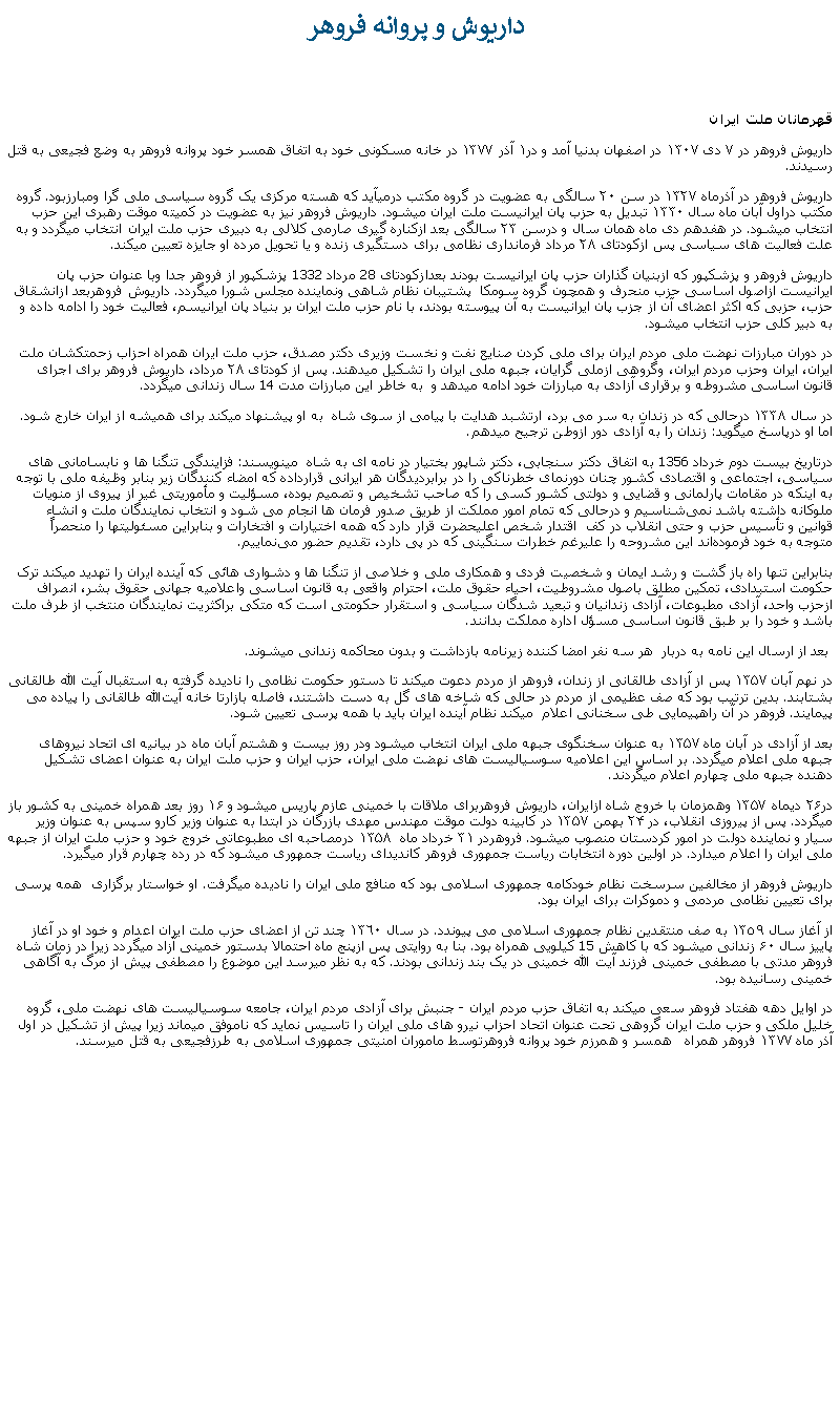 Text Box:  داريوش و پروانه فروهرقهرمانان ملت ايرانداریوش فروهر در ٧ دی ١٣٠٧ در اصفهان بدنيا آمد و در١ آذر ١٣٧٧ در خانه مسکونی خود به اتفاق همسر خود پروانه فروهر به وضع فجيعی به قتل رسيدند. داریوش فروهر در آذرماه ۱۳۲۷ در سن ۲۰ سالگی به عضویت در گروه مکتب درميآيد که هسته مرکزی یک گروه سیاسی ملی گرا ومبارزبود. گروه مکتب دراول آبان ماه سال ۱۳۳۰ تبدیل به حزب پان ايرانيست ملت ایران ميشود. داریوش فروهر نیز به عضویت در کمیته موقت رهبری این حزب انتخاب ميشود. در هفدهم دی ماه همان سال و درسن ۲۳ سالگی بعد ازکناره گيری صارمی کلالی به دبیری حزب ملت ایران انتخاب ميگردد و به علت فعالیت ‌های سیاسی‌ پس ازکودتای ۲۸ مرداد فرمانداری نظامی برای دستگیری زنده و یا تحویل مرده‌ او جایزه تعیین ميکند. داريوش فروهر و پزشکپور که ازبنيان گذاران حزب پان ايرانيست بودند بعدازکودتای 28 مرداد 1332 پزشکپور از فروهر جدا وبا عنوان حزب پان ايرانيست ازاصول اساسی حزب منحرف و همچون گروه سومکا  پشتيبان نظام شاهی ونماينده مجلس شورا ميگردد. داريوش فروهربعد ازانشقاق حزب، حزبی که اکثر اعضای آن از جزب پان ايرانيست به آن پيوسته بودند، با نام حزب ملت ايران بر بنياد پان ايرانيسم، فعاليت خود را ادامه داده و به دبير کلی حزب انتخاب ميشود. در دوران مبارزات نهضت ملی مردم ايران برای ملی کردن صنايع نفت و نخست وزیری دکتر مصدق، حزب ملت ایران همراه احزاب زحمتکشان ملت ایران، ایران وحزب مردم ایران، وگروهی ازملی گرايان، جبهه ملی ایران را تشکیل میدهند. پس از کودتای ٢٨ مرداد، داریوش فروهر برای اجرای قانون اساسی مشروطه و برقراری آزادی به مبارزات خود ادامه ميدهد و  به خاطر این مبارزات مدت 14 سال زندانی ميگردد. در سال ۱۳۳۸ درحالی که در زندان به سر می ‌برد، ارتشبد هدایت با پیامی از سوی شاه  به او پيشنهاد ميکند برای همیشه از ایران خارج شود. اما او درپاسخ ميگويد: زندان را به آزادی دور ازوطن ترجیح میدهم.درتاريخ بيست دوم خرداد 1356 به اتفاق دکتر سنجابی، دکتر شاپور بختيار در نامه ای به شاه  مينويسند: فزایندگی تنگنا ها و نابسامانی های سیاسی، اجتماعی و اقتصادی کشور چنان دورنمای خطرناکی را در برابردیدگان هر ایرانی قرارداده که امضاء کنندگان زیر بنابر وظیفه ملی با توجه به اینکه در مقامات پارلمانی و قضایی و دولتی کشور کسی را که صاحب تشخیص و تصمیم بوده، مسؤلیت و مأموریتی غیر از پیروی از منویات ملوکانه داشته باشد نمی‌شناسیم و درحالی که تمام امور مملکت از طریق صدور فرمان ها انجام می‌ شود و انتخاب نمایندگان ملت و انشاء  قوانین و تأسیس حزب و حتی انقلاب در کف  اقتدار شخص اعلیحضرت قرار دارد که همه اختیارات و افتخارات و بنابراین مسئولیتها را منحصراً  متوجه به خود فرموده‌اند این مشروحه را عليرغم‌ خطرات سنگینی که در پی دارد، تقدیم حضور می‌نماییم.بنابراین تنها راه باز گشت و رشد ایمان و شخصیت فردی و همکاری ملی و خلاصی از تنگنا ها و دشواری هائی که آینده ایران را تهدید میکند ترک حکومت استبدادی، تمکین مطلق باصول مشروطیت، احیاء حقوق ملت، احترام واقعی به قانون اساسی واعلامیه جهانی حقوق بشر، انصراف ازحزب واحد، آزادی مطبوعات، آزادی زندانیان و تبعید شدگان سیاسی و استقرار حکومتی است که متکی براکثریت نمایندگان منتخب از طرف ملت باشد و خود را بر طبق قانون اساسی مسؤل اداره مملکت بدانند. بعد از ارسال اين نامه به دربار  هر سه نفر امضا کننده زيرنامه بازداشت و بدون محاکمه زندانی ميشوند.  در نهم آبان ۱۳۵۷ پس از آزادی طالقانی از زندان، فروهر از مردم دعوت ميکند تا دستور حکومت نظامی را ناديده گرفته به استقبال آيت الله طالقانی بشتابند. بدین ترتیب بود که صف عظیمی از مردم در حالی که شاخه‌ های گل به دست داشتند، فاصله بازارتا خانه آیت‌الله طالقانی را پیاده می پيمايند. فروهر در آن راهپیمایی طی سخنانی اعلام  ميکند نظام آینده ایران باید با همه‌ پرسی تعیین شود. بعد از آزادی در آبان ماه ۱۳۵۷ به عنوان سخنگوی جبهه ملی ایران انتخاب ميشود ودر روز بیست و هشتم آبان ماه در بيانيه ای اتحاد نیروهای جبهه ملی اعلام ميگردد. بر اساس این اعلامیه سوسیالیست ‌های نهضت ملی ایران، حزب ایران و حزب ملت ایران به عنوان اعضای تشکيل دهنده جبهه ملی چهارم اعلام ميگردند.در۲۶ دیماه ۱۳۵۷ وهمزمان با خروج شاه ازایران، داريوش فروهربرای ملاقات با خمینی عازم پاریس ميشود و ۱۶ روز بعد همراه خمینی به کشور باز ميگردد. پس از پيروزی انقلاب، در ۲۴ بهمن ۱۳۵۷ در کابینه دولت موقت مهندس مهدی بازرگان در ابتدا به عنوان وزیر کارو سپس به عنوان وزیر سیار و نماینده دولت در امور کردستان منصوب ميشود. فروهردر ۳۱ خرداد ماه  ۱۳۵۸ درمصاحبه ای مطبوعاتی خروج خود و حزب ملت ایران از جبهه ملی ایران را اعلام ميدارد. در اولین دوره انتخابات ریاست جمهوری فروهر کانديدای رياست جمهوری ميشود که در رده چهارم قرار ميگيرد.داریوش فروهر از مخالفین سرسخت نظام خودکامه جمهوری اسلامی بود که منافع ملی ايران را ناديده ميگرفت. او خواستار برگزاری  همه پرسی برای تعیین نظامی مردمی و دموکرات برای ایران بود. از آغاز سال ١٣٥٩ به صف منتقدین نظام جمهوری اسلامی می پيوندد. در سال ١٣٦٠ چند تن از اعضای حزب ملت ايران اعدام و خود او در آغاز پاییز سال ۶۰ زندانی ميشود که با کاهش 15 کيلويی همراه بود. بنا به روايتی پس ازپنج ماه احتمالا بدستور خمينی آزاد ميگردد زيرا در زمان شاه فروهر مدتی با مصطفی خمینی فرزند آیت الله خمینی در يک بند زندانی بودند. که به نظر ميرسد اين موضوع را مصطفی پيش از مرگ به آگاهی خمينی رسانيده بود.در اوایل دهه هفتاد فروهر سعی ميکند به اتفاق حزب مردم ایران - جنبش برای آزادی مردم ایران، جامعه سوسياليست های نهضت ملی، گروه خلیل ملکی و حزب ملت ایران گروهی تحت عنوان اتحاد احزاب‌ نیرو های ملی ایران را تاسیس نماید که ناموفق میماند زيرا پيش از تشکيل در اول آذر ماه ١٣٧٧ فروهر همراه   همسر و همرزم خود پروانه فروهرتوسط ماموران امنیتی جمهوری اسلامی به طرزفجیعی به قتل ميرسند. 