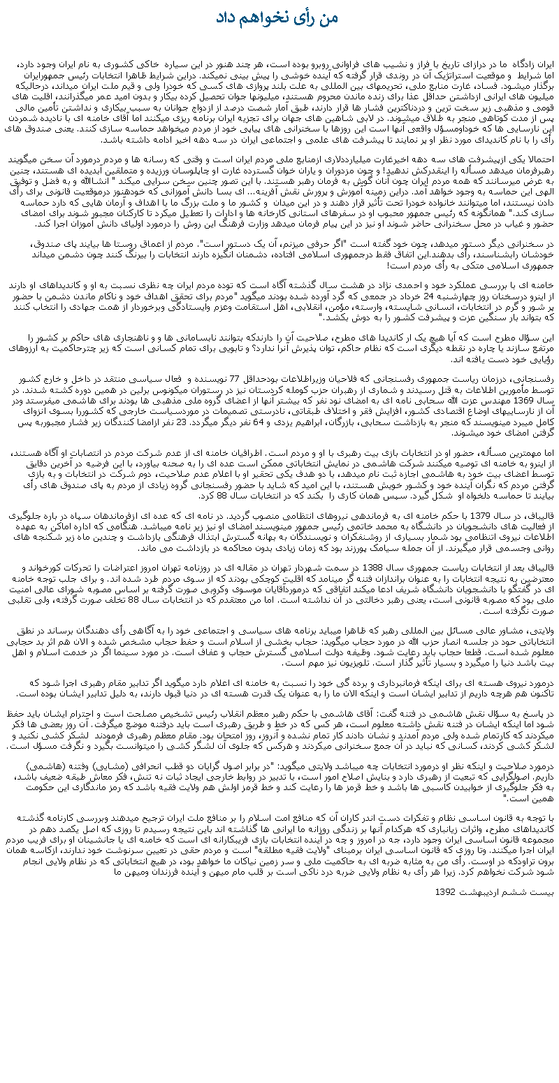 Text Box:  من رأی نخواهم دادايران زادگاه  ما در درازای تاريخ با فراز و نشيب های فراوانی روبرو بوده است، هر چند هنور در اين سياره  خاکی کشوری به نام ايران وجود دارد، اما شرايط  و موقعيت استراتژيک آن در روندی قرار گرفته که آينده خوشی را پيش بينی نميکند. دراين شرايط ظاهرا انتخابات رئيس جمهورايران برگذار ميشود. فساد، غارت منابع ملی، تحريمهای بين المللی به علت بلند پروازی های کسی که خودرا ولی و قيم ملت ايران ميداند، درحالیکه ميليون های ايرانی ازداشتن حداقل عذا برای زنده ماندن محروم هستند، ميليونها جوان تحصيل کرده بيکار و بدون اميد عمر ميگذرانند، اقليت های قومی و مذهبی زير سخت ترين و دردناکترين فشار ها قرار دارند، طبق آمار شصت درصد از ازدواج جوانان به سبب بيکاری و نداشتن تأمين مالی پس از مدت کوتاهی منجر به طلاق ميشوند. در لابی شاهين های جهان برای تجزيه ايران برنامه ريزی میکنند اما آقای خامنه ای با ناديده شمردن اين نارسايی ها که خوداومسؤل واقعی آنها است اين روزها با سخنرانی های پياپی خود از مردم ميخواهد حماسه سازی کنند. يعنی صندوق های رأی را با نام کانديدای مورد نظر او پر نمايند تا پيشرفت های علمی و اجتماعی ايران در سه دهه اخير ادامه داشته باشد.احتمالا يکی ازپيشرفت های سه دهه اخيرغارت ميليارددلاری ازمنابع ملی مردم ايران است و وقتی که رسانه ها و مردم درمورد آن سخن ميگويند رهبرفرمان ميدهد مسأله را اينقدرکش ندهيد! و چون مزدوران و ياران خوان گسترده غارت او چاپلوسان ورزيده و متملقين آبديده ای هستند، چنين به عرض ميرسانند که همه مردم ايران چون آنان گوش به فرمان رهبر هستند. با اين تصور چنين سخن سرايی ميکند " انشاالله و به فضل و توفيق الهی اين حماسه به وجود خواهد آمد. دراين زمينه آموزش و پرورش نقش آفرينه... ای بسا دانش آموزانی که خودهنوز درموقعيت قانونی برای رأی دادن نيستند، اما ميتوانند خانواده خودرا تحت تأثير قرار دهند و در اين ميدان  و کشور ما و ملت بزرگ ما با اهداف و آرمان هايی که دارد حماسه سازی کند." همانگونه که رئيس جمهور محبوب او در سفرهای استانی کارخانه ها و ادارات را تعطيل ميکرد تا کارکنان مجبور شوند برای امضای حضور و غياب در محل سخنرانی حاضر شوند او نيز در اين پيام فرمان ميدهد وزارت فرهنگ اين روش را درمورد اوليای دانش آموزان اجرا کند. در سخنرانی ديگر دستور ميدهد، چون خود گفته است "اگر حرفی ميزنم، آن يک دستور است". مردم از اعماق روستا ها بيايند پای صندوق، خودشان رابشناسند، رأی بدهند.اين اتفاق فقط درجمهوری اسلامی افتاده، دشمنان انگيزه دارند انتخابات را بیرنگ کنند چون دشمن ميداند جمهوری اسلامی متکی به رأی مردم است!  خامنه ای با بررسی عملکرد خود و احمدی نژاد در هشت سال گذشته آگاه است که توده مردم ايران چه نظری نسبت به او و کانديداهای او دارند از اينرو درسخنان روز چهارشنبه 24 خرداد در جمعی که گرد آورده شده بودند ميگويد "مردم برای تحقق اهداف خود و ناکام ماندن دشمن با حضور پر شور و گرم در انتخابات، انسانی شايسته، وارسته، مؤمن، انقلابی، اهل استقامت وعزم وايستادگی وبرخوردار از همت جهادی را انتخاب کنند که بتواند بار سنگين عزت و پيشرفت کشور را به دوش بکشد."اين سؤال مطرح است که آيا هيچ يک ار کانديدا های مطرح، صلاحيت آن را دارندکه بتوانند نابسامانی ها و و ناهنجاری های حاکم بر کشور را مرتفع سازند يا چاره در نقطه ديگری است که نظام حاکم، توان پذيرش آنرا ندارد؟ و تابويی برای تمام کسانی است که زير چترحاکميت به آرزوهای رؤيايی خود دست يافته اند.رفسنجانی، درزمان رياست جمهوری رفسنجانی که فلاحيان وزيراطلاعات بودحداقل 77 نويسنده و  فعال سياسی منتقد در داخل و خارج کشور توسط مأمورين اطلاعات به قتل رسيدند و شماری از رهبران حزب کومله کردستان نيز در رستوران ميکونوس برلين در همين دوره کشته شدند. در سال 1369 مهندس عزت الله سحابی نامه ای به امضای نود نفر که بيشتر آنها از اعضای گروه ملی مذهبی ها بودند برای هاشمی ميفرستد ودر آن از نارسايیهای اوضاع اقتصادی کشور، افزايش فقر و اختلاف طبقاتی، نادرستی تصميمات در موردسياست خارجی که کشوررا بسوی انزوای کامل ميبرد مينويسند که منجر به بازداشت سحابی، بازرگان، ابراهيم يزدی و 64 نفر ديگر ميگردد. 23 نفر ازامضا کنندگان زير فشار مجبوربه پس گرفتن امضای خود ميشوند. اما مهمترين مسأله، حضور او در انتخابات بازی بيت رهبری با او و مردم است. اطرافيان خامنه ای از عدم شرکت مردم در انتصابات او آگاه هستند، از اينرو به خامنه ای توصيه ميکنند شرکت هاشمی در نمايش انتخاباتی ممکن است عده ای را به صحنه بياورد، با اين فرضيه در آخرين دقايق توسط اعضای بيت خود به هاشمی اجازه ثبت نام ميدهد، با دو هدف يکی تحقير او با اعلام عدم صلاحيت، دوم شرکت در انتخابات و به بازی گرفتن مردم که نگران آينده خود و کشور خويش هستند، با اين اميد که شايد با حضور رفسنجانی گروه زيادی از مردم به پای صندوق های رأی بيايند تا حماسه دلخواه او  شکل گيرد. سپس همان کاری را  بکند که در انتخابات سال 88 کرد. قاليباف، در سال 1379 با حکم خامنه ای به فرماندهی نيروهای انتظامی منصوب گرديد. در نامه ای که عده ای ازفرماندهان سپاه در باره جلوگيری از فعاليت های دانشجويان در دانشگاه به محمد خاتمی رئيس جمهور مينويسند امضای او نيز زير نامه ميباشد. هنگامی که اداره اماکن به عهده اطلاعات نيروی اتنظامی بود شمار بسياری از روشنفکران و نويسندگان به بهانه گسترش ابتذال فرهنگی بازداشت و چندين ماه زير شکنجه های روانی وجسمی قرار ميگيرند. از آن جمله سيامک پورزند بود که زمان زيادی بدون محاکمه در بازداشت می ماند.قاليباف بعد از انتخابات رياست جمهوری سال 1388 در سمت شهردار تهران در مقاله ای در روزنامه تهران امروز اعتراضات را تحرکات کورخواند و معترضين به نتيجه انتخابات را به عنوان براندازان فتنه گر مینامد که اقليت کوچکی بودند که از سوی مردم طرد شده اند. و برای جلب توجه خامنه ای در گفتگو با دانشجويان دانشگاه شريف ادعا ميکند اتفاقی که درموردآقايان موسوی وکروبی صورت گرفته بر اساس مصوبه شورای عالی امنيت ملی بود که مصوبه قانونی است، يعنی رهبر دخالتی در آن نداشته است. اما من معتقدم که در انتخابات سال 88 تخلف صورت گرفته، ولی تقلبی صورت نگرفته است.ولايتی، مشاور عالی مسائل بين المللی رهبر که ظاهرا میبايد برنامه های سياسی و اجتماعی خود را به آگاهی رأی دهندگان برساند در نطق انتخاباتی حود در جلسه انصار حزب الله در مورد حجاب ميگويد: حجاب بخشی از اسلام است و حفط حجاب مشخص شده و الان هم اثر بد حجابی معلوم شده است. قطعا حجاب بايد رعايت شود. وظيفه دولت اسلامی گسترش حجاب و عفاف است. در مورد سينما اگر در خدمت اسلام و اهل بيت باشد دنيا را ميگيرد و بسيار تأثير گذار است. تلويزيون نيز مهم است.درمورد نيروی هسته ای برای اينکه فرمانبرداری و برده گی خود را نسبت به خامنه ای اعلام دارد ميگويد اگر تدابير مقام رهبری اجرا شود که تاکنون هم هرچه داريم از تدابير ايشان است و اينکه الان ما را به عنوان يک قدرت هسته ای در دنيا قبول دارند، به دليل تدابير ايشان بوده است. در پاسخ به سؤال نقش هاشمی در فتنه گفت: آقای هاشمی با حکم رهبر معظم انقلاب رئيس تشخيص مصلحت است و احترام ايشان بايد حفظ شود اما اينکه ايشان در فتنه نقش داشته معلوم است، هر کس که در خط و طريق رهبری است بايد درفتنه موضع ميگرفت. آن روز بعضی ها فکر ميکردند که کارتمام شده ولی مردم آمدند و نشان دادند کار تمام نشده و آنروز، روز امتحان بود. مقام معظم رهبری فرمودند  لشکر کشی نکنيد و لشکر کشی کردند، کسانی که نبايد در آن جمع سخنرانی ميکردند و هرکس که جلوی آن لشگر کشی را ميتوانست بگيرد و نگرفت مسؤل است.درمورد صلاحيت و اينکه نظر او درمورد انتخابات چه ميباشد ولايتی ميگويد: "در برابر اصول گرايان دو قطب انحرافی (مشايی) وفتنه (هاشمی) داريم. اصولگرايی که تبعيت از رهبری دارد و بنايش اصلاح امور است، با تدبير در روابط خارجی ايجاد ثبات نه تنش، فکر معاش طبقه ضعيف باشد، به فکر جلوگيری از خوابيدن کاسبی ها باشد و خط قرمز ها را رعايت کند و خط قرمز اولش هم ولايت فقيه باشد که رمز ماندگاری اين حکومت همين است." با توجه به قانون اساسی نظام و تفکرات دست اندر کاران آن که منافع امت اسلام را بر منافع ملت ايران ترجيح ميدهند وبررسی کارنامه گذشته کانديداهای مطرح، واثرات زيانباری که هرکدام آنها بر زندگی روزانه ما ايرانی ها گذاشته اند باين نتيجه رسيدم تا روزی که اصل يکصد دهم در مجموعه قانون اساسی ايران وجود دارد، جه در امروز و چه در آينده انتخابات بازی فريبکارانه ای است که خامنه ای يا جانشينان او برای فريب مردم ايران اجرا ميکنند. وتا روزی که قانون اساسی ايران برمبنای "ولايت فقيه مطلقه" است و مردم حقی در تعيين سرنوشت خود ندارند، ازکاسه همان برون تراودکه در اوست. رأی من به مثابه ضربه ای به حاکميت ملی و سر زمين نياکان ما خواهد بود، در هيچ انتخاباتی که در نظام ولايی انجام شود شرکت نخواهم کرد. زيرا هر رأی به نظام ولايی ضربه درد ناکی است بر قلب مام ميهن و آينده فرزندان وميهن ما بيست ششم ارديبهشت 1392