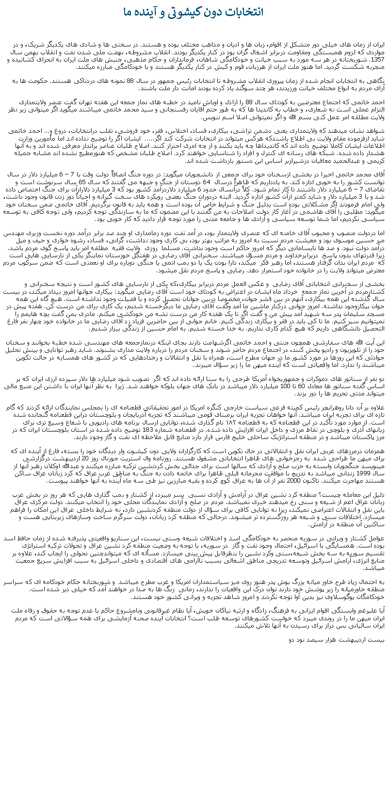 Text Box:  انتخابات دون کيشوتی و آينده ما ايران از زمان های خيلی دور متشکل از اقوام، زبان ها و اديان و مذاهب مختلف بوده و هستند. در سختی ها و شادی های يکديگر شريک، و در مواردی که لزوم همبستگی ومقاومت دربرابر اشغال گران بود در کنار يکديگر بودند. انقلاب مشروطه، نهضت ملی شدن نفت و انقلاب بهمن سال 1357. شوربختانه در هر سه مورد به سبب خيانت و خودکامگی شاهان، فرمانداران و حکام مذهبی، جنبش های ملت ايران به انحراف کشانيده و منجربه شکست گرديد. اما هنوز ملت ايران از هرزبان، قوم و کيش در کنار يکديگر هستند و با خودکامگی مبارزه ميکنند.نگاهی به انتخابات انجام شده از زمان پيروزی انقلاب مشروطه تا انتخابات رئيس جمهور در سال 88 نمونه های دردناکی هستند. حکومت ها به آرای مردم به انواع مختلف خيانت ورزيدند، هر چند سوگند ياد کرده بودند امانت دار ملت باشند.احمد خاتمی که اجتماع معترضين به کودتای سال 88 را اراذل و اوباش ناميد در خطبه های نماز جمعه اين هفته تهران گفت عنصر ولايتمداری التزام عملی است نه شعاری، و خطاب به کانديدا ها که به طور حتم آقايان رفسنجانی و سيد محمد خاتمی ميباشند ميگويد اگر ميتوانی زير نظر ولايت مطلقه امر عمل کنی بسم الله و اگر نميتوانی اصلا اسم ننويس. شواهد نشان ميدهند که ولايتمداری يعنی دشمن تراشی، بيکاری، فساد، اختلاس، فقر، خود فروشی، تقلب درانتخابات، دروغ و... احمد خاتمی شايد ازفرموده مقام ولايت بی اطلاع باشندکه هرکس ميتواند در انتخابات شرکت کند اگر.....  ايشان اگر را توضيح نداده اند اما مأمورين وزارت اطلاعات ايشان کاملا توضيح داده اند که کانديداها چه بايد بکنند و از چه امری احتراز کنند. اصلاح طلبان عناصر برانداز معرفی شده اند و به آنها هشدار داده شده. شبکه های رسانه ای کنترل و افراد را شناسايی خواهند کرد. اصلاح طلبان مشخص که هنوزمطيع نشده اند مشابه جميله کريمی و عبدالحميد معافيان درشيرازبر اساس اين دستور بازداشت شده اند. آقای محمد خاتمی اخيرا در بخشی ازسخنان خود برای جمعی از دانشجويان ميگويد: در دوره جنگ انصافاً دولت وقت با 7  6 میلیارد دلار در سال توانست کشور را به خوبی اداره کند. به یادداریم که ظاهراً درسال  64 دوستان از جنگ و جبهه می گفتند که سال 65 سال سرنوشت است و تقاضای 7  6 میلیارد دلار داشتند تا کار تمام شود. کلاً درآنسال حدود 6 میلیارد دلاردرآمد کشور بود که 3 میلیارد دلارازآن برای جنگ اختصاص داده شد و با 3 میلیارد دلار و شاید کمتر ازآن کشور اداره گرديد. البته دردوران جنگ بعضی رویکرد های سخت گیرانه و احیاناً دور زدن قانون وجود داشت، ولی امام فرمودند اگر مشکلاتی بوده است بدليل جنگ و شرایط خاص آن بوده است و همه باید به قانون برگردیم. آقای خاتمی ضمن سخنان خود ميگويد: مطلبی را آقای هاشمی در آغاز کار دولت اصلاحات به من گفتند با این مضمون که ما به سازندگی توجه کردیم، ولی توجه کافی به توسعه سیاسی نکردیم، اما شما توسعه سیاسی و آزادی ها و جامعه مدنی را مورد توجه قرار دادید که کار خوبی بود.اما دردولت منصوب و محبوب آقای خامنه ای که عنصری ولايتمدار بود، در آمد نفت دوره زمامداری او چند صد برابر درآمد دوره نخست وزيری مهندس مير حسين موسوی بود و معيشت مردم نسبت به امروز به مراتب بهتر بود، بی کاری وجود نداشت، گرانی، فساد، رشوه خواری و حيف و ميل درآمد دولت نبود. و صد ها نابسامانی ديگر که امروز حاکم است وجود نداشت. مسلما  روزی  ولايت فقيه  مطلقه امر بايد پاسخ گوی مردم باشد. زيرا قدرتهای بدون پاسخ  دربرابرخداوند و مردم مسؤل ميباشند. سخنرانی آقای رضايی در هفتگل خوزستان نماينگر يکی از نارسايی هايی است که  مردم ايران بدان گرفتار هستند، اما رهبر فکر  ميکند، دارا بودن يک يا دو بمب اتمی يا جنگی دوباره برای او نعمتی است که ضمن سرکوب مردم معترض ميتواند ولايت را در خانواده خود استمرار دهد. رضايی و پاسخ مردم نقل ميشود.بخشی از سخنرانی انتخاباتی آقای رضايی  و عکس العمل مردم دربرابر بيکاری،که يکی از نارسايی های کشور است و نتيجه سخنرانی و کشتارمردم در آخرين نماز جمعه  خرداد ماه ايشان در اعتراض به کودتای خود است آقای رضايی ميگويد: بيکاری جوانها امروز بيداد ميکند، در بيست سال گذشته اين همه بيکاری، آنهم در بين قشر جوان، مخصوصا دربين جوانان تحصيل کرده و با فضيلت وجود نداشته است. هيچ گاه اين همه جوان بيکاروجود نداشته. امروز جوانی درکنار ماشين ما آمد وگفت آقای رضايی ما ديگرخسته شديم، يک کاری برای من درست کن. هفته پيش در مسجد سليمان پدر سه شهيد آمد پيش من و گفت اگر تا يک هفته کار من درست نشه من خودکشی ميکنم. مادری بمن گفت بچه هايمم را نميتوانيم سير کنيم. ما تا کی بايد در فقر و بيکاری زندگی کنيم. خانم جوانی از بين حاضرين فرياد زد آقای رضايی ما در خانواده خود چهار نفر فارغ التحصيل دانشگاهی داريم که هيچ کدام کاری نداريم. به خدا خسته شديم. به امام حسين از زندگی بيزار شديم.اين آيت الله های سفارشی همچون جنتی و احمد خاتمی اگرشهامت دارند بجای اينکه درنمازجمعه های مهندسی شده خطبه بخوانند و سخنان حود را از تلويزيون و راديو پخش کنند، در اجتماع مردم حاضر شوند و سخنان مردم را درباره ولايت مداری بشنوند. شايد رهبر توانايی و بينش تحليل حوادثی که اين روزها در مورد کشور ما در جهان مطرح است، همراه با نقل و انتقالات و رخدادهايی که در کشور های همسايه در حالت تکوين ميباشند را ندارد. اما واقعياتی است که آينده ميهن ما را زير سؤال ميبرند.دو نفر از سناتور های دموکرات و جمهوريخواه آمریکا طرحی را به سنا ارائه داده اند که اگر  تصويب شود میلیارد ها دلار سپرده ارزی ایران که بر اساس گفته سناتور ها معادل 60 تا 100 ميليارد دلار ميباشد در بانک ‌های جهان بلوکه خواهند شد. ژيرا  به نظر آنها ايران با داشتن اين منبع مالی ميتواند مدتی تحريم ها را دور بزند.علاوه بر آن دانا روهرابچر رئیس کمیته فرعی سیاست خارجی کنگره امریکا در امور تحقیقاتی قطعنامه ای را بمجلس نمايندگان ارائه کردند که گام تازه ای برای تجزيه ایران ميباشد. آنها خواهان تجزیه ایران برمبنای قومی ميباشند که تجزیه آذربایجان و بلوچستان دراين قطعنامه گنجانده شده است. از موارد مورد تأکید در این قطعنامه که به قطعنامه ۱۸۳ نام گذاری شده، توانايی ارسال برنامه های رادیويی با شعاع وسیع تری برای زبانهای آذری و بلوچی در نقاط مرزی و داخل ایران افزايش داده شده. در قطعنامه شماره 183 توضيح داده شده در استان بلوچستان ايران که در مرز پاکستان ميباشد و در منطقه استراتژيک ساحلی خليج فارس قرار دارد منابع قابل ملاحظه ای نفت و گاز وجود دارند. همزمان درمرزهای غربی ايران نقل و انتقالاتی در حال تکوين است که کارگزاران ولايی دون کيشوت وار ديدگان خود را بسته، فارغ از آينده ای که برای ميهن ما طراحی شده  به رجزخوانی های ظاهرا انتخاباتی مشغول هستند. روزنامه وال استريت جورنال روز 20 ارديبهشت درگزارشی مينويسد جنگجويان وابسته به حزب صلح و آزادی که سالها است برای جدائی بخش کردنشين ترکيه مبارزه ميکنند و عبدالله اوکلان رهبر آنها از سال 1999 زندانی ميباشد به تدريج با موافقت محرمانه قبلی ظاهرا برای خاتمه دادن به جنگ به مناطق غرب عراق که کرد زبانان عراق ساکن هستند مهاجرت ميکنند. تاکنون 2000 نفر از آن ها به عراق کوچ کرده و بقيه مبارزين نيز طی سه ماه آينده به آنها خواهند پيوست.دليل اين معامله چيست؟ منطقه کرد نشين عراق در آرامش و آزادی نسبی  بسر ميبرد، از کشتار و بمب گذاری هايی که هر روز در بخش عرب زبانان عراق اعم از شيعه و سنی رخ ميدهند خبری نميباشد. مردم در صلح و آزادی نمايندگان محلی خود را انتخاب ميکنند. دولت مرکزی عراق باين نقل و انتقالات اعتراضی نميکند، زيرا نه توانايی کافی برای سؤال از دولت منطقه کردنشين دارد، نه شرايط داخلی عراق اين امکان را فراهم ميسازد. اختلافات سنی و شيعه هر روزگسترده تر ميشوند. درحالی که منظقه کرد زبانان، دولت سرگرم ساخت وسازهای زيربنايی هست و ساکنين آن منطقه در آرامش. عوامل کشتار و ويرانی در سوريه منحصر به خودکامگی اسد و اختلافات شيعه وسنی نيست، اين سناريو واقعيتی پذيرفته شده از زمان حافظ اسد بوده است. همسايگی با اسرائيل، احتمال وجود نفت و گاز  در سوريه، با توجه به وضعيت منطقه کرد نشين عراق و تحولات ترکيه استراتژی تقسيم سوريه به سه بخش شيعه،سنی وکرد نشين را بنظرقابل پيش بينی ميسازد. مسأله ای که ميتواندچنين تحولی را ايجاب کند، علاوه بر منابع انرژی، آرامش اسرائيل وتوسعه تدريجی مناطق اشغالی بسبب ناآرامی های اقتصادی و داخلی اسرائيل به سبب افزايش سريع جمعيت ميباشد. به احتمال زياد طرح خاور ميانه بزرگ بوش پدر هنوز روی ميز سياستمداران امريکا و غرب مطرح ميباشد  و شوربختانه حکام خودکامه ای که سراسر منطقه خاورميانه را زير پوشش خود دارند توان درک اين واقعيات را ندارند، زمانی  زنگ ها به صدا در خواهند آمد که خيلی دير شده است. خودکامگان يوگوسلاوی نيز بدين آوا توجه نکردند و امروز شاهد تجزيه و ويرانی کشور خود هستند.آيا عليرغم وابستگی اقوام ايرانی به فرهنگ، زادگاه و ارثيه نياکان خويش، آيا نظام غيرقانونی ونامشروع حاکم با عدم توجه به حقوق و رفاه ملت ايران ميهن ما را در روندی ميبرد که خواست کشورهای توسعه طلب است؟ انتخابات آينده صحنه آزمايشی برای همه سؤالاتی است که مردم ايران ساليانی بس دراز برای رسيدن به آنها تلاش ميکنند. بيست ارديبهشت هزار سيصد نود دو 