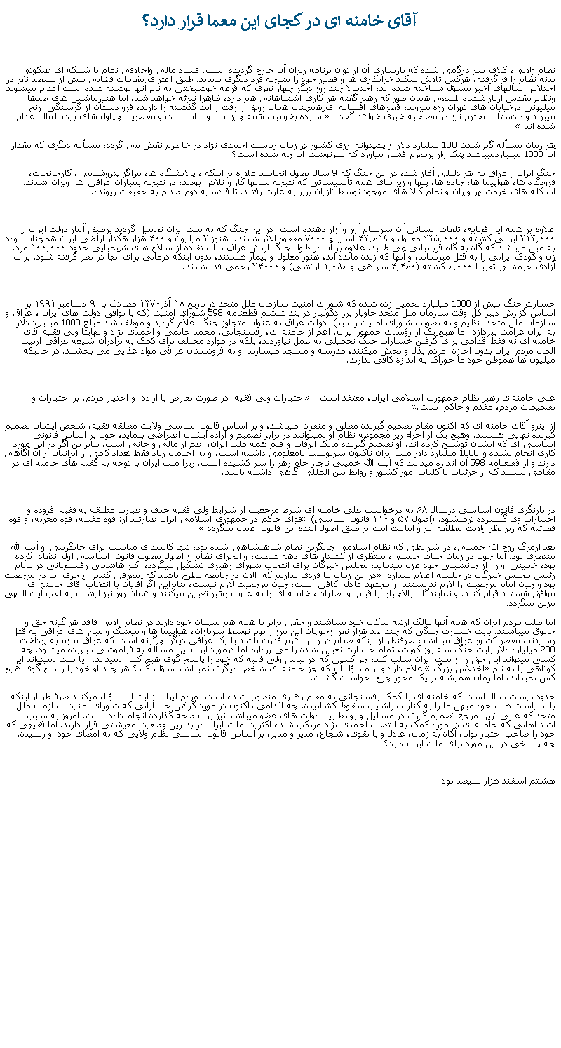 Text Box: آقای خامنه ای در کجای اين معما قرار دارد؟نظام ولايی، کلاف سر درگمی شده که بازسازی آن از توان برنامه ريزان آن خارج گرديده است. فساد مالی واخلاقی تمام با شبکه ای عنکوتی بدنه نظام را فراگرفته، هرکس تلاش ميکند خرابکاری ها و قصور خود را متوجه فرد ديگری بنمايد. طبق اعتراف مقامات قضايی بيش از سيصد نفر در اختلاس سالهای اخير مسؤل شناخته شده اند، احتمالا چند روز ديگر چهار نفری که قرعه خوشبختی به نام آنها نوشته شده است اعدام ميشوند ونظام مقدس ازباراشتباه طبيعی همان طور که رهبر گفته هر کاری اشتباهاتی هم دارد، ظاهرا تبرئه خواهد شد، اما هنوزماشين های صدها ميليونی درخيابان های تهران رژه ميروند، قصرهای افسانه ای همچنان همان رونق و رفت و آمد گذشته را دارند، فرو دستان از گرسنگی  رنج ميبرند و دادستان محترم نيز در مصاحبه خبری خواهد گفت: آسوده بخوابيد، همه چيز امن و امان است و مقصرين چپاول های بيت المال اعدام شده اند.هر زمان مسأله گم شدن 100 ميليارد دلار از پشتوانه ارزی کشور در زمان رياست احمدی نژاد در خاطرم نقش می گردد، مسأله ديگری که مقدار آن 1000 ميلياردميباشد پتک وار برمغزم فشار ميآورد که سرنوشت آن چه شده است؟جنگ ايران و عراق به هر دليلی آغاز شد، در اين جنگ که 9 سال بطول انجاميد علاوه بر اينکه ، پالايشگاه ها، مراگز پتروشيمی، کارخانجات، فرودگاه ها، هواپيما ها، جاده ها، پلها و زير بنای همه تأسيساتی که نتيجه سالها کار و تلاش بودند، در نتيجه بمباران عراقی ها  ويران شدند. اسکله های خرمشهر ويران و تمام کالا های موجود توسط تازيان بربر به عارت رفتند. تا قادسيه دوم صدام به حقيقت پيوندد. علاوه بر همه اين فجايع، تلفات انسانی آن سرسام آور و آزار دهنده است. در اين جنگ که به ملت ايران تحمیل گرديد برطبق آمار دولت ايران ۲۱۳٬۰۰۰ ایرانی کشته و ۳۳۵٬۰۰۰ معلول و ۴۲٫۶۱۸ اسیر و ۷۰۰۰ مفقود الاثر شدند.  هنوز ۲ میلیون و ۴۰۰ هزار هکتار اراضی ایران همچنان آلوده به مین ميباشد که گاه به گاه قربانيانی می طلبد. علاوه بر آن در طول جنگ ارتش عراق با استفاده از سلاح‌ های شیمیایی حدود ۱۰۰٬۰۰۰ مرد، زن و کودک ايرانی را به قتل ميرساند، و آنها که زنده مانده اند، هنوز معلول و بيمار هستند، بدون اينکه درمانی برای آنها در نظر گرفته شود. برای آزادی خرمشهر تقريبا ۶٬۰۰۰ کشته (۴٬۴۶۰ سپاهی و ۱٬۰۸۶ ارتشی) و ۲۴۰۰۰ زخمی فدا شدند.خسارت جنگ بيش از 1000 ميليارد تخمين زده شده که شورای امنیت سازمان ملل متحد در تاریخ ۱۸ آذر۱۳۷۰ مصادف با  ۹ دسامبر ۱۹۹۱ بر اساس گزارش دبیر کل وقت سازمان ملل متحد خاويار پرز دكوئيار در بند ششم قطعنامه 598 شوراي امنيت (كه با توافق دولت های ايران ، عراق و سازمان ملل متحد تنظيم و به تصويب شورای امنيت رسيد)  دولت عراق به عنوان متجاوز جنگ اعلام گرديد و موظف شد مبلغ 1000 ميليارد دلار  به ايران غرامت بپردازد. اما هيچ يک از رؤسای جمهور ايران، اعم از خامنه ای، رفسنجانی، محمد خاتمی و احمدی نژاد و نهايتا ولی فقيه آقای خامنه ای نه فقط اقدامی برای گرفتن خسارات جنگ تحميلی به عمل نياوردند، بلکه در موارد مختلف برای کمک به برادران شيعه عراقی ازبيت المال مردم ايران بدون اجازه  مردم بذل و بخش ميکنند، مدرسه و مسجد ميسازند  و به فرودستان عراقی مواد غذايی می بخشند. در حالیکه ميليون ها هموطن خود ما خوراک به اندازه کافی ندارند.علی خامنه‌ای رهبر نظام جمهوری اسلامی ایران، معتقد است:  اختیارات ولی فقیه  در صورت تعارض با اراده  و اختیار مردم، بر اختیارات و تصمیمات مردم، مقدم و حاکم است.از اينرو آقای خامنه ای که اکنون مقام تصميم گيرنده مطلق و منفرد  ميباشد، و بر اساس قانون اساسی ولايت مطلقه فقيه، شخص ايشان تصميم گيرنده نهايی هستند. وهيچ يک از اجزاء زير مجموعه نظام او نميتوانند در برابر تصميم و اراده ايشان اعتراضی بنمايد، جون بر اساس قانونی اساسی ای که ايشان توشيح کرده اند، او تصميم گيرنده مالک الرقاب و قيم همه ملت ايران، اعم از مالی و جانی است. بنابراين اگر در اين مورد کاری انجام نشده و 1000 ميليارد دلار ملت ايران تاکنون سرنوشت نامعلومی داشته است، و به احتمال زياد فقط تعداد کمی از ايرانيان از آن آگاهی دارند و از قطعنامه 598 آن اندازه ميدانند که آيت الله خمينی ناچار جام زهر را سر کشيده است. زيرا ملت ايران با توجه به گفته های خامنه ای در مقامی نيستد که از جزئيات يا کليات امور کشور و روابط بين المللی آگاهی داشته باشد.در بازنگری قانون اساسی درسال ۶۸ به درخواست علی خامنه ای شرط مرجعیت از شرایط ولی فقیه حذف و عبارت مطلقه به فقيه افزوده و اختیارات وی گسترده ترميشود. (اصول ۵۷ و ۱۱۰ قانون اساسی) قوای حاکم در جمهوری اسلامی ايران عبارتند از: قوه مقننه، قوه مجريه، و قوه قضائيه که رير نظر ولايت مطلقه امر و امامت امت بر طبق اصول آينده اين قانون اعمال ميگردد.بعد ازمرگ روح الله خمينی، در شرايطی که نظام اسلامی جايگزين نظام شاهنشاهی شده بود، تنها کانديدای مناسب برای جايگزينی او آيت الله منتظری بود. اما چون در زمان حيات خمينی، منتظری از کشتار های دهه شصت، و انحراف نظام از اصول مصوب قانون  اساسی اول انتقاد  کرده  بود، خمينی او را  از جانشينی خود عزل مينمايد، مجلس خبرگان برای انتخاب شورای رهبری تشکيل ميگردد، اکبر هاشمی رفسنجانی در مقام رئيس مجلس خبرگان در جلسه اعلام ميدارد  در اين زمان ما فردی نداريم که  الان در جامعه مطرح باشد که  معرفی کنيم  و حرف  ما در مرجعيت بود و چون امام مرجعيت را لازم ندانستند  و مجتهد عادل  کافی است، چون مرجعيت لارم نيست، بنابراين اگر آقايان با انتخاب آقای خامنه ای موافق هستند قيام کنند. و نمايندگان بالاجبار  با قيام  و  صلوات، خامنه ای را به عنوان رهبر تعيين ميکنند و همان رور نيز ايشان به لقب آيت اللهی مزين ميگردد. اما طلب مردم ايران که همه آنها مالک ارثيه نياکان خود ميباشند و حقی برابر با همه هم ميهنان خود دارند در نظام ولايی فاقد هر گونه حق و حقوق ميباشند. بابت خسارت جنگی که چند صد هزار نفر ازجوانان اين مرز و بوم توسط سربازان، هواپيما ها و موشک و مين های عراقی به قتل رسيدند، مقصر کشور عراق ميباشد، صرفنظر از اينکه صدام در رأس هرم قدرت باشد يا يک عراقی ديگر. چگونه است که عراق ملزم به پرداخت 200 ميليارد دلار بايت جنگ سه روز کويت، تمام خسارت نعيين شده را می پردازد اما درمورد ايران اين مسأله به فراموشی سپرده ميشود. چه کسی ميتواند اين حق را از ملت ايران سلب کند، جز کسی که در لباس ولی فقيه که خود را پاسخ گوی هيچ کس نميداند.  آيا ملت نميتواند اين کوتاهی را به نام اختلاس بزرگ اعلام دارد و از مسؤل آن که جز خامنه ای شخص ديگری نميباشد سؤال کند؟ هر چند او خود را پاسخ گوی هيچ کس نميداند، اما زمان هميشه بر يک محور چرخ نخواست گشت. حدود بيست سال است که خامنه ای با کمک رفسنجانی به مقام رهبری منصوب شده است. مردم ايران از ايشان سؤال ميکنند صرفنظر از اينکه با سياست های خود ميهن ما را به کنار سراشيب سقوط کشانيده، چه اقدامی تاکنون در مورد گرفتن خساراتی که شورای امنيت سازمان ملل متحد که عالی ترين مرجع تصميم گيری در مسايل و روابط بين دولت های عضو ميباشد نيز برآن صحه گذارده انجام داده است. امروز به سبب اشتباهاتی که خامنه ای در مورد کمک به انتصاب احمدی نژاد مرتکب شده اکثريت ملت ايران در بدترين وضعيت معيشتی قرار دارند. اما فقيهی که خود را صاحب اختيار توانا، آگاه به زمان، عادل و با تقوی، شجاع، مدير و مدبر، بر اساس قانون اساسی نظام ولايی که به امضای خود او رسيده، چه پاسخی در اين مورد برای ملت ايران دارد؟هشتم اسفند هزار سيصد نود