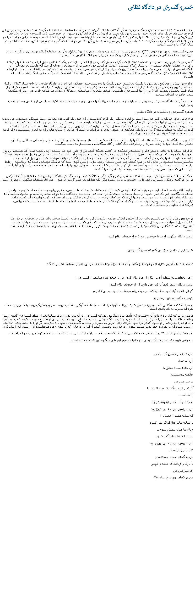 Text Box: خسرو گلسرخی در دادگاه نظامی در نیمه نخست دهه ۱۳۵۰، جنبش چریکی درایران شکل گرفتند. اعضای گروههای چریکی به مبارزه مسلحانه با حکومت شاه معتقد بودند. دربين اين گروه ها سازمان چریک های فدایی خلق توانسته بود نظر بسیاری از روشن فکران انقلابی و تندرو را به خود جلب کند. گلسرخی وياران اوشاخص ترین گروهی بودند که برخی از اعضای آنها به فداییان خلق گرایش داشتند، اما ارتباط مستقیم وآشکاری با آنان نداشتند، روشنفکرانی بودند که با دو چهره آشنای خود، گلسرخی و کرامت دانشیان، بين سايرين ميدرخشيدند.این گروه ۱۲ تن بودند که همگی به اتهام توطئه ترور خاندان سلطنتی در سال ۱۳۵۱ بازداشت شدند. خسرو گلسرخی در روز دوم بهمن ۱۳۲۲ در شهر رشت زاده شد. پدر و مادر او هردو از روشنفکران و آزادی‌ خواهان گیلان بودند. پدر بزرگ او از یاران میرزا کوچک‌ خان جنگلی در جنبش جنگل بود و در کنار کوچک ‌خان در برابر نیرو های انگلیس جنگيده بود.گلسرخی شاعر و نویسنده بود، و  همراه عده‌ای از همفکران خویش که برخی از آنان از سازمان چریکهای فدایی خلق ایران بودند، به اتهام توطئه برای ترور اعضای خاندان سلطنتی، در سال ۱۳۵۱ دستگیر شدند. اما گلسرخی و چند تن از متهمان، از جمله کرامت ‌الله دانشیان، اتهامات را در دادگاه نظامی نپذیرفتند، ولی چون جریان دادگاه از تلویزیون سراسری ايران پخش می‌شد، از موقعيت استفاده کرده و با انتقاد از حکومت، از آرمان های اعتقادی خود دفاع کردند. گلسرخی و دانشیان با رد طلب بخشش از شاه، در سال ۱۳۵۲ اعدام شدند. (گلسرخی هنگام اعدام 33 سال داشت).افراد مزبور پیش از محاکمه، تماسی با یکدیگر نداشتند. حتی یکدیگر را نمی‌شناختند. محاکمه این افراد در دادگاه نظامی دراواخر سال ۱۳۵۲، برگذار شد که از تلویزیون پخش گرديد. تعدادی از اعضای اين گروه به اتهامات خود (هر چند مدارک مستدلی در باره آن ارائه نشده است اعتراف کردند و از شاه طلب بخشش نمودند. اما ۵ تن از آنها گلسرخی، دانشیان، طیفور بطحایی، عباسعلی سماکار و محمدرضا علامه ‌زاده، حتی پس از شکنجه شدن حاضر به اعتراف نشدند. دفاعيات آنها در دادگاه ستایش و محبوبیت بسیاری در سطح جامعه برای آنها حتی در بین افرادی که خط فکری سیاسی او را نمی ‌پسندیدند، به وجود  آورد.دفاعيه گلسرخی و دانشيان در دادگاه نظامیدر فروردین ماه، چنانکه در کیفرخواست است به اتهام تشکیل یک گروه کمونیستی که حتی یک کتاب هم نخوانده است دستگیر میيشوم.  من نمونه يک  متهم سیاسی در ایران هستم . اتهام اين گونه متهمين سیاسی در ایران نیازمند اسناد و مدارک نیست. من در زندان تحت شکنجه قرار گرفته ام، بطوری که خون ادرار می‌کنم. بعد مرا به زندان ديگری منتقل ميکنند. دوباره تحت بازجویی قرار می‌گیرم ، هفت ماه بعد به عنوان اينکه توطئه کرده‌ام. اینک به عنوان توطئه ‌گر در این دادگاه محاکمه می‌شوم. زندان های ایران پر است از جوانان و انسان ‌هایی که به اتهام اندیشیدن و فکر کردن وکتاب خواندن توقیف، زندانی و شکنجه می‌شوند.آقای رییس دادگاه! همین دادگاه ‌های شما آنها را محکوم به زندان میکنند. باید علل و معلول‌ ها را پيدا کنيد تا بتوانيد راه حلی منطقی برای اين مشکل پيدا کنيد. آنها به زندان ميروند و برمیگردند، دیگر کتاب را کنار ميگذارند، و مسلسل به دست ميگيرند. در ایران انسان را به خاطر داشتن فکر و اندیشیدن محاکمه می‌کنند. چنانکه گفتم من از خلق خود جدا نیستم، ولی نمونه صادق آن هستم. این نوع برخورد با یک جوان، کسی که اندیشه می‌کند، یادآور انکیزیسیون و تفتیش عقاید قرون وسطای است. یک سازمان عریض وطویل تحت عنوان فرهنگ وهنر وجوددارد که تنها یک بخش آن فعال است، و آن بخش سانسور است که به نام اداره نگارش خوانده میشود. هر کتابی قبل از انتشار به سانسورسپرده میشود. در حالی که در هیچ کجای دنیا چنین رسمی وجود ندارد، و بدین گونه‌ است که فرهنگ مومیایی شده که برخاسته از روابط تولیدی سرمايه داری درایران است درجامعه مستقر گردیده‌است و کتاب و اندیشه مترقی وپویا را با سانسور شدید خود خفه میکند. ولی آیا با تمام این اعمالی که صورت می‌یرد، با تمام خفقان، میتوان جلوی اندیشه را گرفت؟ بنا به گفته مارکس در یک جامعه طبقاتی ثروت در سویی انباشته می‌شود و فقر و گرسنگی و فلاکت در سویی دیگر، در حالیکه مولد ثروت طبقه محروم است. و علی  امام اول شيعيان میگوید: قصری بر پا نمی‌شود مگر آنکه هزاران نفر فقیر گردند. در این دو گفته نزدیکی بسیاری وجود دارد.  در اینجا آقای دادستان، اشاره‌ای به رفرم اصلاحات ارضی کردند. که ای دهقان‌ ها و خان ‌ها. ما می‌خواهیم بیاییم و به جای خان‌ ها زمين دراختيار دهقان ها بگذاریم. این یک اصل بدیهی و بسیار ساده به سوی تکامل اجتماعی است یعنی هنگامی که دوران برده‌داری تمام می‌شود، هنگامی که عمر نظام‌ های فئودالی به سر می‌رسد، و تنها کاری که اصلاحات ارضی در ایران کرده راهگشایی برای مصرفی کردن جامعه و آب کردن اضافه تولیدات بنجل کشورهای سرمايه داری است. در گذشته اگر دهقان تنها با خان طرف بود، حالا با چند خان طرف هستند، شرکت ‌های زراعی، شرکت‌های تعاونی و نمايندگان دولت..... در جوامعی مثل ايران امپریالیسم برای این که جلودار انقلاب مردمی بشود، ناگزیر به رفورم هايی دست مبزند. برای مثال به جاهايی برويد، مثل نظام‌آباد، پل امامزاده معصوم، مثل میدان شوش، دروازه غار، جنوب تهران با کسانی که يک دستمال زير سر دارند صحبت کنيد، خواهيد ديد که کشاورزانی هستند که زمين های خود را از دست داده اند و به شهر ها فرار کرده اند تا لقمه نانی بدست آورند. اينها ثمره اصلاخات ارضی شما است. رئیس دادگاه ميگويد: از شما خواهش می‌کنم از خودتان دفاع کنيد.خسرو گلسرخی: من دارم از خلقم دفاع می کنم. رئیس دادگاه شما، به عنوان آخرین دفاع، ازخودتون دفاع بکنید و آنچه به نفع خودتان میدانيددر مورد اتهام بفرماييد. گلسرخی:  از من نخواهيد به عنوان آخرین دفاع از خود دفاع کنم. من از خلقم دفاع ميکنم. رئيس دادگاه: شما فقط آن قدر حق داريد که از خودتان دفاع کنيد.اگر اين اندازه آزادی وجود ندارد که من حرف بزنم ميتوانم بنشينم و می نشينم. رئیس دادگاه: بفرمایید بنشينيد در سال ۱۳۴۷، هنگامی که سردبیری بخش هنری روزنامه کیهان را داشت، با عاطفه گرگین، شاعر، نویسنده و پژوهش‌گر، پیوند زناشویی بست که ثمره آن پسری به نام دامون است. افسری که مأمور بازداشتگاهی بود که گلسرخی در آن بند زندانی بود، سالها بعد از اعدام گلسرخی گفته است: درعصر روزی که قرار بود فردای آن گلسرخی به جوخه اعدام سپرده شود، پيامی از مقامات دريافت کردم که به او بگويم چنانچه علاقمند باشد ميتواند پيش از اعدام دامون پسر خود را به بيند، اما او آن را نپذيرفت. از او سؤال کردم چرا قبول نکردی برای آخرين بار پسرت را ببينی؟ گلسرخی پاسخ داد ميترسم اگر او را به بينم، ديدن او سبب شود که در تصميم خود تغيير عقيده بدهم و درخواست بخشش کنم، از اين رو درحالی که با همه وجود ميخواستم او را ببينم آن را نپذيرفتم. او و دانشیان در قطعه ۳۳ بهشت زهرا به خاک سپرده شدند که محل دفن بسیاری از کسانی است که در مبارزه با حکومت پهلوی جان باخته‌اند.بازخوانی تاریخ نشان میدهد گلسرخی، در حقیقت هیچ ارتباطی با گروه ترور شاه نداشته است.سروده ای از خسرو گلسرخیاین استعماراين جامه سياه معلق راچگونه پيونديستب سرزمين من آن کس که سوگوار کـــرد خاک مـــراآیا شکستدر رفت و آمد حمل اینهمه تاراج؟این سرزمین من چه بی ‌دریغ بودکه سایه مطبوع خویش رابر شانه‌ های ذوالاکتاف پهن کـــردو باغ‌ ها میان عطش سوختو از شانه‌ ها طناب گذر کـــرداین سرزمین من چه بی‌دریغ بـــودثقل زمین کجاستمن در کجای جهان ایستاده‌امبا باری ز فریاد‌های خفته و خونینای سرزمین من من در کجای جهان ایستاده‌ام؟ 