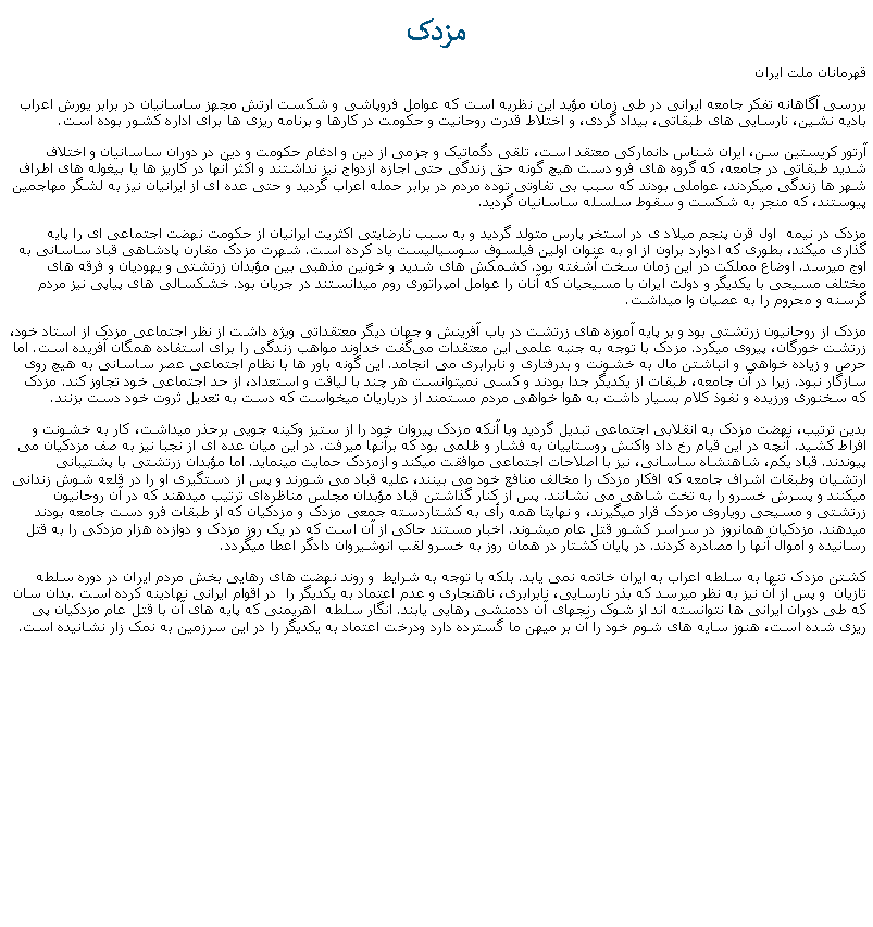 Text Box: مزدکقهرمانان ملت ايرانبررسی آگاهانه تفکر جامعه ايرانی در طی زمان مؤيد اين نظريه است که عوامل فروپاشی و شکست ارتش مجهز ساسانيان در برابر يورش اعراب باديه نشين، نارسايی های طبقاتی، بيداد گردی، و اختلاط قدرت روحانيت و حکومت در کارها و برنامه ريزی ها برای اداره کشور بوده است.  آرتور کریستین سن، ایران شناس دانمارکی معتقد است، تلقی دگماتیک و جزمی از دین و ادغام حکومت و دین در دوران ساسانیان و اختلاف شديد طبقاتی در جامعه، که گروه های فرو دست هيچ گونه حق زندگی حتی اجازه ازدواج نيز نداشتند و اکثر آنها در کاريز ها يا بيغوله های اطراف شهر ها زندگی ميکردند، عواملی بودند که سبب بی تفاوتی توده مردم در برابر حمله اعراب گرديد و حتی عده ای از ايرانيان نيز به لشگر مهاجمين پيوستند، که منجر به شکست و سقوط سلسله ساسانيان گرديد. مزدک در نیمه  اول قرن پنجم میلاد ی در استخر پارس متولد گرديد و به سبب نارضايتی اکثريت ايرانيان از حکومت نهضت اجتماعی ای را پايه گذاری ميکند، بطوری که ادوارد براون از او به عنوان اولین فیلسوف سوسياليست یاد کرده ‌است. شهرت مزدک مقارن پادشاهی قباد ساسانی به اوج ميرسد. اوضاع مملکت در این زمان سخت آشفته بود. کشمکش ‌های شدید و خونین مذهبی بین مؤبدان زرتشتی و یهودیان و فرقه ‌های مختلف مسیحی با یکدیگر و دولت ایران با مسیحیان که آنان را عوامل امپراتوری روم میدانستند در جریان بود. خشکسالی ‌های پیاپی نیز مردم گرسنه و محروم را به عصیان وا میداشت.مزدک از روحانیون زرتشتی بود و بر پایه آموزه‌ های زرتشت در باب آفرینش و جهان دیگر معتقداتی ویژه داشت از نظر اجتماعی مزدک از استاد خود، زرتشت خورگان، پیروی میکرد. مزدک با توجه به جنبه علمی این معتقدات می‌گفت خداوند مواهب زندگی را برای استفاده همگان آفریده‌ است. اما حرص و زیاده خواهی و انباشتن مال به خشونت و بدرفتاری و نابرابری می ‌انجامد. این گونه باور ها با نظام اجتماعی عصر ساسانی به هیچ روی سازگار نبود. زیرا در آن جامعه، طبقات از یکدیگر جدا بودند و کسی نمیتوانست هر چند با لیاقت و استعداد، از حد اجتماعی خود تجاوز کند. مزدک که سخنوری ورزیده و نفوذ کلام بسیار داشت به هوا خواهی مردم مستمند از درباریان میخواست که دست به تعدیل ثروت خود دست بزنند.بدین ترتیب، نهضت مزدک به انقلابی اجتماعی تبدیل گردید وبا آنکه مزدک پیروان خود را از ستیز وکینه جویی برحذر ميداشت، کار به خشونت و افراط کشید. آنچه در این قیام رخ داد واکنش روستاییان به فشار و ظلمی بود که برآنها ميرفت. در این میان عده ای از نجبا نیز به صف مزدکیان می پیوندند. قباد یکم، شاهنشاه ساسانی، نیز با اصلاحات اجتماعی موافقت ميکند و ازمزدک حمایت مینمايد. اما مؤبدان زرتشتی با پشتيبانی ارتشيان وطبقات اشراف جامعه که افکار مزدک را مخالف منافع خود می بينند، عليه قباد می شورند و پس از دستگيری او را در قلعه شوش زندانی ميکنند و پسرش خسرو را به تخت شاهی می نشانند. پس از کنار گذاشتن قباد مؤبدان مجلس مناظره‌ای ترتیب ميدهند که در آن روحانیون زرتشتی و مسیحی روياروی مزدک قرار ميگيرند، و نهايتا همه رأی به کشتاردسته جمعی مزدک و مزدکيان که از طبقات فرو دست جامعه بودند ميدهند. مزدکیان همانروز در سراسر کشور قتل عام ميشوند. اخبار مستند حاکی از آن است که در یک روز مزدک و دوازده هزار مزدکی را به قتل رسانيده و اموال آنها را مصادره کردند. در پايان کشتار در همان روز به خسرو لقب انوشيروان دادگر اعطا ميگردد.کشتن مزدک تنها به سلطه اعراب به ايران خاتمه نمی يابد. بلکه با توجه به شرايط  و روند نهضت های رهايی بخش مردم ايران در دوره سلطه تازيان  و پس از آن نيز به نظر ميرسد که بذر نارسايی، نابرابری، ناهنجاری و عدم اعتماد به يکديگر را  در اقوام ايرانی نهادينه کرده است .بدان سان که طی دوران ايرانی ها نتوانسته اند از شوک رنجهای آن ددمنشی رهايی يابند. انگار سلطه  اهريمنی که پايه های آن با قتل عام مزدکيان پی ريزی شده است، هنوز سايه های شوم خود را آن بر ميهن ما گسترده دارد ودرخت اعتماد به يکديگر را در اين سرزمين به نمک زار نشانيده است. 