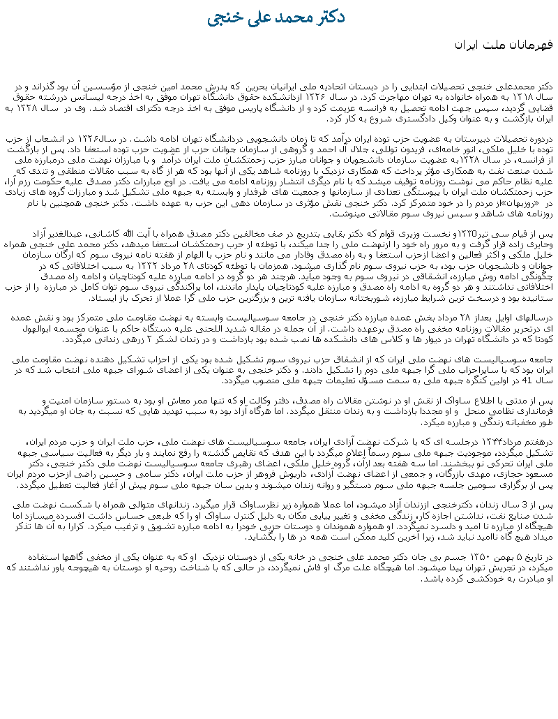 Text Box:  دکتر محمد علی خنجیقهرمانان ملت ايران دکتر محمدعلی خنجی تحصیلات ابتدایی را در دبستان اتحادیه ملی ایرانیان بحرین  که پدرش محمد امین خنجی از مؤسسین آن بود گذراند و در سال ۱۳۱۸ به همراه خانواده به تهران مهاجرت کرد. در سال ۱۳۲۶ ازدانشکده حقوق دانشگاه تهران موفق به اخذ درجه لیسانس دررشته حقوق قضایی گردید، سپس جهت ادامه تحصیل به فرانسه عزیمت کرد و از دانشگاه پاریس موفق به اخذ درجه دکترای اقتصاد شد. وی در  سال ۱۳۲۸ به ایران بازگشت و به عنوان وکیل دادگستری شروع به کار کرد.دردوره تحصیلات دبيرستان به عضويت حزب توده ایران درآمد که تا زمان دانشجویی دردانشگاه تهران ادامه داشت. در سال۱۳۲۶ در انشعاب از حزب توده با خلیل ملکی، انور خامه‌ای، فریدون توللی، جلال آل احمد و گروهی از سازمان جوانان حزب از عضويت حزب توده استعفا داد. پس از بازگشت از فرانسه، در سال ۱۳۲۸به عضويت سازمان دانشجویان و جوانان مبارز حزب زحمتکشان ملت ايران درآمد  و با مبارزان نهضت ملی درمبارزه ملی شدن صنعت نفت به همکاری مؤثر پرداخت که همکاری نزدیک با روزنامه شاهد يکی از آنها بود که هر از گاه به سبب مقالات منطقی و تندی که عليه نظام حاکم می نوشت روزنامه توقیف ميشد که با نام ديگری انتشار روزنامه ادامه می يافت. در اوج مبارزات دکتر مصدق علیه حکومت رزم آرا، حزب زحمتکشان ملت ایران با پیوستگی تعدادی از سازمانها و جمعیت ‌های طرفدار و وابسته به جبهه ملی تشکیل شد و مبارزات گروه های زيادی از مردم را در خود متمرکز کرد. دکتر خنجی نقش مؤثری در سازمان دهی این حزب به عهده داشت. دکتر خنجی همچنين با نام روزبهان در روزنامه های شاهد و سپس نيروی سوم مقالاتی مينوشت.پس از قیام سی تیر۱۳۳0و نخست وزيری قوام که دکتر بقایی بتدريج در صف مخالفين دکتر مصدق همراه با آيت الله کاشانی، عبدالغدير آزاد وحايری زاده قرار گرفت و به مرور راه خود را ازنهضت ملی را جدا ميکند، با توطئه از حرب زحمتکشان استعفا ميدهد، دکتر محمد علی خنجی همراه خليل ملکی و اکثر فعالين و اعضا ازحزب استعفا و به راه مصدق وفادار می مانند و نام حزب با الهام از هفته نامه نیروی سوم که ارگان سازمان جوانان و دانشجويان حزب بود، به حزب نیروی سوم نام گذاری ميشود. همزمان با توطئه کودتای ۲۸ مرداد ۱۳۳۲ به سبب اختلافاتی که در چگونگی ادامه روش مبارزه، انشقاقی در نیروی سوم به وجود ميآيد. هرچند هر دو گروه در ادامه مبارزه عليه کودتاچيان و ادامه راه مصدق اختلافاتی نداشتند و هر دو گروه به ادامه راه مصدق و مبارزه علیه کودتاچیان پايدار ماندند، اما پراکندگی نيروی سوم توان کامل در مبارزه  را از حزب ستانيده بود و درسخت ترين شرايط مبارزه، شوربختانه سازمان يافته ترين و بزرگترين حزب ملی گرا عملا از تحرک باز ايستاد. درسالهای اوايل بعداز ۲۸ مرداد بخش عمده مبارزه دکتر خنجی در جامعه سوسياليست وابسته به نهضت مقاومت ملی متمرکز بود و نقش عمده‌ ای درتحریر مقالات روزنامه مخفی راه مصدق برعهده داشت. از آن جمله در مقاله شدید اللحنی علیه دستگاه حاکم با عنوان مجسمه ابوالهول کودتا که در دانشگاه تهران در ديوار ها و کلاس های دانشکده ها نصب شده بود بازداشت و در زندان لشکر ۲ زرهی زندانی ميگردد.جامعه سوسياليست های نهضت ملی ايران که از انشقاق حزب نيروی سوم تشکيل شده بود يکی از احزاب تشکیل دهنده نهضت مقاومت ملی ايران بود که با سايراحزاب ملی گرا جبهه ملی دوم را تشکيل دادند. و دکتر خنجی به عنوان يکی از اعضای شورای جبهه ملی انتخاب شد که در سال 41 در اولين کنگره جبهه ملی به سمت مسؤل تعليمات جبهه ملی منصوب ميگردد. پس از مدتی با اطلاع ساواک از نقش او در نوشتن مقالات راه مصدق، دفتر وکالت او که تنها ممر معاش او بود به دستور سازمان امنيت و فرمانداری نظامی منحل  و او مجددا بازداشت و به زندان منتقل ميگردد. اما هرگاه آزاد بود به سبب تهديد هايی که نسبت به جان او ميگرديد به طور مخفيانه زندگی و مبارزه ميکرد.درهفتم مرداد۱۳۴۴ درجلسه ای که با شرکت نهضت آزادی ایران، جامعه سوسیالیست ‌های نهضت ملی، حزب ملت ایران و حزب مردم ایران، تشکیل ميگردد، موجودیت جبهه ملی سوم رسماً اعلام ميگردد با اين هدف که نقایص گذشته را رفع نمايند و بار دیگر به فعالیت سیاسی جبهه ملی ايران تحرکی نو ببخشند. اما سه هفته بعد ازآن، گروه خلیل ملکی، اعضای رهبری جامعه سوسیالیست نهضت ملی دکتر خنجی، دکتر مسعود حجازی، مهدی بازرگان، و جمعی از اعضای نهضت آزادی، داریوش فروهر از حزب ملت ایران، دکتر سامی و حسین راضی ازحزب مردم ایران پس از برگزاری سومین جلسه جبهه ملی سوم دستگیر و روانه زندان ميشوند و بدین سان جبهه ملی سوم پيش از آغاز فعاليت تعطيل ميگردد. پس از 3 سال زندان، دکترخنجی اززندان آزاد ميشود، اما عملا همواره زير نظرساواک قرار ميگيرد. زندانهای متوالی همراه با شکست نهضت ملی شدن صنايع نفت، نداشتن اجازه کار، زندگی مخفی و تغيير پياپی مکان به دليل کنترل ساواک او را که طبعی حساس داشت افسرده ميسازد اما هيچگاه از مبارزه نا اميد و دلسرد نمیگردد. او همواره هموندان و دوستان حزبی خودرا به ادامه مبارزه تشويق و ترغيب ميکرد. کرارا به آن ها تذکر ميداد هيچ گاه نااميد نبايد شد، زيرا آخرين کليد ممکن است همه در ها را بگشايد.در تاریخ ۵ بهمن ۱۳۵۰ جسم بی جان دکتر محمد علی خنجی در خانه يکی از دوستان نزديک  او که به عنوان يکی از مخفی گاهها استفاده ميکرد، در تجريش تهران پيدا ميشود. اما هيچگاه علت مرگ او فاش نميگردد، در حالی که با شناخت روحيه او دوستان به هيچوجه باور نداشتند که او مبادرت به خودکشی کرده باشد.