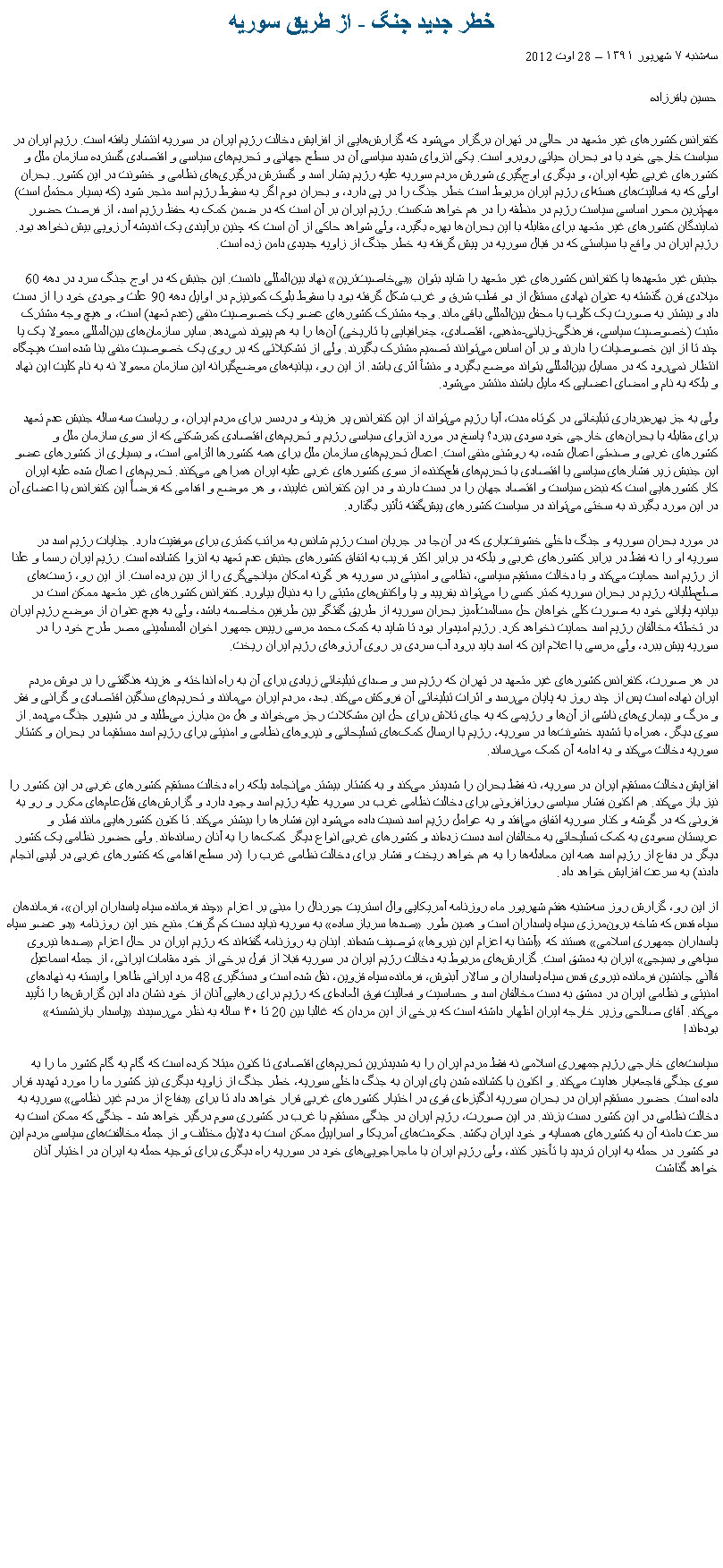 Text Box: خطر جدید جنگ - از طریق سوریهسه‌شنبه ۷ شهریور ۱۳۹۱  28 اوت 2012حسین باقرزاده
کنفرانس کشورهای غیر متعهد در حالی در تهران برگزار می‌‌شود که گزارش‌‌هایی از افزایش دخالت رژیم ایران در سوریه انتشار یافته است. رژیم ایران در سیاست خارجی خود با دو بحران حیاتی روبرو است. یکی انزوای شدید سیاسی آن در سطح جهانی و تحریم‌‌های سیاسی و اقتصادی گسترده سازمان ملل و کشورهای غربی علیه ایران، و دیگری اوج‌‌گیری شورش مردم سوریه علیه رژیم بشار اسد و گسترش درگیری‌‌های نظامی و خشونت در این کشور. بحران اولی که به فعالیت‌‌های هسته‌‌ای رژیم ایران مربوط است خطر جنگ را در پی دارد، و بحران دوم اگر به سقوط رژیم اسد منجر شود (که بسیار محتمل است) مهم‌‌ترین محور اساسی سیاست رژیم در منطقه را در هم خواهد شکست. رژیم ایران بر آن است که در ضمن کمک به حفظ رژیم اسد، از فرصت حضور نمایندگان کشورهای غیر متعهد برای مقابله با این بحران‌‌ها بهره بگیرد، ولی شواهد حاکی از آن است که چنین برآیندی یک اندیشه آرزویی بیش نخواهد بود. رژیم ایران در واقع با سیاستی که در قبال سوریه در پیش گرفته به خطر جنگ از زاویه جدیدی دامن زده است.

جنبش غیر متعهدها یا کنفرانس کشورهای غیر متعهد را شاید بتوان بی‌‌خاصیت‌‌ترین نهاد بین‌‌المللی دانست. این جنبش که در اوج جنگ سرد در دهه 60 میلادی قرن گذشته به عنوان نهادی مستقل از دو قطب شرق و غرب شکل گرفته بود با سقوط بلوک کمونیزم در اوایل دهه 90 علت وجودی خود را از دست داد و بیشتر به صورت یک کلوب یا محفل بین‌‌المللی باقی ماند. وجه مشترک کشورهای عضو یک خصوصیت منفی (عدم تعهد) است، و هیچ وجه مشترک مثبت (خصوصیت سیاسی، فرهنگی-زبانی-مذهبی، اقتصادی، جغرافیایی یا تاریخی) آن‌‌ها را به هم پیوند نمی‌‌دهد. سایر سازمان‌‌های بین‌‌المللی معمولا یک یا چند تا از این خصوصیات را دارند و بر آن اساس می‌‌توانند تصمیم مشترک بگیرند. ولی از تشکیلاتی که بر روی یک خصوصیت منفی بنا شده است هیچگاه انتظار نمی‌‌رود که در مسایل بین‌‌المللی بتواند موضع بگیرد و منشأ اثری باشد. از این رو، بیانیه‌‌های موضع‌‌گیرانه این سازمان معمولا نه به نام کلیت این نهاد و بلکه به نام و امضای اعضایی که مایل باشند منتشر می‌‌شود.

ولی به جز بهره‌‌برداری تبلیغاتی در کوتاه مدت، آیا رژیم می‌‌تواند از این کنفرانس پر هزینه و دردسر برای مردم ایران، و ریاست سه ساله جنبش عدم تعهد برای مقابله با بحران‌‌های خارجی خود سودی ببرد؟ پاسخ در مورد انزوای سیاسی رژیم و تحریم‌‌های اقتصادی کمرشکنی که از سوی سازمان ملل و کشورهای غربی و صنعتی اعمال شده، به روشنی منفی است. اعمال تحریم‌‌های سازمان ملل برای همه کشورها الزامی است، و بسیاری از کشورهای عضو این جنبش زیر فشارهای سیاسی یا اقتصادی با تحریم‌‌های فلج‌‌کننده از سوی کشورهای غربی علیه ایران همراهی می‌‌کنند. تحریم‌‌های اعمال شده علیه ایران کار کشورهایی است که نبض سیاست و اقتصاد جهان را در دست دارند و در این کنفرانس غایبند، و هر موضع و اقدامی که فرضاً این کنفرانس یا اعضای آن در این مورد بگیرند به سختی می‌‌تواند در سیاست کشورهای پیش‌‌گفته تأثیر بگذارد.

در مورد بحران سوریه و جنگ داخلی خشونت‌‌باری که در آن‌‌جا در جریان است رژیم شانس به مراتب کمتری برای موفقیت دارد. جنایات رژیم اسد در سوریه او را نه فقط در برابر کشورهای غربی و بلکه در برابر اکثر قریب به اتفاق کشورهای جنبش عدم تعهد به انزوا کشانده است. رژیم ایران رسما و علنا از رژیم اسد حمایت می‌‌کند و با دخالت مستقیم سیاسی، نظامی و امنیتی در سوریه هر گونه امکان میانجی‌‌گری را از بین برده است. از این رو، ژست‌‌های صلح‌‌طلبانه رژیم در بحران سوریه کمتر کسی را می‌‌تواند بفریبد و یا واکنش‌‌های مثبتی را به دنبال بیاورد. کنفرانس کشورهای غیر متعهد ممکن است در بیانیه پایانی خود به صورت کلی خواهان حل مسالمت‌‌آمیز بحران سوریه از طریق گفتگو بین طرفین مخاصمه باشد، ولی به هیچ عنوان از موضع رژیم ایران در تخطئه مخالفان رژیم اسد حمایت نخواهد کرد. رژیم امیدوار بود تا شاید به کمک محمد مرسی رییس جمهور اخوان المسلمینی مصر طرح خود را در سوریه پیش ببرد، ولی مرسی با اعلام این که اسد باید برود آب سردی بر روی آرزوهای رژیم ایران ریخت.

در هر صورت، کنفرانس کشورهای غیر متعهد در تهران که رژیم سر و صدای تبلیغاتی زیادی برای آن به راه انداخته و هزینه هنگفتی را بر دوش مردم ایران نهاده است پس از چند روز به پایان می‌‌رسد و اثرات تبلیغاتی آن فروکش می‌‌کند. بعد، مردم ایران می‌‌مانند و تحریم‌‌های سنگین اقتصادی و گرانی و فقر و مرگ و بیماری‌‌های ناشی از آن‌‌ها و رژیمی که به جای تلاش برای حل این مشکلات رجز می‌‌خواند و هل من مبارز می‌‌طلبد و در شیپور جنگ می‌‌دمد. از سوی دیگر، همراه با تشدید خشونت‌‌ها در سوریه، رژیم با ارسال کمک‌‌های تسلیحاتی و نیروهای نظامی و امنیتی برای رژیم اسد مستقیما در بحران و کشتار سوریه دخالت می‌‌کند و به ادامه آن کمک می‌‌رساند.

افزایش دخالت مستقیم ایران در سوریه، نه فقط بحران را شدیدتر می‌‌کند و به کشتار بیشتر می‌‌انجامد بلکه راه دخالت مستقیم کشورهای غربی در این کشور را نیز باز می‌‌کند. هم اکنون فشار سیاسی روزافزونی برای دخالت نظامی غرب در سوریه علیه رژیم اسد وجود دارد و گزارش‌‌های قتل‌‌عام‌‌های مکرر و رو به فزونی که در گوشه و کنار سوریه اتفاق می‌‌افتد و به عوامل رژیم اسد نسبت داده می‌‌شود این فشارها را بیشتر می‌‌کند. تا کنون کشورهایی مانند قطر و عربستان سعودی به کمک تسلیحاتی به مخالفان اسد دست زده‌‌اند و کشورهای غربی انواع دیگر کمک‌‌ها را به آنان رسانده‌‌اند. ولی حضور نظامی یک کشور دیگر در دفاع از رژیم اسد همه این معادله‌‌ها را به هم خواهد ریخت و فشار برای دخالت نظامی غرب را (در سطح اقدامی که کشورهای غربی در لیبی انجام دادند) به سرعت افزایش خواهد داد.

از این رو، گزارش روز سه‌شنبه هفتم شهریور ماه روزنامه آمریکایی وال استریت جورنال را مبنی بر اعزام چند فرمانده سپاه پاسداران ایران، فرماندهان سپاه قدس که شاخه برون‌مرزی سپاه پاسداران است و همین طور صدها سرباز ساده به سوریه نباید دست کم گرفت. منبع خبر این روزنامه دو عضو سپاه پاسداران جمهوری اسلامی هستند که آشنا به اعزام این نیروها توصیف شده‌اند. اینان به روزنامه گفته‌‌اند که رژیم ایران در حال اعزام صدها نیروی سپاهی و بسیجی ایران به دمشق است. گزارش‌‌های مربوط به دخالت رژیم ایران در سوریه قبلا از قول برخی از خود مقامات ایرانی، از جمله اسماعيل قاآنی جانشين فرمانده نيروی قدس سپاه پاسداران و سالار آبنوش، فرمانده سپاه قزوین، نقل شده است و دستگیری 48 مرد ایرانی ظاهرا وابسته به نهادهای امنیتی و نظامی ایران در دمشق به دست مخالفان اسد و حساسیت و فعالیت فوق العاده‌‌ای که رژیم برای رهایی آنان از خود نشان داد این گزارش‌‌ها را تأیید می‌‌کند. آقای صالحی وزیر خارجه ایران اظهار داشته است که برخی از این مردان که غالبا بین 20 تا ۴۰ ساله به نظر می‌‌رسیدند پاسدار بازنشسته بوده‌‌اند!

سیاست‌‌های خارجی رژیم جمهوری اسلامی نه فقط مردم ایران را به شدیدترین تحریم‌‌های اقتصادی تا کنون مبتلا کرده است که گام به گام کشور ما را به سوی جنگی فاجعه‌‌بار هدایت می‌‌کند. و اکنون با کشانده شدن پای ایران به جنگ داخلی سوریه، خطر جنگ از زاویه دیگری نیز کشور ما را مورد تهدید قرار داده است. حضور مستقیم ایران در بحران سوریه انگیزه‌‌ای قوی در اختیار کشورهای غربی قرار خواهد داد تا برای دفاع از مردم غیر نظامی سوریه به دخالت نظامی در این کشور دست بزنند. در این صورت، رژیم ایران در جنگی مستقیم با غرب در کشوری سوم درگیر خواهد شد - جنگی که ممکن است به سرعت دامنه آن به کشورهای همسایه و خود ایران بکشد. حکومت‌‌های آمریکا و اسراییل ممکن است به دلایل مختلف و از جمله مخالفت‌‌های سیاسی مردم این دو کشور در حمله به ایران تردید یا تأخیر کنند، ولی رژیم ایران با ماجراجویی‌‌های خود در سوریه راه دیگری برای توجیه حمله به ایران در اختیار آنان خواهد گذاشت 