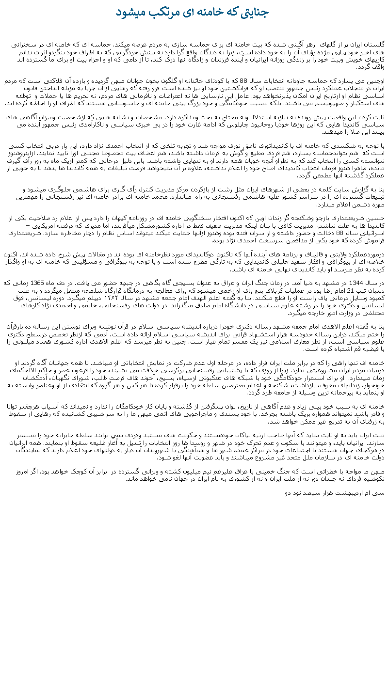 Text Box:  جنايتی که خامنه ای مرتکب ميشودگلستان ايران پر از گلهای  زهر آگينی شده که بيت خامنه ای برای حماسه سازی به مردم عرضه ميکند. حماسه ای که خامنه ای در سخنرانی های اخير خود پياپی مژده رؤيای آن را به خود داده است، زيرا نه ديدگان واقع گرا دارد نه بينش خردگرايی که به اطراف خود بنگردو اثرات ندانم کاریهای خويش وبيت خود را بر زندگی روزانه ايرانيان و آينده فرزندان و زادگاه آنها درک کند، تا از دامی که او و اجزاء بيت او برای ما گسترده اند واقف گردد.اوچنين می پندارد که حماسه جاودانه انتخابات سال 88 که با کودتای خائنانه او گلگون بخون جوانان ميهن گرديده و بازده آن فلاکتی است که مردم ايران در منجلاب عملکرد رئيس جمهور منتصب او که فرانکشتين خود او نيز شده است فرو رفته که رهايی از آن جزبا به مزبله انداختن قانون اساسی نظام او ازتاريخ ايران امکان پذيرنخواهد بود. عامل اين نارسايی ها نه اعتراضات و نافرمانی های مردم، نه تحريم ها يا حملات و  توطئه های استکبار و صهيونيسم می باشند. بلکه مسبب خودکامگی و خود بزرگ بينی خامنه ای و جاسوسانی هستند که اطراف او را احاطه کرده اند. ثابت کردن اين واقعيت پيش رونده نه نيازبه استدلال ونه محتاج به بحث ومذاکره دارد. مشخصات و نشانه هايی که ازشخصيت وميزان آگاهی های سياسی کانديدا هايی که اين روزها خوديا روحانيون چاپلوس که ادامه غارت خود را در بی خبری سياسی و ناکارآمدی رئيس جمهور آينده می بينند اين صلا را ميدهند.با توجه به شکستی که خامنه ای با کانديداتوری ناطق نوری مواجه شد و تجربه تلخی که از انتخاب احمدی نژاد دارد، اين بار درپی انتخاب کسی است که  هم بتواندحماسه بسازد، هم فردی مطيع و گوش به فرمان داشته باشد، هم اعضای بيت مخصوصا مجتبی اورا تأييد نمايند. ازاينروهنوز نتوانسته کسی را انتخاب کند که به نظراو آنچه خوبان همه دارند او به تنهايی داشته باشد. باين دليل درحالی که کمتر ازيک ماه به روز رأی گيری مانده، ظاهرا هنوز فرمان انتخاب کانديدای اصلح خود را اعلام نداشته، علاوه بر آن نميخواهد فرصت تبليغات به همه کانديدا ها بدهد تا به خوبی از عملکرد گذشته آنها مطمئن گردد.بنا به گزارش سايت کلمه در بعضی از شهرهای ايران مثل رشت از بازکردن مرکز مديريت کنترل رأی گيری برای هاشمی جلوگيری ميشود و تبليغات گسترده ای را در سراسر کشور عليه هاشمی رفسنجانی به راه  مياندازد. محمد خامنه ای برادر خامنه ای نيز رفسنجانی را مهمترين مهره دشمن اعلام ميدارد. حسين شريعنمداری بازجو وشکنجه گر زندان اوين که اکنون افتخار سخنگويی خامنه ای در روزنامه کيهان را دارد پس از اعلام رد صلاحيت يکی از کانديدا ها به علت نداشتن مديريت کافی با بيان اينکه مديريت ضعيف فقط در اداره کشورمشکل ميآفريند، اما مديری که درفتنه امريکايی  اسرائيلی سال 88 دخالت و حضور داشته و از سران فتنه بوده وهنوز ازآنها حمايت ميکند ميتواند اساس نظام را دچار مخاطره سازد. شريعتمداری فراموش کرده که خود يکی از مدافعين سرسخت احمدی نژاد بوده. درموردعملکرد ولايتی و قاليباف و برنامه های آينده آنها که تاکنون دوکانديدای مورد نظرخامنه ای بوده اند در مقالات پيش شرخ داده شده اند. اکنون خلاصه ای از بيوگرافی و افکار سعيد جليلی کانديدايی که به تارگی مطرح شده است و با توجه به بيوگرافی و مسؤليتی که خامنه ای به او واگذار کرده به نظر ميرسد او بايد کانديدای نهايی خامنه ای باشد.در سال 1344 در مشهد به دنيا آمد. در زمان جنگ ايران و عراق به عنوان بسيجی گاه بگاهی در جبهه حضور می يافت. در دی ماه 1365 زمانی که ديدبان تيپ 21 امام رضا بود در عمليات کربلای پنج پای او زخمی ميشود که برای معالجه به درمانگاه قرارگاه شلمچه منتقل ميگردد و به علت کمبود وسايل درمانی پای راست او را قطع ميکنند. بنا به گفته اعلم الهدی امام جمعه مشهد در سال ۱۳۶۲ دیپلم‌ ميگيرد. دوره لیسانس، فوق لیسانس و دکتری خود را در رشته علوم سیاسی در دانشگاه امام صادق ميگذراند. در دولت های رفسنجانی، خاتمی و احمدی نژاد کارهای مختلفی در وزارت امور خارجه ميگيرد.بنا به گفته اعلم الاهدی امام جمعه مشهد رساله دکتری خودرا درباره اندیشه سیاسی اسلام در قرآن نوشته وبرای نوشتن این رساله ده بارقرآن را ختم ميکند. دراین رساله حدودسه هزار استشهاد قرآنی برای اندیشه سیاسی اسلام ارائه داده است. آدمی که ازنظر تخصص درسطح دکتری علوم سیاسی است، از نظر معارف اسلامی نيز یک مفسر تمام عیار است. چنين به نظر ميرسد که اعلم الاهدی اداره کشوری هفتاد ميليونی را با فيضيه قم اشتباه کرده است. خامنه ای تنها راهی را که در برابر ملت ايران قرار داده، در مرحله اول عدم شرکت در نمايش انتخاباتی او ميباشد. تا همه جهانيان آگاه گردند او درميان مردم ايران مشروعيتی ندارد. زيرا از روزی که با پشتيبانی رفسنجانی برکرسی خلافت می نشيند، خود را فرعون عصر و حاکم الالحکمای زمان ميپندارد.  او برای استمرار خودکامگی خود با شبکه های عنکبوتی ازسپاه، بسيج، آخوند های فرصت طلب، شورای نگهبان، آدمکشان خونخوار، زندانهای مخوف، بازداشت، شکنجه و اعدام معترضين سلطه خود را برقرار کرده تا هر کس و هر گروه که انتقادی از او وعناصر وابسته به او بنمايد به بيرحمانه ترين وسيله از جامعه طرد گردد.خامنه ای به سبب خود بينی زياد و عدم آگاهی از تاريخ، توان پندگرفتن از گذشته و پايان کار خودکامگان را ندارد و نميداند که آسياب هرچقدر توانا و قادر باشد نميتواند همواره بريک پاشنه بچرخد. با خود پسندی و ماجراجويی های اتمی ميهن ما را به سراشيبی کشانيده که رهايی از سقوط به ژرفنای آن به تدريج غير ممکن خواهد شد.ملت ايران بايد به او ثابت نمايد که آنها صاحب ارثيه نياکان خودهستند و حکومت های مستبد وفردی نمي توانند سلطه جابرانه خود را مستمر سازند. ايرانيان بايد، و ميتوانند با سکوت و عدم تحرک خود در شهر و روستا ها روز انتخابات را تبديل به آغاز طليعه سقوط او بنمايند. همه ايرانيان در هرکجای جهان هستند با اجتماعات خود در مراکز عمده شهر ها و همآهنگی با شهروندان آن ديار به دولتهای خود اعلام دارند که نمايندگان دولت خامنه ای در سازمان ملل متحد غير مشروع ميباشند و بايد عضويت آنها لغو شود.  ميهن ما مواجه با خطراتی است که جنگ خمينی با عراق عليرغم نيم ميليون کشته و ويرانی گسترده در  برابر آن کوچک خواهد بود. اگر امروز نکوشيم فردای نه چندان دور نه از ملت ايران و نه از کشوری به نام ايران در جهان نامی خواهد ماند. سی ام ارديبهشت هزار سيصد نود دو