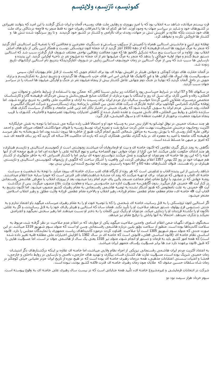 Text Box:  کمونيسم، نازيسم، ولايتيسم قرن بيستم ميلادی، شاهد سه انقلاب بود که با اميد بهروزی و رهايی ملت های روسيه، آلمان و ايران شکل گرفتند با اين اميد که بتوانند تغييراتی در کشورهای خود و شايد در سراسر جهان به وجود آورند. اما هر کدام آن ها با انحرافات رهبران خود نه فقط منجر به فاجعه دردناکی برای ملت های خود شدند، بلکه علاوه بر آفرينش تنش در جهان، روندی برای ناآرامی و کشتار در کشور خود گرديدند  و تا روز سرنگون شدن تنش ها  و کشتار ها فروکش نکرده و نخواهد کرد.توطئه ترور لنين و جانشينی استالين همراه با کمپينی از سرکوب سياسی و دستگيری معترضين و مخالفين که با تصفيه کبير استالينی آغاز گرديد که منجر به مرگ ميليون ها انسان فرهيخته که از دهه 1930 آغاز گرديد از آن جمله لئون تروتسکی دوست و همکار لنين يکی از بازو های اصلی انقلاب بود. علاوه بر آن سياست پنج ساله تشکيل کالخوز ها که مورد مخالفت دهاقين نواحی مختلف شوروی قرار گرفت، سبب شد که استالين دستور ضبط گندم و مواد اوليه خوراکی را بدهد که منجر به مرگ ميليونها نفر از آن جمله ده ميليون نفر در ناحيه اوکراين گرديد. اين پديده و نارسايی ها سبب شد که پس از مرگ استالين در زمان خروشچف استالين زدايی در شوروی آغازگرديدکه بتدريج نام استالين ازکتابهای تاريخ زدوده شد.در آلمان حقارت های دوران کودکی و جوانی هيتلر در اطريش بهانه ای بود برای انتقام جويی که نخست از قتل عام يهوديان آعاز، سپس سوسياليست ها، ليبرال ها، کولی ها و غير کاتوليک ها قربانی اس اس های حزب ناسيونال ها گرديدند، و بتدريج تبديل به تفکرنازيسم و برتری جويی در داخل آلمان گرديد که نهايتا در جنگ دوم چهانی عامل کشتار بيش از پنجاه ميليون نفر در جنگ و آوارگی ميليون ها انسان را در سراسر جهان سبب گرديد. در سالهای 56 و 57 ايران در شرايط حساسی بود با امکانات زير بنايی نسبتا کافی که  ممکن بود با استفاده از شرايط داخلی و تحولات بين المللی، رفاه و تأمين کاری برای نسل آن روز و آيندگان با بهره برداری از امکانات منابع طبيعی،دانش و بينش خردگرای فرهيخته گان و کارشناسان متخصص درمسيری عقلانی تأمين گرددتا خواست ساليان دراز مردم ايران برای رسيدن به آزادی و حاکميت ملی واقعی به تدريج برآورده شوند. اما توطئه برگذاری کنفرانس گوآدلوپ برای ادامه غارتگری شرکت های نفتی بين المللی با برنامه ريزی ژيسکاردستن و شرکت امريکا، انگليس و آلمان، روند جنبش  مردم ايران به سويی گرانيده شود که رهبری جنبش در اختيار ناکار آمد ترين قشر جامعه، و ناآگاه از سياست گذاری های سازنده داخلی و روابط بين المللی، فاقد دانش مديريت و عقده تلمبار شده از کاهش امتيازات روحانيون عصرصفويه و قاجاريه،  کشوری با قريب پنجاه ميليون جمعيت، برخوردار از اهميت منطقه ای و سوق الجيشی، قرار گيرد. هر چند سخنان خمينی در نوفل لوشاتو به اقرار بنی صدر به وسيله خود او و احتمالا قطب زاده ديکته می شده اما با توجه به نقش خرابکارانه اکثريت روحانيون درجنبش مشروطيت، نهضت ملی کردن صنايع نفت و تجزيه ايران توسط روسيه با فتوای جهادکاشف الغطاء، ميرزای قمی و احمد نراقی عليه کفار روسی که با يورش روسيه به مناطق شمالی کشور انجام گرفت هنوز از خاطره ها بيرون نشده بود، اما شوربختانه به نظر ميرسد فرهيخته گان جامعه با اميد به معجزه ای در پايه گذاری نظامی همکاری کردند که بازده آن حاکميت 34 ساله ای گرديد که زير بنای فاجعه ای شد که امروز بر ميهن ما مسلط شده است.نگاهی به روند شکل گيری نظامی که اکنون خامنه ای و بيت او فرمانروايان آن ميباشند رونوشتی است از کمونيسم استالينی و نازيسم هيتلری، هر چند ادعای حکومت علی ميکنند. اما من کرارا از دوران جوانی نهج الفصاحه پيامبر و نهج البلاغه علی را خوانده ام، اما در هيچ صفحه ای از آنها آنچه را که اين روز ها خامنه ای ومزدوران او ميگويند و عمل ميکنند نتوانستم نمونه ای بيابم. اما با کشتار افسرانی که به خاطر جلوگيری از کشتار هم ميهنان خود در روز 22 بهمن 1357 اعلام بیطرفی کردند، اين واقعيت را آشکار ساخت که الگويی از رژيمهای کمونيستی استالينی و نازيستی هيتلری در راه هستند. فتوای کشتارهای دهه 60 و 67 نمونه راستينی بودند که توشيح کننده اين پيش بينی بود.شاهد راستين از اين پديده القاب و عناوينی است که هر روزه از کارگاه های لقب سازی خامنه ای بيرون ميآيد. با توجه به شخصيت و سرشت خامنه ای القاب و عنوانی که مزدوران  برای او تهيه ميکنند که روند آن مشابه شاهنشاهان قدر قدرتی است که خودرا سايه خدا اعلام ميداشتند. روضه خوانی که در مشهد با ترفيع مقام، امام جماعت مسجد پائين پای حرم امام رضا ميشود، بعد از پيروزی انقلاب با معرفی هاشمی رفسنجانی در کنار آيت الله خمينی قرار ميگيرد. بدون آگاهی،به مسؤليت اداره ضد جاسوسی سپاه و معاونت وزارت دفاع منصوب ميگردد. پس از درگذشت آيت الله خمينی به علت نامعلومی که هنوز آشکار نشده به توصيه هاشمی رفسنجانی به مقام رهبری کشور منصوب ميشود. اما اکنون بتدريج به القاب آيت الله خامنه ای، مقام معظم، مقام عظمی ،مقام فرزانه، رهبر انقلاب و بالاخره مقام عظمی فرزانه ولايت مطلق و رهبر انقلاب اسلامی مفتخر ميشود.اگر استالين لئون تروتسکی را به قتل رسانيد، خامنه ای شخصی را که با توصيه خود، او را به مقام رهبری ميرساند، ميگويد باو اعتماد ندارم و به جنتی دستبوس فرح پهلوی دستور ميدهد صلاحيت او را تأييد نکند. همان سان که استالين و هيتلر رقبای خود را به قتل رسانيدند، و اگر به عللی تاکنون او را نکشته فرزندان او را زندانی ميکند. مزدوران او رکيک ترين کلمات را به دختر او نسبت ميدهند اما رهبر سخنی نمیگويد و اعتراضی نميکند و تذکری نميدهد. احتمالا به آنها پاداش يا ترفيع مقام نيز ميدهد.سخنگوی شورای نگهبان ضمن اعلام اسامی واجدين صلاحيت ميگويد يکی از مواردی که در اعلام عدم صلاحيت در نظر گرفته شد، مربوط به سلامت کانديداها بوده است. منظور از سلامت بطور يقين درباره هاشمی رفسنجانی وسن او است که متولد سوم شهريور 1319 ميباشد. در اين صورت جنتی که متولد سوم شهريور 1305 است آيا صلاحيت  قضاوت کردن درمورد کانديداهای رياست جمهوری يا نمايندگان مجلس را دارد. قانون اساسی نظام خامنه ای (قانون اساسی فعلی، قانونی است که خامنه ای در سال 1382 با افزايش اختيارات ملی مطلقه فقيه تغيير داده شده است) که همه امور کشور بايد به فرمان و دستور او انجام شود، متولد تير 1318 يعنی يک سال از هاشمی جوان تر است، اما مسؤليت هايی را که طبق قانون برعهده دارد صد ها برابر مسؤليت رؤسای جمهور ايران ميباشد.به اعتقاد اکثريت مردم ايران هاشمی رفسنجانی نيزيکی از اجزاء نظام ولايی ميباشد، اما خامنه ای علاوه بر اينکه درکشتارهای دگر انديشان  زمان خمينی شريک بوده است، مسؤليت غارت ها، کشتار، فساد، بيکاری و تهديد های خارجی، ناامنی و نارسايی در روابط داخلی و خارجی، فحشا و اعتياد، سستی اعتقادات مذهبی، همه درزمان رهبری خامنه ای بوده است که در هيج دوره از تاريخ ايران جزدر مقياس خيلی کوچکتر در زمان شاه سلطان حسين صفوی که  ملايان چون زمان رهبری خامنه ای قدرت فائقه کشور بودند، نبوده است. شرکت در انتخابات فرمايشی و غيرمشروع خامنه ای، تأييد همه جناياتی است که در بيست سال رهبری علی خامنه ای به وقوع پيوسته است.سوم خرداد هزار سيصد نود دو 