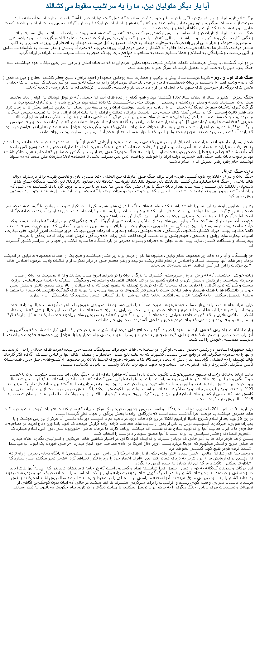 Text Box: آيا بار ديگر متوليان دين، ما را به سراشيب سقوط می کشانندبرگ های تاريخ ايران زمين  فجايع دردناکی را در سطور خود به ثبت رسانيده که عمل کرد متوليان دين را آشکارا بيان ميدارد. اما متأسفانه ما به سرعت ازآن صفحات ميگذريم و توجهی به اين واقعيات نداريم که چگونه هر زمان اينان  در اريکه قدرت قرار گرفتند، ميهن و ملت ايران با چنان شکست هايی مواجه شده اند که اثرات جانکاه آنها هنوز زدوده نشده است.شکست ارتش ايران از تازيان در زمان ساسانيان پس ازکشتن مزدک، موبدی که می گفت همه شهروندان ايران بايد دارای حقوق مساوی برای زندگی، کار، مسکن وتشکيل خانواده باشند، درحالی که قباد با نظرمزدک موافق بود پس از کودتای موبدان عليه قباد وبرگزيدن خسرو به پادشاهی مزدک و هزاران تن از پيروان مزدک به سعايت موبدان به فرمان خسرو به قتل ميرسند. موبدان به افتخار اين پيروزی خسرو را به لقب انوشيروان مفتخر ميکنند. کشتار ها به پايان ميرسد، اما خاطره آن کشتار از ضمير مردم ايران بيرون نميرود، که ثمره آن بدبينی و تنفر نسبت به شاهان ساسانی و  آئين زرتشت، و شيفتگی به اسلام و عملا تسليم شدن به سپاهيان مهاجم تازی بود که منجر به تسلط سيصد ساله تازيان بر ايران گرديد. ***در دو قرن گذشته، با بينش خردمندانه فقهای عاليقدر شيعه، بدون تمايل  مردم ايران که صاحبان اصلی و برحق سر زمين نياکان خود ميباشند، سه جنگ بدون دليل را به ملت ايران تحميل کردند که هرگز جبران نخواهند شد. جنگ های اول و دوم - تقريبا دويست سال پيش با ترغيب و همکاری سه روحانی متعهد! ( احمد نراقی، شيخ جعفر کاشف الغطاع و ميرزای قمی ) که داعيه ولايت فقيه را داشتند، در زمان فتحعليشاه قاجار در طی 10 سال مردم ايران را در دو جنگ ناخواسته در گير نمودند که نتيجه آن ها جدايی بخش های بزرگی از سرزمين های ميهن ما با امضای دو قرار داد خفت بار و تحميلی گلستان و ترکمانچای، به کفار روسی تقديم کردند.جنگ سوم  هنوز دو سال از انقلاب سال1357 نگذشته بود. و هيچ کدام از وعده های آيت الله خمينی که در نوفل لوشاتو به اقوام واديان مختلف ملت ايران، مسلمان شيعه و سنی، زرتشتی، مسيحی و يهودی حتی مارکسيست ها داده شده بود، جزخروج شاه از ايران کاری نشده بود، با گروگان گيری کارکنان سفارت امريکا که خمينی آن را انقلاب دوم ناميد! موقعيت ايران را در جامعه بين المللی به بدترين شرايط ممکن تا آن زمان تنزل داد. هنوز قانون اساسی که بر اساس گفته های خمينی می بايست برابری، عدالت و آزادی را به ملت ايران ارزانی دارد  به تصويب مجلس خبرگان نرسيده بود، جنگ هشت ساله با عراق را عليرغم هشدار های سفير ايران در عراق آقای داعی به امام و شورای انقلاب، به امر مطاع آيت الله خمينی که فقاهت عاليه و فرماندهی کل قوا و اختيار همه ملت ايران را به گفته خود ايشان شرعا  همان طور که در فرمان نخست وزيری مهندس بازرگان متذکر شده بود در اختيار داشت، حتی بدون نظر و موافقت شورای انقلابی که خود برگزيده بود، عوامل حمله صدام به ايران را فراهم ميسازد، که بازده آن کشتار ، ناپديد شدن ، مجروح و معلول و اسير که تا دوازده سال بعد از اعلام آتش بس در ارسارت بودند، بجای ماندند. شمار بسياری از جوانان با حرارت و با اشتياق اين سرزمين که می بايست در ترميم و آبادانی کشور از آنها استفاده ميشد در سلاخ خانه نبرد با صدام به  فنا رفتند، ميليارد ها خسارت به تأسيسات زير بنايی و کارخانجات به اضافه هزينه جنگ به بيت المال ملت ايران تحميل شدند وهيچ کس پاسخ گوی آن نشد که چرا وبه چه دليل دشمن ديرينه ملت ايران را وادار به جنگ نموديد؟ حتی بعد از باز پس گرفتن خرمشهر که اتحاديه عرب اعلام داشته بود در صورت پايان دادن جنگ، آنها خسارت دولت ايران را خواهند پرداخت، آتش پس پذيرفته نشد، تا قطعنامه 598 سازمان ملل متحد که به عنوان نوشيدن جام زهر، رهبر  پذيرش آن را اعلام داشت.بازده جنگ عراقجنگ ايران و عراق 2887 روز طول کشيد. هزينه ايران برای جنگ طبق آمارهای بين المللی 627 ميليارد دلار، و تخمين هزينه برای بازسازی ويرانی های ناشی از جنگ 644 ميليارد دلار. کشته 213000 نفر، معلول 335000 نفر،اسير 42617 نفر، مفقود الاثر7000 نفر، کشته شدگان سلاح های شيميايی 10000 نفر. بيست و سه سال بعد از پايان جنگ با عراق يکبار ديگر ميهن بلا ديده ما با سرعت به درون گرد بادی کشانيده می شود که پايان آن، کشتار و ويرانی و تجزيه بخش های حساسی از کشور خواهد بود، و ميزان دردی را که مردم ايران بايد متحمل شوند نميتوان به درستی پيش بينی کرد. رهبر و مشاورين او شايد اين تصوررا داشته باشند که حماسه های جنگ با عراق هنوز هم ممکن است تکرار شوند. و جوانان ما گوشت های دم توپ شده و به جمع کردن مين ها خواهند پرداخت! غافل از اين که عليرغم سخنان  چاپلوسانه اطرافيان خامنه ای، هرچند او نيز آخوندی مشابه ديگران است اما هرگز در قالب و شخصيت خمينی نبوده و مردم ايران نيز دگربار فريب نخواهند خورد. علاوه بر آن، صرفنظر از مشکلات جنگ ونارسايی های بعد از انقلاب و بحران ناشی از گروگان گيری زندگی اکثر مردم ايران که طبقات متوسط و کم درآمد جامعه بودند درمقايسه با امروز از زندگی نسبتا خوبی برخوردار بودند. و اطرافيان و مشاورين خمينی با کسانی که امروز دربيت رهبری هستند کاملا متفاوت بودند. ميزان کشتار، شکنجه، گرسنگی، خانه بدوشی، زندان و تجاوز تا آن زمان چنين نبود که امروز ميباشد. امروز گرانی، فقر، بيکاری، اعتياد، بيماری های روانی و جسمی، خودفروشی برای بدست آوردن لقمه نانی برای ادامه زندگی، فروش اعضا برای ادامه زندگی يا هزينه بيمارستان وابستگان، کشتار، غارت بيت المال، تجاوز به دحتران و پسران معترض در بازداشتگاه ها سايه فلاکت بار خود را بر سراسر کشور گسترده اند.جز وابستگان و آقا زاده های زير مجموعه نظام ولايی، ميليون ها نفر از مردم ايران زير فشار ميباشند و هيچ يک از اعضای مجموعه مافيايی در انديشه درمان زجر های آنها نيستند. فساد و اختلاس در تمام نظام ريشه دوانيده و رهبر معظم حتی در برابر تذکرات آرام فدائيان ولايت درمورد اختلاس های چند ميلياردی ميفرمايد  اين جزئيات را اين قدر کش ندهيد! زياده خواهی حاکميتی که نه روش اداره و سرپرستی کشوری به بزرگی ايران را در شرايط امروز جهان ميدانند و نه از محبوبيت در ايران و جهان برخوردار ميباشند. و از دانش و بينش لازم برای اداره کشور نيز در تند بادهای اقتصادی و اجتماعی و چگونگی سلوک با جامعه بين المللی  درقرن بيست و يکم کم ترين آگاهی را ندارند. بجای سرمايه گذاری درمنابع توليدی به منظور توليد کار برای جوانان و  بالا بردن سطح دانش و بينش نسل جوان در دانشگاه ها با هدف همساز و هم نواخت شدن با پيشرفت تکنولوژی در جامعه جهانی، به بهانه های گوناگون دانشجويان ممتاز اما منتقد را ممنوع التحصيل ميکنند و يا به گوشه زندان می افکنند. برنامه های آموزشی با نظر کسانی تدوين ميشوند که شايستگی آن را ندارند.دراين ميان خامنه ای با بلند پروازی های خود ميخواهد صورت مسأله را تغيير دهد وضعف مديريتی خويش را با اجرای آرزو های خيال پردازانه  خود بپوشاند. با هزينه ميليارد ها ازسرمايه امروز و فردای مردم ايران برای دست يابی به انرژی هسته ای تلف ميکند، با اين خيال واهی که شايد بتواند انقلاب اسلامی ولايی را که اکثريت جامعه جهانی از محتوای آن در ايران آگاهی يافته اند به سرزمين های پيرامون خود صادرکنند. غافل از اينکه کبک وار سر به زير برف برده و از دامی که برای مردم و ميهن ما می گسترده است بی خبر مةباشد.وزارت اطلاعات و امنيتی که می بايد توان خود را در راه نگهداری منافع ملی مردم ايران تقويت نمايد دراختيار کسانی قرار داده شده که بزرگترين هنر آنها بازداشت، ضرب و شتم، شکنجه، زندانی کردن و تجاوز به دختران و پسران جوان زندانی و استمرار چپاول عوامل زير مجموعه حکومت ميباشند، تا سرشت ددمنشی خويش را اغنا کنند. رهبر جمهوری اسلامی، و رئيس جمهور انتصابی او کرارا در سخنرانی های خود برای شنوندگان دست چين شده تحريم های جهانی را بی اثر ميدانند و آنها را به سخريه ميگيرند. اما در واقع چنين نيست. کشوری که به علت نفع طلبی زمامداران و طفيلی های آنها در لباس سپاهی گری، اکثر کارخانه های توليدی را به تعطيلی گرايانيده اند و بيش از پنجاه درصد کالا های مصرفی ضروری توسط دلالان زير مجموعه از کشورهايی مثل چين، هندوستان تأمين ميگردند، کشاورزی راهی قهقرايی می پيمايد و در جهت سود بری دلالان وابسته به نابودی کشانيده ميشود.دولت اوباما برخلاف رؤسای جمهور جمهوريخواهان تاکنون نشان داده است که ظاهرا علاقه ای به جنگ ندارد، اما سياست حکومت ايران با خصلت خودکامگی و خيال پردازی های غير منطقی، روند سياست دولت اوباما را به طرفی  می کشاند که متأسفانه در راستای منافع ايران نميباشد. وال استريت جورنال در شماره روز دوشنبه نهم ژانويه بنا به گفته وزير خزانه داری امريکا مينويسد چون دولت ايران هنوز در انديشه تغليظ اورانيوم تا حد 20%  با هدف توليد پولوتونيم برای توليد سلاح هسته ای ميباشد، دولت اوباما کوشش داردکه با گسترش تحريم خريد نفت ازايران درآمد نفتی ايران را کاهش دهد که بعضی از کشور های اتحاديه اروپا نيز از اين تاکتيک پيروی خواهند کرد و اين اقدام  از اول جولای امسال اجرا شده و صادرات نفت به 45% سال پيش تنزل کرده است.در تاريخ 31 دسامبر2011 با تصويب مجلس نمايندگان و امضای رئيس جمهور، تحريم بانک مرکزی ايران که صادر کننده اعتبارات فروش نفت و خريد کالا های مصرفی ميباشد به مرجله اجرا گذاشته شده است که بازرگانی ايران با بخش بزرگی از جهان قطع گرديده است.در روز 8 ژانويه بعد از اعلام شروع تغليظ اورانيوم 20% در زير کوه های فرود در ناحيه قم با انديشه دور نگه داشتن آن مرکز از تير رس موشک و يا بمباران هوايی، خبرگذاری آسوشيتد پرس به نقل از يکی از سايت های مخافظه کاران ايران گزارش ميدهد که لئون پانتا وزير دفاع امريکا در مصاحبه با تلويزيون سی. بی. اس. اعلام ميدارد که  خط قرمز ما با ايران فعاليت آنها برای توليد سلاح های هسته ای ميباشد. برنامه کاری ما درحال حاضر تحريم اقتصادی و فشار سياسی به ايران است تا آنها مجبور شوند راه درست را انتخاب کنند. در حالی که دريادار سياری برای اينکه آتوی کافی در اختيار شاهين های امريکايی و اسرائيلی بگذارد اعلام ميدارد بستن ترعه هرمز برای ما به راحتی خوردن يک ليوان آب ميباشد! وزير دفاع امريکا در ادامه مصاحبه خود اظهار ميدارد ما خيلی صريح و آشکار ميگوييم که امريکا درباره بسته شدن ترعه هرمز هيچ گونه گذشتی نخواهد کرد. و درمصاحبه ای، عطاالله صالحی رئيس ستاد ازتش وقتی يکی از ناو های امريکا (اس. اس. اس. جان استيونس) از پايگاه دريايی بحرين از راه ترعه هرمز عبور ميکند، اظهار ميدارد که  ايران اخطار خود را دوباره تکرار نخواهد کرد! ناو دشمن برای آزمايش ما از آبراه هرمز به دريای عمان رفت. من پادآوری ميکنم و تأکيد دارم که اين ناو دوباره به خليج فارس باز نگردد!.اين حرکات و سخنان کودکانه به دور از عقل و منطق فقط شايسته نظام و کسانی است که در جامه فرماندهان عاليقدر! که وظيفه آنها ظاهرا بايد دفاع منطقی و خردمندانه از مرزهای کشور باشد، با بزرگ گويی های بدون پشتوانه و ابزار و آلات نامناسب، با سخنان تحريک آميز و تهديدهای بدون پشتوانه کشور را به سوی ويرانی سوق ميدهند. آنها صحنه سياسی بين المللی را، با محيط چايخانه های صد سال پيش اشتباه ميکنند و نقش مرشد يا داستان سرايی و قصه گويی رستم و افراسياب را برای سرگرمی مشتری ها ايفا ميکنند در حالی که اينان بدون کوچکترين آگاهی از تجهيزات و تسليحات طرف مقابل، جنگ ديگری را به مردم ايران تحميل ميکنند، تا جنايت ديگری را در تاريخ بنام حکومت روحانيون به ثبت رسانند.