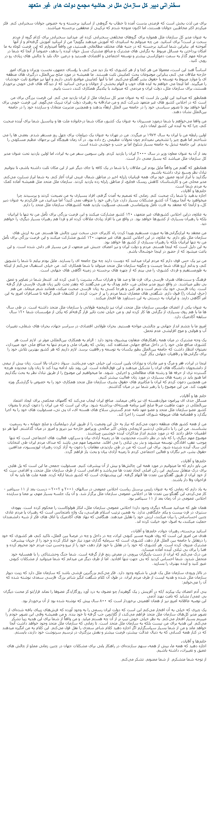 Text Box: سخنرانی دبير کل سازمان ملل در حاشيه مجمع دولت های غير متعهدبرای من لذت بخش است که فرصتی بدست آمده تا خطاب به گروهی از اساتید برجسته و به خصوص جوانان سخنرانی کنم. فکر میکردم اکثر مخاطبین جوانان هستند، اما اکنون متوجه شدم که ترکیبی‌ از محققین برجسته میباشند.به عنوان مدیر کل سازمان ملل همواره برای گروها‌ی مختلفی‌ سخنرانی کرده ام. میدانید سخنرانی‌ برای کدام گروه از مردم سحت تر است؟ برای اساتید. من چه میتوانم به اساتیدی که آموزش میدهند بگویم؟ من از اساتید آموزش گرفته‌ام و از آنها آموخته ام. بنابراین شما اساتید برجسته که در جنبه ‌های مختلف مطالعاتی هستید، من واقعاً امیدوارم که این فرصت کوتاه به ما امکان پرداختن به مسائل مربوط  به نگرانی ‌های مشترک و منافع مشترک نسل جوان آینده را بدهد، خصوصأٔ از آنجا که شما در مرحله مهم گذار به سمت دموکراسی بیشتر و توسعه اجتماعی و اقتصادی هستید و درعین حال باید با چالش‌ های زیادی رو در رویی کنید.

اساساً قصد این است، معمولا من هر کجا و از هر کشوری که باز دید می ‌کنم، با رؤسای جمهور، نخست وزیران و وزرای امور خارجه ملاقات می ‌کنم، بنابراین موضوعات بحث کمابیش ثابت هستند. ما همیشه در مورد صلح بین‌الملل، درگیری ‌های منطقه‌ ای یا موارد مربوط به توسعه یا حقوق بشر گفتگو می‌کنیم. اما با آنها کمابیش مواضع ثابتی داريم و آنها نیز مواضع ثابت خودشان را میگیرند. اما‌ اینجا می ‌خواهم به ایده‌ های خوب و الهام بخشی از جوانان و برخی‌ اساتید که از دیدگاه‌ های فنی‌ خوبی‌ برخوردار هستند، برای سازمان ملل، دولت ایران و مردمی که میتوانند با یکدیگر همکاری کنند، دست يابيم. همانطور که میدانید این اولین بار است که به عنوان مدیر کل سازمان ملل از ایران بازدید می‌ کنم. این فرصت بزرگی‌ برای من است که در اجلاس کشور‌ های غیر متعهد شرکت کنم و من صادقانه به رهبری دولت ایران تبریک می‌گویم. این فرصت خوبی‌ برای آنها خواهد بود تا تصویر سیاسی خود را در جامعه بین‌ الملل ارتقا‌ٔء بدهند و همچنین مدیریت متعادل و سازنده خود را در جامعه بین‌الملل نشان دهند.

من واقعا می‌خواهم با شما درمورد مسیرتان به عنوان یک کشور، مکان شما درخانواده ملت‌ ها و پتانسیل شما برای آینده صحبت کنم، چرا که به آینده این کشور ایمان دارم.

اولین رابطه من با ایران به سال ۱۹۷۴ بر میگردد. من در تهران به عنوان یک دیپلمات برای چهل روز مستقر شدم. بعضی ‌‌ها را می‌ شناختم اما هیچ چیز را تشخیص نميدادم چون تحولات عظیمی‌ رخ داده بود. در آن زمان هیچگاه این برجهای عظیم مسکونی را ندیدم. این جامعه تبدیل به جامعه بسیار شلوغ اما پر جنب و جوشی شده است.

بعد از آن به عنوان معاون وزیر در سال ۲۰۰۰ ایران را بازدید کردم. واین سومین سفر من به ایران، اما اولین بازدید تحت عنوان مدیر کل سازمان ملل میباشد که بسیار معنی‌ دار است.

همانطور که گفتم من واقعاً مایل بودم این ملاقات را با شما در یک کافه یا جای دیگر غیر از این مکان ثابت داشته باشم، تا بتوانیم تبادل نظر وسیع تری داشته باشیم بگذارید با ابراز اندوه عمیق خود برای همه قربانیان زلزله اخیر در مناطق شمال غربی ایران آغاز کنم. به شما ابراز تسلیت می‌کنم. مدیر محلی من و کارشناسان کاهش ریسک فجایع، از مناطق زلزله زده بازدید کردند. سازمان ملل متحد مثل همیشه آماده کمک به مردم شما است.خانم‌ها و آقایان،
اجازه بدهید با شما رک صحبت کنم. زمانی‌ که تصمیم به آمدن گرفتم، افراد بسیاری به من نصیحت کردند و پرسیدند چرا میخواهید به آنجا بروید؟ آن کشور مشکلات بسیار دارد، چرا رفتن خود را متوقف نمی کنید؟ اما میدانید، من فکرکردم به عنوان دبیر کل، و ازآنجا که معتقد به قدرت تأمل ودیپلماسی هستم، مسؤلیت بازدید همه کشور‌های سازمان ملل متحد را دارم.

به علاوه، دراین اجلاس کشور‌های غیر متعهد، ۱۲۰ کشور مشارکت میکنند و این فرصت بزرگی‌ برای تأمل من نه تنها با ایرانیان بلکه با رهبران بسیاری از کشور‌ها خواهد بود. در واقع من با افراد زیادی ملاقات کرده‌ ام و فردا هم رهبران بسیار دیگری را خواهم ديد.

من معتقد به ابرازنگرانی‌ها به صورت مستقیم وپیدا کردن راه کاربرای حتی سخت ‌ترین چالش ‌ها هستم. من به ارزش های سازمان ملل باور دارم. به علاوه، در این اجلاس کشور‌ های غیر متعهد، ۱۲۰ کشور مشارکت میکنند و این فرصت بزرگی‌ برای تأمل من نه تنها ایرانیان بلکه با رهبران بسیاری از کشور‌ ها خواهد بود. به این دلیل است که اینجا هستم. مردم و دولت ایران و نیز اعضای جنبش غیر متعهد، از من بسیار قدر دانی‌ شده است. و این باعث میشود که از حضور در اینجا خوشحال باشم.

من نیز یک حس قوی دارم که مردم ایران میدانند که دوست دارند چه نوع جامعه‌ ای را بسازند. مایل بودم بیایم تا شما را تشویق کنم، و بدانم آرزو های شما چیست و چگونه سازمان ملل متحد میتواند با شما همکاری کند. من خیلی‌ استقبال می‌کنم از اینکه به طورمستقیم و فردی کشوری را می بینم که از چهره‌ های برجسته در زمینه اگاهی های جهانی‌ است.

فرهنگ و سنت‌های هنری فارسی‌ برای قرن‌ ها و صد ها و هزاران سال، بشریت را غنی کرده اند. اشعار شما در تصاویر و عمق بی‌ نظیر میباشند. در واقع دیروز مدیر محلی من، خانم ویدال به من می‌گفتند که چقدر تحت تاثیر زبان هنری فارسی‌ قرار گرفته است. زبان فارسی خود یک شعر است و هر کس و هرجا کسی‌ به زبان فارسی صحبت میکند، همانند شعر میماند. من هم (حرف ایشان را) قبول دارم. شگفتی ‌های معماری شما مردم را پر از حیرت کرده، از کاشفان قدیم گرفته تا مسافران امروز به اين امر آگاهی دارند. و ایرانیان به درستی‌ به این دستاورد ها افتخار میکنند.

به عنوان یکی‌ از اعضای مؤسس سازمان ملل متحد، ایران نیز تاریخچه طولانی با سازمان ملل متحد داشته است. در طی‌ سال ها ما با هم روی بسیاری از نگرانی ‌‌ها کار کرده ایم. و من خیلی‌ تحت تاثیر قرار گرفته‌ام که یکی‌ از مؤسسات شما ۱۲۰ سال سابقه آکادمیک دارد.

امروز ما با چشم انداز جهانی‌ پر چالشی مواجه هستیم. بحران طولانی‌ اقتصادی در سراسر جهان، بحران های شغلی‌، تغییرات آب و هوایی و موج افزایشی‌ عدم تحمل.

یک وجه مشترک در میان همه راهکارهای متفاوت پیشروی وجود دارد : الزام به همکاری بین‌المللی موثر تر. لازم است هر کشوری منافع ملی‌ خود را در داخل منافع جهانی‌ مشاهده کند. زمانی‌ که رهبران ملی‌ و مردم تنها به منافع ملی‌ خود میپردازد، نمیتوان انتظار داشت که جامعه بین‌الملل بطور یکسان به توسعه و رفاهیت برسد. لازم داریم که هر کشور بهترین تلاش خود را برای نگرانی‌‌ها و رفاهیات جهانی‌ بکار گیرد.

اینجا در ایران، فقر و مرگ و میر مادران و نوزادان پایین است، این خیلی‌ خوب می‌باشد. سواد دختران بالا است. زنان بیش از نیمی از دانشجویان دانشگاه‌ های ایران را تشکیل میدهند و این فوق‌العاده است. این روند باید ادامه پیدا کند تا زنان وارد محدوده هرچه گسترده تری از حرفه ‌ها و رشته‌ های مطالعاتی و اجرايی  شوند. ما میخواهیم این موضوع را از طریق تبادل نظر به بحث بگذاریم اما هنوز باید در زمینه ‌های بسیاری در مورد زنان فعالیت بیشتر کنیم.من همچنین دعوت کردم که ایران با مکانیزم ‌های حقوق بشری سازمان ملل متحد همکاری خود را به خصوص با گزارشگر ویژه تقویت کند. من این موضوع را با رهبر شما نیز در میان گذاشتم.

خانم ‌ها و آقایان،
مسائل جدی ای پیرامون مواردهسته ای نیز باقی‌ میمانند. منافع ایران ایجاب می‌کند که گامهای محکمی برای ایجاد اعتماد بین‌المللی در جهت ماهیت صرفا صلح آمیز برنامه هسته‌ای برداشته شود. برای این است که من ایران را دعوت کردم تا بعنوان کشور عضو سازمان ملل متحد و عضو عهد نامه عدم گسترش سلاح‌ های هسته ای، ان پی‌ تی‌، مسئولیت‌ های خود را به اجرا بگذارد و قطعنامه ‌های مربوطه شورای امنیت را اجرا کند.

من از همه کشور های منطقه دعوت می‌کنم که نیاز به حل این وضعیت را از طریق ابزار دیپلماتیک و صلح جویانه ، به رسمیت بشناسند. من این را با دکترعلی‌ اردشیر لاریجانی وعلی‌ اکبر صالحی وزیرامور خارجه نیز دیروز و امروز در میان گذاشتم. آنها هر دو اطمینان خاطر دادند که در مورد چشم انداز مذاکرات آينده خوشبین میباشند. موصوع مهم ديگری را که بايد در نظر داشت، محدودیت ‌ها در زمینه آزادی بیان و سرکوب فعالیت‌ های اجتماعی است که تنها موجب عقب افتادگی توسعه میشوند و بذر بی ‌ثباتی را می افکند. مخصوصا مهم می ‌باشد که صدای مردم ایران طی‌ انتخابات آتی سال آینده شنیده شود. برای این است که من در طی‌ بازدیدم، مقامات را دعوت به آزاد کردن رهبران اپوزیسیون، مدافعین حقوق بشر، خبر نگاران و فعالین اجتماعی کردم تا زمینه آزادی بیان و بحث باز فراهم گردد.

خانم‌ها و آقایان،
من باور دارم که ما میتوانیم در مورد همه این چالش‌ها و بیش از آن پیشرفت کنیم. مسئولیت جمعی‌ ما این است که پل ‌هایی‌ برای درک متقابل بسازیم. این رکن اصلی‌ اتحاد تمدن ها می‌باشد و اقدامی است از طرف سازمان ملل متحد، و اقدامی ست که از خود ایران از طریق گفتگو بین تمدن ها الهام گرفته. این پیشنهادی است که کشور شما ارائه کرده. همه ملت ‌ها باید به آن فراخوان وفا دار باشند.

به یاد دارم که زمانی‌ که به عنوان رئیس پرسنل ریاست اجلاس عمومی‌ در سالهای ۲۰۰۱ و ۲۰۰۲  درست بعد از ۱۱ سپتامبر - کار می‌کردم، این گفتگو بین تمدن ‌ها در اجلاس عمومی‌ سازمان ملل برگزار شد. و آن یک جلسه بسیار مهم، پر معنا و سازنده اجلاس عمومی‌ در آن زمان بعد از ۱۱ سپتامبر بود.

همان طور که میدانید مساله دیگری وجود دارد؛ اجلاس عمومی‌ سازمان ملل، انکار هولوکاست را محکوم کرده است. یهودی ستیزی در قرن بیست و یکم جایگاهی‌ ندارد. به همین ترتیب اسلام هراسی، یک واژه نامتجانس است که رهبران یا مردم عادی چنین احساساتی را بیان میکنند، ارزش خود را تقلیل میدهند. هنگامی که نهاد ‌های آکادمیک یا اتاق‌ های فکر از شبه دانشمندان حمایت میکنند، به اصول خود خیانت کرده اند.

اساتید برجسته، رهبران جوان، خانم‌ها و آقایان،
هدف من امروز این است که روی هزینه مسیر کنونی ایران، چه در داخل و چه در عرصهٔ بین الملل، تاکید کنم، هر کشوری که خود را درتقابل با جامعه بین الملل قرار دهد، کشوری است که سرمایه گذاری مورد نیاز خود انکار کرده و خود را از جریان پیشرفت مشترک منزوی کرده است. هر کشوری که خود را در تقابل با خود قرار دهد، خود را از نیرو وحسن نیّت مردم خود محروم کرده و فضا را برای بی‌ ثباتی آینده آماده ميسازد.
من درک می‌کنم که ایران از دست بازیگران بیرونی در معرض رنج قرار گرفته است. شما جنگ وحشتناکی را با همسایه خود متحمل شدید. شما احساس کردید که بی‌ جهت تنها افتادید. اما از طرف‌ دیگر من میدانم که شما میتوانید از مشکلات کنونی عبور کنید و آینده بهتری را بسازید.
در تالار ورودی سازمان ملل یک فرش با شکوه وجود دارد. فکر می‌کنم بزرگترین فرشی باشد که سازمان ملل دارد که زینت دیوار سازمان ملل شده و هدیه ایست از طرف مردم ایران. در طول آن کلام شگفت انگیز شاعر بزرگ فارسی‌ سعدی نوشته شده که آن را می‌خوانم:

بنی آدم اعضای یک پیکرند /که در آفرینش ز یک گوهرند/ چو عضوی به درد آورد روزگار/دگر عضوها را نماند قرار/تو کز محنت ديگران بی غمی/ نشايد که نامت نهند آدمی این توصیه عاقلانه امروز نيز از همان اهمیتی برخوردار است که ۸۰۰ سال پیش که نوشته شده بود از آن برخوردار بود.

یک چیزی که خیلی‌ به آن افتخار می‌کنم این است که دولت ایران رسمی‌ را به وجود آورده که فرش‌های زیبای بافته شده‌ای از تصویر مدیر کل‌های سازمان ملل متحد فراهم می‌کند، از گلادوين جب گرفته تا خود بنده. و من همیشه وقتی‌ این تصویر خودم را میبینم بسیار افتخار می‌کنم. به نظر خیلی‌ خوش تیپ تر از آن چه هستم میاید. و من واقعاً از شما برای این هدیه زیبا تشکر می‌کنم. این هدیه برای من نیست بلکه به سازمان ملل متحد است. تا زمانی‌ که سازمان ملل متحد وجود خواهد داشت آنجا خواهد ماند و من از شما بسیار سپاسگزارم اگر اجازه دهید کلام شاعر سعدی را نقل قول می‌کنم. این کلام به من انگیزه میدهند که در کنار همه کسانی‌ که به دنبال عدالت بیشتر، فرصت بیشتر و نقش بزرگتری در ترسیم سرنوشت خود دارند، بایستم.

خانم‌ها و آقایان،
اجازه دهید که همه ما، بیش از همه، سهم سازنده‌ای در راهکار یابی‌ برای مشکلات جهان در چنین زمانی‌ مملو از چالش های عمیق و تغییرات، داشته باشیم.

از توجه شما متشکرم. از شما ممنونم. تشکر می‌کنم. 